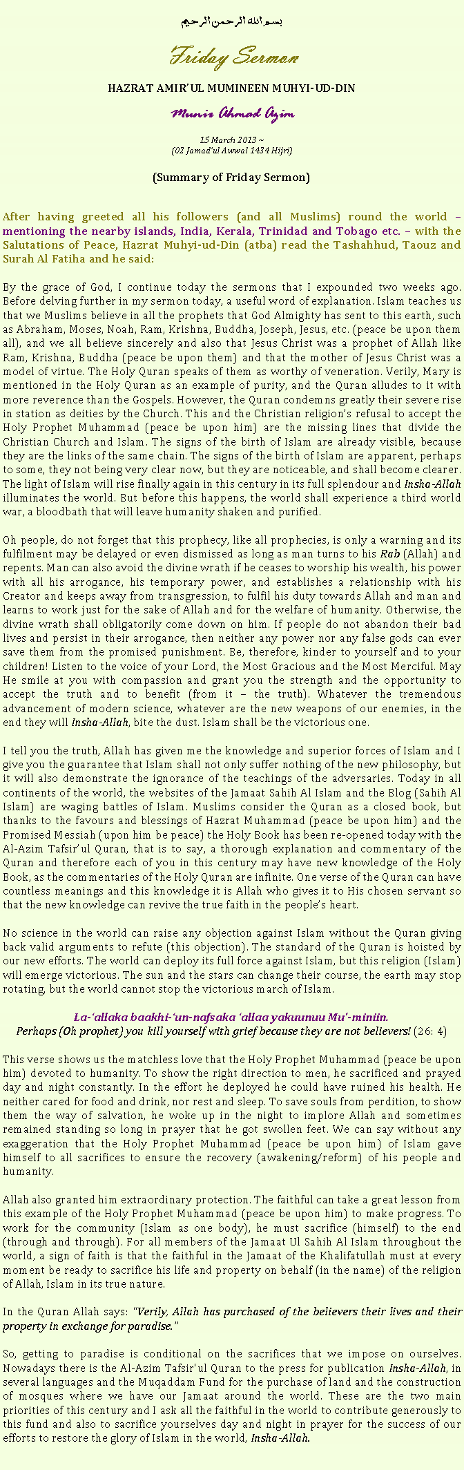 Text Box: بسم الله الرحمن الرحيمFriday SermonHAZRAT AMIRUL MUMINEEN MUHYI-UD-DINMunir Ahmad Azim15 March 2013 ~(02 Jamadul Awwal 1434 Hijri)(Summary of Friday Sermon)After having greeted all his followers (and all Muslims) round the world  mentioning the nearby islands, India, Kerala, Trinidad and Tobago etc.  with the Salutations of Peace, Hazrat Muhyi-ud-Din (atba) read the Tashahhud, Taouz and Surah Al Fatiha and he said:
By the grace of God, I continue today the sermons that I expounded two weeks ago. Before delving further in my sermon today, a useful word of explanation. Islam teaches us that we Muslims believe in all the prophets that God Almighty has sent to this earth, such as Abraham, Moses, Noah, Ram, Krishna, Buddha, Joseph, Jesus, etc. (peace be upon them all), and we all believe sincerely and also that Jesus Christ was a prophet of Allah like Ram, Krishna, Buddha (peace be upon them) and that the mother of Jesus Christ was a model of virtue. The Holy Quran speaks of them as worthy of veneration. Verily, Mary is mentioned in the Holy Quran as an example of purity, and the Quran alludes to it with more reverence than the Gospels. However, the Quran condemns greatly their severe rise in station as deities by the Church. This and the Christian religions refusal to accept the Holy Prophet Muhammad (peace be upon him) are the missing lines that divide the Christian Church and Islam. The signs of the birth of Islam are already visible, because they are the links of the same chain. The signs of the birth of Islam are apparent, perhaps to some, they not being very clear now, but they are noticeable, and shall become clearer. The light of Islam will rise finally again in this century in its full splendour and Insha-Allah illuminates the world. But before this happens, the world shall experience a third world war, a bloodbath that will leave humanity shaken and purified.
Oh people, do not forget that this prophecy, like all prophecies, is only a warning and its fulfilment may be delayed or even dismissed as long as man turns to his Rab (Allah) and repents. Man can also avoid the divine wrath if he ceases to worship his wealth, his power with all his arrogance, his temporary power, and establishes a relationship with his Creator and keeps away from transgression, to fulfil his duty towards Allah and man and learns to work just for the sake of Allah and for the welfare of humanity. Otherwise, the divine wrath shall obligatorily come down on him. If people do not abandon their bad lives and persist in their arrogance, then neither any power nor any false gods can ever save them from the promised punishment. Be, therefore, kinder to yourself and to your children! Listen to the voice of your Lord, the Most Gracious and the Most Merciful. May He smile at you with compassion and grant you the strength and the opportunity to accept the truth and to benefit (from it  the truth). Whatever the tremendous advancement of modern science, whatever are the new weapons of our enemies, in the end they will Insha-Allah, bite the dust. Islam shall be the victorious one.I tell you the truth, Allah has given me the knowledge and superior forces of Islam and I give you the guarantee that Islam shall not only suffer nothing of the new philosophy, but it will also demonstrate the ignorance of the teachings of the adversaries. Today in all continents of the world, the websites of the Jamaat Sahih Al Islam and the Blog (Sahih Al Islam) are waging battles of Islam. Muslims consider the Quran as a closed book, but thanks to the favours and blessings of Hazrat Muhammad (peace be upon him) and the Promised Messiah (upon him be peace) the Holy Book has been re-opened today with the Al-Azim Tafsirul Quran, that is to say, a thorough explanation and commentary of the Quran and therefore each of you in this century may have new knowledge of the Holy Book, as the commentaries of the Holy Quran are infinite. One verse of the Quran can have countless meanings and this knowledge it is Allah who gives it to His chosen servant so that the new knowledge can revive the true faith in the peoples heart.
No science in the world can raise any objection against Islam without the Quran giving back valid arguments to refute (this objection). The standard of the Quran is hoisted by our new efforts. The world can deploy its full force against Islam, but this religion (Islam) will emerge victorious. The sun and the stars can change their course, the earth may stop rotating, but the world cannot stop the victorious march of Islam.
La-allaka baakhi-un-nafsaka allaa yakuunuu Mu'-miniin.Perhaps (Oh prophet) you kill yourself with grief because they are not believers! (26: 4)
This verse shows us the matchless love that the Holy Prophet Muhammad (peace be upon him) devoted to humanity. To show the right direction to men, he sacrificed and prayed day and night constantly. In the effort he deployed he could have ruined his health. He neither cared for food and drink, nor rest and sleep. To save souls from perdition, to show them the way of salvation, he woke up in the night to implore Allah and sometimes remained standing so long in prayer that he got swollen feet. We can say without any exaggeration that the Holy Prophet Muhammad (peace be upon him) of Islam gave himself to all sacrifices to ensure the recovery (awakening/reform) of his people and humanity.
Allah also granted him extraordinary protection. The faithful can take a great lesson from this example of the Holy Prophet Muhammad (peace be upon him) to make progress. To work for the community (Islam as one body), he must sacrifice (himself) to the end (through and through). For all members of the Jamaat Ul Sahih Al Islam throughout the world, a sign of faith is that the faithful in the Jamaat of the Khalifatullah must at every moment be ready to sacrifice his life and property on behalf (in the name) of the religion of Allah, Islam in its true nature.In the Quran Allah says: Verily, Allah has purchased of the believers their lives and their property in exchange for paradise.
So, getting to paradise is conditional on the sacrifices that we impose on ourselves. Nowadays there is the Al-Azim Tafsir'ul Quran to the press for publication Insha-Allah, in several languages ​​and the Muqaddam Fund for the purchase of land and the construction of mosques where we have our Jamaat around the world. These are the two main priorities of this century and I ask all the faithful in the world to contribute generously to this fund and also to sacrifice yourselves day and night in prayer for the success of our efforts to restore the glory of Islam in the world, Insha-Allah. 
