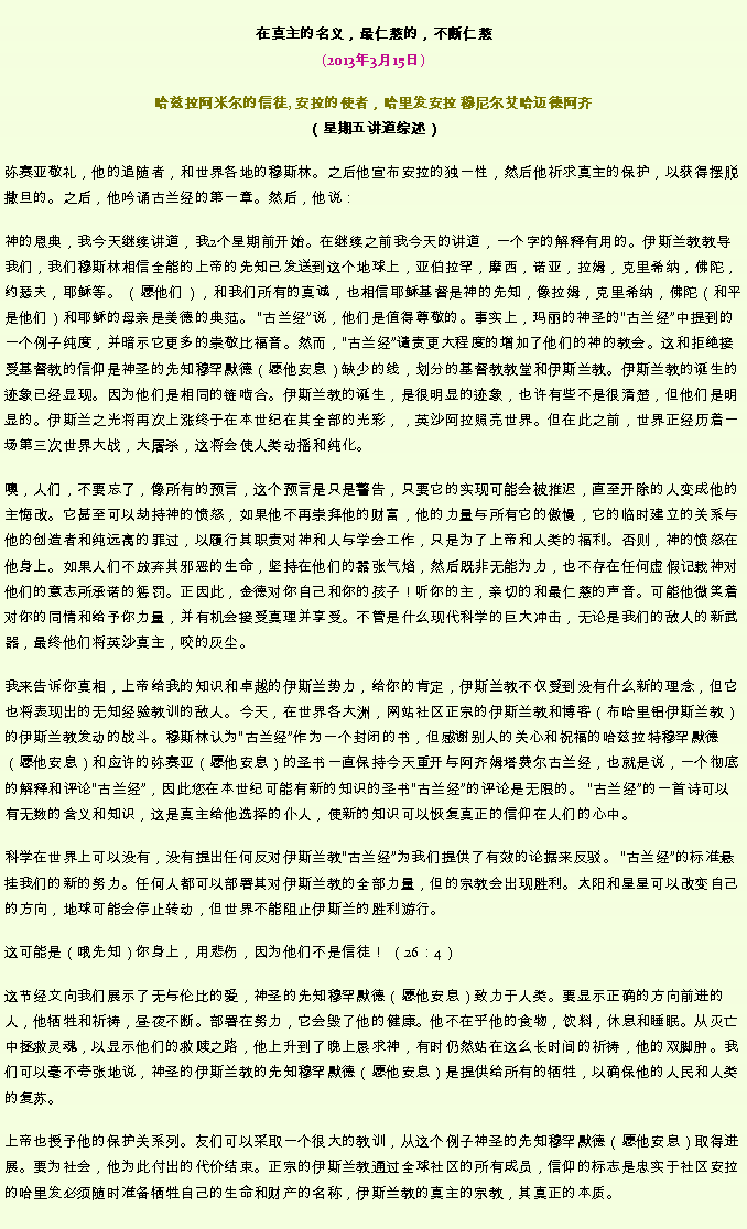Text Box: 在真主的名义，最仁慈的，不断仁慈(2013年3月15日)
 哈兹拉阿米尔的信徒, 安拉的使者，哈里发安拉 穆尼尔艾哈迈德阿齐（星期五讲道综述）弥赛亚敬礼，他的追随者，和世界各地的穆斯林。之后他宣布安拉的独一性，然后他祈求真主的保护，以获得摆脱撒旦的。之后，他吟诵古兰经的第一章。然后，他说：神的恩典，我今天继续讲道，我2个星期前开始。在继续之前我今天的讲道，一个字的解释有用的。伊斯兰教教导我们，我们穆斯林相信全能的上帝的先知已发送到这个地球上，亚伯拉罕，摩西，诺亚，拉姆，克里希纳，佛陀，约瑟夫，耶稣等。 （愿他们），和我们所有的真诚，也相信耶稣基督是神的先知，像拉姆，克里希纳，佛陀（和平是他们）和耶稣的母亲是美德的典范。 古兰经说，他们是值得尊敬的。事实上，玛丽的神圣的古兰经中提到的一个例子纯度，并暗示它更多的崇敬比福音。然而，古兰经谴责更大程度的增加了他们的神的教会。这和拒绝接受基督教的信仰是神圣的先知穆罕默德（愿他安息）缺少的线，划分的基督教教堂和伊斯兰教。伊斯兰教的诞生的迹象已经显现。因为他们是相同的链啮合。伊斯兰教的诞生，是很明显的迹象，也许有些不是很清楚，但他们是明显的。伊斯兰之光将再次上涨终于在本世纪在其全部的光彩，，英沙阿拉照亮世界。但在此之前，世界正经历着一场第三次世界大战，大屠杀，这将会使人类动摇和纯化。

噢，人们，不要忘了，像所有的预言，这个预言是只是警告，只要它的实现可能会被推迟，直至开除的人变成他的主悔改。它甚至可以劫持神的愤怒，如果他不再崇拜他的财富，他的力量与所有它的傲慢，它的临时建立的关系与他的创造者和纯远离的罪过，以履行其职责对神和人与学会工作，只是为了上帝和人类的福利。否则，神的愤怒在他身上。如果人们不放弃其邪恶的生命，坚持在他们的嚣张气焰，然后既非无能为力，也不存在任何虚假记载神对他们的意志所承诺的惩罚。正因此，金德对你自己和你的孩子！听你的主，亲切的和最仁慈的声音。可能他微笑着对你的同情和给予你力量，并有机会接受真理并享受。不管是什么现代科学的巨大冲击，无论是我们的敌人的新武器，最终他们将英沙真主，咬的灰尘。

我来告诉你真相，上帝给我的知识和卓越的伊斯兰势力，给你的肯定，伊斯兰教不仅受到没有什么新的理念，但它也将表现出的无知经验教训的敌人。今天，在世界各大洲，网站社区正宗的伊斯兰教和博客（布哈里铝伊斯兰教）的伊斯兰教发动的战斗。穆斯林认为古兰经作为一个封闭的书，但感谢别人的关心和祝福的哈兹拉特穆罕默德（愿他安息）和应许的弥赛亚（愿他安息）的圣书一直保持今天重开与阿齐姆塔费尔古兰经，也就是说，一个彻底的解释和评论古兰经，因此您在本世纪可能有新的知识的圣书古兰经的评论是无限的。 古兰经的一首诗可以有无数的含义和知识，这是真主给他选择的仆人，使新的知识可以恢复真正的信仰在人们的心中。

科学在世界上可以没有，没有提出任何反对伊斯兰教古兰经为我们提供了有效的论据来反驳。 古兰经的标准悬挂我们的新的努力。任何人都可以部署其对伊斯兰教的全部力量，但的宗教会出现胜利。太阳和星星可以改变自己的方向，地球可能会停止转动，但世界不能阻止伊斯兰的胜利游行。

这可能是（哦先知）你身上，用悲伤，因为他们不是信徒！ （26：4）

这节经文向我们展示了无与伦比的爱，神圣的先知穆罕默德（愿他安息）致力于人类。要显示正确的方向前进的人，他牺牲和祈祷，昼夜不断。部署在努力，它会毁了他的健康。他不在乎他的食物，饮料，休息和睡眠。从灭亡中拯救灵魂，以显示他们的救赎之路，他上升到了晚上恳求神，有时仍然站在这么长时间的祈祷，他的双脚肿。我们可以毫不夸张地说，神圣的伊斯兰教的先知穆罕默德（愿他安息）是提供给所有的牺牲，以确保他的人民和人类的复苏。

上帝也授予他的保护关系列。友们可以采取一个很大的教训，从这个例子神圣的先知穆罕默德（愿他安息）取得进展。要为社会，他为此付出的代价结束。正宗的伊斯兰教通过全球社区的所有成员，信仰的标志是忠实于社区安拉的哈里发必须随时准备牺牲自己的生命和财产的名称，伊斯兰教的真主的宗教，其真正的本质。

