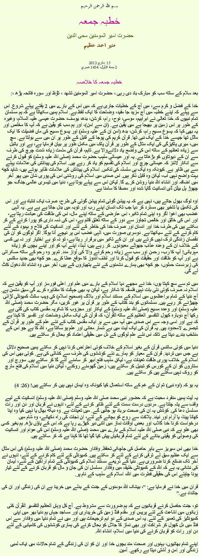 Text Box: بسم الله الرحمن الرحيم خطبہ جمعہ حضرت امیر المومنین محی الدین منير احمد عظيم  مارچ 2013  15 
2 جماد الأول، 1434 هجري  خطبہ جمعہ کا خلاصہبعد سلام کے ساتھ سب کو مبارک باد دی رہی ، حضرت امیر المومنین تشھد ، ﺗﯘﻈ اور سورہ فاتحہ پڑھ ،: 
خدا کے فضل و کرم سے، میں آج کے خطبات جاری ہے کہ میں اس کے بارے میں 2 ہفتے پہلے شروع. اس سے پہلے کہ اپنے خطبہ میں آج مزید جا مفید، وضاحت کا ایک لفظ ہے. اسلام ہمیں سکھاتا ہے کہ ہم مسلمان تمام نبیوں کہ خدا تعالی نے ابراہیم، موسی، نوح، رام، کرشن، بدھ، یوسف، حضرت عیسی علیہ السلام، وغیرہ کے طور پر اس زمین پر بھیجا ہے میں یقین ہے. (ان سے امن)، اور ہم سب کو یقین ہے کہ آپ کا مخلص اور یہ بھی کہا کہ یسوع مسیح رام، کرشن، بدھ (امن ان کے علیہ وسلم) اور یسوع مسیح کی ماں فضیلت کا ایک ماڈل تھا جیسے خدا کے ایک نبی تھا. قرآن کریم کی پوجا کے قابل کے طور پر ان میں سے بولتا ہے. سچ میں، میری پاکیزگی کی ایک مثال کے طور پر قرآن پاک میں مکمل طور پر بیان فرمایا ہے، ہے اور بائبل سے زیادہ تعظیم کے ساتھ اس کی واضح یاد دلانےوالا ہے. تاہم، قرآن کی مذمت زیادہ شدت چرچ کی طرف سے ان کے دیوتاوں کو بڑھاتا ہے. یہ اور عیسائی مذہب حضرت محمد (صلی اللہ علیہ وسلم) کو قبول کرنے سے انکار لائنز کہ عیسائی چرچ اور اسلام کی تقسیم کو یاد کر رہے ہیں. اسلام کی پیدائش کی علامات پہلے سے ہی ظاہر ہے. کیونکہ وہ ایک ہی سلسلہ کی لنکس. اسلام کی پیدائش کی علامات ظاہر ہوتے ہیں، شاید کچھ بہت واضح نہیں اب، لیکن وہ قابل ذکر ہیں. اس صدی میں اسلام کی روشنی اس کی پوری شان میں پھر آخر میں اضافہ اور انشاء اللہ دنیا روشن کرے گا. لیکن اس سے پہلے ہوتا ہے، دنیا میں تیسری عالمی جنگ، جو چھوڑ ہل بیٹن ڈی انسانیت گایا شدہ اور مصفا کا سامنا ہے.

اوہ لوگ بھول جاتے ہیں، نہیں ہے کہ یہ پیشن گوئی تمام پیشن گوئی کی طرح، صرف ایک انتباہ ہے اور اس کی تکمیل یا تاخیر بھی مسترد کر دیا جب تک انسان اپنے رب اور توبہ میں بدل جاتا ہے ہے ہے. یہ الہی غضب بھی اغوا اگر وہ اپنی تمام تکبر، اس عارضی کے ساتھ اپنے مال، اس کی طاقت کی عبادت رہتا ہے، اور اس کی خالق اور خالص تجاوز سے دور کے ساتھ تعلق قائم ہے، اس کی ذمہ داری کو پورا کرنے کے کر سکتے ہیں کی طرف خدا اور انسان اور صرف خدا کی خاطر کے لئے اور انسانیت کی فلاح و بہبود کے لئے کام کرنے کے لئے سیکھتا ہے. دوسری صورت میں، الہی غضب اس پر نیچے آنا ہوگا. اگر لوگوں کو ان کی نقصان زندگی ترک نہیں کرتے ہیں اور ان کے تکبر میں برقرار رہتا ہے، تو نہ تو بے اختیار اور نہ ہی کسی کے خلاف ان کے وعدہ عذاب جھوٹے معبودوں. کر رہے ہیں، لہذا، اپنے آپ کو اور اپنے بچوں کو زيادہ مہربانی! آپ کا رب، رحمن اور سب سے زیادہ رحم کرنے والا کی آواز مدد. تم پر وہ رحم کے ساتھ مسکراتی ہے اور آپ کو طاقت اور حقیقت کو قبول کرنا اور لطف اندوز کا موقع عطا کرے. جو کچھ بھی جدید سائنس کی زبردست حملوں، جو کچھ بھی ہمارے دشمنوں کے نئے ہتھیاروں کے ہیں، آخر میں وہ انشاء اللہ دھول کاٹ لے گی.

میں تم سے سچ کہتا ہوں، خدا نے مجھے دیا اسلام کے بارے میں علم اور اعلی فورسز اور آپ کو یقین ہے کہ اسلام نہ صرف کوئی نئی بات نہیں فلسفہ کا شکار ہے، لیکن یہ بھی جہالت کا مظاہرہ کرے گی سبق دشمن ہے. آج دنیا کے تمام براعظموں میں اسلام کے مستند اسلام اور بلاگ (صحیح اسلام) کی ویب سائٹ کمیونٹی لڑائی چھیڑنے کر رہے ہیں. مسلمانوں کو بند کتاب کے طور پر قرآن پر غور کریں، مگر حضرت محمد (صلی اللہ علیہ وسلم) اور وعدہ مسیح (صلی اللہ علیہ وسلم) کے اپکار اور مجزوب کا شکریہ مقدس کتاب کی گئی ہے رکھا آج دوبارہ کھول التفسير العظيم کے ساتھ القرآن، کہ قرآن کی ایک مکمل وضاحت اور تفسیر کا کہنا ہے کہ ہے اور اسی وجہ سے اس صدی میں آپ میں سے ہر ایک مقدس کتاب کے نئے علم کے طور پر قرآن کے تبصرے لامحدود ہیں. یہ قرآن کی ایک آیت میں بے شمار معانی اور علم ہو سکتا ہے، اللہ کا ہے جو اس کے منتخب بندے دیتا ہے تاکہ اس نئے علم لوگوں کے دل میں حقیقی اعتماد کو بحال کر سکتے ہیں.

دنیا میں کوئی سائنس قرآن کے بغیر اسلام کے خلاف کوئی اعتراض کرنا نہیں کر سکتے ہمیں صحیح دلائل ہے جس میں تردید. قران کے معیار کو ہمارے نئے کوششوں کی طرف سے کشائی کی ہے. کوئی بھی اس کی اسلام کے خلاف پوری طاقت تعینات ہے، لیکن مذہب فتح ابھر کر سامنے آئے گا کر سکتے ہیں. سورج اور ستاروں کو ان کے کورس کو تبدیل کر سکتے ہیں، زمین گھومنے روکنے، لیکن دنیا میں اسلام کی فتح مارچ کو روک نہیں سکتے ہیں کر سکتے ہیں.

یہ ہو کہ (اوہ نبی) تم ان کے غم کے ساتھ استعمال کیا کیونکہ وہ ایمان نہیں ہیں کر سکتے ہیں! (26: 4)

یہ آیت ہمیں منفرد محبت ہے کہ حضور نبی محمد صلی اللہ علیہ وسلم (صلی اللہ علیہ وسلم) انسانیت کے لیے وقف سے پتہ چلتا ہے. مردوں درست سمت کے لئے ظاہر کرنے کے لئے، انہوں نے قربان اور دن اور رات مسلسل دعا کی. کوشش یہ ان کی صحت برباد ہو جائیں گے. میں تعینات ہے. وہ دیکھ بھال یا نہیں کیا وہ اپنا کھانا پینا، یا آرام اور نیند. ہلاکت سے روح کو بچانے کے لئے، ان نجات کی راہ دکھانے، وہ شام میں درخواست کرنا خدا گلاب اور بعض اوقات نماز میں اتنی دیر کھڑے رہا ہے کہ اس کے پاؤں بڑھ. ہم بغیر کسی بھی غلو ہے کہ نبی صلی اللہ علیہ اسلام کے بارے میں محمد (صلی اللہ علیہ وسلم) اس کی عوام اور انسانیت کی وصولی کو یقینی بنانے کے لئے تمام قربانیاں پیش کیا گیا تھا کا کہنا ہے کہ کر سکتے ہیں.

خدا بھی اس سیریز سے باہر حاصل کی جاچکی تحفظ. وفادار حضرت محمد (صلی اللہ علیہ وسلم) کی اس مثال سے ایک عظیم سبق لے ترقی کرنے کے لئے کر سکتے ہیں. کمیونٹی کے لئے کام کرنے کے لئے، انہوں نے آخر تک ضائع کرنا ضروری ہے. دنیا کے ذریعے مستند اسلام کی کمیونٹی کے تمام اراکین کے لئے، ایمان کی نشانی یہ ہے کہ اللہ کے کمیونٹی خلیفہ میں وفادار مسلسل ان کی جان و مال کو قربان کرنے کے لئے تیار ہونا چاہئے اس کی حقیقی فطرت میں اللہ، اسلام کے مذہب کے نام پر.

قران میں خدا نے فرمایا ہے: "، بیشک اللہ مومنوں کے جنت کے بدلے میں خریدا ہے ان کی زندگی اور ان کی جائداد ہے."

تو، جنت حاصل کرنے قربانیوں ہے کہ ہم ضرورت سے مشروط ہے. آج کل وہاں العظيم التفسير القرآن کئی زبانوں میں اشاعت کے لئے پریس اور مقدم فنڈ زمین کی خریداری اور مساجد جہاں ہم دنیا بھر میں اپنی کمیونٹیز کی تعمیر کے لئے. یہ اس صدی کے دو اہم ترجیحات ہیں اور میں نے تمام دنیا میں وفادار سے اس فنڈ میں دل کھول کر شراکت اور بھی نماز کا جلال کو بحال کرنے کی ہماری کوششوں کی کامیابی کے لئے دن اور رات کو قربان کرنے کی دنیا میں اسلام، انشاء اللہ.
 
اپنے تمام بھائیوں، بہنوں اور صحت مند بچوں خدا اور ان کو ان کی زندگی کے تمام حالات میں ایک لمبی زندگی اور امن و آشتی دیتا ہے رکھے. آمین.