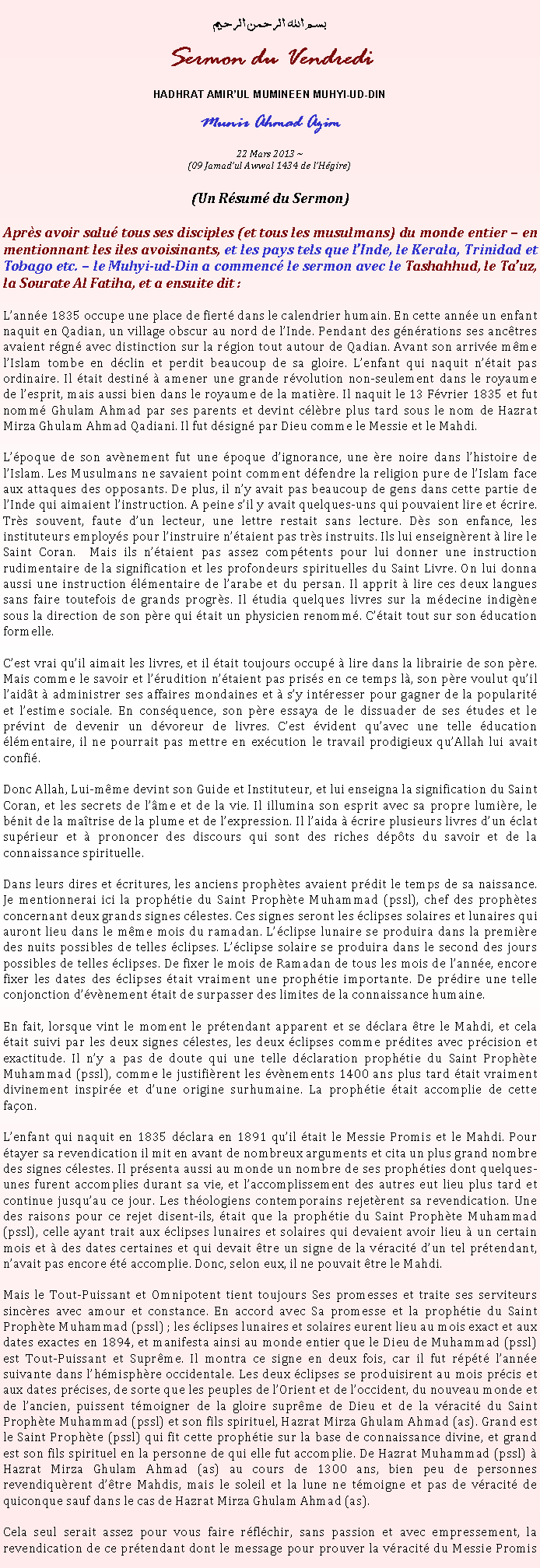 Text Box: بسم الله الرحمن الرحيمSermon du VendrediHADHRAT AMIRUL MUMINEEN MUHYI-UD-DINMunir Ahmad Azim
22 Mars 2013 ~(09 Jamadul Awwal 1434 de lHgire)(Un Rsum du Sermon)Aprs avoir salu tous ses disciples (et tous les musulmans) du monde entier  en mentionnant les iles avoisinants, et les pays tels que lInde, le Kerala, Trinidad et Tobago etc.  le Muhyi-ud-Din a commenc le sermon avec le Tashahhud, le Tauz, la Sourate Al Fatiha, et a ensuite dit :Lanne 1835 occupe une place de fiert dans le calendrier humain. En cette anne un enfant naquit en Qadian, un village obscur au nord de lInde. Pendant des gnrations ses anctres avaient rgn avec distinction sur la rgion tout autour de Qadian. Avant son arrive mme lIslam tombe en dclin et perdit beaucoup de sa gloire. Lenfant qui naquit ntait pas ordinaire. Il tait destin  amener une grande rvolution non-seulement dans le royaume de lesprit, mais aussi bien dans le royaume de la matire. Il naquit le 13 Fvrier 1835 et fut nomm Ghulam Ahmad par ses parents et devint clbre plus tard sous le nom de Hazrat Mirza Ghulam Ahmad Qadiani. Il fut dsign par Dieu comme le Messie et le Mahdi.Lpoque de son avnement fut une poque dignorance, une re noire dans lhistoire de lIslam. Les Musulmans ne savaient point comment dfendre la religion pure de lIslam face aux attaques des opposants. De plus, il ny avait pas beaucoup de gens dans cette partie de lInde qui aimaient linstruction. A peine sil y avait quelques-uns qui pouvaient lire et crire. Trs souvent, faute dun lecteur, une lettre restait sans lecture. Ds son enfance, les instituteurs employs pour linstruire ntaient pas trs instruits. Ils lui enseignrent  lire le Saint Coran.  Mais ils ntaient pas assez comptents pour lui donner une instruction rudimentaire de la signification et les profondeurs spirituelles du Saint Livre. On lui donna aussi une instruction lmentaire de larabe et du persan. Il apprit  lire ces deux langues sans faire toutefois de grands progrs. Il tudia quelques livres sur la mdecine indigne sous la direction de son pre qui tait un physicien renomm. Ctait tout sur son ducation formelle. Cest vrai quil aimait les livres, et il tait toujours occup  lire dans la librairie de son pre. Mais comme le savoir et lrudition ntaient pas priss en ce temps l, son pre voulut quil laidt  administrer ses affaires mondaines et  sy intresser pour gagner de la popularit et lestime sociale. En consquence, son pre essaya de le dissuader de ses tudes et le prvint de devenir un dvoreur de livres. Cest vident quavec une telle ducation lmentaire, il ne pourrait pas mettre en excution le travail prodigieux quAllah lui avait confi.Donc Allah, Lui-mme devint son Guide et Instituteur, et lui enseigna la signification du Saint Coran, et les secrets de lme et de la vie. Il illumina son esprit avec sa propre lumire, le bnit de la matrise de la plume et de lexpression. Il laida  crire plusieurs livres dun clat suprieur et  prononcer des discours qui sont des riches dpts du savoir et de la connaissance spirituelle. Dans leurs dires et critures, les anciens prophtes avaient prdit le temps de sa naissance. Je mentionnerai ici la prophtie du Saint Prophte Muhammad (pssl), chef des prophtes concernant deux grands signes clestes. Ces signes seront les clipses solaires et lunaires qui auront lieu dans le mme mois du ramadan. Lclipse lunaire se produira dans la premire des nuits possibles de telles clipses. Lclipse solaire se produira dans le second des jours possibles de telles clipses. De fixer le mois de Ramadan de tous les mois de lanne, encore fixer les dates des clipses tait vraiment une prophtie importante. De prdire une telle conjonction dvnement tait de surpasser des limites de la connaissance humaine.En fait, lorsque vint le moment le prtendant apparent et se dclara tre le Mahdi, et cela tait suivi par les deux signes clestes, les deux clipses comme prdites avec prcision et exactitude. Il ny a pas de doute qui une telle dclaration prophtie du Saint Prophte Muhammad (pssl), comme le justifirent les vnements 1400 ans plus tard tait vraiment divinement inspire et dune origine surhumaine. La prophtie tait accomplie de cette faon.Lenfant qui naquit en 1835 dclara en 1891 quil tait le Messie Promis et le Mahdi. Pour tayer sa revendication il mit en avant de nombreux arguments et cita un plus grand nombre des signes clestes. Il prsenta aussi au monde un nombre de ses prophties dont quelques-unes furent accomplies durant sa vie, et laccomplissement des autres eut lieu plus tard et continue jusquau ce jour. Les thologiens contemporains rejetrent sa revendication. Une des raisons pour ce rejet disent-ils, tait que la prophtie du Saint Prophte Muhammad (pssl), celle ayant trait aux clipses lunaires et solaires qui devaient avoir lieu  un certain mois et  des dates certaines et qui devait tre un signe de la vracit dun tel prtendant, navait pas encore t accomplie. Donc, selon eux, il ne pouvait tre le Mahdi. Mais le Tout-Puissant et Omnipotent tient toujours Ses promesses et traite ses serviteurs sincres avec amour et constance. En accord avec Sa promesse et la prophtie du Saint Prophte Muhammad (pssl) ; les clipses lunaires et solaires eurent lieu au mois exact et aux dates exactes en 1894, et manifesta ainsi au monde entier que le Dieu de Muhammad (pssl) est Tout-Puissant et Suprme. Il montra ce signe en deux fois, car il fut rpt lanne suivante dans lhmisphre occidentale. Les deux clipses se produisirent au mois prcis et aux dates prcises, de sorte que les peuples de lOrient et de loccident, du nouveau monde et de lancien, puissent tmoigner de la gloire suprme de Dieu et de la vracit du Saint Prophte Muhammad (pssl) et son fils spirituel, Hazrat Mirza Ghulam Ahmad (as). Grand est le Saint Prophte (pssl) qui fit cette prophtie sur la base de connaissance divine, et grand est son fils spirituel en la personne de qui elle fut accomplie. De Hazrat Muhammad (pssl)  Hazrat Mirza Ghulam Ahmad (as) au cours de 1300 ans, bien peu de personnes revendiqurent dtre Mahdis, mais le soleil et la lune ne tmoigne et pas de vracit de quiconque sauf dans le cas de Hazrat Mirza Ghulam Ahmad (as).Cela seul serait assez pour vous faire rflchir, sans passion et avec empressement, la revendication de ce prtendant dont le message pour prouver la vracit du Messie Promis 