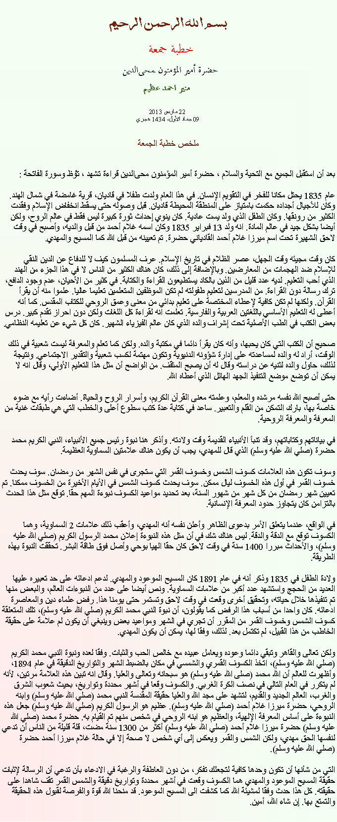 Text Box: بسم الله الرحمن الرحيمخطبة جمعة 
حضرة أمير المؤمنون ﻤﺤﻰالدين  منير احمد عظيم 22 مارس 2013
09 جماد الأول، 1434 هجريملخص خطبة الجمعةبعد أن استقبل الجميع مع التحية والسلام ، حضرة أمير المؤمنون ﻤﺤﻰالدين قراءة ﺗﺸﻬﺩ ، ﺗﯘﻈ وسورة الفاتحة :عام 1835 يحتل مكانا للفخر في التقويم الإنسان. في هذا العام ولدت طفلا في قاديان، قرية غامضة في شمال الهند. وكان للأجيال أجداده حكمت بامتياز على المنطقة المحيطة قاديان. قبل وصوله حتى يسقط انخفاض الإسلام وفقدت الكثير من رونقها. وكان الطفل الذي ولد يست عادية. كان ينوي إحداث ثورة كبيرة ليس فقط في عالم الروح، ولكن أيضا بشكل جيد في عالم المادة. انه ولد 13 فبراير 1835 وكان اسمه غلام أحمد من قبل والديه، وأصبح في وقت لاحق الشهيرة تحت اسم ميرزا ​​غلام أحمد القادياني حضرة. تم تعيينه من قبل الله كما المسيح والمهدي.

كان وقت مجيئه وقت الجهل، عصر الظلام في تاريخ الإسلام. عرف المسلمون كيف لا للدفاع عن الدين النقي للإسلام ضد الهجمات من المعارضين. وبالإضافة إلى ذلك، كان هناك الكثير من الناس لا في هذا الجزء من الهند الذي أحب التعليم. لديه عدد قليل من الذين بالكاد يستطيعون القراءة والكتابة. في كثير من الأحيان، عدم وجود الدافع، ترك رسالة دون القراءة. من المدرسين لتعليم طفولته لم تكن الموظفين المتعلمين تعليما عاليا. علموا منه أن يقرأ القرآن. ولكنها لم تكن كافية لإعطاء المختصة على تعليم بدائي من معنى وعمق الروحي للكتاب المقدس. كما أنه أعطى له التعليم الأساسي باللغتين العربية والفارسية. تعلمت انه لقراءة كل اللغات ولكن دون احراز تقدم كبير. درس بعض الكتب في الطب الأصلية تحت إشراف والده الذي كان عالم الفيزياء الشهير. كان كل شيء عن تعليمه النظامي.

صحيح أن الكتب التي كان يحبها، وأنه كان يقرأ دائما في مكتبة والده. ولكن كما تعلم والمعرفة ليست شعبية في ذلك الوقت، أراد له والده لمساعدته على إدارة شؤونه الدنيوية وتكون مهتمة لكسب شعبية والتقدير الاجتماعي. ونتيجة لذلك، حاول والده لثنيه عن دراسته وقال له أن يصبح المثقف. من الواضح أن مثل هذا التعليم الأولي، وقال انه لا يمكن أن توضع موضع التنفيذ الجهد الهائل الذي أعطاه الله.

حتى أصبح الله نفسه مرشده والمعلم، وعلمته معنى القرآن الكريم، وأسرار الروح والحياة. أضاءت رأيه مع ضوء خاصة بها، بارك التمكن من القلم والتعبير. ساعد في كتابة عدة كتب سطوع أعلى والخطب التي هي طبقات غنية من المعرفة والمعرفة الروحية.

في بياناتهم وكتاباتهم، وقد تنبأ الأنبياء القديمة وقت ولادته. وأذكر هنا نبوة رئيس جميع الأنبياء، النبي الكريم محمد حضرة (صلي الله عليه وسلم) الذي قال للمهدي، يجب أن يكون هناك علامتين السماوية العظيمة.
وسوف تكون هذه العلامات كسوف الشمس وخسوف القمر التي ستجرى في نفس الشهر من رمضان. سوف يحدث خسوف القمر في أول هذه الخسوف ليال ممكن. سوف يحدث كسوف الشمس في الأيام الأخيرة من الخسوف ممكنا. تم تعيين شهر رمضان من كل شهر من شهور السنة، بعد تحديد مواعيد الكسوف نبوءة المهم حقا. توقع مثل هذا الحدث بالتزامن كان يتجاوز حدود المعرفة الإنسانية.

في الواقع، عندما يتعلق الأمر بدعوى الظاهر وأعلن نفسه أنه المهدي، وأعقب ذلك علامات 2 السماوية، وهما الكسوف توقع مع الدقة والدقة. ليس هناك شك في أن مثل هذه النبوءة إعلان محمد الرسول الكريم (صلي الله عليه وسلم)، والأحداث مبررا 1400 سنة في وقت لاحق كان حقا الهيا بوحي وأصل فوق طاقة البشر. تحققت النبوة بهذه الطريقة.

ولادة الطفل في 1835 وذكر أنه في عام 1891 كان المسيح الموعود والمهدي. لدعم ادعائه على حد تعبيره عليها العديد من الحجج واستشهد عدد أكبر من علامات السماوية. ونص أيضا على عدد من النبوءات العالم، والبعض منها تم تنفيذها خلال حياته، وتحقيق أخرى وقعت في وقت لاحق وتستمر حتى يومنا هذا. رفض علماء دين والمعاصرة ادعائه. كان واحدا من أسباب هذا الرفض كما يقولون، أن نبوة النبي محمد الكريم (صلي الله عليه وسلم)، تلك المتعلقة كسوف الشمس وخسوف القمر من المقرر أن تجري في الشهر ومواعيد بعض وينبغي أن يكون لم علامة على حقيقة الخاطب من هذا القبيل، لم تكتمل بعد. لذلك، وفقا لها، يمكن أن يكون المهدي.

ولكن تعالى والقاهر وتبقي دائما وعوده ويعامل عبيده مع خالص الحب والثبات. وفقا لعده ونبوة النبي محمد الكريم (صلي الله عليه وسلم)، اتخذ الكسوف القمري والشمسي في مكان بالضبط الشهر والتواريخ الدقيقة في عام 1894، وأظهرت للعالم أن الله محمد (صلى الله عليه وسلم) هو سبحانه وتعالى والعليا. وقال انه تبين هذه العلامة مرتين، لأنه لم يتكرر في العام التالي في نصف الكرة الغربي. والكسوف وقعا في أشهر محددة وتواريخ، بحيث شعوب الشرق والغرب، العالم الجديد والقديم، لتشهد على مجد الله والعليا حقيقة المقدسة النبي محمد (صلي الله عليه وسلم) وابنه الروحي، حضرة ميرزا ​​غلام أحمد (صلي الله عليه وسلم). عظيم هو الرسول الكريم (صلي الله عليه وسلم) جعل هذه النبوءة على أساس المعرفة الإلهية، والعظيم هو ابنه الروحي في شخص منهم تم القيام به. حضرة محمد (صلي الله عليه وسلم) حضرة ميرزا ​​غلام أحمد (صلي الله عليه وسلم) أكثر من 1300 سنة مضت، قلة قليلة من الناس أن تدعي لنفسها الحق مهدي، ولكن الشمس والقمر ويعكس إلى أي شخص لا صحة إلا في حالة غلام ميرزا ​​أحمد حضرة (صلي الله عليه وسلم).

التي من شأنها أن تكون وحدها كافية لتجعلك تفكر، من دون العاطفة والرغبة في الادعاء بأن تدعي أن الرسالة لإثبات حقيقة المسيح الموعود والمهدي هما الكسوف وقعت في أشهر محددة وتواريخ دقيقة والشمس القمر تقف شاهدا على حقيقته. كل هذا حدث وفقا لمشيئة الله كما كشفت الى المسيح الموعود. قد منحنا الله قوة والفرصة لقبول هذه الحقيقة والتمتع بها. إن شاء الله، أمين.
