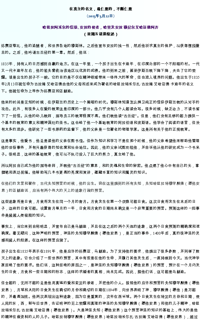 Text Box: 在真主的名义，最仁慈的，不断仁慈(2013年3月22日)
 哈兹拉阿米尔的信徒, 安拉的使者，哈里发安拉 穆尼尔艾哈迈德阿齐（星期五讲道综述）弥赛亚敬礼，他的追随者，和世界各地的穆斯林。之后他宣布安拉的独一性，然后他祈求真主的保护，以获得摆脱撒旦的。之后，他吟诵古兰经的第一章。然后，他说：
1835年，持有人的日历感到自豪的地方。在这一年里，一个孩子出生在卡迪年，在印度北部的一个不起眼的村。一代又一代卡迪年左右，他的祖先曾统治该地区以优异的成绩。他的到来之前，甚至伊斯兰教下降下降，失去了它的荣耀。谁是出生的孩子不一般。它的目的是不仅在精神领域带来一场伟大的革命，但也进入境界的问题。他出生于1835年2月13日被任命为古拉姆艾哈迈德由他的父母和后来成为著名的哈兹拉特米尔扎古拉姆艾哈迈德卡迪年的名义下。他被任命为上帝作为弥赛亚和迈赫迪。

他来的时间是无知的时候，在伊斯兰的历史上一个黑暗的时代。穆斯林知道怎么捍卫纯正的信仰伊斯兰教的从对手的攻击。此外，有很多人在爱的教育这是印度的一部分。他几乎没有几个人能读会写。很多时候，缺乏动力，不读书留下了一封信。从他的幼儿教师，指导员工的教育程度不高。他们教他读古兰经。但是，他们没有足够的能力提供一个基本的教育的意义和精神深处的圣书。这也给了他一个基础教育的阿拉伯语和波斯语。他学会了阅读的语言，但没有太多的进步。他研究了一些书原药的监督下，他的父亲是一位著名的物理学家。这是所有关于他的正规教育。

这是事实，他爱书，他总是读他的父亲在图书馆。但作为知识和学习不是在那个时候，他的父亲希望他来帮助他管理他的世俗事务，并有兴趣获得的知名度和社会地位。因此，他的父亲试图劝阻他，并告诉他从他的研究成为一个书呆子。很明显，这样的基础教育，他可以不执行投入了巨大的努力，真主给了他。

所以阿拉自己成为他的指导老师，并教他古兰经的意思，和的灵魂和生命的秘密。他点燃了他心中有自己的光，掌握笔和表达祝福。他帮助写几本书更高的亮度和演讲，蕴藏丰富的知识和属灵的知识。

在他们的发言和著作，古代先知预言的时候，他的出生。我在这里提到的所有先知，先知哈兹拉特穆罕默德（愿他安息）的迈赫迪说，应当有两个伟大的天上的迹象行政的预言。 
这些迹象将是日食，月食将发生在同一个月的斋月。月食发生在第一个夜晚可能日食。这次日食将发生在末后的日子，这样的日食可能。设置斋月每月的一年，日食和月食的日期尚未确定是一个非常重要的预言。预测这样的一起事件是超越人类极限的知识。

事实上，当它来到自称明显，并宣布自己是马赫迪，并且在这之后的两个天体的迹象，这两个日食预测的精确度和准确度。毫无疑问，这种声明的预言，神圣的先知穆罕默德（愿他安息），是正当的事件，1400年后，真的很神圣的灵感和超人的起源。在这样的预言应验了。

孩子出生在1835年表示在1891年，他是应许的弥赛亚，马赫迪。为了支持他的要求，他提出了很多参数，并列举了数天上的迹象。它也介绍了一些世界的预言，其中有些是在他的生命，并履行其他发生后，一直持续到今天。当代神学家拒绝了他的要求。他们说，这种拒绝的原因之一，是神圣的先知穆罕默德（愿他安息）的预言，预计在一个月内发生的日食，月食和一些日期和的标志，这样的求婚者的真相，尚未完成。因此，据他们说，这可能是马赫迪。

但全能的，无所不能的总是他用真诚的爱和坚定的承诺，并把他的仆人。按照他的应许和预言的先知穆罕默德（愿他安息），月球和太阳的日食发生在确切的月份和确切的日期在1894年，向世界表明了神，穆罕默德（愿他）是万能的，并最高法院。他两次表现出这种迹象，因为它是重复的，次年在西半球。两个日食发生在特定的月份和日期，使人民的东，西，新与旧世界，去证明神的无上荣耀和真理的神圣的先知穆罕默德（愿他安息）和他的儿子精神，哈兹拉特米尔扎古拉姆艾哈迈德（愿他安息）。大是神圣先知（愿他安息）这个预言神圣的知识的基础上，伟大的是他的精神在做资料的人的儿子。哈兹拉特穆罕默德（愿他安息）哈兹拉特米尔扎古拉姆艾哈迈德（愿他安息），超过
