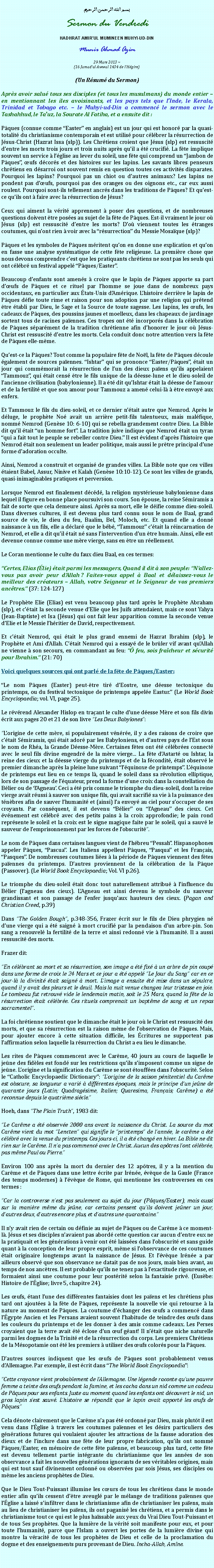 Text Box: بسم الله الرحمن الرحيمSermon du VendrediHADHRAT AMIRUL MUMINEEN MUHYI-UD-DINMunir Ahmad Azim
29 Mars 2013 ~(16 Jamadul Awwal 1434 de lHgire)(Un Rsum du Sermon)Aprs avoir salu tous ses disciples (et tous les musulmans) du monde entier  en mentionnant les iles avoisinants, et les pays tels que lInde, le Kerala, Trinidad et Tobago etc.  le Muhyi-ud-Din a commenc le sermon avec le Tashahhud, le Tauz, la Sourate Al Fatiha, et a ensuite dit :Pques (connue comme Easter en anglais) est un jour qui est honor par la quasi-totalit du christianisme contemporain et est utilis pour clbrer la rsurrection de Jsus-Christ (Hazrat Issa (slp)). Les Chrtiens croient que Jsus (slp) est ressuscit dentre les morts trois jours et trois nuits aprs quil a t crucifi. La fte implique souvent un service  lglise au lever du soleil, une fte qui comprend un Jambon de Pques, ufs dcors et des histoires sur les lapins. Les savants libres penseurs chrtiens en dsarroi ont souvent remis en question toutes ces activits disparates. Pourquoi les lapins? Pourquoi pas un chiot ou dautres animaux? Les lapins ne pondent pas dufs, pourquoi pas des oranges ou des oignons etc., car eux aussi roulent. Pourquoi sont-ils tellement ancrs dans les traditions de Pques? Et quest-ce quils ont  faire avec la rsurrection de Jsus?Ceux qui aiment la vrit apprennent  poser des questions, et de nombreuses questions doivent tre poses au sujet de la fte de Pques. Est-il vraiment le jour o Jsus (slp) est ressuscit dentre les morts? Do viennent toutes les tranges coutumes, qui nont rien  voir avec la rsurrection du Messie Mosaque (slp)?Pques et les symboles de Pques mritent quon en donne une explication et quon en fasse une analyse systmatique de cette fte religieuse. La premire chose que nous devons comprendre cest que les pratiquants chrtiens ne sont pas les seuls qui ont clbr un festival appel Pques/Easter.Beaucoup denfants sont amens  croire que le lapin de Pques apporte sa part dufs de Pques et ce rituel par lhomme se joue dans de nombreux pays occidentaux, en particulier aux tats-Unis dAmrique. Lhistoire derrire le lapin de Pques dfie toute rime et raison pour son adoption par une religion qui prtend tre tabli par Dieu, le Sage et la Source de toute sagesse. Les lapins, les ufs, les cadeaux de Pques, des poussins jaunes et moelleux, dans les chapeaux de jardinage sortent tous de racines paennes. Ces tropes ont t incorpors dans la clbration de Pques sparment de la tradition chrtienne afin dhonorer le jour o Jsus-Christ est ressuscit dentre les morts. Cela conduit donc notre attention vers la fte de Pques elle-mme.Quest-ce la Pques? Tout comme la populaire fte de Nol, la fte de Pques dcoule galement de sources paennes. Ishtar qui se prononce Easter/Pques, tait un jour qui commmorait la rsurrection de lun des dieux paens quils appelaient Tammouz, qui tait cens tre le fils unique de la desse-lune et le dieu-soleil de lancienne civilisation (babylonienne). Il a t dit quIshtar tait la desse de lamour et de la fertilit et que son amour pour Tammouz a amen celui-l  tre envoy aux enfers.Et Tammouz le fils du dieu-soleil, et ce dernier ntait autre que Nemrod. Aprs le dluge, le prophte No avait un arrire petit-fils talentueux, mais malfique, nomm Nemrod (Gense 10: 6-10) qui se rebella grandement contre Dieu. La Bible dit quil tait un homme fort. La tradition juive indique que Nemrod tait un tyran qui a fait tout le peuple se rebeller contre Dieu. Il est vident daprs lhistoire que Nemrod tait non seulement un leader politique, mais aussi le prtre principal dune forme dadoration occulte.Ainsi, Nemrod a construit et organis de grandes villes. La Bible note que ces villes taient Babel, Assur, Ninive et Kalah (Gense 10:10-12). Ce sont les villes de grands, quasi-inimaginables pratiques et perversion.Lorsque Nemrod est finalement dcd, la religion mystrieuse babylonienne dans lequel il figure en bonne place poursuivi son cours. Son pouse, la reine Smiramis a fait de sorte que cela demeure ainsi. Aprs sa mort, elle le difie comme dieu-soleil. Dans diverses cultures, il est devenu plus tard connu sous le nom de Baal, grand source de vie, le dieu du feu, Baalim, Bel, Moloch, etc. Et quand elle a donn naissance  un fils, elle a dclar que le bb, Tammouz ctait la rincarnation de Nemrod, et elle a dit quil tait n sans lintervention dun tre humain. Ainsi, elle est devenue connue comme une mre vierge, sans en tre un rellement.Le Coran mentionne le culte du faux dieu Baal, en ces termes:Certes, Elias (lie) tait parmi les messagers, Quand il dit  son peuple: Nallez-vous pas avoir peur dAllah ? Faites-vous appel  Baal et dlaissez-vous le meilleur des crateurs  Allah, votre Seigneur et le Seigneur de vos premiers anctres. (37: 124-127)Le Prophte Elie (Elias) est venu beaucoup plus tard aprs le Prophte Abraham (slp), et ctait la seconde venue dElie que les Juifs attendaient, mais ce sont Yahya (Jean-Baptiste) et Isa (Jsus) qui ont fait leur apparition comme la seconde venue dElie et le Messie lhritier de David, respectivement.Et ctait Nemrod, qui tait le plus grand ennemi de Hazrat Ibrahim (slp), le Prophte et Ami dAllah. Ctait Nemrod qui a essay de le brler vif avant quAllah ne vienne  son secours, en commandant au feu:  feu, sois fracheur et scurit pour Ibrahim. (21: 70)Voici quelques sources qui ont parl de la fte de Pques/Easter:Le nom Pques (Easter) peut-tre tir dEostre, une desse tectonique du printemps, ou du festival tectonique de printemps appele Eastur. (Le World Book Encyclopaedia; vol. VI, page 25).Le rvrend Alexander Hislop en traant le culte dune desse Mre et son fils divin crit aux pages 20 et 21 de son livre Les Deux Babylones:Lorigine de cette mre, si populairement vnre, il y a des raisons de croire que ctait Smiramis, qui tait ador par les Babyloniens, et dautres pays de lEst sous le nom de Rha, la Grande Desse-Mre. Certaines ftes ont t clbres connect avec le seul fils divine engendr de la mre vierge... La fte dAstart ou Ishtar, la reine des cieux et la desse vierge du printemps et de la fcondit, tait observ le premier dimanche aprs la pleine lune suivant lquinoxe de printemps. Lquinoxe de printemps eut lieu en ce temps l, quand le soleil dans sa rvolution elliptique, lors de son passage de lquateur, prend la forme dune croix dans la constellation du Blier ou de lAgneau. Ceci a t pris comme le triomphe du dieu-soleil, dont la reine vierge avait russi  sauver son unique fils, qui avait sacrifi sa vie  la puissance des tnbres afin de sauver lhumanit et (ainsi) la envoy au ciel pour soccuper de ses croyants. Par consquent, il est devenu Blier ou lAgneau des cieux. Cet vnement est clbr avec des petits pains  la croix approfondie; le pain rond reprsente le soleil et la croix est le signe magique faite par le soleil, qui a sauv le sauveur de lemprisonnement par les forces de lobscurit.Le nom de Pques dans certaines langues vient de lhbreu Pessah. Hispanophones appeler Pques, Pascua. Les Italiens appellent Pques, Pasqua et les Franais, Pasques. De nombreuses coutumes lies  la priode de Pques viennent des ftes paennes du printemps. Dautres proviennent de la clbration de la Pque (Passover). (Le World Book Encyclopaedia; Vol. VI p.26).Le triomphe du dieu-soleil tait donc tout naturellement attribu  linfluence du Blier (lagneau des cieux). LAgneau est ainsi devenu le symbole du sauveur grandissant et son passage de lenfer jusquaux hauteurs des cieux. (Pagan and Christian Creed, p.39)Dans The Golden Bough, p.348-356, Frazer crit sur le fils de Dieu phrygien n dune vierge qui a t saign  mort crucifi par la pendaison dun arbre-pin. Son sang a renouvel la fertilit de la terre et ainsi redonn vie  lhumanit. Il a aussi ressuscit des morts.Frazer dit:En clbrant sa mort et sa rsurrection, son image a t fix  un arbre de pin coup dans une forme de croix le 24 Mars et ce jour a t appel Le Jour du Sang car en ce jour-l la divinit tait saign  mort. Limage a ensuite t mise dans un spulcre, quand il y avait des pleurs et le deuil. Mais la nuit venue changea leur tristesse en joie. Le tombeau fut retrouv vide le lendemain matin, soit le 25 Mars, quand la fte de la rsurrection tait clbre. Ces rituels comprenait un baptme de sang et un repas sacramentel.La foi chrtienne soutient que le dimanche tait le jour o le Christ est ressuscit des morts, et que sa rsurrection est la raison mme de lobservation de Pques. Mais, pour ajouter encore  cette situation difficile, les critures ne supportent pas laffirmation selon laquelle la rsurrection du Christ a eu lieu le dimanche.Les rites de Pques commencent avec le Carme, 40 jours au cours de laquelle le jene des fidles est fond sur les restrictions quils simposent comme un signe de jene. Lorigine et la signification du Carme se sont touffes dans lobscurit. Selon le Catholic Encyclopaedic Dictionary: Lorigine de la saison pnitentiel du Carme est obscure, sa longueur a vari  diffrentes poques, mais le principe dun jene de quarante jours (Latin; Quadragsime, Italien; Quaresima, Franais; Carme) a t reconnue depuis le quatrime sicle.Hoeh, dans The Plain Truth, 1983 dit:Le Carme a t observe 2000 ans avant la naissance du Christ. La source du mot Carme vient du mot Lencten qui signifie le printemps de lanne, le carme a t clbr avec la venue du printemps. Ces jours-ci, il a t chang en hiver. La Bible ne dit rien sur le Carme. Il na pas commenc avec le Christ. Aucun des aptres lont clbre, pas mme Paul ou Pierre.Environ 100 ans aprs la mort du dernier des 12 aptres, il y a la mention du Carme et de Pques dans une lettre crite par Irne, vque de la Gaule (France des temps modernes)  lvque de Rome, qui mentionne les controverses en ces termes :Car la controverse nest pas seulement au sujet du jour (Pques/Easter), mais aussi sur la manire mme du jene, car certains pensent quils doivent jener un jour, dautres deux, dautres encore plus, et dautres une quarantaine.Il ny avait rien de certain ou dfinie au sujet de Pques ou de Carme  ce moment-l. Jsus et ses disciples navaient pas abord cette question car aucun dentre eux ne la pratiquait et les gnrations  venir ont t laisses dans lobscurit et sans guide quant  la conception de leur propre esprit, mme si lobservance de ces coutumes tait originaire longtemps avant la naissance de Jsus. Et lvque Irne a par ailleurs observ que son observance ne datait pas de nos jours, mais bien avant, au temps de nos anctres. Il est probable quils ne tenez pas  lexactitude rigoureuse, et formaient ainsi une coutume pour leur postrit selon la fantaisie priv. (Eusbe: Histoire de lglise; livre 5, chapitre 24).Les ufs, tant lune des diffrentes fantaisies dont les paens et les chrtiens plus tard ont ajoutes  la fte de Pques, reprsente la nouvelle vie qui retourne  la nature au moment de Pques. La coutume dchanger des ufs a commenc dans lgypte Ancien et les Persans avaient souvent lhabitude de teindre des ufs dans les couleurs du printemps et de les donner  des amis comme cadeaux. Les Perses croyaient que la terre avait t close dun uf gant! Il ntait que niche naturelle parmi les dogmes de la Trinit et de la rsurrection du corps. Les premiers Chrtiens de la Msopotamie ont t les premiers  utiliser des ufs colors pour la Pques.Dautres sources indiquent que les ufs de Pques sont probablement venus dAllemagne. Par exemple, il est crit dans The World Book Encyclopaedia:Cette croyance vient probablement de lAllemagne. Une lgende raconte quune pauvre femme a teinte des ufs pendant la famine, et les cacha dans un nid comme un cadeau de Pques pour ses enfants. Juste au moment quand les enfants ont dcouvert le nid, un gros lapin sest sauv. Lhistoire se rpandit que le lapin avait apport les ufs de Pques.Cela dnote clairement que le Carme na pas t ordonn par Dieu, mais plutt il est venu dans lglise  travers les coutumes paennes et les dsirs particuliers des gnrations futures qui voulaient ajouter les attractions de la fausse adoration des dieux et de linclure dans une fte de leur propre fabrication, quils ont nomm Pques/Easter, en mmoire de cette fte paenne, et beaucoup plus tard, cette fte est devenu tellement partie intgrante du christianisme que les annes de son observance a fait les nouvelles gnrations ignorants de ses vritables origines, mais qui est tout sauf divinement ordonn ou observes par sois Jsus, ses disciples ou mme les anciens prophtes de Dieu.Que le Dieu Tout-Puissant illumine les curs de tous les chrtiens dans le monde entier afin quils cessent dtre aveugl par le mlange de traditions paennes que lglise a laiss sinfiltrer dans le christianisme afin de christianiser les paens, mais au lieu de christianiser les paens, ils ont paganis les chrtiens, et a permis dans le christianisme tout ce qui est le plus hassable aux yeux du Vrai Dieu Tout-Puissant et de tous Ses prophtes. Que la lumire de la vrit soit manifeste pour eux, et pour toute lhumanit, parce que lIslam a ouvert les portes de la lumire divine qui montre la vracit de tous les prophtes de Dieu et celle de la proclamation du dogme et des enseignements purs provenant de Dieu. Incha-Allah, Amne. 