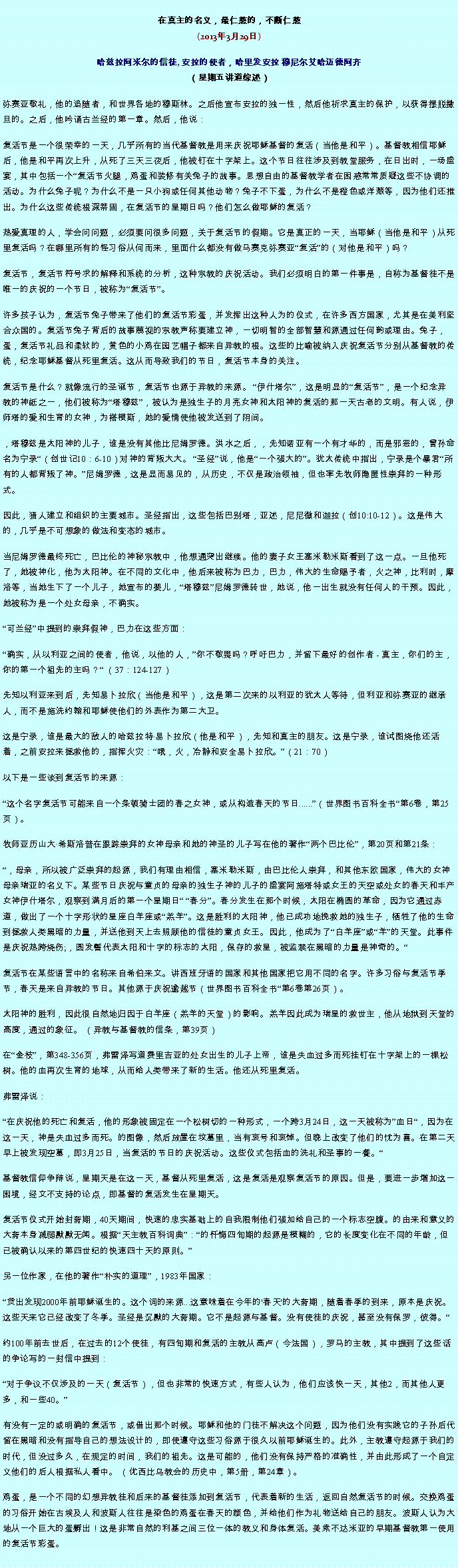 Text Box: 在真主的名义，最仁慈的，不断仁慈(2013年3月29日)
 哈兹拉阿米尔的信徒, 安拉的使者，哈里发安拉 穆尼尔艾哈迈德阿齐（星期五讲道综述）弥赛亚敬礼，他的追随者，和世界各地的穆斯林。之后他宣布安拉的独一性，然后他祈求真主的保护，以获得摆脱撒旦的。之后，他吟诵古兰经的第一章。然后，他说：
复活节是一个很荣幸的一天，几乎所有的当代基督教是用来庆祝耶稣基督的复活（当他是和平）。基督教相信耶稣后，他是和平再次上升，从死了三天三夜后，他被钉在十字架上。这个节日往往涉及到教堂服务，在日出时，一场盛宴，其中包括一个复活节火腿，鸡蛋和装修有关兔子的故事。思想自由的基督教学者在困惑常常质疑这些不协调的活动。为什么兔子呢？为什么不是一只小狗或任何其他动物？兔子不下蛋，为什么不是橙色或洋葱等，因为他们还推出。为什么这些传统根深蒂固，在复活节的星期日吗？他们怎么做耶稣的复活？

热爱真理的人，学会问问题，必须要问很多问题，关于复活节​​的假期。它是真正的一天，当耶稣（当他是和平）从死里复活吗？在哪里所有的怪习俗从何而来，里面什么都没有做马赛克弥赛亚复活的（对他是和平）吗？

复活节，复活节符号求的解释和系统的分析，这种宗教的庆祝活动。我们必须明白的第一件事是，自称为基督徒不是唯一的庆祝的一个节日，被称为复活节。

许多孩子认为，复活节兔子带来了他们的复活节彩蛋，并发挥出这种人为的仪式，在许多西方国家，尤其是在美利坚合众国的。复活节兔子背后的故事蔑视的宗教声称要建立神，一切明智的全部智慧和源通过任何韵或理由。兔子，蛋，复活节礼品和柔软的，黄色的小鸡在园艺帽子都来自异教的根。这些的比喻被纳入庆祝复活节分别从基督教的传统，纪念耶稣基督从死里复活。这从而导致我们的节日，复活节本身的关注。

复活节是什么？就像流行的圣诞节，复活节也源于异教的来源。 伊什塔尔，这是明显的复活节，是一个纪念异教的神祗之一，他们被称为塔穆兹，被认为是独生子的月亮女神和太阳神的复活的那一天古老的文明。有人说，伊师塔的爱和生育的女神，为搭模斯，她的爱情使他被发送到了阴间。

，塔穆兹是太阳神的儿子，谁是没有其他比尼姆罗德。洪水之后，，先知诺亚有一个有才华的，而是邪恶的，曾孙命名为宁录（创世记10：6-10）对神的背叛大大。 圣经说，他是一个强大的。犹太传统中指出，宁录是个暴君所有的人都背叛了神。尼姆罗德，这是显而易见的，从历史，不仅是政治领袖，但也率先牧师隐匿性崇拜的一种形式。

因此，猎人建立和组织的主要城市。圣经指出，这些包括巴别塔，亚述，尼尼微和迦拉（创10:10-12）。这是伟大的，几乎是不可想象的做法和变态的城市。

当尼姆罗德最终死亡，巴比伦的神秘宗教中，他想通突出继续。他的妻子女王塞米勒米斯看到了这一点。一旦他死了，她被神化，他为太阳神。在不同的文化中，他后来被称为巴力，巴力，伟大的生命赐予者，火之神，比利时，摩洛等，当她生下了一个儿子，她宣布的婴儿，塔穆兹尼姆罗德转世，她说，他一出生就没有任何人的干预。因此，她被称为是一个处女母亲，不确实。

可兰经中提到的崇拜假神，巴力在这些方面：

确实，从以利亚之间的使者，他说，以他的人，你不敬畏吗？呼吁巴力，并留下最好的创作者 - 真主，你们的主，你的第一个祖先的主吗？ （37：124-127）

先知以利亚来到后，先知易卜拉欣（当他是和平），这是第二次来的以利亚的犹太人等待，但利亚和弥赛亚的继承人，而不是施洗约翰和耶稣使他们的外表作为第二大卫。

这是宁录，谁是最大的敌人的哈兹拉特易卜拉欣（他是和平），先知和真主的朋友。这是宁录，谁试图烧他还活着，之前安拉来拯救他的，指挥火灾：哦，火，冷静和安全易卜拉欣。（21：70）

以下是一些谈到复活节的来源：

这个名字复活节可能来自一个条顿骑士团的春之女神，或从构造春天的节日......（世界图书百科全书第6卷，第25页）。

牧师亚历山大希斯洛普在跟踪崇拜的女神母亲和她的神圣的儿子写在他的著作两个巴比伦，第20页和第21条：

，母亲，所以被广泛崇拜的起源，我们有理由相信，塞米勒米斯，由巴比伦人崇拜，和其他东欧国家，伟大的女神母亲瑞亚的名义下。某些节日庆祝与童贞的母亲的独生子神的儿子的盛宴阿施塔特或女王的天空或处女的春天和丰产女神伊什塔尔，观察到满月后的第一个星期日 春分。春分发生在那个时候，太阳在椭圆的革命，因为它通过赤道，做出了一个十字形状的星座白羊座或羔羊。这是胜利的太阳神，他已成功地挽救她的独生子，牺牲了他的生命到拯救人类黑暗的力量，并送他到天上去照顾他的信徒的童贞女王。因此，他成为了白羊座或羊的天堂。此事件是庆祝热跨烧伤;，圆发髻代表太阳和十字的标志的太阳，保存的救星，被监禁在黑暗的力量是神奇的。

复活节在某些语言中的名称来自希伯来文。讲西班牙语的国家和其他国家把它用不同的名字。许多习俗与复活节季节，春天是来自异教的节日。其他源于庆祝逾越节（世界图书百科全书第6卷第26页）。

太阳神的胜利，因此很自然地归因于白羊座（羔羊的天堂）的影响。羔羊因此成为瑞星的救世主，他从地狱到天堂的高度，通过的象征。 （异教与基督教的信条，第39页）

在金枝，第348-356页，弗雷泽写道费里吉亚的处女出生的儿子上帝，谁是失血过多而死挂钉在十字架上的一棵松树。他的血再次生育的地球，从而给人类带来了新的生活。他还从死里复活。

弗雷泽说：

在庆祝他的死亡和复活，他的形象被固定在一个松树切的一种形式，一个跨3月24日，这一天被称为血日，因为在这一天，神是失血过多而死。的图像，然后放置在坟墓里，当有哀号和哀悼。但晚上改变了他们的忧为喜。在第二天早上被发现空墓，即3月25日，当复活的节日的庆祝活动。这些仪式包括血的洗礼和圣事的一餐。

基督教信仰争辩说，星期天是在这一天，基督从死里复活，这是​​复活是观察复活节的原因。但是，要进一步增加这一困境，经文不支持的论点，即基督的复活发生在星期天。

复活节仪式开始封斋期，40天期间，快速的忠实基础上的自我限制他们强加给自己的一个标志空腹。的由来和意义的大斋本身减弱默默无闻。根据天主教百科词典：的忏悔四旬期的起源是模糊的，它的长度变化在不同的年龄，但已被确认以来的第四世纪的快速四十天的原则。

另一位作家，在他的著作朴实的道理，1983年国家：

贷出发现2000年前耶稣诞生的。这个词的来源...这意味着在今年的'春天'的大斋期，随着春季的到来，原本是庆祝。这些天来它已经改变了冬季。圣经是沉默的大斋期。它不是起源与基督。没有使徒的庆祝，甚至​​没有保罗，彼得。

约100年前去世后，在过去的12个使徒，有四旬期和复活的主教从高卢（今法国），罗马的主教，其中提到了这些话的争论写的一封信中提到：

对于争议不仅涉及的一天（复活节），但也非常的快速方式，有些人认为，他们应该快一天，其他2，而其他人更多，和一些40。

有没有一定的或明确的复活节，或借出那个时候。耶稣和他的门徒不解决这个问题，因为他们没有实践它的子孙后代留在黑暗和没有指导自己的想法设计的，即使遵守这些习俗源于很久以前耶稣诞生的。此外，主教遵守起源于我们的时​​代，但没过多久，在规定的时间，我们的祖先。这是可能的，他们没有保持严格的准确性，并由此形成了一个自定义他们的后人根据私人看中。 （优西比乌教会的历史中，第5册，第24章）。

鸡蛋，是一个不同的幻想异教徒和后来的基督徒添加到复活节，代表着新的生活，返回自然复活节的时候。交换鸡蛋的习俗开始在古埃及人和波斯人往往是染色的鸡蛋在春天的颜色，并给他们作为礼物送给自己的朋友。波斯人认为大地从一个巨大的蛋孵出！这是非常自然的利基之间三位一体的教义和身体复活。美索不达米亚的早期基督教第一使用的复活节彩蛋。


