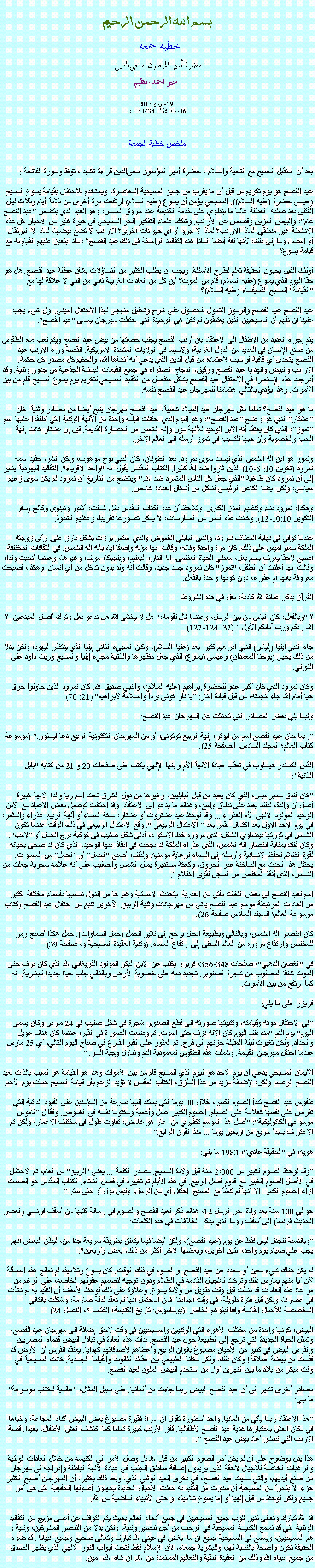 Text Box: بسم الله الرحمن الرحيمخطبة جمعة 
حضرة أمير المؤمنون ﻤﺤﻰالدين  منير احمد عظيم 29 مارس 2013
16 جماد الأول، 1434 هجريملخص خطبة الجمعةبعد أن استقبل الجميع مع التحية والسلام ، حضرة أمير المؤمنون ﻤﺤﻰالدين قراءة ﺗﺸﻬﺩ ، ﺗﯘﻈ وسورة الفاتحة :عيد الفصح هو يوم تكريم من قبل أن ما يقرب من جميع المسيحية المعاصرة، ويستخدم للاحتفال بقيامة يسوع المسيح (عيسى حضرة (عليه السلام)). المسيحي يؤمن أن يسوع (عليه السلام) ارتفعت مرة أخرى من ثلاثة أيام وثلاث ليال القتلى بعد صلبه. العطلة غالبا ما ينطوي على خدمة الكنيسة عند شروق الشمس، وهو العيد الذي يتضمن "عيد الفصح هام"، والبيض المزين وقصص عن الأرانب. وشكك علماء التفكير الحر المسيحي في حيرة كثير من الأحيان كل هذه الأنشطة غير منطقي. لماذا الأرانب؟ لماذا لا جرو أو أي حيوانات أخرى؟ الأرانب لا تضع بيضها، لماذا لا البرتقال أو البصل وما إلى ذلك، لأنها لفة أيضا. لماذا هذه التقاليد الراسخة في ذلك عيد الفصح؟ وماذا يتعين عليهم القيام به مع قيامة يسوع؟

أولئك الذين يحبون الحقيقة تعلم لطرح الأسئلة، ويجب أن يطلب الكثير من التساؤلات بشأن عطلة عيد الفصح. هل هو حقا اليوم الذي يسوع (عليه السلام) قام من الموت؟ أين كل من العادات الغريبة تأتي من التي لا علاقة لها مع "القيامة" المسيح الفسيفساء (عليه السلام)؟

عيد الفصح عيد الفصح والرموز التسول للحصول على شرح وتحليل منهجي لهذا الاحتفال الديني. أول شيء يجب علينا أن نفهم أن المسيحيين الذين يعتنقون لم تكن هي الوحيدة التي احتفلت مهرجان يسمى "عيد الفصح".

يتم إجراء العديد من الأطفال إلى الاعتقاد بأن أرنب الفصح يجلب حصتها من بيض عيد الفصح ويتم لعب هذه الطقوس من صنع الإنسان في العديد من الدول الغربية، ولاسيما في الولايات المتحدة الأمريكية. القصة وراء الأرنب عيد الفصح يتحدى أي قافية أو سبب لاعتماده من قبل الدين الذي يدعي أنه أنشأها الله، والحكيم كل مصدر كل حكمة. الأرانب والبيض والهدايا عيد الفصح ورقيق، الدجاج الصفراء في جميع القبعات البستنة الجذعية من جذور وثنية. وقد أدرجت هذه الإستعارة في الاحتفال عيد الفصح بشكل منفصل من التقليد المسيحي لتكريم يوم يسوع المسيح قام من بين الأموات. وهذا يؤدي بالتالي اهتمامنا للمهرجان عيد الفصح نفسه.

ما هو عيد الفصح؟ تماما مثل مهرجان عيد الميلاد شعبية، عيد الفصح مهرجان ينبع أيضا من مصادر وثنية. كان "عشتار" الذي هو واضح "عيد الفصح"، وهو اليوم الذي احتفلت قيامة واحدة من الآلهة الوثنية التي أطلقوا عليها اسم "تموز"، الذي كان يعتقد أنه الابن الوحيد للآلهة مون وإله الشمس من الحضارة القديمة. قيل إن عشتار كانت إلهة الحب والخصوبة وأن حبها للتسبب في تموز أرسله إلى العالم الآخر.

وتموز هو ابن إله الشمس الذي ليست سوى نمرود. بعد الطوفان، كان النبي نوح موهوب، ولكن الشر، حفيد اسمه نمرود (تكوين 10: 6-10) الذين ثاروا ضد الله كثيرا. الكتاب المقدس يقول انه "واحد الاقوياء". التقاليد اليهودية يشير إلى أن نمرود كان طاغية "الذي جعل كل الناس المتمرد ضد الله." ويتضح من التاريخ أن نمرود لم يكن سوى زعيم سياسي، ولكن أيضا الكاهن الرئيسي لشكل من أشكال العبادة غامض.

وهكذا، نمرود بناء وتنظيم المدن الكبرى. وتلاحظ أن هذه الكتاب المقدس بابل شملت، أشور ونينوى وكالح (سفر التكوين 10:10-12). وكانت هذه المدن من الممارسات، لا يمكن تصورها تقريبا، وعظيم الشذوذ.

عندما توفي في نهاية المطاف نمرود، والدين البابلي الغموض والذي استمر برزت بشكل بارز على. رأى زوجته الملكة سميراميس على ذلك. كان مرة واحدة وفاته، وقالت انها مؤله واصفا اياه بأنه إله الشمس. في الثقافات المختلفة أصبح لاحقا يعرف باسم بعل، معطي الحياة العظمى، إله النار، البعليم، وبلجيكا، مولك، وغيرها، وعندما أنجبت ولدا، وقالت انها أعلنت أن الطفل، "تموز" كان نمرود جسد جديد، وقالت انه ولد بدون تدخل من اي انسان. وهكذا، أصبحت معروفة بأنها أم عذراء، دون كونها واحدة بالفعل.

القرآن يذكر عبادة الله كاذبة، بعل في هذه الشروط:

؟ "وبالفعل، كان الياس من بين الرسل، وعندما قال لقومه،" هل لا يخشى الله هل ندعو بعل وترك أفضل المبدعين -؟ الله ربكم ورب آبائكم الأول " (37: 124-127)

جاء النبي إيليا (إلياس) النبي إبراهيم كثيرا بعد (عليه السلام)، وكان المجيء الثاني إيليا الذي ينتظر اليهود، ولكن بدلا من ذلك يحيى (يوحنا المعمدان) وعيسى (يسوع) الذي جعل مظهرها والثانية مجيء إيليا والمسيح وريث داود على التوالي.

وكان نمرود الذي كان أكبر عدو للحضرة إبراهيم (عليه السلام)، والنبي صديق الله. كان نمرود الذين حاولوا حرق حيا أمام الله جاء لنجدته، من قبل قيادة النار: "يا نار كوني بردا والسلامة لإبراهيم" (21: 70)

وفيما يلي بعض المصادر التي تحدثت عن المهرجان عيد الفصح:

"ربما حان عيد الفصح اسم من ﺍﻴﻮﺗﺮ، إلهة الربيع توتوني، أو من المهرجان التكتونية الربيع دعا ﺍﻴﺴﺗﻮﺮ." (موسوعة كتاب العالم؛ المجلد السادس، الصفحة 25).

القس الكسندر هيسلوب في تعقب عبادة الإلهة الأم وابنها الإلهي يكتب على صفحات 20 و 21 من كتابه "بابل الثانية":

"كان فندق سميراميس، الذي كان يعبد من قبل البابليين، وغيرها من دول الشرق تحت اسم ريا والدة الالهة كبيرة أصل أن والدة، لذلك يعبد على نطاق واسع، وهناك ما يدعو إلى الاعتقاد. وقد احتفلت توصيل بعض الاعياد مع الابن الوحيد المولود الإلهي الأم العذراء ... وقد لوحظ عيد عشتروت أو عشتار، ملكة السماء أو آلهة الربيع عذراء والمثمر، في يوم الأحد الأول بعد اكتمال القمر بعد " الاعتدال الربيعي ". وقع الاعتدال الربيعي في ذلك الوقت عندما تكون الشمس في ثورتها بيضاوي الشكل، لدى مروره خط الاستواء، أدلى شكل صليب في كوكبة برج الحمل أو "لامب". وكان ذلك بمثابة انتصار إله الشمس، الذي عذراء الملكة قد نجحت في إنقاذ ابنها الوحيد، الذي كان قد ضحى بحياته لقوة الظلام لحفظ الإنسانية وأرسله إلى السماء لرعاية مؤمنيه. ولذلك، أصبح "الحمل" أو "الحمل" من السماوات. يحتفل هذا الحدث مع الساخنة عبر الحروق، وكعكة مستديرة يمثل الشمس والصليب على أنه علامة سحرية جعلت من الشمس، الذي أنقذ المخلص من السجن لقوى الظلام ".

اسم لعيد الفصح في بعض اللغات يأتي من العبرية. يتحدث الاسبانية وغيرها من الدول نسميها بأسماء مختلفة. كثير من العادات المرتبطة موسم عيد الفصح يأتي من مهرجانات وثنية الربيع. الآخرين تنبع من احتفال عيد الفصح (كتاب موسوعة العالم؛ المجلد السادس صفحة 26).

كان انتصار إله الشمس، وبالتالي وبطبيعة الحال يرجع إلى تأثير الحمل (حمل السماوات). حمل هكذا أصبح رمزا للمخلص وارتفاع مروره من العالم السفلي إلى ارتفاع السماء. (وثنية العقيدة المسيحية و، صفحة 39)

في "الغصن الذهبي"، صفحات 348-356، فريزر يكتب عن الابن البكر المولود الفريغاني الله الذي كان نزف حتى الموت شنقا المصلوب من شجرة الصنوبر. تجديد دمه على خصوبة الأرض وبالتالي جلب حياة جديدة للبشرية. انه كما ارتفع من بين الأموات.

فريزر على ما يلي:

"في الاحتفال موته وقيامته، وتثبيتها صورته إلى قطع الصنوبر شجرة في شكل صليب في 24 مارس وكان يسمى اليوم" يوم الدم "منذ ذلك اليوم كان الإله نزف حتى الموت. ثم وضعت الصورة في القبر، عندما كان هناك عويل والحداد. ولكن تغيرت ليلة المقبلة حزنهم إلى فرح. تم العثور على القبر الفارغ في صباح اليوم التالي، أي 25 مارس عندما احتفل مهرجان القيامة. وشملت هذه الطقوس لمعمودية الدم وتناول وجبة السر. "

الايمان المسيحي يدعي ان يوم الاحد هو اليوم الذي المسيح قام من بين الأموات وهذا هو القيامة هو السبب بالذات لعيد الفصح الرصد. ولكن، لإضافة مزيد من هذا المأزق، الكتاب المقدس لا تؤيد الزعم بأن قيامة المسيح حدثت يوم الأحد.

طقوس عيد الفصح تبدأ الصوم الكبير، خلال 40 يوما التي يستند إليها بسرعة من المؤمنين على القيود الذاتية التي تفرض على نفسها كعلامة على الصيام. الصوم الكبير أصل وأهمية ومكتوما نفسه في الغموض. وفقا ل "قاموس موسوعي الكاثوليكية": "أصل هذا الموسم تكفيري من اعار هو غامض، تفاوت طول في مختلف الأعمار، ولكن تم الاعتراف بمبدأ سريع من أربعين يوما ... منذ القرن الرابع."

هويه، في "الحقيقة عادي"، 1983 ما يلي:

"وقد لوحظ الصوم الكبير من 2،000 سنة قبل ولادة المسيح. مصدر الكلمة ... يعني "الربيع" من العام، تم الاحتفال في الأصل الصوم الكبير مع قدوم فصل الربيع. في هذه الأيام تم تغييره في فصل الشتاء. الكتاب المقدس هو الصمت إزاء الصوم الكبير. إلا أنها لم تنشأ مع المسيح. احتفل أي من الرسل، وليس بول أو حتى بيتر ".

حوالي 100 سنة بعد وفاة آخر الرسل 12، هناك ذكر لعيد الفصح والصوم في رسالة كتبها من أسقف فرنسي (العصر الحديث فرنسا) إلى أسقف روما الذي يذكر الخلافات في هذه الكلمات:

"وبالنسبة للجدل ليس فقط عن يوم (عيد الفصح)، ولكن أيضا فيما يتعلق بطريقة سريعة جدا من، ليظن البعض أنهم يجب علي صيام يوم واحد، اثنين آخرين، وبعضها الآخر أكثر من ذلك، بعض وأربعين".

لم يكن هناك شيء معين أو محدد عن عيد الفصح أو الصوم في ذلك الوقت. كان يسوع وتلاميذه لم تعالج هذه المسألة لأن أيا منهم يمارس ذلك وتركت للأجيال القادمة في الظلام ودون توجيه لتصميم عقولهم الخاصة، على الرغم من مراعاة هذه العادات قد نشأت قبل وقت طويل من ولادة يسوع. وعلاوة على ذلك لوحظ الأسقف أن التقيد به لم نشأت في عصرنا، ولكن قبل فترة طويلة، في وقت أجدادنا. فمن المحتمل أنها لم تعقد لدقة صارمة، وشكلت بالتالي المخصصة للأجيال القادمة وفقا ليتوهم الخاص. (يوسابيوس: تاريخ الكنيسة؛ الكتاب 5، الفصل 24).

البيض، كونها واحدة من مختلف الأهواء التي الوثنيين والمسيحيين في وقت لاحق إضافة إلى مهرجان عيد الفصح، وتمثل الحياة الجديدة التي ترجع إلى الطبيعة حول عيد الفصح. بدأت هذه العادة في تبادل البيض قدماء المصريين والفرس البيض في كثير من الأحيان مصبوغ بألوان الربيع وأعطاهم لأصدقائهم كهدايا. يعتقد الفرس أن الأرض قد فقست من بيضة عملاقة! وكان ذلك، ولكن مكانة الطبيعي بين عقائد الثالوث والقيامة الجسدية. كانت المسيحية في وقت مبكر من بلاد ما بين النهرين أول من استخدم البيض الملون لعيد الفصح.

مصادر أخرى تشير إلى أن عيد الفصح البيض ربما جاءت من ألمانيا. على سبيل المثال، "عالمية للكتاب موسوعة" ما يلي:

"هذا الاعتقاد ربما يأتي من ألمانيا. واحد أسطورة تقول إن امرأة فقيرة مصبوغ بعض البيض أثناء المجاعة، وخبأها في مكان العش باعتبارها هدية عيد الفصح لأطفالها. قفز الأرنب كبيرة تماما كما اكتشف العش الأطفال، بعيدا. قصة الأرنب التي تنتشر أعاد بيض عيد الفصح ".

هذا يدل بوضوح على أن لم يكن أمر الصوم الكبير من قبل الله بل وصل الأمر الى الكنيسة من خلال العادات الوثنية والرغبات الخاصة للاجيال لاحقة الذين يريدون إضافة مناطق الجذب في عبادة الآلهة الباطلة وإدراجه في مهرجان من صنع أيديهم، والتي سميت عيد الفصح، في ذكرى العيد الوثني الذي، وبعد ذلك بكثير، أن المهرجان أصبح الكثير جزءا لا يتجزأ من المسيحية أن سنوات من التقيد به جعلت الأجيال الجديدة يجهلون أصولها الحقيقية التي هي أمر جميع ولكن لوحظ من قبل إلهيا أو إما يسوع تلاميذه أو حتى الأنبياء الماضية من الله.

قد الله تبارك وتعالى تنير قلوب جميع المسيحيين في جميع أنحاء العالم بحيث يتم التوقف عن أعمى مزيج من التقاليد الوثنية التي قد تسمح الكنيسة المسيحية في الزحف من أجل تنصير وثنية، ولكن بدلا من التنصر المشركين، وثنية و هم المسيحيين، ويسمح في المسيحية جميع أن ما ابغض في عيني الله تبارك وتعالى صحيح وجميع أنبيائه. قد ضوء الحقيقة تكون واضحة بالنسبة لهم، وللبشرية جمعاء، لأن الإسلام فقط فتحت أبواب النور الإلهي الذي يظهر الصدق من جميع أنبياء الله وذلك من العقيدة النقية والتعاليم المستمدة من الله. إن شاء الله، آمين. 