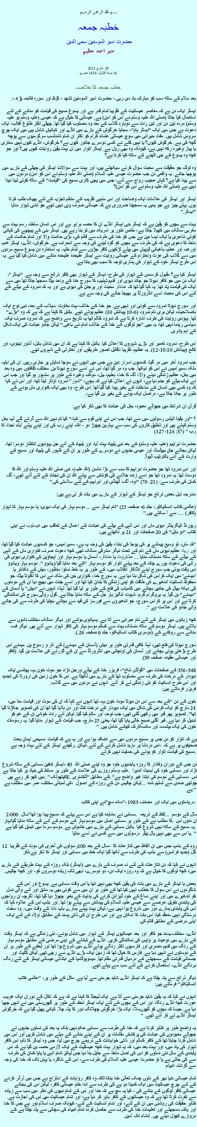 Text Box: بسم الله الرحمن الرحيم خطبہ جمعہ حضرت امیر المومنین محی الدین منير احمد عظيم مارچ 2013  29 16 جماد الأول، 1434 هجري  خطبہ جمعہ کا خلاصہبعد سلام کے ساتھ سب کو مبارک باد دی رہی ، حضرت امیر المومنین تشھد ، ﺗﯘﻈ اور سورہ فاتحہ پڑھ ،:
ایسٹر ایک دن ہے کہ معاصر عیسائیت کے تقریبا تمام قدر ہے اور یسوع مسیح کی قیامت کو منانے کے لئے استعمال کیا جاتا (صلی اللہ علیہ وسلم نے اس کو امن) ہے. عیسائی کا خیال ہے کہ عیسی (علیہ وسلم ہو علیہ وسلم) مردہ تین دن اور تین رات سے دوبارہ گلاب کے بعد وہ مصلوب کیا گیا تھا. چھٹی اکثر طلوع آفتاب، ایک دعوت ہے جس میں ایک "ایسٹر ہام"، سجایا خرگوش کے بارے میں انڈے اور کہانیاں شامل ہیں میں ایک چرچ سروس شامل ہیں. مفت حیرانی میں سوچ عیسائی علماء کرام کو اکثر ان تمام نامناسب سرگرمیوں سے پوچھ گچھ کی ہے. خرگوش کیوں؟ یا نہیں کتے نے کسی دوسرے جانور کیوں ہے؟ خرگوش، انڈے کیوں نہیں سنتری یا پیاز وغیرہ رکھ نہیں ہے، کیونکہ وہ بھی رول ہے. ایسٹر اتوار میں ان بہت یقین روایات کیوں ہیں؟ اور جو کچھ وہ یسوع کے جی اٹھنے کے ساتھ کیا کرنا ہے؟

وہ لوگ جو حقیقت سے محبت سوال کرنے سیکھتے ہیں، اور بہت سے سوالات ایسٹر کی چھٹی کے بارے میں پوچھا جائے. یہ واقعی دن جب حضرت عیسی علیہ السلام (صلی اللہ علیہ وسلم نے اس کو امن) مردوں میں سے پیدا کیا ہے؟ کہاں عجیب رواج سے آئے، جس میں پچی کاری مسیح کی "قیامت" کے ساتھ کوئی لینا دینا نہیں ہے (صلی اللہ علیہ وسلم نے اس کو امن)؟

ایسٹر اور ایسٹر کی علامات ایک وضاحت اور اس مذہبی تقریب کے منظم تجزیہ کے لئے بھیک طلب کرتا ہوں. پہلی چیز ہے جو ہمیں یہ سمجھنا ضروری ہے کہ عیسائی صرف وہی نہیں تھے جو نامی تہوار منایا "ایسٹر."

بہت سے بچوں کو یقین ہے کہ ایسٹر بنی ایسٹر انڈے ان کا حصہ برابر ہے اور اس انسان ساختہ رسم بہت سے مغربی ممالک میں کھیلا جاتا ہے، خاص طور پر امریکہ میں تو بنا رہے ہیں. ایسٹر بنی کے پیچھے کی کہانی کوئی شاعری یا ایک ایسا دین ہے جس کو خدا کی طرف سے قائم کی، بڑی حکمت والا اور تمام حکمت کے ماخذ کا دعوی ہے کہ کی طرف سے بچوں کو گود لینے کی وجہ سے انحراف ہے. خرگوش، انڈے، ایسٹر ھدیہ اورھبہ اور عطیہ باغبانی ٹوپیاں میں پیلے لڑکیوں کافر جڑوں سے تمام خلیہ. یہ استعارہ دن یسوع مسیح مردوں میں سے گلاب کی عزت واحترام کے عیسائی روایت سے ایسٹر علیحدہ علیحدہ منانے میں شامل کیا گیا ہے. یہ اس طرح ایسٹر خود کے تہوار کی ہماری توجہ کا سبب بھی بنتا ہے.

ایسٹر کیا ہے؟ مقبول کرسمس کے تہوار کی طرح، ایسٹر کے تہوار بھی کافر ذرائع سے وجہ ہے. "ایسٹر"، ایک دن میں جو کافر دیوتا جو چاند دیوی اور قدیم تہذیب کا سورج خدا کے واحد بیٹا سمجھا جاتا تھا میں سے ایک کی قیامت یاد تھا. یہ کہا گیا تھا کہ عشتار محبت اور پرجنن کی دیوی ہے اور یہ کہ نمرود کے بیٹے کے لئے اس کی محبت اسے انڈرورلڈ پر بھیجا جائے کی وجہ سے ہے.

اور سورج دیوتا نمرود سے کوئی اور نہیں ہے. جو خدا کے خلاف بہت بغاوت: سیلاب کے بعد، نبی نوح ایک باصلاحیت، لیکن بری نام نمرود (6-10 پیدائش 10) عظیم پوتے تھے. بائبل کا کہنا ہے کہ ہے کہ وہ "بڑے" تھا. یہودی روایت کی طرف اشارہ کرتا ہے کہ نمرود ظالم تھا یہ تاریخ سے واضح ہے کہ نمرود صرف ایک سیاسی رہنما نہیں تھا، یہ بھی "جو لوگوں کے خدا کے خلاف تمام نے باغی." لیکن جادو عبادت کی ایک شکل کے اہم پادری.

اس طرح، نمرود تعمیر اور بڑے شہروں کا اعلان کیا. بائبل کا کہنا ہے کہ ان میں شامل بابل، أشور نینوی، اور كالح (پیدائش 10:10-12). یہ عظیم، تقریبا ناقابل تصور طریقوں اور اخترتی کے شہروں تھے.

جب نمرود آخر میں مر گیا، کسدیوں اسرار دین ہے جس میں انہوں نے سوچا نمایاں پر جاری رہیں. ان کی اہلیہ ملکہ سميراميس نے اس کو دیکھا. جب وہ مر گیا تھا، اس نے اسے سورج دیوتا بن. مختلف ثقافتوں میں وہ بعد میں بعل، عظیم زندگی دینے والا، آگ کا خدا، بعليم، بیل، مولك، وغیرہ کے طور پر مشہور ہو گيا اور جب اس نے ایک بیٹے کو جنم دیا ہے، انہوں نے اعلان کیا ہے کہ بچے، "تموز" نمرود اوتار لینا تھا، اور اس نے کہا کہ وہ کسی بھی انسان کے مداخلت کے بغیر پیدا کیا گیا تھا. اس طرح، وہ بھی ایک کنواری ماں ہونے کے طور پر جانا جاتا ہے، دراصل ایک ہونے کے بغیر بن گیا ہے،.

قرآن ان شرائط میں جھوٹے معبود، بعل کی عبادت کا بھی ذکر کیا ہے:

؟ "اور یقینا الیاس رسولوں میں سے تھا، جب اس نے اپنی قوم سے کہا،" کیا تم نہیں اللہ سے ڈرتے گے آپ بعل وسلم کہتے ہیں اور تخلیق کاروں کی سب سے بہترین چھوڑ دو - اللہ، اپنے رب کی اور اپنے پہلے آباء اجداد کا رب " (37: 124-127)

حضرت ابراہیم (علیہ علیہ وسلم) کے بعد نبی یلییاہ بہت آیا، اور یلییاہ کے آنے جن یہودیوں انتظار دوسرا تھا، لیکن بجائے جان بیپٹسٹ اور عیسی جنہوں نے دوسرے کے طور پر ان کے ظہور کی یلییاہ اور مسیح کے وارث کے آنے بالترتیب ڈیوڈ.

اور اس نمرود تھا جو حضرت ابراہیم کا سب سے بڑا دشمن (اللہ علیہ)، نبی صلی اللہ علیہ وسلم اور اللہ کا دوست تھا. یہ نمرود تھا جو اسے زندہ جلانے کی کوشش سے پہلے اللہ ان کی نجات کے لئے آئے تھے، آگ کمان کی طرف سے: (21: 70) "اوہ، آگ، ٹھنڈی اور ابراہیم کے لئے سلامتی کی."

مندرجہ ذیل بعض ذرائع جو ایسٹر کے تہوار کے بارے میں بات کر لی ہے ہیں:

(عالمی کتاب انسائیکلو.، جلد 6، صفحہ 25) "نام ایسٹر سے ... موسم بہار کی ایک دیوی، یا موسم بہار کا تہوار (کافر) .... سے آ سکتے ہیں."

ریورنڈ الیگزینڈر دیوی ماں اور اس الہی کے بیٹے کی عبادت کے اعمال کے تعاقب میں هيسلوب نے اپنی کتاب "دو بابل" کی 20 صفحات اور 21 پر لکھتے ہیں:

"کہ ماں، تو وسیع پیمانے پر کی پوجا کی ابتدا، یقین کی وجہ یہ ہے، سميراميس، جو کسدیوں عبادت کیا گیا تھا، اور ريا، عظیم دیوی ماں کے نام کے تحت دیگر مشرقی ممالک تھی. کچھ دعوت صرف کنواری ماں کے الہی کے بیٹے کے ساتھ منسلک منایا ... عشتروت یا عشتار، آسمان یا موسم بہار اور اپجاؤپن کی کنواری دیوی کی رانی کی دعوت پورے چاند کے بعد پہلے اتوار کو موسم بہار "کے بعد منایا گیا ویشوو ". موسم بہار ویشوو اس وقت ہوئی جب سورج اپنے انڈاکار انقلاب میں، کے طور پر یہ خط استوا منظور، میش کے نکشتر یا 'میمنے' میں ایک کراس کی شکل بنا دیا ہے. یہ سورج خدا، کنواری جن کی ملکہ نے اس کا اکلوتا بیٹا، جو محفوظ انسانیت اندھیرے کی طاقت کو اپنی زندگی کا بلدان کیا تھا اور اسے جنت میں بھیج دیا ان کے مومنوں کی دیکھ بھال کی جانیں بچانے میں کامیاب کی فتح کے طور پر لیا گیا تھا. لہذا، انہوں نے "میش" یا آسمان کے "میمنے" بن گیا. یہ پروگرام گرم، شہوت انگیز پار جل کے ساتھ منایا جاتا ہے. گول روٹی سورج کی نمائندگی کرتا ہے اور اس پر کراس سورج، جو اندھیروں سے فورسز کی قید سے بچانے بچایا کی طرف سے کی جانے والی جادو کی علامت ہے ".

کچھ زبانوں میں ایسٹر کے لئے نام عبرانی سے آتا ہے. ہسپانوی بولنے اور دیگر ممالک مختلف ناموں سے بلاتے ہیں. ایسٹر موسم کے ساتھ منسلک بہت سے کسٹم موسم بہار کی کافر تہوار سے آتے ہیں. دیگر فسہ منانے سے روکنے کے (دوسری کتاب انسائیکلو، جلد 6 صفحہ 26.).

سورج دیوتا کی فتح تھی، لہذا کافی قدرتی طور پر میش (آسمان کے میمنے) کے اثر و رسوخ پن. میمنے اس طرح بڑھتی ہوئی بچانے اور آسمان کی اونچائی میں انڈرورلڈ سے ان کے گزرنے کی علامت بن گیا. (کافر اور عیسائی عقیدہ، صفحہ 39)

348-356 کے صفحات میں "گولڈن شاخ"، فریزر خدا کے بیٹے ورجن نژاد جو موت خون بہہ پھانسی ایک دیودار کے درخت کی طرف سے مصلوب تھا کے بارے میں لکھتا ہے. اس کا خون زمین کی ارورتا کی تجدید اور اس طرح انسانیت کو نئی زندگی لے کر آئے. انہوں نے مردوں میں سے گلاب.
فریزر فرماتے ہیں:

خون کے دن "کے بعد سے اس دن دیوتا موت خون بہہ تھا انہوں نے کہا کہ ان کی موت اور قیامت منا میں، 24 مارچ کو ایک کراس کی شکل میں ایک دیودار کے درخت کٹ اور دن بلایا گیا تھا ان کی تصویر جکڑنا گیا تھا". تصویر پھر قبر میں رکھی گئی تھی، جب نوحہ اور ماتم کیا گیا. لیکن آنے رات خوشی ان کے غم کو تبدیل کر دیا ہے. قبر اگلی صبح خالی پایا گیا تھا، یعنی 25 مارچ، جب قیامت کے تہوار منایا گیا. یہ رسومات خون کی ایک بپتسمہ اور سانسکارک کھانے شامل ہیں. "

مسیحی ایمان بحث ہے کہ اتوار کو دن جس پر مسیح مردوں میں سے اضافہ ہوا ہے اور یہ ہے کہ قیامت رکھنے ایسٹر کے لئے بہت وجہ ہے. لیکن، اس دردشا پر مزید شامل کرنے کے لئے، صحیفوں پر ہے کہ مسیح کی قیامت اتوار کو ہوئے کی حمایت نہیں کرتے.

ایسٹر تدفین سسابی کے ساتھ شروع، 40 دن جس کے دوران وفادار کا روزہ پابندیوں خود جو وہ اپنے صلی اللہ علیہ وسلم روزے کی علامت کے طور پر مسلط کی بنیاد پر کیا جاتا ہے. نژاد اور سسابی خود کی اہمیت اندیرا میں کھو کر رہے ہیں. "کیتھولک E. ڈکشنری" کے مطابق: "سسابی کے موسم کی ابتدا غیر واضح ہے، اس کی لمبائی مختلف عمر میں مختلف ہے، لیکن چالیس دن کے روزہ کے اصول ... چوتھی صدی سے تسلیم شدہ ہے."

نے اپنی کتاب "سادہ سچ"، 1983 ریاستوں میں ایک اور مصنف،:

2،000 سال "سسابی نے مشاہدہ کیا ہے اس سے پہلے کہ مسیح پیدا ہوا تھا. لفظ کے ذریعہ ... سال کے موسم بہار 'کا مطلب ہے کے طور پر سسابی اصل میں موسم بہار کے موسم کے آنے کے ساتھ منایا گیا. ان دنوں اس موسم سرما میں تبدیل کیا گیا ہے. بائبل سسابی کے بارے میں خاموش ہے. یہ مسيح کے ساتھ نہیں شروع کیا. رسولوں میں سے کسی نے اسے منایا، یا اس سے بھی نہیں پال پیٹر. "

12 رسولوں کی آخری کی موت کے تقریبا 100 سال کے بعد، روم کے بشپ جس میں ان الفاظ میں تنازعات کا ذکر گل (جدید فرانس) سے بشپ کی طرف سے لکھا گیا ایک خط میں سسابی اور ایسٹر کا ذکر ہے:

انہوں نے کہا کہ دن تنازعات کے لئے نہ صرف کے بارے میں (ایسٹر) بلکہ روزہ کے بہت طریقے کے بارے میں، کچھ لوگوں کا خیال ہے کہ وہ روزہ ایک دن، دو دوسرے، ابھی تک زیادہ دوسروں کو، اور کچھ چالیس.

بعض یا ایسٹر کے بارے میں بات کی یقین کچھ بھی نہیں تھا یا اس وقت سسابی ہے. یسوع اور اس کے شاگردوں نے اس سوال کا خطاب نہیں کیا تھا کے طور پر ان میں سے کوئی بھی یہ مشق اور آنے والی نسل کو اندھیرے میں اور اپنے دماغ کے خود ڈیزائن کرنے کی ہدایت کے بغیر چھوڑ دیا گیا تھا، اگرچہ ان رواجوں کی پابندی طویل عرصے سے عیسی علیہ السلام کی پیدائش سے پہلے ہوا تھا. اور بشپ اس کے علاوہ کہا کہ اس کی پابندی ہمارے دور میں شروع ہوا نہیں ہے، لیکن بہت پہلے ہمارے باپ دادا کے وقت میں،. وہ سخت درستگی نہیں منعقد کیا، اس بات کا امکان ہے اور اس طرح ان کی ذاتی پسند کے مطابق اولاد کے لئے ایک اپنی مرضی کے مطابق قائم کی.

انڈے، مختلف پسند جو کافر اور بعد عیسائیوں ایسٹر کے تہوار میں شامل ہونے، نئی زندگی ہے کہ ایسٹر وقت کے بارے میں نوعیت پر واپس کی نمائندگی کریں. انڈے کے تبادلے کے اپنی مرضی کے مطابق موسم بہار کے رنگ میں قدیم مصری اور فارسیوں اکثر رنگے ہوئے انڈے میں شروع ہوا تھا اور تحفے کے طور پر ان کے دوستوں نے انہیں دیا ہے. فارس کا خیال تھا کہ زمین ایک بڑے انڈے سے رچی تھی. لیکن تثلیث اور جسمانی قیامت کے سمجھتے کے درمیان قدرتی مقام تھا. میسوپوٹامیا کے ابتدائی عیسائی ایسٹر کے لئے رنگ برنگے انڈے، استعمال کرنے کے لئے سب سے پہلے تھے.

دیگر ذرائع سے پتہ چلتا ہے کہ ایسٹر انڈے شاید جرمنی سے آیا ہے. مثال کے طور پر، "عالمی کتاب انسائیکلو" فرماتے ہیں:

انہوں نے کہا کہ یہ یقین شاید جرمنی سے آتا ہے. ایک لیجنڈ کا کہنا ہے کہ ہے کہ اکال کے دوران ایک غریب عورت کچھ انڈے رنگا، اور اس کے بچوں کے لئے ایک ایسٹر تحفہ کے طور پر گھوںسلی میں نے انہیں چھپا دیا ہے. جیسا کہ بچوں کو گھوںسلا، ایک بڑا خرگوش چھلانگ دور کا پتہ چلا. کہانی پھیل گیا ہے کہ خرگوش ایسٹر انڈے لے کر آئے تھے. "

یہ واضح طور پر ظاہر کرنا ہے کہ خدا کی طرف سے سسابی حکم نہیں بلکہ یہ بعد کی نسلوں جنہوں نے جھوٹے معبودوں کی عبادت کی پرکشش مقامات پر ان کے اپنے بنانے کے میلے میں شامل کریں اور اس میں شامل کرنا چاہتا تھا کے کافر کسٹم اور ذاتی خواہشات کے ذریعے چرچ میں آیا، جس وہ ایسٹر کا نام، اس کافر تہوار کی یاد میں، اور بہت بعد میں، کہ یہ تہوار بہت کچھ عیسائیت کے ایک لازمی حصہ بن گیا ہے کہ اس پابندی کے سال نئی نسلوں کو اس کی اصل ماخذ سے جاہل بنا دیا جس لیکن تمام الہی یا پایا کمان کی طرف سے کی جاتی ہے یا تو حضرت عیسی علیہ السلام کی طرف سے، اس کے شاگرد یا یہاں تک کہ خدا کی وجہ سے گزشتہ انبیاء.

تمام عیسائی دنیا بھر کے دلوں چمک تعالی خدا بنانا تاکہ وہ کافر روایات کے امتزاج ہے جس میں آرڈر کرنے کے لئے چرچ عیسائیت میں ایک کمینا دو ہے کی طرف سے اندا ختم عیسائی کافر، لیکن اس کی بجائے عیسائی کافر لوگوں کے بنانے کی ، کیا یہ سچ ہے کہ خدا اور اس کے تمام نبیوں کی نظر میں سب سے زیادہ سے نفرت کرتا تھا ہے کہ وہ عیسائیوں کے کافر باہر کر دیا ہے، اور تمام عیسائیت میں اس کی اجازت ہے. ظاہر حقیقت کی روشنی میں ان کے لئے، اور تمام انسانیت کے لئے، کیونکہ صرف اسلام نور ہے جس کا خدا اور پاک سمجھتے اور تعلیمات خدا کی طرف سے حاصل کردہ تمام انبیاء کی سچائی سے پتہ چلتا ہے کے دروازے کھول دیئے ہیں. انشاء اللہ، آمین. 