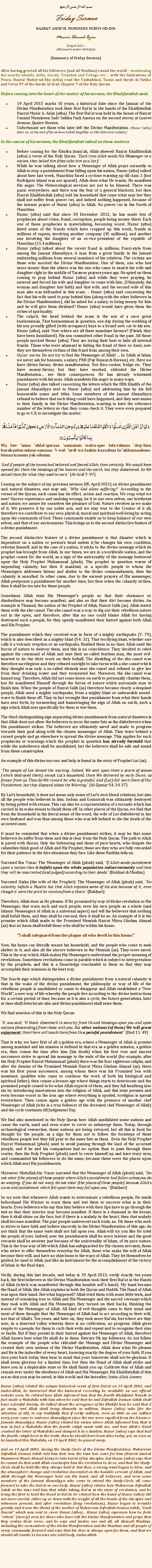 Text Box: بسم الله الرحمن الرحيمFriday SermonHAZRAT AMIRUL MUMINEEN MUHYI-UD-DINMunir Ahmad Azim19 April 2013 ~(08 Jamadul Aakhir 1434 Hijri)(Summary of Friday Sermon)After having greeted all his followers (and all Muslims) round the world  mentioning the nearby islands, India, Kerala, Trinidad and Tobago etc.  with the Salutations of Peace, Hazrat Muhyi-ud-Din (atba) read the Tashahhud, Taouz and Surah Al Fatiha and Verse 97 of the Surah Al-Araf, Chapter 7 of the Holy Quran:Before coming into the heart of the matter of his sermon, the Khalifatullah said:19 April 2013 marks 10 years, a historical date since the Jamaat of the Divine Manifestation took their first Baiat in the hands of the Khalifatullah Hazrat Munir A. Azim (atba). The first Baiat was held in the house of Hazrat Ummul Mumineen Sadr Sahiba Fazli Amena on the second storey, at Louvet Avenue, Quatre-Bornes. Unfortunate are those who later left the Divine Manifestation. (Huzur (atba) later on, at the end of his sermon talked lengthily on this historical subject.)In the course of his sermon, the Khalifatullah talked on these matters:Before coming for the Khutba Jumuah, Allah showed Hazrat Khalifatullah (atba) a verse of the Holy Quran: Each time Allah sends His Messenger to a nation, they belied him (they take him as a liar).While he was talking about how a Messenger of Allah prays earnestly to Allah to stop a punishment from falling upon his nation, Huzur (atba) talked about how last week, Mauritius faced a cyclone warning up till class 2 (but Rodrigues island was not spared). Allah does what He wants; He manifests His anger. The Meteorological services are not to be blamed. There was panic everywhere, and there was the fear of a general blackout, but then Hazrat Khalifatullah (atba) told his household that come what may but they shall not suffer from power cut, and indeed nothing happened, because of the intense prayer of Huzur (atba) to Allah. No power cut in the North of Mauritius. Huzur (atba) said that since 30 December 2012, he has made lots of prophecies about crime, fraud, corruption; people being money-thirst. Each one of those prophecies is materialising, becoming worst. Huzur (atba) listed some of the frauds which have cropped up this week, frauds in millions of rupees, involving another company (45 millions), and another one involving the daughter of an ex-vice-president of the republic of Mauritius (11,4 millions).Huzur (atba) talked about the recent fraud in millions, Ponzi-style from among the Jamaat Ahmadiyya. A man from a great family in the Jamaat embezzling millions from several members of his relatives. The victims are those who mocked the Divine Manifestation. One of them, one who lost more money than the others was the one who came to snatch his wife and daughter right in the middle of Tarawee prayers years ago. He spied on them coming to pray behind Huzur (atba) and while they were praying, he entered and forced his wife and daughter to come with him. (Ultimately, the woman and daughter lost faith) and that wife, and the second wife of this man also was defrauded in this scam.  Huzur (atba) said concerning the fact that his wife used to pray behind him (along with the other believers in the Divine Manifestation), did he asked for a salary, to bring money for him and he will give them dividend? Huzur (atba) would have given them the riches of spirituality. The culprit, the head behind the scam is the son of a once great businessman. That businessman in question, one day during the wedding of his son proudly gifted (with arrogance) keys to a brand new car to his son. Huzur (atba), said: Now where are all these mundane favours? (Finish, they have been humiliated). His son committed other fraud in the past. All these people mocked Huzur (atba). They are trying their best to hide all internal frauds. Those who were adamant in hiding the fraud of their ex-Amir, now they are themselves victims of this fraud from among their own. Huzur warns: Do not try to fool the Messenger of Allah! ... In Sahih al Islam we never ask for bonuses, a salary, PRB (Pay Research Bureau), etc. Here we have divine favour, divine manifestation. Not Rice-cooker, fridge etc. They have money-favour, but they have mocked, ridiculed the Divine Manifestation see their consequences. He has already witnessed punishment with his sons. Allah manifests His anger in many ways.Huzur (atba) also talked concerning the letters which the fifth Khalifa of the Jamaat Ahmadiyya sent to Huzur (atba) and addressing him by his full honourable name and titles. Some members of the Jamaat Ahmadiyya refused to believe that such thing could have happened, and they sent smses to their family in the Divine Manifestation, wanting to have the reference number of the letters so that they cross-check it. They were even prepared to go to U.K to investigate the matter.وَ لَوۡ اَنَّ  اَہۡلَ الۡقُرٰۤی اٰمَنُوۡا  وَ اتَّقَوۡا لَفَتَحۡنَا عَلَیۡہِمۡ بَرَکٰتٍ مِّنَ السَّمَآءِ وَ الۡاَرۡضِ وَ لٰکِنۡ  کَذَّبُوۡا فَاَخَذۡنٰہُمۡ بِمَا  کَانُوۡا  یَکۡسِبُوۡنَ ۝Wa law anna ahlal-quraaa aamanuu watta-qaw lafa-tahnaa alay-him barakaatim-minas-samaaa- i wal- ardi wa laakin kazzabuu fa-akhaznaahum-bimaa kaanuu yak-sibuun.And if people of the towns had believed and feared Allah, then certainly, We would have opened for them the blessings of the heaven and the earth, but they disbelieved. So We seized them for what they used to earn. (Al-Araf 7: 97)Coming on the subject of my previous sermon (05 April 2013) on divine punishment and natural disasters, one may ask: Why God allow suffering? According to the verses of the Quran, each cause has its effect, action and reaction. We reap what we sow! Sincere repentance and undoing wrongs, be it to our own selves, our brethrens and nature, we assure for ourselves the pleasure of God. Nature revolves as we make of it. We preserve it by our noble acts, and we stay true to the Creator of it all, therefore we contribute to our own physical, moral and spiritual well-being by acting upon the commands of God. These commands enable us to keep balance of our own selves, and that of our environment. This brings us to the second distinctive feature of a divine punishment.The second distinctive feature of a divine punishment is that disaster which is impendent on a nation or persons head unless it/he changes his own condition, reforms himself, and in the case of a nation, it sticks to the divine message which its prophet has brought from Allah. In our times, we are in a worldwide nation, and the prophet comes for the world, as a sign of the universality of the message bestowed upon the Holy Prophet Muhammad (pbuh). The prophet in question warns of impending calamity, but then if mankind, or a specific people to whom the Messengers addresses listens and abides to the divine commandments, then the calamity is annulled. In other cases, due to the earnest prayers of His messenger, Allah postpones a punishment for another time, but then when the calamity strikes, then it shall be too late for these people.Sometimes Allah tests His Messengers people so that their obeisance or disobedience may become manifest, and also so that their dirt become dirtier. An example is Thamud, the nation of the Prophet of Allah, Hazrat Salih (as). Allah tested them with the she-camel. The she-camel was a way to dig out their rebellious nature out in the open, and therefore, after this no one could blame Allah for having destroyed such a people, for they openly manifested their hatred against both Allah and His Prophet. The punishment which they received was in form of a mighty earthquake (7: 79), which is also described as a mighty blast (54: 32). That terrifying blast, whether one calls it a volcanic eruption or an earthquake, finished them in no time. Allah used the forces of nature to destroy them, and this is no coincidence. They decided to rebel against the command of Allah and sent their so-called fearless man, the most evil-hearted to do the dirty work on their behalf. The disabling of the she-camel was therefore sacrilegious and they refused outright to take turns with a she-camel which they thought was only a so-called divinely-sent she-camel and refused to give her from their drinking water and they tormented her. Moreover, the she-camel was hamstrung. Therefore, Allah did not come down on earth to personally chastise them, but He manifested Himself through the forces of nature which surrounds man to finish him. When the people of Hazrat Salih (as) therefore became clearly a despised people, Allah used a mighty earthquake, from a mighty blast or unbearable sound-wave to finish them off. They in fact wrought that punishment from what their hands have sent forth, by tormenting and hamstringing the sign of Allah on earth, such a sign which Allah sent specifically for them to test them.The third distinguishing sign separating divine punishments from natural disasters is that Allah does not allow the believers to incur the same fate as the disbelievers when His punishment strikes. The believers are ultimately saved and made to progress towards their goal along with the chosen messenger of Allah. They leave behind a cursed people and go elsewhere to spread the divine message. This applies for such prophecies or warnings which the prophet in question has already foretold that while the unbelievers shall be annihilated, but the believers shall be safe and sound from these catastrophes. An example of this divine succour and help is found in the story of Prophet Lut (as). The people of Lot denied the warning. Indeed, We sent upon them a storm of stones (which destroyed them), except Luts household: them We delivered by early Dawn, as favour from us. Thus do We reward he who is grateful. And (Lut) did warn them of Our Punishment, but they disputed about the Warning. (Al-Qamar 54: 34-37)By Luts household, it does not mean only some of Luts own blood relations, but also all the people who believed in him. Sodom and Gomorrah was ultimately destroyed by being pelted with stones. This can also be a representation of a tornado which has carried in its wake stones to finish them off. In other places of the Quran, we find that from the household in the literal sense of the word, the wife of Lot disbelieved in her own husband and was thus among those who was left behind to die the death of the accursed ones. It must be reminded that when a divine punishment strikes, it may be that some believers do suffer from them and this is clear from the Holy Quran. The path to Allah is paved with thorns. Only the forbearing and those of pure hearts, who despite the calamities think good of Allah and His Prophet; those are they who are fully rewarded for their patience in the dire situations they face. Like these Hadiths tells us:Narrated Ibn Umar: The Messenger of Allah (pbuh) said, If Allah sends punishment upon a nation then it befalls upon the whole population indiscriminately and then they will be resurrected (and judged) according to their deeds. (Bukhari & Muslim)Narrated Aisha (the wife of the Prophet): The Messenger of Allah (pbuh) said, No calamity befalls a Muslim but that Allah expiates some of his sins because of it, even though it were the prick he receives from a thorn. (Bukhari)Therefore, Allah does as He pleases. If He promised by way of divine revelation to His Messenger, that warn such and such people, even his own people as a whole (and Islamic Messengers of Allah in a universal aspect) and tell the believers that nothing shall befall them, and they shall be rescued, then it shall be so. An example of it is the promise which Allah made to the Promised Messiah Hazrat Mirza Ghulam Ahmad (as) that no harm shall befall those who shall be within his home.I shall safeguard from the plague all who dwell in this house.Now, his home can literally means his household, and the people who come to seek shelter in it, and also all the sincere believers in the Messiah (as). They were saved. This is the way which Allah makes His Messengers understand the proper meaning of revelations. Sometimes revelations come in parable which is subject to interpretation by the prophets, and this is a Knowledge vouchsafed to them so that they may accomplish their missions in the best way.The fourth sign which distinguishes a divine punishment from a natural calamity is that in the wake of the divine punishment, the philosophy or way of life of the rebellious people is annihilated or cause to disappear and Allah established a New World, a new way of life whereby the people live according to the divine instructions for a certain period of time, because as it is also a cycle, the future generations, later in time shall deteriorate also and divine punishment shall seize them. We find mention of this in the Holy Quran:It was said, O Noah, disembark in security from Us and blessings upon you and upon nations (descending) from those with you. But other nations (of them) We will grant enjoyment; then there will touch them from Us a painful punishment. (Hud 11: 49)That is why, we have first of all a golden era, where a Messenger of Allah is present among mankind and his mission is defined in that era as a golden mission, a golden era, then comes the time after him (his death) when his first true and sincere successors strive to spread his message to the ends of the world (for example, after the Holy Prophet Hazrat Muhammad (pbuh) there was the four righteous caliphs, and after the demise of the Promised Messiah Hazrat Mirza Ghulam Ahmad (as), there was his first pious successors, among whom there was his Promised Son with messianic qualities who came to continue the work of both his biological and spiritual father), then comes a bronze age where things starts to deteriorate and the promised people ceased to be what Allah expects of them, and they fall headlong into sin by introducing innovations into the religion of Allah, and this state persists and even become worst in the iron age where everything is spoiled, irreligion is spread everywhere. Then comes again a golden age with the presence of another chef Messenger of Allah (who is a true follower of the deceased chef Messenger of Allah) and the cycle continues till Judgement Day.We find also mentioned in the Holy Quran how Allah annihilated some nations and cause the earth, sand and even water to cover or submerge them. Today, through archaeological researches, these nations are being retraced, but all this is food for thought for the people, as a sign for them not to follow the footsteps of these rebellious people lest they fall prey to the same fate as them.  Even the Holy Prophet Hazrat Muhammad (pbuh) used to avoid passing through the land of the accursed people, and if he and his companions had no option than to pass through these routes, then the Holy Prophet (pbuh) used to cover himself up and have teary eyes, and commanded his followers to do the same, because these were the places upon which Allah sent His punishments. Moreover Abdullah bin Umar narrated that the Messenger of Allah (pbuh) said, Do not enter (the places) of these people where Allahs punishment had fallen unless you do so weeping. If you do not weep, do not enter (the places of these people) because Allahs curse and punishment which fell upon them may fall upon you. (Bukhari)So we note that whenever Allah wants to exterminate a rebellious people, He sends beforehand His Warner to warn them and test them to uncover what is in their hearts. Even believers who say that they believe with their lips have to go through the test so that their interior may become manifest. If there is a diamond in the breast, then it shall shine on the face, but if there is a malady in the heart, then that malady shall become manifest. The past people underwent such trials, so: Oh those who seek to strive to have faith and believe sincerely in the Divine Manifestation of this age; do not think that the same tests shall not fall upon you. Allah will try you like He tried the people of yore. Indeed, now the punishments shall be more intense and the good rewards shall be sweeter just because of the universality of Islam, of its pure nature. This is the true way of life which Allah has safeguarded for His chosen servants, those who strive to offer themselves everyday for Allah, those who make the will of Allah become their will, and have no objections to the ways of Allah. They let themselves be guided, be used to Allah, just like an instrument for the accomplishment of the victory of Islam in the final days. Verily, during this last decade, and today is 19 April 2013; verily exactly ten years back, the first believers in the Divine Manifestation took their first Baiat in the Hands of Allah (which was manifested through this humble selfs hand). My hand became the Hand of Allah, like Allah explains in both the Quran and Hadith. The Hand of Allah was upon their hand. But what happened? Allah tried them with some little tests, and instead of remaining true to Allah and His Messenger and the sacred covenant which they took with Allah and His Messenger, they turned on their backs, thinking the worst of the Messenger of Allah. All kind of evil thoughts came to their mind and most of them thought that the Messenger of Allah had to act according to their will, not that of Allahs. Ten years, and later on, they took more Baiats, but where are they now, in a deserted valley wherein there is no cultivation, no progress. Allah gives respite to a people, for them to curb their evils and repent and to recognise their sins or faults. But if they persist in their hatred against the Messenger of Allah, therefore Allah knows best what He shall do to them. Beware Oh my followers, do not follow the example of the people who ridiculed the Message and Divine Messenger and created their own notions of the Divine Manifestation. Allah does what He pleases and He is the indweller of every heart, knowing exactly the degree of your faith. If you turn your back today, then bear in mind that your tomorrow shall not be glorious. It shall seem glorious for a limited time, but then the Hand of Allah shall strike and leave you in a deplorable state or He shall finish you up. Cultivate fear of Allah and remain ever under the obedience of Allah and His Messenger, His Khalifatullah of this era so that you may be saved, in this world and the hereafter. Insha-Allah, Ameen.Huzur (atba) related the unique historical event of first Baiat on 19 April 2003, and Insha-Allah, he instructed that the historical recording be available on our official website soon. He related how Allah informed him that the fourth Khalifatul Massih in fact made a Mubahila with him when he said that he and Zafrullah Domun Sahib shall have a fearful destiny. He talked about the arrogance of the Khalifa how he said that 2 go away, and Allah shall bring Ahmadis in millions. Huzur (atba) asks (for the attention of all), to say truthfully that if verily millions, even as little as one million every year came to embrace Ahmadiyyat since the two were expelled from the Nizam-e-Jamaat Ahmadiyya. Huzur (atba) related his vision where Allah informed him that it was in fact a Mubahila that the fourth caliph made with me, and how Allahs Hand crushed the letter of Muhabila and dumped it in a dustbin. Huzur (atba) says that had the fourth caliph been in the truth, then he should have been alive today, yet, as soon as he launched this Mubahila, on 19 April 2003, he passed away. And on 19 April 2003, during the Study-Circle of the Divine Manifestation, Mukarram Zafrullah Domun Sahib told him that now the time has come for him (Hazrat Amirul Mumineen Munir Ahmad Azim) to take baiat of his disciples, but Huzur (atba) says that he cannot do that until Allah vouchsafes him the revelation to do so, and that the Study-Circle shall be held like they always hold it. But then, a strong wind began to blow, and the atmosphere change and revelation descended on the humble servant of Allah, and Allah through His Messenger hold out His hand, and all believers, and even some members of the Jamaat Ahmadiyya who came to attend the Study-Circle all came forward to take the Baiat as one body. Huzur (atba) relates how Mukarram Zafrullah Sahib at the time told him that while taking Baiat in the state of revelation, and he being the first to hold the Hand in Baiat, he related how the hand of Huzur (atba) did not move one bit, either up or down with the weight of all the hands of the disciples and witnesses present. And after revelation (long revelations), Huzur began to tremble greatly and it was the Shawl of the mother of Mukarram Zafrullah Domun Sahib, Dadi Nusrat which was sent to cover Huzur (atba) Huzur (atba) expresses how he feels rehem (mercy) even for those who have left the Divine Manifestation and prays that they realise their error, and he says and invites one and all, all Ahmadi Muslims, including the ex-members of the Divine Manifestation and the Muslims and all people of every community forward and says that his door is always open for them, and that we should all reunite to become one solid body, Insha-Allah.