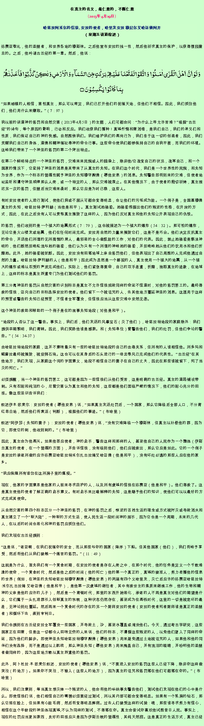 Text Box: 在真主的名义，最仁慈的，不断仁慈(2013年4月19日)
 哈兹拉阿米尔的信徒, 安拉的使者，哈里发安拉 穆尼尔艾哈迈德阿齐（星期五讲道综述）弥赛亚敬礼，他的追随者，和世界各地的穆斯林。之后他宣布安拉的独一性，然后他祈求真主的保护，以获得摆脱撒旦的。之后，他吟诵古兰经的第一章。然后，他说：
وَ لَوۡ اَنَّ  اَہۡلَ الۡقُرٰۤی اٰمَنُوۡا  وَ اتَّقَوۡا لَفَتَحۡنَا عَلَیۡہِمۡ بَرَکٰتٍ مِّنَ السَّمَآءِ وَ الۡاَرۡضِ وَ لٰکِنۡ  کَذَّبُوۡا فَاَخَذۡنٰہُمۡ بِمَا  کَانُوۡا  یَکۡسِبُوۡنَ ۝
如果城镇的人相信，害怕真主，那么可以肯定，我们已打开他们的祝福天地，但他们不相信。因此，我们抓住他们，他们用什么来赚取。（7：97）

我以前的讲道神的惩罚和自然灾害（2013年4月5日）的主题，人们可能会问：为什么上帝允许苦难？根据古兰经的诗句，每个原因的影响，行动和反应。我们收获我们播种！真诚忏悔和撤消错，是我们自己，我们的弟兄们和性质，我们保证自己的神的快感。自然围绕我们。我们维护我们的高尚行为，我们忠于这一切的创造者，因此，我们贡献我们自己的身体，道德和精神福祉奉神的命令行事。这些命令使我们能够保持自己的自我平衡，而我们的环境。这给我们带来了一个神圣的惩罚的第二个突出特点。

在第二个鲜明特点的一个神圣的惩罚，灾难来来民族或人的脑袋上，除非他/它改变自己的状况，改革自己，和一个国家的情况下，它坚持了神圣的消息是其带来了从真主的先知。在我们这个时代，我们是一个世界性的民族，和先知为世界，作为一个标志的普遍性赋予神圣的先知穆罕默德（愿他安息）的消息。先知警告即将到来的灾难，但使者地址监听和遵守神圣戒律那么人类，或一个特定的人，那么灾难被废止。在其他情况下，由于使者的殷切祈祷，真主推迟另一次的惩罚，但随后当灾难来袭时，那么它应是为时已晚，这些人。

有时安拉使者的人进行测试，使他们拜或不服从可能会变得明显，也让他们的污垢成为脏。一个例子是，全国塞穆德真主的先知，哈兹拉特萨利赫（当他是和平）。真主测试她骆驼。她骆驼挖掘出他们的叛逆的性格，在开放的方式，因此，在此之后没有人可以责怪真主摧毁了这样的人，因为他们反对真主和他的先知公开表现自己的仇恨。

的惩罚，他们收到的是一个强大的地震形式（7：79），这也被描述为一个强大的爆炸（54：32）。那可怕的爆炸，无论它是火山喷发或地震，他们在任何时间完成。安拉用自然的力量来摧毁它们，这是不是巧合。他们决定反抗真主的命令，并送他们所谓的无所畏惧的男人，最邪恶的全心做肮脏的工作，对他们的代表。因此，禁止她骆驼是亵渎神明的，他们断然拒绝轮流与她的骆驼，他们认为只有一个所谓的神给她的骆驼，并拒绝给她从他们的饮用水和他们折磨她。此外，她的骆驼被砍断。因此，安拉没有回落地球上亲自惩罚他们，但他表现出了自己周围的人完成他通过自然的力量。哈兹拉特萨利赫的人（他是和平）因此成为显然是一个鄙视的人，真主使用一个强大的地震，从一个强大的爆炸或难以忍受的声波完成他们。实际上，他们紧张得要命，自己的双手差遣，折磨，抽筋真主的迹象，在地球上，这样的标志是真主派遣专门为他们测试他们的惩罚。

第三分离神圣的惩罚从自然灾害的识别标志是真主不允许信徒招致同样的命运不信道时，对他的惩罚罢工的。最终得救的信徒，迈向自己的目标选择安拉的使者。他们留下一个被诅咒的人，去其他地方蔓延神圣的消息。这适用于这样的预言或警告的先知已经预言，不信者全军覆没，但信徒应当从这些灾难中安然无恙。

这个神圣的救助和帮助的一个例子是在的故事先知地段（对他是和平）。

地段的人否认了这一警告。事实上，我们后，他们发送的风暴宝石（灭了他们），哈兹拉特地段的家庭除外：我们提供早期黎明，我们青睐。因此，我们奖励他谁是感激。和（先知单位）曾警告他们，我们的处罚，但他们争论的警告。（54：34-37）

由哈兹拉特地段的家庭，这并不意味着只有一些的哈兹拉特地段的自己的血缘关系，但所有的人谁相信他。所多玛和蛾摩拉最终被摧毁，被投掷石块。这也可以在其身后的石头进行的一场龙卷风已完成他们的代表性。 古兰经在其他地方，我们发现，从家庭这个词的字面意义，地段不相信自己的妻子在自己的丈夫，因此在那些谁被留下，死了当灭的死亡。

必须提醒，当一个神圣的惩罚罢工，这可能是因为一些信徒们从他们受苦，这是明确的古兰经。真主的道路铺设带刺。只有忍耐和纯洁的心，尽管灾害认为真主和他的先知，这些都是他们面临严峻的情况下，他们的耐心充分的回报。像这些圣训告诉我们：

叙述伊本欧麦尔：安拉的使者（愿他安息）说，如果真主发送处罚后，一个国家，那么它降临后全部人口，不分青红皂白地，然后他们将复活（判断），根据他们的事迹。（布哈里）

叙述阿伊莎（先知的妻子）：安拉的使者（愿他安息）说，没有灾难降临一个穆斯林，但真主以补偿他的罪，因为它，即使它的刺，他收到刺的。（布哈里）

因此，真主会为他高兴。如果他答应使者，神的启示，警告这样和那样的人，甚至他自己的人民作为一个整体（伊斯兰真主的使者，在一个普遍的方面），并告诉信徒，没有临到他们，他们应被救出，那么它应是如此。它的一个例子是安拉的承诺所做的应许弥赛亚哈兹拉特米尔扎古拉姆艾哈迈德（他是和平），没有坏处必遇的那些人应在他的家乡。

我应保障所有谁住在这所房子里的瘟疫。

现在，他家的字面意思是他家的人前来寻求庇护的人，以及所有虔诚的信徒在弥赛亚（他是和平）。他们得救了。这是真主使他的使者了解正确的启示意义。有时启示来比喻解释的先知，这是赐予他们的知识，使他们可以以最好的方式完成其使命。

从自然灾害的第四个标志区分一个神圣的惩罚，在神的惩罚之后，悖逆的百姓生活的理念或方式被歼灭或导致消失和真主建立了一个新大陆，一种新的方式生活，使人民生活一段时间神的指示，因为它也是一个周期，未来的几代人，在以后的时间也恶化和神的惩罚应抓住他们。

我们发现在古兰经提到：

这是说，诺亚啊，在我们祝福你的安全，而从那些与你的国家（降序）下船。但其他国家（他们），我们将给予享受，然后将他们从我们接触一个痛苦的惩罚。（11：49）

这就是为什么，首先我们有一个黄金时期，在安拉的使者是存在人类之中，在那个时代，他的任务是定义一个千载难逢的使命，一个黄金时代，然后是他之后的时间（他的死亡）他的第一个真正的，真诚的接班人，努力传播他的信息的世界（例如，在神圣的先知哈兹拉特穆罕默德（愿他安息）的两端有四个义哈里发，灭亡后应许的弥赛亚哈兹拉特米尔扎古拉姆艾哈迈德（他是和平），是他第一次虔诚的继任者，其中有救世主的素质来继续工作，他的生物和精神的父亲是他的应许的儿子），然后是一个青铜时代，那里的东西开始恶化，承诺的人不再是真主对他们的期望是什么，它​​们属于一头扎进罪引入创新真主的宗教，这种状态仍然存在，甚至成为在高铁时代，这里的一切是被宠坏的最差，无神论到处蔓延。然后再来一个黄金时代的存在的另一个厨师安拉的使者（安拉的使者死者厨师谁是真正的追随者）和循环下去，直到审判日。

我们也提到在古兰经安拉全军覆没一些国家，并导致土，沙，甚至水覆盖或淹没他们。今天，通过考古学研究，这些国家正在回撤，但是这一切都令人回味无穷的人来说，他们的标志，不遵循这些叛逆的人，以免他们堕入了同样的命运，因为他们的脚步。即使神圣先知哈兹拉特穆罕默德（愿他安息）用来避免通过土地被诅咒的人，如果他和他的同伴们没有选择，而不是通过以上航线，那么神圣先知（愿他安息）用来掩盖自己，并有流泪的眼睛，并吩咐他的追随者做同样的，因为这些地方赖以真主派遣他的惩罚。

此外，阿卜杜拉本欧麦尔叙述，安拉的使者（愿他安息）说，不要进入安拉的惩罚这些人已经下降，除非你这样做哭泣（的地方）。如果你不哭泣，不输入（这些人的地方），因为真主的诅咒和惩罚落在他们可能落在你的。（布哈里）

所以，我们注意到，每当真主想灭掉一个叛逆的人，他会将他的华纳事先警告他们，测试他们发现在他们的心中是什么。即使信徒们说，他们相信自己的嘴唇必须要经过测试，所以其内部可能会变得明显。如果有一个乳房的钻石，那么它照在脸上，但如果有心脏毛病，然后将变得明显弊病。过去人们接受这样的试验：哦，那些谁寻求努力有信心，相信在这个年龄段的神圣体现真诚;不认为同样的测试，不得落在你。真主会尝试你喜欢他试图昔日人民。事实上，现在的处罚应当更加激烈，良好的回报应只是因为伊斯兰教的普遍性，其纯天然甜。这是真正的生活方式，真主已经