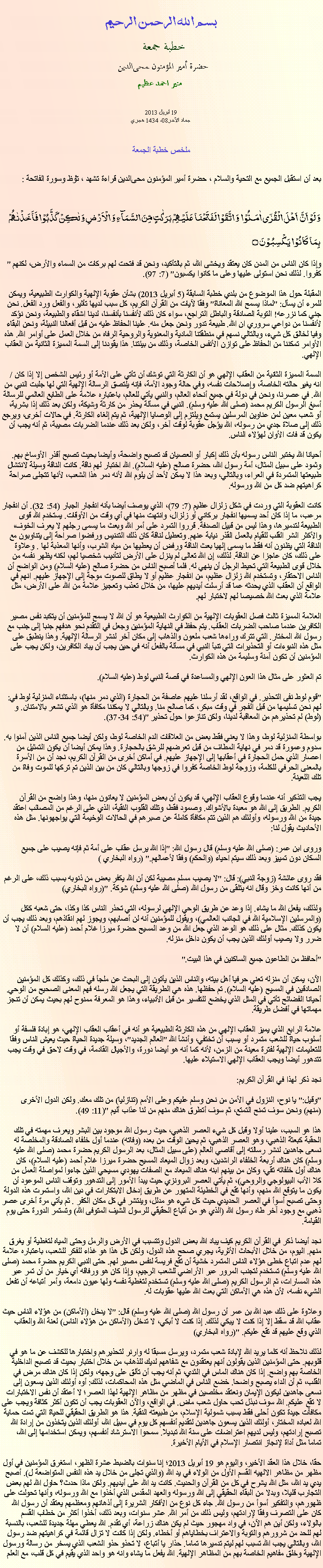 Text Box: بسم الله الرحمن الرحيمخطبة جمعة 
حضرة أمير المؤمنون ﻤﺤﻰالدين  منير احمد عظيم19 أبريل 2013 جماد الآخر08، 1434 هجريملخص خطبة الجمعةبعد أن استقبل الجميع مع التحية والسلام ، حضرة أمير المؤمنون ﻤﺤﻰالدين قراءة ﺗﺸﻬﺩ ، ﺗﯘﻈ وسورة الفاتحة :
وَ لَوۡ اَنَّ  اَہۡلَ الۡقُرٰۤی اٰمَنُوۡا  وَ اتَّقَوۡا لَفَتَحۡنَا عَلَیۡہِمۡ بَرَکٰتٍ مِّنَ السَّمَآءِ وَ الۡاَرۡضِ وَ لٰکِنۡ  کَذَّبُوۡا فَاَخَذۡنٰہُمۡ بِمَا  کَانُوۡا  یَکۡسِبُوۡنَ ۝"وإذا كان الناس من المدن كان يعتقد ويخشى الله، ثم بالتأكيد، ونحن قد فتحت لهم بركات من السماء والأرض، لكنهم كفروا. لذلك نحن استولى عليها وعلى ما كانوا يكسبون" (7: 97).

المقبلة حول هذا الموضوع من بلدي خطبة السابقة (5 أبريل 2013) بشأن عقوبة الإلهية والكوارث الطبيعية، ويمكن للمرء أن يسأل: "لماذا يسمح الله المعاناة" وفقا لآيات من القرآن الكريم، كل سبب لديها تأثير، والفعل ورد الفعل. نحن جني كما نزرعه! التوبة الصادقة والباطل التراجع، سواء كان ذلك لأنفسنا بأنفسنا، لدينا اشقاء والطبيعة، ونحن نؤكد لأنفسنا من دواعي سروري ان الله. طبيعة تدور ونحن جعل منه. علينا الحفاظ عليه من قبل أفعالنا النبيلة، ونحن البقاء وفيا لخالق كل شيء، وبالتالي نسهم في منطقتنا المادية والمعنوية والروحية الرفاه من خلال العمل على أوامر الله. هذه الأوامر تمكننا من الحفاظ على توازن الأنفس الخاصة، وذلك من بيئتنا. هذا يقودنا إلى السمة المميزة الثانية من العقاب الإلهي.

السمة المميزة الثانية من العقاب الإلهي هو أن الكارثة التي توشك أن تأتي على الأمة أو رئيس الشخص إلا إذا كان / انه يغير حالته الخاصة، وإصلاحات نفسه، وفي حالة وجود الأمة، فإنه يلتصق الرسالة الإلهية التي لها جلبت النبي من الله. في عصرنا، ونحن في دولة في جميع أنحاء العالم، والنبي يأتي للعالم، باعتباره علامة على الطابع العالمي للرسالة أسبغ الرسول الكريم محمد (صلى الله عليه وسلم). النبي في مسألة يحذر من كارثة وشيكة، ولكن بعد ذلك إذا بشرية، أو شعب معين لمن عناوين المرسلين يستمع ويلتزم إلى الوصايا الإلهية، ثم يتم إلغاء الكارثة. في حالات أخرى، ويرجع ذلك إلى صلاة جدي من رسوله، الله يؤجل عقوبة لوقت آخر، ولكن بعد ذلك عندما الضربات مصيبة، ثم أنه يجب أن يكون قد فات الأوان لهؤلاء الناس.

أحيانا الله يختبر الناس رسوله بأن ذلك إكبار أو العصيان قد تصبح واضحة، وأيضا بحيث تصبح أقذر الأوساخ بهم. وثمود على سبيل المثال، أمة رسول الله، حضرة صالح (عليه السلام). الله اختبار لهم ناقة. كانت الناقة وسيلة لانتشال طبيعتها المتمردة في العراء، وبالتالي، وبعد هذا لا يمكن لأحد أن يلوم الله لأنه دمر هذا الشعب، لأنها تتجلى صراحة كراهيتهم ضد كل من الله ورسوله.

كانت العقوبة التي وردت في شكل زلزال عظيم (7: 79)، الذي يوصف أيضا بأنه انفجار الجبار (54: 32). أن انفجار مرعب، ما إذا كان أحد يسميها انفجار بركاني أو زلزال، وانتهت منها في أي وقت من الأوقات. يستخدم الله قوى الطبيعة لتدميرها، وهذا ليس من قبيل الصدفة. قرروا التمرد على أمر الله وبعث ما يسمى رجلهم لا يعرف الخوف، والأكثر الشر القلب للقيام بالعمل القذر نيابة عنهم. وتعطيل لناقة كان ذلك التدنيس ورفضوا صراحة إلى يتناوبون مع الناقة التي يظنون أنه فقط ما يسمى إلهيا بعث الناقة ورفض أن يعطيها من مياه الشرب، وأنها المعذبة لها . وعلاوة على ذلك، كان عاجزا عن الناقة. لذلك، إن الله تعالى لم ينزل على الأرض لتأديب شخصيا لهم، لكنه يظهر نفسه من خلال قوى الطبيعة التي تحيط الرجل أن ينهي له. فلما أصبح الناس من حضرة صالح (عليه السلام) ومن الواضح أن الناس الاحتقار، وتستخدم الله زلزال عظيم، من انفجار عظيم أو لا يطاق للصوت موجة إلى الإجهاز عليهم. انهم في الواقع أن العقاب الذي يحدثه عما قد أرسلت أيديهم عليها، من خلال تعذب وتعجيز علامة من الله على الأرض، مثل علامة الذي بعث الله خصيصا لهم لاختبار لهم.

العلامة المميزة ثالث فصل العقوبات الإلهية من الكوارث الطبيعية هو أن الله لا يسمح للمؤمنين أن يتكبد نفس مصير الكافرين عندما صاحب الضربات العقاب. يتم حفظ في النهاية المؤمنين وجعل في التقدم نحو هدفهم جنبا إلى جنب مع رسول الله المختار. التي تترك وراءها شعب ملعون والذهاب إلى مكان آخر لنشر الرسالة الإلهية. وهذا ينطبق على مثل هذه النبوءات أو التحذيرات التي تنبأ النبي في مسألة بالفعل أنه في حين يجب أن يباد الكافرين، ولكن يجب على المؤمنين أن تكون آمنة وسليمة من هذه الكوارث.

تم العثور على مثال هذا العون الإلهي والمساعدة في قصة النبي لوط (عليه السلام).

"قوم لوط نفى التحذير. في الواقع، لقد أرسلنا عليهم عاصفة من الحجارة (الذي دمر منها)، باستثناء المنزلية لوط في: لهم نحن تسليمها من قبل الفجر في وقت مبكر، كما صالح منا. وبالتالي لا يمكننا مكافأة هو الذي تشعر بالامتنان. و (لوط) لم تحذيرهم من المعاقبة لدينا، ولكن تنازعوا حول تحذير "(54: 34-37).

بواسطة المنزلية لوط، وهذا لا يعني فقط بعض من العلاقات الدم الخاصة لوط، ولكن أيضا جميع الناس الذين آمنوا به. سدوم وعمورة قد دمر في نهاية المطاف من قبل تعرضهم للرشق بالحجارة. وهذا يمكن أيضا أن يكون التمثيل من اعصار الذي حمل الحجارة في أعقابها إلى الإجهاز عليهم. في أماكن أخرى من القرآن الكريم، نجد أن من الأسرة بالمعنى الحرفي للكلمة، وزوجة لوط الخاصة كفروا في زوجها وبالتالي كان من بين الذين تم تركها للموت وفاة من تلك اللعينة.

يجب التذكير أنه عندما وقوع العقاب الإلهي، قد يكون أن بعض المؤمنين لا يعانون منها، وهذا واضح من القرآن الكريم. الطريق إلى الله هو معبدة بالأشواك. وصمود فقط، وتلك القلوب النقية، الذي على الرغم من المصائب اعتقد جيدة من الله ورسوله، وأولئك هم الذين تتم مكافأة كاملة عن صبرهم في الحالات الوخيمة التي يواجهونها. مثل هذه الأحاديث يقول لنا:

وروى ابن عمر: (صلى الله عليه وسلم) قال رسول الله: "إذا الله يرسل عقاب على أمة ثم فإنه يصيب على جميع السكان دون تمييز وبعد ذلك سيتم احياء (والحكم) وفقا لأعمالهم." (رواه البخاري )

فقد روى عائشة (زوجة النبي): قال: "لا يصيب مسلم مصيبة لكن أن الله يكفر بعض من ذنوبه بسبب ذلك، على الرغم من أنها كانت وخز وقال انه يتلقى من رسول الله (صلى الله عليه وسلم) شوكة. "(رواه البخاري)

ولذلك، يفعل الله ما يشاء. إذا وعد عن طريق الوحي الإلهي لرسوله، التي تحذر الناس كذا وكذا، حتى شعبه ككل (والمرسلين الإسلامية الله في الجانب العالمي)، ويقول للمؤمنين أنه لن أصابهم، ويجوز لهم انقاذهم، وبعد ذلك يجب أن يكون كذلك. مثال على ذلك هو الوعد الذي جعل الله من وعد المسيح حضرة ميرزا ​​غلام أحمد (عليه السلام) أن لا ضرر ولا يصيب أولئك الذين يجب أن يكون داخل منزله.

"أحافظ من الطاعون جميع الساكنين في هذا البيت."

الآن، يمكن أن منزله تعني حرفيا أهل بيته، والناس الذين يأتون إلى البحث عن ملجأ في ذلك، وكذلك كل المؤمنين الصادقين في المسيح (عليه السلام). تم حفظها. هذه هي الطريقة التي يجعل الله رسله فهم المعنى الصحيح من الوحي. أحيانا الفضائح تأتي في المثل الذي يخضع للتفسير من قبل الأنبياء، وهذا هو المعرفة ممنوح لهم بحيث يمكن أن تنجز مهماتها في أفضل طريقة.

علامة الرابع الذي يميز العقاب الإلهي من هذه الكارثة الطبيعية هو أنه في أعقاب العقاب الإلهي، هو إبادة فلسفة أو أسلوب حياة للشعب متمرد أو يسبب أن تختفي، وأنشأ الله "العالم الجديد"، وسيلة جديدة الحياة حيث يعيش الناس وفقا للتعليمات الإلهية لفترة معينة من الزمن، لأنه كما أنه هو أيضا دورة، والأجيال القادمة، في وقت لاحق في وقت يجب تتدهور أيضا ويجب العقاب الإلهي الاستيلاء عليها.

نجد ذكر لهذا في القرآن الكريم:

"وقيل:" يا نوح، النزول في الأمن من نحن وسلم عليكم وعلى الأمم (تنازليا) من تلك معك. ولكن الدول الأخرى (منهم) ونحن سوف تمنح التمتع، ثم سوف أتطرق هناك منهم من لنا عذاب أليم "(11: 49).

هذا هو السبب، علينا أولا وقبل كل شيء العصر الذهبي، حيث رسول الله موجود بين البشر ويعرف مهمته في تلك الحقبة كبعثة الذهبي، وهو العصر الذهبي، ثم يحين الوقت من بعده (وفاته) عندما أول خلفاء الصادقة والمخلصة له نسعى جاهدين لنشر رسالته إلى أقاصي العالم (على سبيل المثال، بعد الرسول الكريم حضرة محمد (صلى الله عليه وسلم) كان هناك أربعة الخلفاء الراشدين، وبعد زوال الميعاد المسيح حضرة ميرزا غلام أحمد (عليه السلام)، كان هناك أول خلفائه تقي، وكان من بينهم ابنه هناك الميعاد مع الصفات يهودي مسيحي الذين جاءوا لمواصلة العمل من كلا الأب البيولوجي والروحي)، ثم يأتي العصر البرونزي حيث يبدأ الأمور إلى التدهور وتوقف الناس الموعود أن يكون ما يتوقع الله منهم، وأنها تقع في الخطيئة المتهور عن طريق إدخال الابتكارات في دين الله، واستمرت هذه الدولة وحتى تصبح أسوأ في العصر الحديدي حيث كل شيء هو مدلل، وينتشر في كل مكان الكفر . ثم يأتي مرة أخرى عصر ذهبي مع وجود آخر طاه رسول الله (الذي هو من أتباع الحقيقي للرسول الشيف المتوفى الله) وتستمر الدورة حتى يوم القيامة.

نجد أيضا ذكر في القرآن الكريم كيف يباد الله بعض الدول وتتسبب في الأرض والرمل وحتى المياه لتغطية أو يغرق منهم. اليوم، من خلال الأبحاث الأثرية، يجري صحح هذه الدول، ولكن كل هذا هو غذاء للفكر للشعب، باعتباره علامة لهم عدم اتباع خطى هؤلاء الناس المتمرد خشية أن تقع فريسة لنفس مصير لهم. حتى النبي الكريم حضرة محمد (صلى الله عليه وسلم) تستخدم لتجنب المرور عبر الأراضي للشعب الرجيم، وإذا كان هو ورفاقه أي خيار من أن تمر عبر هذه المسارات، ثم الرسول الكريم (صلى الله عليه وسلم) تستخدم لتغطية نفسه ولها عيون دامعة، وأمر أتباعه أن تفعل الشيء نفسه، لأن هذه هي الأماكن التي بعث الله عليها عقوبات له.

وعلاوة على ذلك عبد الله بن عمر أن رسول الله (صلى الله عليه وسلم) قال: "لا يدخل (الأماكن) من هؤلاء الناس حيث عقاب الله قد سقط إلا إذا كنت لا يبكي لذلك. إذا كنت لا أبكي، لا تدخل (الأماكن من هؤلاء الناس) لعنة الله والعقاب الذي وقع عليهم قد تقع عليكم. "(رواه البخاري)

لذلك نلاحظ أنه كلما يريد الله لإبادة شعب متمرد، ويرسل مسبقا له وارنر لتحذيرهم واختبارها للكشف عن ما هو في قلوبهم. حتى المؤمنين الذين يقولون أنهم يعتقدون مع شفاههم لديك للذهاب من خلال اختبار بحيث قد تصبح الداخلية الخاصة بهم واضح. إذا كان هناك الماس في الثدي، ثم أنه يجب أن تألق على وجهه، ولكن إذا كان هناك مرض في القلب، ثم أن الداء يصبح واضحا. خضع الناس في الماضي مثل هذه المحاكمات، لذلك: أوه أولئك الذين يسعون إلى نسعى جاهدين ليكون الإيمان ونعتقد مخلصين في مظهر من مظاهر الإلهية لهذا العصر؛ لا أعتقد أن نفس الاختبارات لا تقع عليكم. الله سوف نبذل تحب حاول شعب ماض. في الواقع، والآن العقوبات يجب أن تكون أكثر كثافة ويجب على مكافآت جيدة تكون أحلى فقط بسبب شمولية الإسلام، من طبيعته النقية. هذا هو الطريق الحقيقي للحياة التي تمت حماية الله لعباده المختار، أولئك الذين يسعون جاهدين لتقديم أنفسهم كل يوم في سبيل الله، أولئك الذين يتخذون من إرادة الله تصبح إرادتهم، وليس لديهم اعتراضات على سنة الله تبديلا. سمحوا الاسترشاد أنفسهم، ويمكن استخدامها إلى الله، تماما مثل أداة لإنجاز انتصار الإسلام في الأيام الأخيرة.

حقا، خلال هذا العقد الأخير، واليوم هو 19 أبريل 2013؛ إنا سنوات بالضبط عشرة الظهر، استغرق المؤمنين في أول مظهر من مظاهر الالهيه القسم الأول من الولاء في يد الله (والذي تجلى من خلال يد هذه النفس المتواضعة ل). أصبح يدي يد الله، مثل الله يشرح في كل من القرآن والحديث. كانت يد الله على أيديهم. ولكن ماذا حدث؟ حاول الله لهم بعض التجارب قليلا، وبدلا من البقاء الحقيقي إلى الله ورسوله والعهد المقدس الذي أخذوا مع الله ورسوله، وأنها تحولت على ظهورهم، والتفكير أسوأ من رسول الله. جاء كل نوع من الأفكار الشريرة إلى أذهانهم ومعظمهم يعتقد أن رسول الله كان على التصرف وفقا لإرادتهم، وليس ذلك من أمر الله. عشر سنوات، وبعد ذلك، أخذوا أكثر من خطاب القسم بالولاء، ولكن أين هم الآن، في واد مهجور حيث لم يكن هناك زراعة، أي تقدم. الله يعطي مهلة جديدة للشعب، بالنسبة لهم للحد من شرورهم والتوبة والاعتراف بخطاياهم أو أخطاء. ولكن إذا كانت لا تزال قائمة في كراهيتهم ضد رسول الله، وبالتالي يجب الله تسبب لهم ليتم تدميرها تماما. حذار يا أتباع، لا تحذو حذو الشعب الذي يسخر من رسالة ورسول الإلهية وخلق مفاهيم الخاصة بهم من المظاهر الإلهية. الله يفعل ما يشاء وانه هو واحد الذي يقيم في كل قلب، مع العلم 