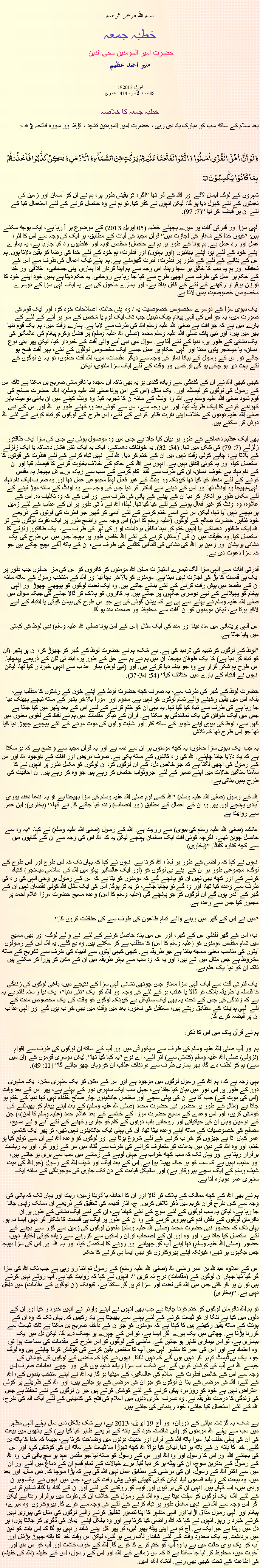 Text Box: بسم الله الرحمن الرحيم خطبہ جمعہ حضرت امیر المومنین محی الدین منير احمد عظيم 19اپریل 201308 جماد الآخر، 1434 هجري  خطبہ جمعہ کا خلاصہبعد سلام کے ساتھ سب کو مبارک باد دی رہی ، حضرت امیر المومنین تشھد ، ﺗﯘﻈ اور سورہ فاتحہ پڑھ ،:وَ لَوۡ اَنَّ  اَہۡلَ الۡقُرٰۤی اٰمَنُوۡا  وَ اتَّقَوۡا لَفَتَحۡنَا عَلَیۡہِمۡ بَرَکٰتٍ مِّنَ السَّمَآءِ وَ الۡاَرۡضِ وَ لٰکِنۡ  کَذَّبُوۡا فَاَخَذۡنٰہُمۡ بِمَا  کَانُوۡا  یَکۡسِبُوۡنَ ۝شہروں کے لوگ ایمان لائے اور اللہ کے ڈر تھا "اگر، تو یقینی طور پر، ہم نے ان کو آسمان اور زمین کی نعمتوں کے لئے کھول دیا ہو گا، لیکن انہوں نے کفر کیا. تو ہم نے وہ حاصل کرنے کے لئے استعمال کیا کے لئے ان پر قبضہ کر لیا "(7: 97).

الہی سزا اور قدرتی آفات پر میرے پچھلے خطبہ (05 اپریل 2013) کے موضوع پر آ رہا ہے، ایک پوچھ سکتے ہیں: "کیوں خدا کے شکار کی اجازت دیں" قرآن مجید کی آیات کے مطابق، ہر ایک کی وجہ سے اس کا اثر، عمل اور رد عمل ہے. ہم بونا کے طور پر ہم نے حاصل! مخلص توبہ اور غلطیوں رد کیا جارہا ہے، یہ ہمارے اپنے خود کے لئے ہو، اپنے بھائیوں (اور بہنوں) اور فطرت، ہم خود کے لئے خدا کی رضا کو یقین دلاتا ہوں. ہم اس کے بنانے کے لئے کے طور پر فطرت، قدرت گھومنے ہے. ہم اپنے نیک اعمال کی طرف سے اس کے تحفظ، اور ہم یہ سب کا خالق پر سچا رہنا، اس وجہ سے ہم اپنا کردار ادا ہماری اپنی جسمانی، اخلاقی اور خدا کے حکم پر عمل کی طرف سے اچھی طرح سے کیا جا رہا ہے روحانی. یہ حکم دیتا ہے ہمیں خود اپنے خود کا توازن برقرار رکھنے کے لئے کے قابل بناتا ہے، اور ہمارے ماحول کی ہے. یہ ایک الہی سزا کے دوسرے مخصوص خصوصیت ہمیں لاتا ہے.

ایک دیوی سزا کے دوسرے مخصوص خصوصیت یہ / وہ اپنی حالت، اصلاحات خود کو، اور ایک قوم کی صورت میں، یہ جو اس کی الہی پیغام چپک تبدیل جب تک ایک قوم یا شخص کے سر پر آنے کے لئے کے بارے میں ہے کہ جو آفت ہے صلی اللہ علیہ وسلم اللہ کی طرف سے لایا ہے. ہمارے وقت میں، ہم ایک قوم دنیا بھر میں ہیں، اور نبی پاک صلی اللہ علیہ وسلم محمد (صلی اللہ علیہ وسلم) پر فضل وکرم پیغام کی عالمگیر کی ایک نشانی کے طور پر، دنیا کے لئے آتا ہے. سوال میں نبی آنے والی آفت کے خبردار کیا، لیکن پھر بنی نوع انسان، یا میسنجر پتوں سنتا اور الہی احکام پر عمل جسے ایک مخصوص لوگوں کے لئے، پھر آفت فسخ ہو جائے تو. اس کے رسول کے بیانا نماز کی وجہ سے دیگر مقدمات، میں، اللہ آفت حملوں، تو یہ ان لوگوں کے لئے بہت دیر ہو چکی ہو گی تو کسی اور وقت کے لئے ایک سزا ملتوی، لیکن.

کبھی کبھی اللہ نے ان کے گندگی سے زیادہ گندی ہو یہ بھی تاکہ ان سجدہ یا نافرمانی صریح بن سکتا ہے تاکہ اس کے رسول کی لوگوں کو ٹیسٹ، اور. ایک مثال (اس کے امن ہونا صلی اللہ علیہ وسلم)، اللہ، حضرت صالح کی قوم ثمود صلی اللہ علیہ وسلم ہے. اللہ وہ اونٹ کے ساتھ ان کا تجربہ کیا. وہ اونٹ کھلے میں ان باغی نوعیت باہر کھودنے کرنے کا ایک طریقہ تھا، اور اس وجہ سے، اس سے کوئی بعد وہ کھلے طور پر اللہ اور اس کے نبی صلی اللہ علیہ دونوں کے خلاف اپنی نفرت ظاہر کرنے کے لئے، اس طرح کے لوگوں کو تباہ کرنے کے لئے اللہ دوش کر سکتے ہیں.

بھی ایک عظیم دھماکے کے طور پر بیان کیا جاتا ہے جس میں وہ موصول ہوئی ہے جس کی سزا ایک طاقتور زلزلے (7: 79) کی شکل میں تھا. (54: 32). یہ خوفناک دھماکے، ایک یہ ایک آتش فشاں دھماکہ یا ایک زلزلے کے بلاتا ہے، چاہے کوئی وقت نہیں میں ان کے ختم کر دیا. اللہ نے انہیں تباہ کرنے کے لئے فطرت کی قوتوں کا استعمال کیا، اور یہ کوئی اتفاق نہیں ہے. انہوں نے اللہ کے حکم کے خلاف بغاوت کرنے کا فیصلہ کیا اور ان کے نام نہاد بے خوف انسان، ان کی طرف سے گندا کام کرنے کے سب سے زیادہ برے دل بھیجا. یہ مقدس کرنے کے لئے منعقد کیا گیا تھا کیونکہ وہ اونٹ کے غیر فعال لہذا مجموعی عمل تھا اور وہ صرف ایک نام نہاد الہی-بھیجا وہ اونٹ تھا اور اس کے دینے سے انکار کر دیا جس کی وجہ سے وہ اونٹ کے ساتھ موڑ لینے کے لئے مکمل طور پر انکار کر دیا ان کے پینے کے پانی کی طرف سے اور اس کے کہ وہ تکلیف دہ. اس کے علاوہ، وہ اونٹ کو غیر فعال ہونے کے لئے کیا گیا تھا. لہذا، اللہ نے ذاتی طور پر ان کے عذاب کے لئے زمین پر نیچے نہیں آیا تھا، لیکن اس نے اسے ختم کرنے کے لئے آدمی کو گھیر جو فطرت کی قوتوں کے ذریعے خود ظاہر. حضرت صالح کے لوگوں (علیہ وسلم کا امن) اس وجہ سے واضح طور پر ایک نفرت لوگوں بنے تو اللہ ایک طاقتور دھماکے یا انہیں ختم کر دینا ناقابل برداشت اواز کی لہر کی طرف سے، ایک طاقتور زلزلے کا استعمال کیا. وہ حقیقت میں ان کی آزمائش کرنے کے لئے اللہ خاص طور پر بھیجا جس میں اس طرح کی ایک نشانی پریشان اور زمین پر اللہ کی نشانی کی ٹانگیں کاٹنے کی طرف سے، ان کے ہاتھ آگے بھیج چکے ہیں جو کہ سزا دعوت دی ہے.

قدرتی آفات سے الہی سزا الگ تیسرے امتیازات سائن اللہ مومنوں کو کافروں کو اس کی سزا حملوں جب طور پر ایک ہی قسمت کا پڑ کی اجازت نہیں دیتا ہے. مومنوں کو بالآخر بچا لیا اور اللہ کے منتخب رسول کے ساتھ ساتھ ان کے مقصد میں پیش رفت کرنے کے لئے بنائے جاتے ہیں. وہ ایک لعنت لوگوں کو پیچھے چھوڑ اور الہی پیغام کو پھیلانے کے لیے دوسری جگہوں پر جاتے ہیں. یہ کافروں کو ہلاک کر ڈالا جائے گی جبکہ سوال میں صلی اللہ علیہ وسلم نے پہلے سے ہی ہے کہ پیشن گوئی کی ہے جو اس طرح کی پیشن گوئی یا انتباہ کے لیے لاگو ہوتا ہے، لیکن مومنوں کو ان آفات سے محفوظ اور صحت مند ہو گا.

اس الہی پریشانی میں مدد دینا اور مدد کی ایک مثال (اس کے امن ہونا صلی اللہ علیہ وسلم) نبی لوط کی کہانی میں پایا جاتا ہے.

"لوط کے لوگوں کو تنبیہ کی تردید کی ہے. بے شک، ہم نے حضرت لوط کے گھر کو چھوڑ کر، ان پر پتھر (ان کو تباہ کر دیا ہے) کا ایک طوفان بھیجا، ان میں ہم نے ہم سے حق کے طور پر، ابتدائی ڈان کے ذریعے پہنچایا. اس طرح ہم شکر گزار ہے وہ جو بدلہ دیا کرتے ہیں. اور (نبی لوط) ہمارا عذاب سے انہیں خبردار کیا تھا، لیکن انہوں نے انتباہ کے بارے میں اختلاف کیا" (54: 34-37).

حضرت لوط کے گھر کی طرف سے، یہ صرف کچھ حضرت لوط کے اپنے خون کے رشتوں کا مطلب ہے، بلکہ اس میں یقین رکھنے والے تمام لوگوں کو نہیں ہے. سدوم اور امورا بالآخر پتھر کے ساتھ نیچے پھینک دیا جا رہا ہے کی طرف سے تباہ کیا گیا تھا. یہ بھی ان کو ختم کرنے کے لئے اس کے بعد پتھر میں کیا جاتا ہے جس میں ایک طوفان کی ایک نمائندگی ہو سکتا ہے. قرآن کے دیگر مقامات میں ہم نے لفظ کے لغوی معنوں میں گھر سے، لوط کی بیوی اپنے شوہر کے ساتھ کفر اور شاپت والوں کی موت مرنے کے لئے پیچھے چھوڑ دیا گیا تھا جو اس طرح تھا کہ تلاش.

یہ جب ایک دیوی سزا حملوں، یہ کچھ مومنوں پر ان سے دمہ ہے اور یہ قرآن مجید سے واضح ہے کہ ہو سکتا ہے کہ یاد دلایا جانا چاہئے. اللہ کی راہ کانٹوں کے ساتھ پکی ہے. صرف مریض اور آفات کے باوجود اللہ اور اس کے رسول کی اچھی لگتا ہے کہ جو خالص دل، کے ان لوگوں کو، ان لوگوں کو مکمل طور پر انہوں نے کا سامنا سنگین حالات میں اپنے صبر کے لئے اجروثواب حاصل کر رہے ہیں جو وہ کر رہے ہیں. ان احادیث کی طرح ہمیں بتاتی ہے:

اللہ کے رسول (صلی اللہ علیہ وسلم) "اللہ کسی قوم صلی اللہ علیہ وسلم کی سزا بھیجتا ہے تو یہ اندھا دھند پوری آبادی پہنچے اور پھر وہ ان کے اعمال کے مطابق (اور انصاف) زندہ کیا جائے گا. نے کہا،" (بخاری): ابن عمر سے روایت ہے

عائشہ (صلی اللہ علیہ وسلم کی بیوی) سے روایت ہے: اللہ کے رسول (صلی اللہ علیہ وسلم) نے کہا، "یہ وہ سے حاصل چوبن تھے، اگرچہ کوئی آفت ایک مسلمان پہنچے لیکن یہ کہ اللہ اس کی وجہ سے ان کے گناہوں میں سے کچھ کفارہ کانٹا. "(بخاری)

انہوں نے کہا کہ راضی کے طور پر لہذا، اللہ کرتا ہے. انہوں نے کہا کہ یہاں تک کہ اس طرح اور اس طرح کے لوگ، مجموعی طور پر ان کے اپنے ہی لوگوں کو (اور ایک عالمگیر پہلو میں اللہ کی اسلامی میسنجر) انتباہ کرنے کے اور کچھ بھی نہیں ان کو پہنچے گے کہ مومنوں کو بتا ہے کہ اس کے رسول پر وحی الہی کی راہ کی طرف سے وعدہ کیا تھا، اور وہ گے تو بچایا جائے، تو یہ تو ہوگا. اس کی ایک مثال اللہ کوئی نقصان نہیں ان کے گھر کے اندر ہوں گے ان لوگوں کو جو پہنچے گی (علیہ وسلم کا امن) وعدہ مسیح حضرت مرزا غلام احمد پر مجبور کیا جس سے وعدہ ہے.

"میں نے اس کے گھر میں رہنے والے تمام طاعون کی طرف سے کی حفاظت کروں گا."

اب، اس کے گھر لفظی اس کے گھر، اور اس میں پناہ حاصل کرنے کے لئے آنے والے لوگ، اور بھی مسیح میں تمام مخلص مومنوں کو (علیہ وسلم کا امن) کا مطلب ہے کر سکتے ہیں. وہ بچ گئے. یہ اللہ اس کے رسولوں آیتوں کی مناسب معنی سمجھ بناتا ہے جو طریقہ ہے. کبھی کبھی آیتوں سے انبیاء کی طرف سے تشریح کے ساتھ مشروط ہے جس مثال میں آتے ہیں، اور یہ کہ وہ سب سے بہتر طریقہ میں ان کے مشن کو پورا کر سکتے ہیں تاکہ ان کو دیا ایک علم ہے.

ایک قدرتی آفت سے ایک الہی سزا ممتاز جس چوتھی نشانی الہی سزا کے نتیجے میں، باغی لوگوں کی زندگی کا فلسفہ یا طریقہ ہلاک کر ڈالا یا غائب ہو کے لئے کی وجہ اور اللہ کو ایک "نئی دنیا"، ایک نیا راستہ قائم ہے یہ ہے کہ زندگی کی جس کے تحت یہ بھی ایک سائیکل ہے کیونکہ لوگوں کو وقت کی ایک مخصوص مدت کے لئے الہی ہدایات کے مطابق رہتے ہیں، مستقبل کی نسلوں، بعد میں وقت میں بھی خراب ہوں گے اور الہی عذاب ان پر قبضہ کرے گا.

ہم نے قرآن پاک میں اس کا ذکر:

ہم اور آپ صلی اللہ علیہ وسلم کی طرف سے سیکورٹی میں اور آپ کے ساتھ ان لوگوں کی طرف سے اقوام (نزولی) صلی اللہ علیہ وسلم (کشتی سے) اتر آئے، اے نوح "یہ کہا گیا تھا". لیکن دوسری قوموں کے (ان میں سے) ہم کو لطف دے گا، پھر ہماری طرف سے دردناک عذاب ان کو وہاں چھو جائے گا" (11: 49).

یہی وجہ ہے کہ، ہم اللہ کے رسول لوگوں میں موجود ہے اور اس کے مشن کو ایک سنہری مشن، ایک سنہری دور کے طور پر اس دور میں بیان کیا جاتا ہے، جہاں سب ایک سنہری دور کے پہلے ہے، پھر اس کے بعد وقت (اس کی موت کے) جب آتا ہے ان کی پہلی سچے اور مخلص جانشینوں چار صالح خلفاء نہیں تھا دنیا کے ختم ہو جاتا ہے (مثال کے طور پر حضور نبی حضرت محمد (صلی اللہ علیہ وسلم) کے بعد اپنے پیغام کو پھیلانے کی کوشش کریں، اور اس وعدے کے مسیح حضرت مرزا کے خاتمے کے بعد غلام احمد (علیہ وسلم کا امن)،) جن کے درمیان وہاں ان کی حیاتیاتی اور روحانی باپ دونوں کے کام کو جاری رکھنے کے لئے آنے والے مسیح، مصلح کی خصوصیات کے ساتھ اپنے وعدہ بیٹا تھا، ان کی پہلی نیک جانشینوں نہیں تھی، تو پھر ایک کانسی عمر کہاں آتا ہے چیزوں کو خراب کرنے کے لئے شروع ہوتا ہے اور لوگوں کو وعدہ اللہ نے ان سے توقع کیا ہو ختم، اور وہ اللہ کے دین میں بدعات کو متعارف کرانے کی طرف سے گناہ میں سر کے زور گر، اور یہ ریاست برقرار رہتا ہے اور یہاں تک کہ سب کچھ خراب ہے جہاں لوہے کے زمانے میں سب سے بری ہو جاتے ہیں، اور مذہب نہیں ہے کہ سب کو ہر جگہ پھیلا ہوا ہے. اس کے بعد ایک اور شیف اللہ کے رسول (جو اللہ کی میت شیف وسلم کے ایک سچے پیروکار ہے) اور سائیکل قیامت کے دن تک جاری کی موجودگی کے ساتھ ایک سنہری عمر دوبارہ آتا ہے.

ہم نے بھی اللہ کے کچھ ممالک کے ہلاک کر ڈالا اور ان کا احاطہ یا ڈوبنا زمین، ریت اور یہاں تک کہ پانی کی وجہ سے کس طرح قرآن کریم میں ذکر تلاش کریں. آج، آثار قدیمہ کی تحقیق کے ذریعے ان ممالک واپس جانا جا رہا ہے، لیکن یہ سب لوگوں کے لئے سوچ کے لئے کھانا ہے، ان کے لئے ایک نشانی کے طور پر ان نافرمان لوگوں کے نقش قدم کی پیروی کرنے کے وہ ان کے طور پر ایک ہی قسمت کا شکار گر نہیں ایسا نہ ہو. یہاں تک کہ حضور نبی حضرت محمد (صلی اللہ علیہ وسلم) ملعون لوگوں کی زمین سے گزر سے بچنے کے لئے استعمال کیا جاتا ہے، اور وہ اور ان کے اصحاب تو ان راستوں سے گزرنے سے زیادہ کوئی اختیار نہیں، حضور (صلی اللہ علیہ وسلم) تھا اپنے آپ کو چھپانے اور رونے کا استعمال کیا، اور یہ اللہ اور اس کی سزا بھیجا جس جگہوں پر تھے، کیونکہ اپنے پیروکاروں کو بھی ایسا ہی کرنے کا حکم.

اس کے علاوہ عبداللہ بن عمر رضی اللہ (صلی اللہ علیہ وسلم) کے رسول تم اتنا رو رہی ہے جب تک اللہ کی سزا گر گیا تھا جہاں ان لوگوں کے (مقامات) درج نہ کریں "، انہوں نے کہا کہ روایت کیا ہے. آپ روتے نہیں کرتے ہیں تو ان پر گر گئی جس میں اللہ کی لعنت اور سزا تم پر گر سکتا ہے، کیونکہ (ان لوگوں کے مقامات) میں داخل نہیں ہے. "(بخاری)

تو ہم اللہ نافرمان لوگوں کو ختم کرنا چاہتا ہے جب بھی انہوں نے اپنے وارنر نے انہیں خبردار کیا اور ان کے دلوں میں کیا ہے ننگا ان کو ٹیسٹ کرنے کے لئے پہلے سے بھیجتا ہے یاد رکھیں کہ. یہاں تک کہ وہ ان کے ہونٹ کے ساتھ یقین رکھتے ہیں کا کہنا ہے کہ مومنوں کو جو ان کے داخلہ صریح بن سکتا ہے تاکہ ٹیسٹ سے گزرنا پڑتا ہے. چھاتی میں ایک ہیرے اگر ایسا ہے، تو اس کے چہرے پر چمک دے گا، لیکن دل میں ایک بیماری ہے، تو اس بیماری ظاہر ہو جائیں گے. ماضی کے لوگوں کو اس طرح کے مقدمات کی سماعت ہوا تو: اوہ اعتماد ہے اور اس کی عمر کا مظہر الہی میں آپ کا مخلص یقین کرنے کی کوشش کرنا چاہتے ہیں وہ لوگ جو، ایک ہی ٹیسٹ تم پر گر نہیں ہوں گے کہ نہیں لگتا. انہوں نے کہا کہ ماضی کے لوگوں کی کوشش کی جیسے اللہ نے آپ کی کوشش کریں گے. بے شک، اب سزا زیادہ شدید ہوں گے اور اچھے انعامات صرف اس وجہ سے اس کے خالص فطرت کے اسلام کی عالمگیر، کے میٹھا ہو گا. یہ اللہ نے اپنے منتخب بندوں کے، اللہ کے لئے، اللہ کی مرضی کے بنا ان لوگوں کو جو ان کی مرضی کے ہو جاتے ہیں، اور اللہ کے طریقے پر کوئی اعتراض نہیں ہے خود کو روزمرہ پیش کرنے کے لئے کوشش کرتے ہیں جو ان لوگوں کے لئے تحفظ ہے جس کی زندگی کا درست طریقہ ہے. وہ صرف آخری دنوں میں اسلام کی فتح کی کامیابی کے لئے ایک آلہ کی طرح، اللہ کے لئے استعمال کیا جائے، خود رہنمائی کی جائے ہیں.

بے شک، یہ گزشتہ دہائی کے دوران، اور آج 19 اپریل، 2013 ہے، بے شک بالکل دس سال پہلے الہی مظہر میں سب سے پہلے اللہ مومنوں کو (اس شائستہ خود کے ہاتھ کے ذریعے ظاہر کیا گیا ہے) کے ہاتھوں میں بیعت کی ان کی پہلی حلف لیا. میرا ہاتھ اللہ کے قرآن اور حدیث دونوں میں وضاحت کرتا ہے، جیسا کہ خدا کا ہاتھ بن گئے. خدا کا ہاتھ ان کے ہاتھ پر تھا. لیکن کیا ہوا؟ اللہ کچھ تھوڑا سا ٹیسٹ کے ساتھ ان کی کوشش کی، اور اس کی بجائے اللہ اور اس کا رسول اور وہ اللہ اور اس کے رسول کو ساتھ لیا جو مقدس عہد پر سچ باقی کی، وہ اللہ کے رسول کے بدترین سوچ، ان کی پیٹھ پر کر دیا گیا. برے خیالات کے تمام قسم ان کے دماغ میں آئے اور ان میں سے اکثر اللہ کے رسول، ان کی مرضی کے مطابق عمل نہیں اللہ کی ہے کہ پڑا سوچا کہ. دس سال، اور بعد میں، وہ بیعت کے زیادہ قسموں لیا، لیکن کوئی کھیتی کوئی پیش رفت کی ہے، جس میں انہوں نے ایک ویران وادی میں، اب کہاں ہیں. انہیں ان کی برائیوں اور توبہ کو روکنے کے لئے اور ان کے گناہ یا گناہ تسلیم کرنے کے لئے اللہ، ایک لوگوں کو مہلت دیتا ہے. وہ اللہ کے رسول کے خلاف ان کی نفرت میں برقرار رہتا ہے لیکن اگر اس وجہ سے اللہ نے انہیں مکمل طور پر تباہ کرنے کے لئے کی وجہ سے کرے گا. پیروکاروں اوہ میرے، پیغام اور الہی رسول مذاق اڑایا اور الہی مظہر کا اپنا تصور تخلیق کرنے والے لوگوں کی مثال کی پیروی نہیں کرتے خبردار رہو. انہوں نے کہا کہ اللہ راضی کیا کرتا ہے اور وہ بالکل اپنے ایمان کی ڈگری کو جانتا ہوں، ہر دل میں رہتا ہے جو ایک ہے. آج تم نے اپنی پیٹھ پھیر لیں، تو پھر کل اپنے شاندار نہیں ہو گا کہ اس بات کو ذہن میں برداشت. یہ ایک محدود وقت کے لئے شاندار لگ رہے ہو گے، لیکن اس وقت خدا کا ہاتھ چھوڑ ہڑتال اور آپ کو ایک بری حالت میں ہے یا وہ آپ کو ختم کرے گا کرے گا. اللہ کے خوف کاشت اور آپ کو اس دنیا اور آخرت میں، محفوظ کر لیا جا سکتا ہے تا کہ اس زمانے کے اللہ اور اس کے رسول، اس کے خلیفہ (اللہ کی خلیفہ) کی اطاعت کے تحت کبھی بھی رہے. انشاء اللہ، آمین.