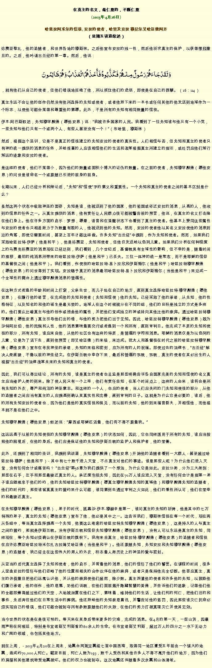 Text Box: 在真主的名义，最仁慈的，不断仁慈(2013年4月26日)
 哈兹拉阿米尔的信徒, 安拉的使者，哈里发安拉 穆尼尔艾哈迈德阿齐（星期五讲道综述）弥赛亚敬礼，他的追随者，和世界各地的穆斯林。之后他宣布安拉的独一性，然后他祈求真主的保护，以获得摆脱撒旦的。之后，他吟诵古兰经的第一章。然后，他说：وَلَقَدْجَاءَهُمْ رَسُولٌ مِنْهُمْ فَكَذَّبُوهُ فَأَخَذَهُمُ الْعَذَابُ وَهُمْ ظَالِمُونَ 
，就有他们从自己的使者，但他们错误地拒绝了他，所以抓住他们的忿怒，即使是在自己的罪孽。 （16：114）

真主永远不会让他的创作仍然没有他所选择的先知或使者，或者他派下来的一本书或任何其他的他发送到地球作为一个标志，以使他可能会觉得和尊重他的意愿。此外，不是所有的先知有相同数量的信徒。

伊本阿巴斯叙述，先知穆罕默德（愿他安息）说：我被许多国家的人民。我看到了一位先知谁与他只有一个小党，一些先知与他们只有一个或两个人，有些人甚至没有一个！（布哈里，穆斯林）

然后，根据这个圣训，它是不是真正的信徒建立的先知安拉的使者的真实性。人们相信与否，但先知和真主的使者只有神的统一提供的消息的任务，并给报喜的人应该相信他们的生活和改革根据真主所建立的指引，或处罚应他们渐行渐远的迹象和安拉的使者。

是这样的使者，他们不觉得小，因为他们的数量或面积小博大的证伪的数量。在之前的使者，先知穆罕默德（愿他安息）的问世是谁命名一个或跟随已引进的前身的前身。

长期以来，人们已经分析和辩论后，先知和信使字的意义和重要性。一个先知和真主的使者之间的基本区别是什么？

虽然这两个状态中吸取神圣的面容，先知是谁，他被送到了他的国家，他的祖国或邻近安拉的消息，从高的人，他收到的信息的任务之一。从真主提供的消息，他有责任让人民群众很可能被警告前的预言，他说，在真主的名义打击降在他们身上。他在许多方面的启示：梦想，愿景，语音和在清醒状态下也看到了真主的使者。他基本上赞同这些属性与安拉的使者也只相差致力于为数量有限的人，他被送到他的先知。然而，安拉的使者他以其名义安拉使他的消息到达的角落，即使它需要时间，甚至上百年才能这样做。许多先知古兰经中提到，作为先知和使者。然而，如果我们采取哈兹拉特伊萨（他是和平），他是弥赛亚，先知和使者，但他仅发送给以色列儿童。如果我们分析在何种程度上的马赛克弥赛亚的消息现在已经达到，我们看到，几个世纪后，基督教具有全球性的影响，但不幸的是，随着时间的推移，最初的纯消息所带来的哈兹拉特伊萨（他是和平）已丢失。三位一体神的统一是常态，而不是耶稣的信仰的基督徒之间（他是和平）。我们看到，作使徒的哈兹拉特易卜拉欣和伊斯梅尔（他是和平）哈兹拉特穆罕默德（愿他安息）的问世得到了实现。安拉赐予真正的消息最初哈兹拉特易卜拉欣和伊斯梅尔（当他是和平）来达成一个全球性的舞台上通过穆罕默德消息的普遍性。

在这种方式传递的年龄和时间上打滚，父亲去世，而儿子站在自己的地方，直到真主选择哈兹拉特穆罕默德（愿他安息），在履行他的诺言，在完成他的先知和使者（先知和信使）他的先知。已经采取了他的承诺，从先知，他的性格特征，以及知名的和他的诞生是最光荣的。地球人在这个时候被分在不同的组，他们的目标是独立的方式是多样的。他们要么比喻真主与他的创作或扭曲他的属性，并把他们变成独立的神或转向其他比他的崇拜。通过哈兹拉特穆罕默德（愿他安息）真主引导他们出的错，与他的努力把他们出于无知。因此，哈兹拉特穆罕默德（愿他安息）既为沙特阿拉伯，他的民族和人性，他的消息意味着要交付或传递到一个和所有，直到审判日。他完成了本质的先知和使徒的职分，所有先知，谁应来自他，从他的社区也有这样的特质，是普遍的字符和消息。耶稣的消息仅是为以色列的儿童，它是为了活下去，直到他预言（即艾哈迈德）的来临，来达成。犹太人和基督徒在时代之前的哈兹拉特穆罕默德（愿他安息）宣布在寻找神圣的承诺，先知的来临和密封，应为所有的人的祝福。即使过去的法律书，古兰经解决人类直接，不像以前的神圣经文。在伊斯兰教中幸存下来，最后和普遍的宗教，宗教，真主的使者在其必出生的人根据古兰经的法律改革未来的先知和真主的使者。

因此，我们可以得出结论，所有的先知，谁是真主的使者也总监是那些明确告诉各自国家完美的先知和信使的名义真主应当维护人类的到来。除了使人民只有一个上帝，他们有责任告知，在某个时间点上，这样的人会来，谁将会是所有先知的外衣，尊严和纯洁的神圣意志。和这样的一个人，也应的使者，当人们应关闭的门先知和使徒的职分，从他的追随者之间应当有真主的人应提​​高到确认其真实性和完善，直到审判的日子。这就是为什么它是必要的，谁后，他的所有先知安拉的使者也，因为他们是他的真实信徒和保兑，而以前的先知，他的到来福音轿夫，并相信他，而他根本就不是在他们之中。

先知穆罕默德（愿他安息）叙述说：摩西或耶稣还活着，他们将不得不跟着我。

这远远高于以前的先知使徒的先知穆罕默德（愿他安息）的状态如何，因此，它也同样适用于所有的先知，谁应当按照他的困境后，在他的身后。他们应是保证他的先知和伊斯兰教的监护人和保护者，他的荣誉。

此外，还提到了相同的圣训，我提到我讲道，先知穆罕默德（愿他安息）开始他的追随者看到一大群人 - 甚至超过哈兹拉特穆萨（他是和平） - 其中有七十数千进入天堂，不占真主对他们的事迹。谁是那些人呢？为什么他们进入天堂，没有任何会计或痛苦吗？ 古兰经第56章为我们提供了一个想法，为什么它是如此。安拉分类，分为三大类别：那些在右手，左手和那些最接近真主的人。亲近度包括先知，因此在70万人谁应进入天堂，没有任何会计是指第一弟子谁应继续忠于他们的约，他的先知哈兹拉特穆罕默德（愿真主穆罕默德先知的真诚他）和穆罕默德先知的追随者，他们的时代的，那些谁留真真主的盟约来什么可能，谁同意到去通过审判之火如此，他们的秉性所认可，他们在荣幸的和最接近真主。

在先知穆罕默德（愿他安息），弟子的时代，瓯嘉沙伊本穆赫辛是第一，谁问真主的先知的祈祷，他是其中的七万特殊的弟子，真主的先知（愿他安息）宣布了他，他必是其中之一。这告诉我们，穆斯林信徒在每一个时代，现在再从各组中，每当真主选择提高一个先知，他要这么考虑的哈兹拉特先知穆罕默德（愿他安息），这是持久的人与真主之间的盟约，那就是伊斯兰教。没有伊斯兰教和信仰先知穆罕默德（愿他安息），没有人可以永远是真主的先知，同样现在，每个先知必须确认在伊斯兰教的旗帜下。我有来自真主，哈兹拉特穆罕默德（愿他安息）的追随者和信徒在应许弥赛亚哈兹拉特米尔扎古拉姆艾哈迈德（当他是和平）。他还跟随先知，先知安拉和先知穆罕默德（愿他安息）的追随者，我已经走在这些伟大的男人的外衣，标志着人类历史上的神圣的爱与密封。

从亚当的后代真主选择了先知和使者，他的启示，并背着他的消息，他们的信任了他们的誓言。在课程的时间，很多人歪曲安拉的信任与他们忽略了他的位置和相关的合作伙伴在他的崇拜，或者只是保持他完全切断。他答应真主，真主的休假撒旦把他们远离认识他，并从他的崇拜使他们超然，除少数。真主派遣他的使者和许多他的先知，以鼓励他们履行承诺，他的创作，他的恩惠，劝他们说教，在他们面前揭开隐藏智慧的美德，并告诉他们的迹象，记得他们他的全能即筹得超过他们的天空，大地被放置在他们之下，意味着，维持他们的生活，让他们死的死亡，把他们旧的和事件，先后奔往他们在日常生活中的弊病。他还派给他的先知救恩喜讯，并警告对他的惩罚，因此那些谁灭亡抗命必须实现自己的错误，他们可能会被剥夺所有参数跟随他们的失败，在他们的努力打破真理灭亡并使其无效。

当今世界的状态是在是很可怜的。每天来在其身后带来更多的灾难，完成的消息。在4月的第一天，一些山洪，因暴雨声称在阿根廷，特别是布宜诺斯艾利斯省的60余人的生命。在布宜诺斯艾利斯，超过万人的四分之一水下无动力和广阔的领域，也包括其他地方。

就在上周， - 2013年4月20在上周末，地震台网测定震级七首中国西南，取得同一地区遭受五年前由一个强大的地震，造成约70,000人死亡。截至目前，死亡人数为193，数千人受伤和其他许多人不得不离开他们的地方，因为他们的房屋和其他建筑物受地震破坏。他们的权力也被剥夺。这次地震还伴随着多次余震和山体滑坡。
