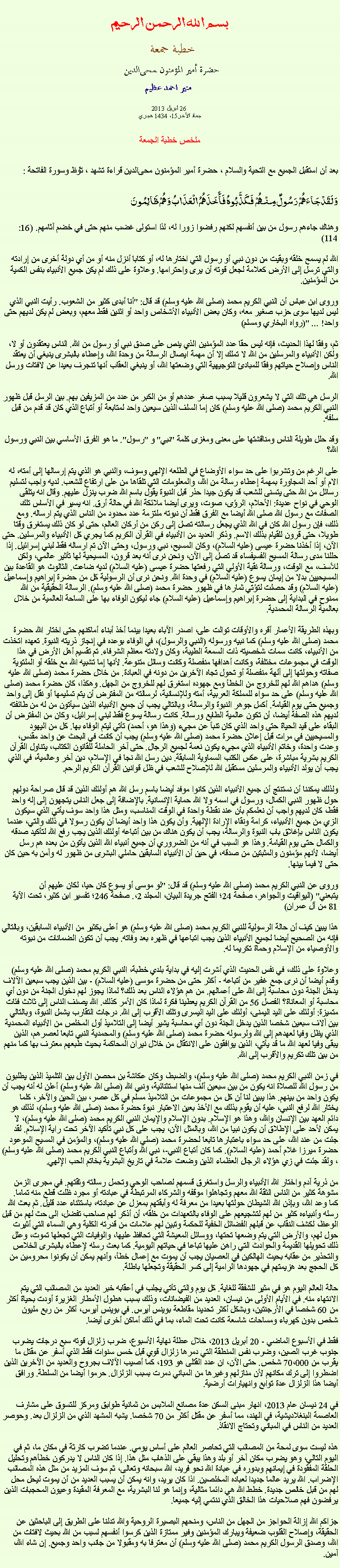 Text Box: بسم الله الرحمن الرحيمخطبة جمعة 
حضرة أمير المؤمنون ﻤﺤﻰالدين  منير احمد عظيم 26 أبريل 2013جماد الآخر15، 1434 هجريملخص خطبة الجمعةبعد أن استقبل الجميع مع التحية والسلام ، حضرة أمير المؤمنون ﻤﺤﻰالدين قراءة ﺗﺸﻬﺩ ، ﺗﯘﻈ وسورة الفاتحة :وَلَقَدْجَاءَهُمْ رَسُولٌ مِنْهُمْ فَكَذَّبُوهُ فَأَخَذَهُمُ الْعَذَابُ وَهُمْ ظَالِمُونَ 
وهناك جاءهم رسول من بين أنفسهم لكنهم رفضوا زورا له، لذا استولى غضب منهم حتى في خضم آثامهم. (16: 114)

الله لم يسمح خلقه وبقيت من دون نبي أو رسول التي اختارها له، أو كتابا أنزل منه أو من أي دولة أخرى من إرادته والتي ترسل إلى الأرض كعلامة لجعل قوته أن يرى واحترامها. وعلاوة على ذلك لم يكن جميع الأنبياء بنفس الكمية من المؤمنين.

وروى ابن عباس أن النبي الكريم محمد (صلى الله عليه وسلم) قد قال: "أنا أبدى كثير من الشعوب. رأيت النبي الذي ليس لديها سوى حزب صغير معه، وكان بعض الأنبياء الأشخاص واحد أو اثنين فقط معهم، وبعض لم يكن لديهم حتى واحد! ... "(رواه البخاري ومسلم)

ثم، وفقا لهذا الحديث، فإنه ليس حقا عدد المؤمنين الذي ينص على صدق نبي أو رسول من الله. الناس يعتقدون أو لا، ولكن الأنبياء والمرسلين من الله لا تملك إلا أن مهمة ايصال الرسالة من وحدة الله، وإعطاء بالبشرى ينبغي أن يعتقد الناس وإصلاح حياتهم وفقا للمبادئ التوجيهية التي وضعتها الله، أو ينبغي العقاب أنها تنجرف بعيدا عن لافتات ورسل الله.

الرسل هي تلك التي لا يشعرون قليلا بسبب صغر عددهم أو من الكبر من عدد من المزيفين بهم. بين الرسل قبل ظهور النبي الكريم محمد (صلى الله عليه وسلم) كان إما السلف الذين سيعين واحد لمتابعة أو أتباع الذي كان قد قدم من قبل سلفه.

وقد حلل طويلة الناس ومناقشتها على معنى ومغزى كلمة "نبي" و "رسول". ما هو الفرق الأساسي بين النبي ورسول الله؟

على الرغم من وتشربوا على حد سواء الأوضاع في الطلعه الإلهي وسوف، والنبي هو الذي يتم إرسالها إلى أمته، له الام أو أحد المجاورة بمهمة إعطاء رسالة من الله، والمعلومات التي تلقاها من على ارتفاع للشعب. لديه واجب لتسليم رسائل من الله حتى يتسنى للشعب قد يكون جيدا حذر قبل النبوة يقول باسم الله ضرب ينزل عليهم. وقال انه يتلقى الوحي في نواح عديدة: الأحلام، الرؤى، صوت، ويرى أيضا ملائكة الله في حالة أرق. انه يسير في الأساس تلك الصفات مع رسول الله صلى الله أيضا مع الفرق فقط أن نبوته ملتزمة عدد محدود من الناس الذي يتم ارساله. ومع ذلك، فإن رسول الله كان في الله الذي يجعل رسالته تصل إلى ركن من أركان العالم، حتى لو كان ذلك يستغرق وقتا طويلا، حتى قرون للقيام بذلك الاسم. وذكر العديد من الأنبياء في القرآن الكريم كما يجري كل الأنبياء والمرسلين. حتى الآن، إذا أخذنا حضرة عيسى (عليه السلام)، وكان المسيح، نبي ورسول، وحتى الآن تم ارساله فقط لبني إسرائيل. إذا حللنا مدى رسالة المسيح الفسيفساء قد تصل إلى الآن، ونحن نرى أنه بعد قرون، المسيحية لها تأثير عالمي، ولكن للأسف، مع الوقت، ورسالة نقية الأولي التي رفعتها حضرة عيسى (عليه السلام) لديه ضاعت. الثالوث هو القاعدة بين المسيحيين بدلا من إيمان يسوع (عليه السلام) في وحدة الله. ونحن نرى أن الرسولية كل من حضرة إبراهيم وإسماعيل (عليه السلام) وقد حصلت لتؤتي ثمارها في ظهور حضرة محمد (صلى الله عليه وسلم). الرسالة الحقيقية من الله ممنوح في البداية إلى حضرة إبراهيم وإسماعيل (عليه السلام) جاء ليكون الوفاء بها على الساحة العالمية من خلال بعالمية الرسالة المحمدية.

وبهذه الطريقة الأعمار أقره والأوقات توالت على، اصدر الآباء بعيدا بينما أخذ أبناء أماكنهم حتى اختار الله حضرة محمد (صلى الله عليه وسلم) كما نبيه ورسوله (النبي والرسول)، في الوفاء بوعده في إنجاز ذريته النبوة. تعهده اتخذت من الأنبياء، كانت سمات شخصيته ذات السمعة الطيبة، وكان ولادته معظم الشرفاء. تم تقسيم أهل الأرض في هذا الوقت في مجموعات مختلفة، وكانت أهدافها منفصلة وكانت وسائل متنوعة. لأنها إما تشبيه الله مع خلقه أو الملتوية صفاته وحولتها إلى آلهة منفصلة أو تحول تجاه الآخرين من دونه في العبادة. من خلال حضرة محمد (صلى الله عليه وسلم) هداهم الله لهم للخروج من الخطأ ومع جهوده استغرق لهم للخروج من الجهل. وهكذا، كان حضرة محمد (صلى الله عليه وسلم) على حد سواء للمملكة العربية، أمته وللإنسانية، لرسالته من المفترض أن يتم تسليمها أو نقل إلى واحد وجميع حتى يوم القيامة. أكمل جوهر النبوة والرسالة، وبالتالي يجب أن جميع الأنبياء الذين سيأتون من له من طائفته لديهم هذه الصفة أيضا، أن تكون عالمية الطابع ورسالة. كانت رسالة يسوع فقط لبني إسرائيل، وكان من المفترض أن البقاء على قيد الحياة حتى واحد الذي كان تنبأ عن مجيء (وهذا هو، أحمد) تأتي ليتم الوفاء بها. كل من اليهود والمسيحيين في مرات قبل إعلان حضرة محمد (صلى الله عليه وسلم) يجب أن كانت في البحث عن واحد مقدس، وعدت واحدة، وخاتم الأنبياء الذي مجيء يكون نعمة لجميع الرجال. حتى آخر الحاملة للقانون الكتاب، يتناول القرآن الكريم بشرية مباشرة، على عكس الكتب السماوية السابقة. دين رسل الله نجا في الإسلام، دين آخر وعالمية، في الذي يجب أن يولد الأنبياء والمرسلين مستقبل الله للإصلاح للشعب في ظل قوانين القرآن الكريم الرحم.

ولذلك يمكننا أن نستنتج أن جميع الأنبياء الذين كانوا موفد أيضا باسم رسل الله هم أولئك الذين قد قال صراحة دولهم حول ظهور النبي الكمال، ورسول في اسمه ولا الله حماية الإنسانية. بالإضافة إلى جعل الناس يتجهون إلى إله واحد فقط، كان لديهم واجب أن نعلمكم بأن عند نقطة واحدة في الوقت المناسب، ومثل هذا واحد سوف يأتي الذي سيكون الزي من جميع الأنبياء، كرامة ونقاء الإرادة الإلهية. وأن يكون هذا واحد أيضا أن يكون رسولا في ذلك والتي، عندما يكون الناس بإغلاق باب النبوة والرسالة، يجب أن يكون هناك من بين أتباعه أولئك الذين يجب رفع الله لتأكيد صدقه والكمال حتى يوم القيامة. وهذا هو السبب في أنه من الضروري أن جميع أنبياء الله الذين يأتون من بعده هم رسل أيضا، لأنهم مؤمنون والمثبتين من صدقه، في حين أن الأنبياء السابقين حاملي البشرى من ظهور له وآمن به حين كان حتى لا فيما بينها.

وروى عن النبي الكريم محمد (صلى الله عليه وسلم) قد قال: "لو موسى أو يسوع كان حيا، لكان عليهم أن يتبعني" (اليواقيت والجواهر، صفحة 24؛ الفتح جريدة البيان، المجلد 2،. صفحة 246؛ تفسير ابن كثير، تحت الآية 81 من آل عمران)

هذا يبين كيف أن حالة الرسولية للنبي الكريم محمد (صلى الله عليه وسلم) هو أعلى بكثير من الأنبياء السابقين، وبالتالي فإنه من الصحيح أيضا لجميع الأنبياء الذين يجب اتباعها في ظهره بعد وفاته. يجب أن تكون الضمانات من نبوته والأوصياء من الإسلام وحماة تكريما له.

وعلاوة على ذلك، في نفس الحديث الذي أشرت إليه في بداية بلدي خطبة، النبي الكريم محمد (صلى الله عليه وسلم) وقدم أيضا أن نرى جمع غفير من أتباعه - أكثر حتى من حضرة موسى (عليه السلام) - بين الذين يجب سبعين الآلاف يدخل الجنة دون محاسبة إلى الله على أعمالهم. من هم هؤلاء الناس بعد ذلك؟ لماذا يجوز لهم دخول الجنة من دون أي محاسبة أو المعاناة؟ الفصل 56 من القرآن الكريم يعطينا فكرة لماذا كان الأمر كذلك. الله يصنف الناس إلى ثلاث فئات متميزة: أولئك على اليد اليمنى، أولئك على اليد اليسرى وتلك الأقرب إلى الله. درجات التقارب يشمل النبوة، وبالتالي بين آلاف سبعين شخصا الذين يدخل الجنة دون أي محاسبة يشير أيضا إلى التلاميذ أول المخلص من الأنبياء المحمدية الذي يظل وفيا لعهدهم إلى الله ولرسوله حضرة محمد (صلى الله عليه وسلم) والمحمدية النبي تابعا لعصرهم، الذين يبقى وفيا لعهد الله ما قد يأتي، الذين يوافقون على الانتقال من خلال نيران المحاكمة بحيث طبعهم معترف بها كما منهم من بين تلك تكريم والأقرب إلى الله.

في زمن النبي الكريم محمد (صلى الله عليه وسلم)، والضبط، وكان عكاشة بن محصن الأول بين التلميذ الذين يطلبون من رسول الله للصلاة انه يكون من بين سبعين ألف منها استثنائية، ونبي الله (صلى الله عليه وسلم) أعلن له أنه يجب أن يكون واحد من بينهم. هذا يبين لنا أن كل من مجموعات من التلاميذ مسلم في كل عصر، بين الحين والآخر، كلما يختار الله لرفع النبي، عليه أن يقوم بذلك مع الأخذ بعين الاعتبار نبوة حضرة محمد (صلى الله عليه وسلم)، لذلك هو دائم العهد بين الإنسان والله، وهذا هو الإسلام. بدون الإسلام والإيمان النبي الكريم محمد (صلى الله عليه وسلم)، لا يمكن لأحد على الإطلاق أن يكون نبيا من الله، وبالمثل الآن، يجب على كل نبي تأكيد الآخر تحت راية الإسلام. لقد جئت من عند الله، على حد سواء باعتبارها تابعا لحضرة محمد (صلي الله عليه وسلم)، والمؤمن في المسيح الموعود حضرة ميرزا ​​غلام أحمد (عليه السلام). كما كان أتباع النبي-، نبي الله وأتباع النبي الكريم محمد (صلى الله عليه وسلم)، ولقد جئت في زي هؤلاء الرجال العظماء الذين وضعت علامة في تاريخ البشرية بخاتم الحب الإلهي.

من ذرية آدم واختار الله الأنبياء والرسل واستغرق قسمهم لصاحب الوحي وتحمل رسالته وثقتهم. في مجرى الزمن مشوهة كثير من الناس الثقة الله معهم وتجاهلوا موقفه والشركاء المرتبطة في عبادته أو مجرد ظلت قطع منه تماما. كما وعد الله، وبإذن الله الشيطان حولتها بعيدا من معرفة له وأبقتهم بمعزل عن عبادته، باستثناء عدد قليل. ثم بعث الله رسله وأنبياءه كثير من لهم لتشجيعهم على الوفاء بالتعهدات من خلقه، أن أذكر لهم صاحب تفضل، الى حث لهم من قبل الوعظ، لكشف النقاب عن قبلهم الفضائل الخفية للحكمة وتبين لهم علامات من قدرته الكلية وهي السماء التي أثيرت حول لهم، والأرض التي يتم وضعها تحتها، ووسائل المعيشة التي تحافظ عليها، والوفيات التي تجعلها تموت، وعلل ذلك تحويلها القديمة والحوادث التي راهن عليها تباعا في حياتهم اليومية. كما بعث رسله لإعطاء بالبشرى الخلاص والتحذير من عقابه بحيث الهالكين في العصيان يجب أن يموت مع إعمال خطأ، وأنهم يمكن أن يكونوا محرومين من كل الحجج بعد هزيمتهم في جهودها الرامية إلى كسر الحقيقة وتجعلها باطلة.

حالة العالم اليوم هو في مثير للشفقة للغاية. كل يوم والتي تأتي يجلب في أعقابه خبر العديد من المصائب التي يتم الانتهاء منه. في الأيام الأولى من نيسان، العديد من الفيضانات، وذلك بسبب هطول الأمطار الغزيرة أودت بحياة أكثر من 60 شخصا في الأرجنتين، وبشكل أكثر تحديدا مقاطعة بوينس آيرس. في بوينس آيرس، أكثر من ربع مليون شخص بدون كهرباء ومساحات شاسعة كانت تحت الماء، بما في ذلك أماكن أخرى أيضا.

فقط في الأسبوع الماضي - 20 أبريل 2013، خلال عطلة نهاية الأسبوع، ضرب زلزال قوته سبع درجات يضرب جنوب غرب الصين، وضرب نفس المنطقة التي دمرها زلزال قوي قبل خمس سنوات فقط الذي أسفر عن مقتل ما يقرب من 70،000 شخص. حتى الآن، ان عدد القتلى هو 193، كما أصيب الآلاف بجروح والعديد من الآخرين الذين اضطروا إلى ترك مكانهم لأن منازلهم وغيرها من المباني دمرت بسبب الزلزال. حرموا أيضا من السلطة. ورافق أيضا هذا الزلزال عدة توابع وانهيارات أرضية.

في 24 نيسان عام 2013، انهار مبنى السكن عدة مصانع الملابس من ثمانية طوابق ومركز للتسوق على مشارف العاصمة البنغلاديشية، في الهند، مما أسفر عن مقتل أكثر من 70 شخصا. يشبه المشهد الذي من الزلزال بعد. وحوصر العديد من الناس في المباني وتحتاج الانقاذ.

هذه ليست سوى لمحة من المصائب التي تحاصر العالم على أساس يومي. عندما تضرب كارثة في مكان ما، ثم في اليوم التالي، وهو يضرب مكان آخر أو بلد وهذا يبقي على الذهاب مثل هذا. إذا كان الناس لا يدركون خطأهم وتحليل الحلقة المفقودة في إيمانهم وبدوره في عبادة الله نحو فريد، الله سبحانه وتعالى، ثم سوف المزيد من مثل هذه المصائب الإضراب. الله يريد عالما جديدا لعباده المخلصين. اذا كان يريد، وانه يمكن أن يسبب العديد من أن يموت ليحل محل لهم من قبل خالص جديدة. خطط الله هي دائما مثالية، وإنما هو لنا البشرية، مع المعرفة المقيدة وعيون المحجبات الذين يرفضون فهم صلاحيات هذا الخالق الذي ننتمي إليه جميعا.

جزاكم الله إزالة الحواجز من الجهل من الناس، ومنحهم البصيرة الروحية والله تدلنا على الطريق إلى الباحثين عن الحقيقة، وإصلاح القلوب ضعيفة ويبارك المؤمنين وفير ممتازة الذين كرسوا أنفسهم لسبب من الله بحيث لافتات من الله، وصدق الرسول الكريم محمد (صلى الله عليه وسلم) أن معترفا به ومقبولا من جانب واحد وجميع. إن شاء الله، آمين.