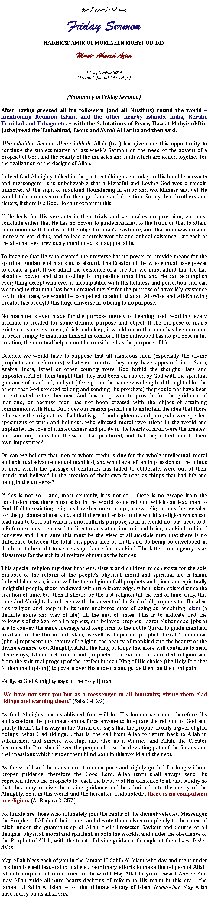 Text Box: بسم الله الرحمن الرحيمFriday SermonHADHRAT AMIRUL MUMINEEN MUHYI-UD-DINMunir Ahmad Azim
12 September 2014(16 Dhul-Qaddah 1435 Hijri)(Summary of Friday Sermon)After having greeted all his followers (and all Muslims) round the world  mentioning Reunion Island and the other nearby islands, India, Kerala, Trinidad and Tobago etc.  with the Salutations of Peace, Hazrat Muhyi-ud-Din (atba) read the Tashahhud, Taouz and Surah Al Fatiha and then said:Alhamdulillah Summa Alhamdulillah, Allah (twt) has given me this opportunity to continue the subject matter of last weeks Sermon on the need of the advent of a prophet of God, and the reality of the miracles and faith which are joined together for the realization of the designs of Allah. Indeed God Almighty talked in the past, is talking even today to His humble servants and messengers. It is unbelievable that a Merciful and Loving God would remain unmoved at the sight of mankind floundering in error and worldliness and yet He would take no measures for their guidance and direction. So my dear brothers and sisters, if there is a God, He cannot permit this!If He feels for His servants in their trials and yet makes no provision, we must conclude either that He has no power to guide mankind to the truth, or that to attain communion with God is not the object of mans existence, and that man was created merely to eat, drink, and to lead a purely worldly and animal existence. But each of the alternatives previously mentioned is insupportable.To imagine that He who created the universe has no power to provide means for the spiritual guidance of mankind is absurd. The Creator of the whole must have power to create a part. If we admit the existence of a Creator, we must admit that He has absolute power and that nothing is impossible unto him, and He can accomplish everything except whatever is incompatible with His holiness and perfection, nor can we imagine that man has been created merely for the purpose of a worldly existence for, in that case, we would be compelled to admit that an All-Wise and All-Knowing Creator has brought this huge universe into being to no purpose. No machine is ever made for the purpose merely of keeping itself working; every machine is created for some definite purpose and object. If the purpose of mans existence is merely to eat, drink and sleep, it would mean that man has been created in order simply to maintain himself in comfort. If the individual has no purpose in his creation, then mutual help cannot be considered as the purpose of life. Besides, we would have to suppose that all righteous men (especially the divine prophets and reformers) whatever country they may have appeared in  Syria, Arabia, India, Israel or other country were, God forbid the thought, liars and imposters. All of them taught that they had been entrusted by God with the spiritual guidance of mankind, and yet (if we go on the same wavelength of thoughts like the others that God stopped talking and sending His prophets) they could not have been so entrusted, either because God has no power to provide for the guidance of mankind, or because man has not been created with the object of attaining communion with Him. But, does our reason permit us to entertain the idea that those who were the originators of all that is good and righteous and pure, who were perfect specimens of truth and holiness, who effected moral revolutions in the world and implanted the love of righteousness and purity in the hearts of man, were the greatest liars and impostors that the world has produced, and that they called men to their own impostures?Or, can we believe that men to whom credit is due for the whole intellectual, moral and spiritual advancement of mankind, and who have left an impression on the minds of men, which the passage of centuries has failed to obliterate, were out of their minds and believed in the creation of their own fancies as things that had life and being in the universe?If this is not so  and, most certainly, it is not so  there is no escape from the conclusion that there must exist in the world some religion which can lead man to God. If all the existing religions have become corrupt, a new religion must be revealed for the guidance of mankind, and if there still exists in the world a religion which can lead man to God, but which cannot fulfil its purpose, as man would not pay heed to it, a Reformer must be raised to direct mans attention to it and bring mankind to him. I conceive and, I am sure this must be the view of all sensible men that there is no difference between the total disappearance of truth and its being so enveloped in doubt as to be unfit to serve as guidance for mankind. The latter contingency is as disastrous for the spiritual welfare of man as the former.This special religion my dear brothers, sisters and children which exists for the sole purpose of the reform of the peoples physical, moral and spiritual life is Islam. Indeed Islam was, is and will be the religion of all prophets and pious and spiritually insightful people, those endowed with true knowledge. When Islam existed since the creation of time, but then it should be the last religion till the end of time. Only, this time God Almighty has chosen with the advent of the Seal of all prophets to officialise this religion and keep it in its pure unaltered state of being as remaining Islam (a definite name and way of life) till the end of times. This is to indicate that the followers of the Seal of all prophets, our beloved prophet Hazrat Muhammad (pbuh) are to convey the same message and keep firm to the noble Quran to guide mankind to Allah, for the Quran and Islam, as well as its perfect prophet Hazrat Muhammad (pbuh) represent the beauty of religion, the beauty of mankind and the beauty of the divine essence. God Almighty, Allah, the King of Kings therefore will continue to send His envoys, Islamic reformers and prophets from within His anointed religion and from the spiritual progeny of the perfect human King of His choice (the Holy Prophet Muhammad (pbuh)) to govern over His subjects and guide them on the right path.Verily, as God Almighty says in the Holy Quran:We have not sent you but as a messenger to all humanity, giving them glad tidings and warning them. (Saba 34: 29)As God Almighty has established free will for His human servants, therefore His ambassadors the prophets cannot force anyone to integrate the religion of God and purify them. That is why in the Quran God says that the prophet is only a giver of glad tidings (what Glad tidings?), that is, the call from Allah to return back to Allah in submission and sincere worship, and also as a Warner and Allah, the Creator becomes the Punisher if ever the people choose the deviating path of the Satans and their passions which render them blind both in this world and the next. As the world and humans cannot remain pure and rightly-guided for long without proper guidance, therefore the Good Lord, Allah (twt) shall always send His representatives the prophets to teach the beauty of His existence to all and sundry so that they may receive the divine guidance and be admitted into the mercy of the Almighty, be it in this world and the hereafter. Undoubtedly, there is no compulsion in religion. (Al-Baqara 2: 257)Fortunate are those who ultimately join the ranks of the divinely-elected Messenger, the Prophet of Allah of their times and devote themselves completely to the cause of Allah under the guardianship of Allah, their Protector, Saviour and Source of all delights: physical, moral and spiritual, in both the worlds, and under the obedience of the Prophet of Allah, with the trust of divine guidance throughout their lives. Insha-Allah. May Allah bless each of you in the Jamaat Ul Sahih Al Islam who day and night under this humble self leadership make extraordinary efforts to make the religion of Allah, Islam triumph in all four corners of the world. May Allah be your reward. Ameen. And may Allah guide all pure hearts desirous of reform to His realm in this era  the Jamaat Ul Sahih Al Islam  for the ultimate victory of Islam, Insha-Allah. May Allah have mercy on us all. Ameen. 