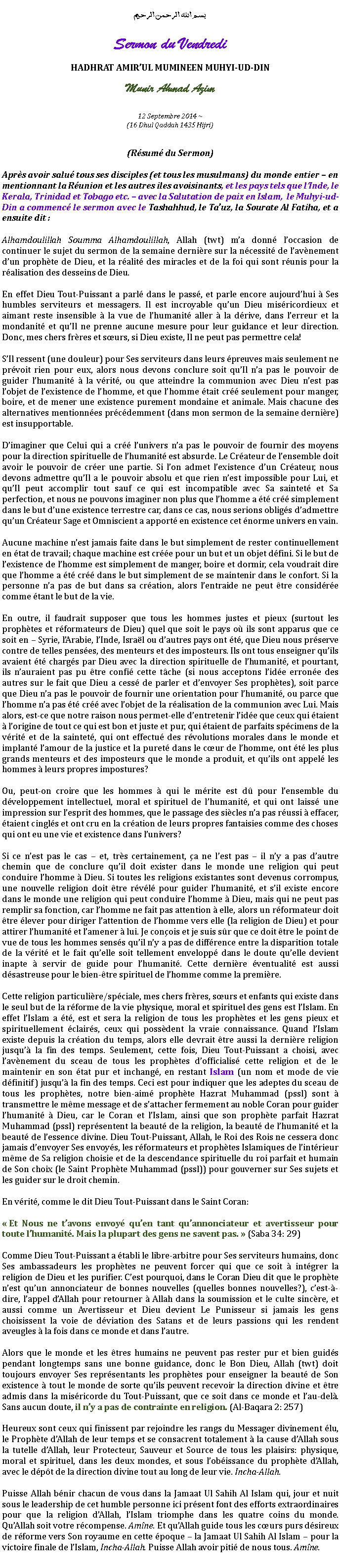 Text Box: بسم الله الرحمن الرحيمSermon du VendrediHADHRAT AMIRUL MUMINEEN MUHYI-UD-DINMunir Ahmad Azim
12 Septembre 2014 ~(16 Dhul Qaddah 1435 Hijri)(Rsum du Sermon)Aprs avoir salu tous ses disciples (et tous les musulmans) du monde entier  en mentionnant la Runion et les autres iles avoisinants, et les pays tels que lInde, le Kerala, Trinidad et Tobago etc.  avec la Salutation de paix en Islam,  le Muhyi-ud-Din a commenc le sermon avec le Tashahhud, le Tauz, la Sourate Al Fatiha, et a ensuite dit :Alhamdoulillah Soumma Alhamdoulillah, Allah (twt) ma donn loccasion de continuer le sujet du sermon de la semaine dernire sur la ncessit de lavnement dun prophte de Dieu, et la ralit des miracles et de la foi qui sont runis pour la ralisation des desseins de Dieu.En effet Dieu Tout-Puissant a parl dans le pass, et parle encore aujourdhui  Ses humbles serviteurs et messagers. Il est incroyable quun Dieu misricordieux et aimant reste insensible  la vue de lhumanit aller  la drive, dans lerreur et la mondanit et quIl ne prenne aucune mesure pour leur guidance et leur direction. Donc, mes chers frres et surs, si Dieu existe, Il ne peut pas permettre cela!SIl ressent (une douleur) pour Ses serviteurs dans leurs preuves mais seulement ne prvoit rien pour eux, alors nous devons conclure soit quIl na pas le pouvoir de guider lhumanit  la vrit, ou que atteindre la communion avec Dieu nest pas lobjet de lexistence de lhomme, et que lhomme tait cr seulement pour manger, boire, et de mener une existence purement mondaine et animale. Mais chacune des alternatives mentionnes prcdemment (dans mon sermon de la semaine dernire) est insupportable.Dimaginer que Celui qui a cr lunivers na pas le pouvoir de fournir des moyens pour la direction spirituelle de lhumanit est absurde. Le Crateur de lensemble doit avoir le pouvoir de crer une partie. Si lon admet lexistence dun Crateur, nous devons admettre quIl a le pouvoir absolu et que rien nest impossible pour Lui, et quIl peut accomplir tout sauf ce qui est incompatible avec Sa saintet et Sa perfection, et nous ne pouvons imaginer non plus que lhomme a t cr simplement dans le but dune existence terrestre car, dans ce cas, nous serions obligs dadmettre quun Crateur Sage et Omniscient a apport en existence cet norme univers en vain.Aucune machine nest jamais faite dans le but simplement de rester continuellement en tat de travail; chaque machine est cre pour un but et un objet dfini. Si le but de lexistence de lhomme est simplement de manger, boire et dormir, cela voudrait dire que lhomme a t cr dans le but simplement de se maintenir dans le confort. Si la personne na pas de but dans sa cration, alors lentraide ne peut tre considre comme tant le but de la vie.En outre, il faudrait supposer que tous les hommes justes et pieux (surtout les prophtes et rformateurs de Dieu) quel que soit le pays o ils sont apparus que ce soit en  Syrie, lArabie, lInde, Isral ou dautres pays ont t, que Dieu nous prserve contre de telles penses, des menteurs et des imposteurs. Ils ont tous enseigner quils avaient t chargs par Dieu avec la direction spirituelle de lhumanit, et pourtant, ils nauraient pas pu tre confi cette tche (si nous acceptons lide errone des autres sur le fait que Dieu a cess de parler et denvoyer Ses prophtes), soit parce que Dieu na pas le pouvoir de fournir une orientation pour lhumanit, ou parce que lhomme na pas t cr avec lobjet de la ralisation de la communion avec Lui. Mais alors, est-ce que notre raison nous permet-elle dentretenir lide que ceux qui taient  lorigine de tout ce qui est bon et juste et pur, qui taient de parfaits spcimens de la vrit et de la saintet, qui ont effectu des rvolutions morales dans le monde et implant lamour de la justice et la puret dans le cur de lhomme, ont t les plus grands menteurs et des imposteurs que le monde a produit, et quils ont appel les hommes  leurs propres impostures?Ou, peut-on croire que les hommes  qui le mrite est d pour lensemble du dveloppement intellectuel, moral et spirituel de lhumanit, et qui ont laiss une impression sur lesprit des hommes, que le passage des sicles na pas russi  effacer, taient cingls et ont cru en la cration de leurs propres fantaisies comme des choses qui ont eu une vie et existence dans lunivers?Si ce nest pas le cas  et, trs certainement, a ne lest pas  il ny a pas dautre chemin que de conclure quil doit exister dans le monde une religion qui peut conduire lhomme  Dieu. Si toutes les religions existantes sont devenus corrompus, une nouvelle religion doit tre rvl pour guider lhumanit, et sil existe encore dans le monde une religion qui peut conduire lhomme  Dieu, mais qui ne peut pas remplir sa fonction, car lhomme ne fait pas attention  elle, alors un rformateur doit tre lever pour diriger lattention de lhomme vers elle (la religion de Dieu) et pour attirer lhumanit et lamener  lui. Je conois et je suis sr que ce doit tre le point de vue de tous les hommes senss quil ny a pas de diffrence entre la disparition totale de la vrit et le fait quelle soit tellement envelopp dans le doute quelle devient inapte  servir de guide pour lhumanit. Cette dernire ventualit est aussi dsastreuse pour le bien-tre spirituel de lhomme comme la premire.Cette religion particulire/spciale, mes chers frres, surs et enfants qui existe dans le seul but de la rforme de la vie physique, moral et spirituel des gens est lIslam. En effet lIslam a t, est et sera la religion de tous les prophtes et les gens pieux et spirituellement clairs, ceux qui possdent la vraie connaissance. Quand lIslam existe depuis la cration du temps, alors elle devrait tre aussi la dernire religion jusqu la fin des temps. Seulement, cette fois, Dieu Tout-Puissant a choisi, avec lavnement du sceau de tous les prophtes dofficialis cette religion et de le maintenir en son tat pur et inchang, en restant Islam (un nom et mode de vie dfinitif) jusqu la fin des temps. Ceci est pour indiquer que les adeptes du sceau de tous les prophtes, notre bien-aim prophte Hazrat Muhammad (pssl) sont  transmettre le mme message et de sattacher fermement au noble Coran pour guider lhumanit  Dieu, car le Coran et lIslam, ainsi que son prophte parfait Hazrat Muhammad (pssl) reprsentent la beaut de la religion, la beaut de lhumanit et la beaut de lessence divine. Dieu Tout-Puissant, Allah, le Roi des Rois ne cessera donc jamais denvoyer Ses envoys, les rformateurs et prophtes Islamiques de lintrieur mme de Sa religion choisie et de la descendance spirituelle du roi parfait et humain de Son choix (le Saint Prophte Muhammad (pssl)) pour gouverner sur Ses sujets et les guider sur le droit chemin.En vrit, comme le dit Dieu Tout-Puissant dans le Saint Coran:  Et Nous ne tavons envoy quen tant quannonciateur et avertisseur pour toute lhumanit. Mais la plupart des gens ne savent pas.  (Saba 34: 29)Comme Dieu Tout-Puissant a tabli le libre-arbitre pour Ses serviteurs humains, donc Ses ambassadeurs les prophtes ne peuvent forcer qui que ce soit  intgrer la religion de Dieu et les purifier. Cest pourquoi, dans le Coran Dieu dit que le prophte nest quun annonciateur de bonnes nouvelles (quelles bonnes nouvelles?), cest--dire, lappel dAllah pour retourner  Allah dans la soumission et le culte sincre, et aussi comme un Avertisseur et Dieu devient Le Punisseur si jamais les gens choisissent la voie de dviation des Satans et de leurs passions qui les rendent aveugles  la fois dans ce monde et dans lautre.Alors que le monde et les tres humains ne peuvent pas rester pur et bien guids pendant longtemps sans une bonne guidance, donc le Bon Dieu, Allah (twt) doit toujours envoyer Ses reprsentants les prophtes pour enseigner la beaut de Son existence  tout le monde de sorte quils peuvent recevoir la direction divine et tre admis dans la misricorde du Tout-Puissant, que ce soit dans ce monde et lau-del. Sans aucun doute, il ny a pas de contrainte en religion. (Al-Baqara 2: 257)Heureux sont ceux qui finissent par rejoindre les rangs du Messager divinement lu, le Prophte dAllah de leur temps et se consacrent totalement  la cause dAllah sous la tutelle dAllah, leur Protecteur, Sauveur et Source de tous les plaisirs: physique, moral et spirituel, dans les deux mondes, et sous lobissance du prophte dAllah, avec le dpt de la direction divine tout au long de leur vie. Incha-Allah.Puisse Allah bnir chacun de vous dans la Jamaat Ul Sahih Al Islam qui, jour et nuit sous le leadership de cet humble personne ici prsent font des efforts extraordinaires pour que la religion dAllah, lIslam triomphe dans les quatre coins du monde. QuAllah soit votre rcompense. Amne. Et quAllah guide tous les curs purs dsireux de rforme vers Son royaume en cette poque  la Jamaat Ul Sahih Al Islam  pour la victoire finale de lIslam, Incha-Allah. Puisse Allah avoir piti de nous tous. Amne. 