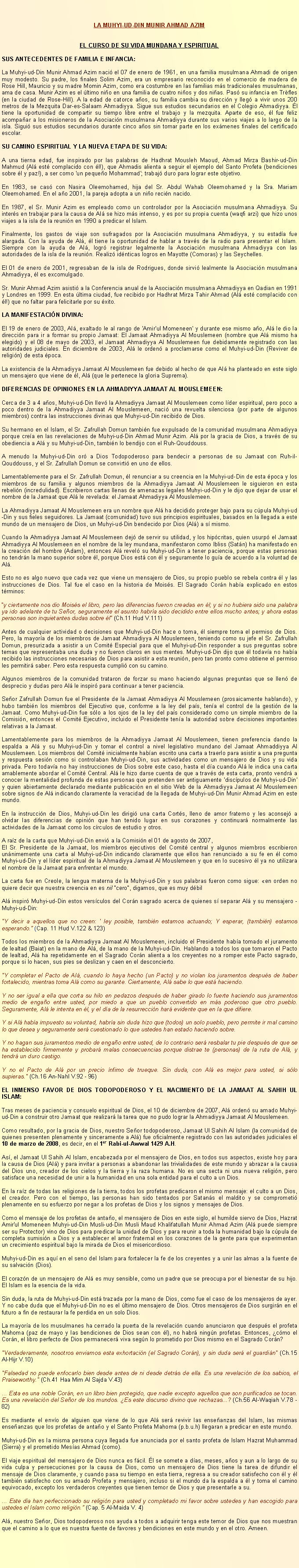 Text Box: LA MUHYI-UD-DIN MUNIR AHMAD AZIMEL CURSO DE SU VIDA MUNDANA Y ESPIRITUALSUS ANTECEDENTES DE FAMILIA E INFANCIA: 
La Muhyi-ud-Din Munir Ahmad Azim naci el 07 de enero de 1961, en una familia musulmana Ahmadi de origen muy modesto. Su padre, los finales Solim Azim, era un empresario reconocido en el comercio de madera de Rose Hill, Mauricio y su madre Momin Azim, como era costumbre en las familias ms tradicionales musulmanas, ama de casa. Munir Azim es el ltimo nio en una familia de cuatro nios y dos nias. Pas su infancia en Trfles (en la ciudad de Rose-Hill). A la edad de catorce aos, su familia cambia su direccin y lleg a vivir unos 200 metros de la Mezquita Dar-es-Salaam Ahmadiyya. Sigue sus estudios secundarios en el Colegio Ahmadiyya. l tiene la oportunidad de compartir su tiempo libre entre el trabajo y la mezquita. Aparte de eso, l fue feliz acompaar a los misioneros de la Asociacin musulmana Ahmadiyya durante sus varios viajes a lo largo de la isla. Sigui sus estudios secundarios durante cinco aos sin tomar parte en los exmenes finales del certificado escolar.
SU CAMINO ESPIRITUAL Y LA NUEVA ETAPA DE SU VIDA: 
A una tierna edad, fue inspirado por las palabras de Hadhrat Mousleh Maoud, Ahmad Mirza Bashir-ud-Din Mahmud (Al est complacido con l!), que Ahmadis alienta a seguir el ejemplo del Santo Profeta (bendiciones sobre l y paz!), a ser como 'un pequeo Mohammad'; trabaj duro para lograr este objetivo. 
En 1983, se cas con Nasira Oleemohamed, hija del Sr. Abdul Wahab Oleemohamed y la Sra. Mariam Oleemohamed. En el ao 2001, la pareja adopta a un nio recin nacido. 
En 1987, el Sr. Munir Azim es empleado como un controlador por la Asociacin musulmana Ahmadiyya. Su inters en trabajar para la causa de Al se hizo ms intenso, y es por su propia cuenta (waqfi arzi) que hizo unos viajes a la isla de la reunin en 1990 a predicar el Islam. Finalmente, los gastos de viaje son sufragados por la Asociacin musulmana Ahmadiyya, y su estada fue alargada. Con la ayuda de Al, l tiene la oportunidad de hablar a travs de la radio para presentar el Islam. Siempre con la ayuda de Al, logr registrar legalmente la Asociacin musulmana Ahmadiyya con las autoridades de la isla de la reunin. Realiz idnticas logros en Mayotte (Comoras) y las Seychelles. 
El 01 de enero de 2001, regresaban de la isla de Rodrigues, donde sirvi lealmente la Asociacin musulmana Ahmadiyya, l es excomulgado. 
Sr. Munir Ahmad Azim asisti a la Conferencia anual de la Asociacin musulmana Ahmadiyya en Qadian en 1991 y Londres en 1999. En esta ltima ciudad, fue recibido por Hadhrat Mirza Tahir Ahmad (Al est complacido con l!) que no faltar para felicitarle por su xito. 
LA MANIFESTACIN DIVINA: 
El 19 de enero de 2003, Al, exaltado le al rango de 'Amir'ul Momeneen' y durante ese mismo ao, Al le dio la direccin para ir a formar su propio Jamaat: El Jamaat Ahmadiyya Al Mouslemeen (nombre que Al mismo ha elegido) y el 08 de mayo de 2003, el Jamaat Ahmadiyya Al Mouslemeen fue debidamente registrado con las autoridades judiciales. En diciembre de 2003, Al le orden a proclamarse como el Muhyi-ud-Din (Reviver de religin) de esta poca. 
La existencia de la Ahmadiyya Jamaat Al Mouslemeen fue debido al hecho de que Al ha planteado en este siglo un mensajero que viene de l, Al (que le pertenece la gloria Suprema). 
DIFERENCIAS DE OPINIONES EN LA AHMADIYYA JAMAAT AL MOUSLEMEEN: 
Cerca de 3 a 4 aos, Muhyi-ud-Din llev la Ahmadiyya Jamaat Al Mouslemeen como lder espiritual, pero poco a poco dentro de la Ahmadiyya Jamaat Al Mouslemeen, naci una revuelta silenciosa (por parte de algunos miembros) contra las instrucciones divinas que Muhyi-ud-Din recibido de Dios. 
Su hermano en el Islam, el Sr. Zafrullah Domun tambin fue expulsado de la comunidad musulmana Ahmadiyya porque crea en las revelaciones de Muhyi-ud-Din Ahmad Munir Azim. Al por la gracia de Dios, a travs de su obediencia a Al y su Muhyi-ud-Din, tambin lo bendijo con el Ruh-Qouddouss. 
A menudo la Muhyi-ud-Din or a Dios Todopoderoso para bendecir a personas de su Jamaat con Ruh-il-Qouddouss, y el Sr. Zafrullah Domun se convirti en uno de ellos. 
Lamentablemente para el Sr. Zafrullah Domun, l renunciar a su creencia en la Muhyi-ud-Din de esta poca y los miembros de su familia y algunos miembros de la Ahmadiyya Jamaat Al Mouslemeen le siguieron en esta rebelin (incredulidad). Escribieron cartas llenas de amenazas legales Muhyi-ud-Din y le dijo que dejar de usar el nombre de la Jamaat que Al le revelada: el Jamaat Ahmadiyya Al Mouslemeen. 
La Ahmadiyya Jamaat Al Mouslemeen era un nombre que Al ha decidido proteger bajo para su cpula Muhyi-ud-Din y sus fieles seguidores. La Jamaat (comunidad) tuvo sus principios espirituales, basados en la llegada a este mundo de un mensajero de Dios, un Muhyi-ud-Din bendecido por Dios (Al) a s mismo. 
Cuando la Ahmadiyya Jamaat Al Mouslemeen dej de servir su utilidad, y los hipcritas, quien usurp el Jamaat Ahmadiyya Al Mouslemeen en el nombre de la ley mundana, manifestaron como Ibliss (Satn) ha manifestado en la creacin del hombre (Adam), entonces Al revel su Muhyi-ud-Din a tener paciencia, porque estas personas no tendrn la mano superior sobre l, porque Dios est con l y seguramente lo gua de acuerdo a la voluntad de Al. 
Esto no es algo nuevo que cada vez que viene un mensajero de Dios, su propio pueblo se rebela contra l y las instrucciones de Dios. Tal fue el caso en la historia de Moiss. El Sagrado Corn haba explicado en estos trminos: 
y ciertamente nos dio Moiss el libro, pero las diferencias fueron creadas en l; y si no hubiera sido una palabra ya ido adelante de tu Seor, seguramente el asunto habra sido decidido entre ellos mucho antes; y ahora estas personas son inquietantes dudas sobre l (Ch.11 Hud V.111)
Antes de cualquier actividad o decisiones que Muhyi-ud-Din hace o toma, l siempre toma el permiso de Dios. Pero, la mayora de los miembros de Jamaat Ahmadiyya Al Mouslemeen, teniendo como su jefe el Sr. Zafrullah Domun, presurizada a asistir a un Comit Especial para que el Muhyi-ud-Din responder a sus preguntas sobre temas que representaba una duda y no fueron claros en sus mentes. Muhyi-ud-Din dijo que l todava no haba recibido las instrucciones necesarias de Dios para asistir a esta reunin, pero tan pronto como obtiene el permiso les permitir saber. Pero esta respuesta cumpli con su camino. 
Algunos miembros de la comunidad trataron de forzar su mano haciendo algunas preguntas que se llen de desprecio y dudas pero Al le inspir para continuar a tener paciencia. 
Seor Zafrullah Domun fue el Presidente de la Jamaat Ahmadiyya Al Mouslemeen (prosaicamente hablando), y hubo tambin los miembros del Ejecutivo que, conforme a la ley del pas, tena el control de la gestin de la Jamaat. Como Muhyi-ud-Din fue slo a los ojos de la ley del pas considerado como un simple miembro de la Comisin, entonces el Comit Ejecutivo, incluido el Presidente tena la autoridad sobre decisiones importantes relativas a la Jamaat. 
Lamentablemente para los miembros de la Ahmadiyya Jamaat Al Mouslemeen, tienen preferencia dando la espalda a Al y su Muhyi-ud-Din y tomar el control a nivel legislativo mundano del Jamaat Ahmaddiyya Al Mouslemeen. Los miembros del Comit inicialmente haban escrito una carta a traerlo para asistir a una pregunta y respuesta sesin como si controlaban Muhyi-ud-Din, sus actividades como un mensajero de Dios y su vida privada. Pero todava no hay instrucciones de Dios sobre este caso, hasta el da cuando Al le indica una carta amablemente abordar el Comit Central. Al le hizo darse cuenta de que a travs de esta carta, pronto vendr a conocer la mentalidad profunda de estas personas que pretenden ser antiguamente 'discpulos de Muhyi-ud-Din' y quien abiertamente declarado mediante publicacin en el sitio Web de la Ahmadiyya Jamaat Al Mouslemeen sobre signos de Al indicando claramente la veracidad de la llegada de Muhyi-ud-Din Munir Ahmad Azim en este mundo. 
En la instruccin de Dios, Muhyi-ud-Din les dirigi una carta Corts, lleno de amor fraterno y les aconsej a olvidar las diferencias de opinin que han tenido lugar en sus corazones y continuar normalmente las actividades de la Jamaat como los crculos de estudio y otros. 
A raz de la carta que Muhyi-ud-Din envi a la Comisin el 01 de agosto de 2007, El Sr. Presidente de la Jamaat, los miembros ejecutivos del Comit central y algunos miembros escribieron unnimemente una carta al Muhyi-ud-Din indicando claramente que ellos han renunciado a su fe en l como Muhyi-ud-Din y el lder espiritual de la Ahmadiyya Jamaat Al Mouslemeen y que en lo sucesivo l ya no utilizara el nombre de la Jamaat para enfrentar el mundo. 
La carta fue en Creole, la lengua materna de la Muhyi-ud-Din y sus palabras fueron como sigue: en orden no quiere decir que nuestra creencia en es nil "cero", digamos, que es muy dbil 
Al inspir Muhyi-ud-Din estos versculos del Corn sagrado acerca de quienes s separar Al y su mensajero - Muhyi-ud-Din: 
"Y decir a aquellos que no creen: ' ley posible, tambin estamos actuando; Y esperar, (tambin) estamos esperando. (Cap. 11 Hud V.122 & 123)
Todos los miembros de la Ahmadiyya Jamaat Al Mouslemeen, incluido el Presidente haba tomado el juramento de lealtad (Baiat) en la mano de Al, de la mano de la Muhyi-ud-Din. Hablando a todos los que tomaron el Pacto de lealtad, Al ha repetidamente en el Sagrado Corn alienta a los creyentes no a romper este Pacto sagrado, porque si lo hacen, sus pies se deslizan y caen en el desconcierto. 
"Y completar el Pacto de Al, cuando lo haya hecho (un Pacto) y no violan los juramentos despus de haber fortalecido, mientras toma Al como su garante. Ciertamente, Al sabe lo que est haciendo. 
Y no ser igual a ella que corta su hilo en pedazos despus de haber girado lo fuerte haciendo sus juramentos medio de engao entre usted, por miedo a que un pueblo convertido en ms poderoso que otro pueblo. Seguramente, Al le intenta en l, y el da de la resurreccin har evidente que en la que difiere. 
Y si Al haba impuesto su voluntad, habra sin duda hizo que (todos) un solo pueblo, pero permite ir mal camino lo que desea y seguramente ser cuestionado lo que ustedes han estado haciendo sobre. 
Y no hagan sus juramentos medio de engao entre usted, de lo contrario ser resbalar tu pie despus de que se ha establecido firmemente y probar malas consecuencias porque distrae te (personas) de la ruta de Al, y tendr un duro castigo. 
Y no el Pacto de Al por un precio nfimo de trueque. Sin duda, con Al es mejor para usted, si slo supieras." (Ch.16 An-Nahl V.92 - 96) 
EL INMENSO FAVOR DE DIOS TODOPODEROSO Y EL NACIMIENTO DE LA JAMAAT AL SAHIH UL ISLAM: 
Tras meses de paciencia y consuelo espiritual de Dios, el 10 de diciembre de 2007, Al orden su amado Muhyi-ud-Din a construir otro Jamaat que realizar la tarea que no pudo lograr la Ahmadiyya Jamaat Al Mouslemeen. 
Como resultado, por la gracia de Dios, nuestro Seor todopoderoso, Jamaat Ul Sahih Al Islam (la comunidad de quienes presenten plenamente y sinceramente a Al) fue oficialmente registrado con las autoridades judiciales el 10 de marzo de 2008, es decir, en el 1er Rabi-ul-Awwal 1429 A.H. 
As, el Jamaat Ul Sahih Al Islam, encabezada por el mensajero de Dios, en todos sus aspectos, existe hoy para la causa de Dios (Al) y para invitar a personas a abandonar las trivialidades de este mundo y abrazar a la causa del Dios uno, creador de los cielos y la tierra y la raza humana. No es una secta ni una nueva religin, pero satisface una necesidad de unir a la humanidad en una sola entidad para el culto a un Dios. 
En la raz de todas las religiones de la tierra, todos los profetas predicaron el mismo mensaje: el culto a un Dios, el creador. Pero con el tiempo, las personas han sido tentados por Satans el maldito y se comprometi plenamente en su esfuerzo por negar a los profetas de Dios y los signos y mensajes de Dios. 
Como el mensaje de los profetas de antao, el mensajero de Dios en este siglo, el humilde siervo de Dios, Hazrat Amir'ul Momeneen Muhyi-ud-Din Musli-ud-Din Musli Maud Khalifatullah Munir Ahmad Azim (Al puede siempre ser su Protector) vino de Dios para predicar la unidad de Dios y para reunir a toda la humanidad bajo la cpula de completa sumisin a Dios y a establecer el amor fraternal en los corazones de la gente para que experimentan un crecimiento espiritual bajo la mirada de Dios el misericordioso. 
Muhyi-ud-Din es aqu en el seno del Islam para fortalecer la fe de los creyentes y a unir las almas a la fuente de su salvacin (Dios). 
El corazn de un mensajero de Al es muy sensible, como un padre que se preocupa por el bienestar de su hijo. El Islam es la esencia de la vida. 
Sin duda, la ruta de Muhyi-ud-Din est trazada por la mano de Dios, como fue el caso de los mensajeros de ayer. Y no cabe duda que el Muhyi-ud-Din no es el ltimo mensajero de Dios. Otros mensajeros de Dios surgirn en el futuro a fin de restaurar la fe perdida en un solo Dios. 
La mayora de los musulmanes ha cerrado la puerta de la revelacin cuando anunciaron que despus el profeta Mahoma (paz de mayo y las bendiciones de Dios sean con l), no habr ningn profetas. Entonces, cmo el Corn, el libro perfecto de Dios permanecer viva segn lo prometido por Dios mismo en el Sagrado Corn? 
"Verdaderamente, nosotros enviamos esta exhortacin (el Sagrado Corn), y sin duda ser el guardin" (Ch.15 Al-Hijr V.10)
"Falsedad no puede enfocarlo bien desde antes de ni desde detrs de ella. Es una revelacin de los sabios, el Praiseworthy." (Ch.41 Haa Mim Al Sajda V.43)
... Esta es una noble Corn, en un libro bien protegido, que nadie excepto aquellos que son purificados se tocan. Es una revelacin del Seor de los mundos. Es este discurso divino que rechazas...? (Ch.56 Al-Waqiah V.78 - 82)
Es mediante el envo de alguien que viene de lo que Al ser revivir las enseanzas del Islam, las mismas enseanzas que los profetas de antao y el Santo Profeta Mahoma (p.b.u.h) llegaran a predicar en este mundo. 
Muhyi-ud-Din es la misma persona cuya llegada fue anunciada por el santo profeta de Islam Hazrat Muhammad (Sierra) y el prometido Mesas Ahmad (como). 
El viaje espiritual del mensajero de Dios nunca es fcil. l se somete a das, meses, aos y aun a lo largo de su vida culpa y persecuciones por la causa de Dios, como un mensajero de Dios tiene la tarea de difundir el mensaje de Dios claramente, y cuando pasa su tiempo en esta tierra, regresa a su creador satisfecho con l y l tambin satisfecho con su amado Profeta y mensajero, incluso si el mundo da la espalda a l y toma el camino equivocado, excepto los verdaderos creyentes que tienen temor de Dios y que presentarle a su. 
... Este da han perfeccionado su religin para usted y completado mi favor sobre ustedes y han escogido para ustedes el Islam como religin. (Cap. 5 Al-Maida V. 4)
Al, nuestro Seor, Dios todopoderoso nos ayuda a todos a adquirir tenga este temor de Dios que nos muestran que el camino a lo que es nuestra fuente de favores y bendiciones en este mundo y en el otro. Ameen. 