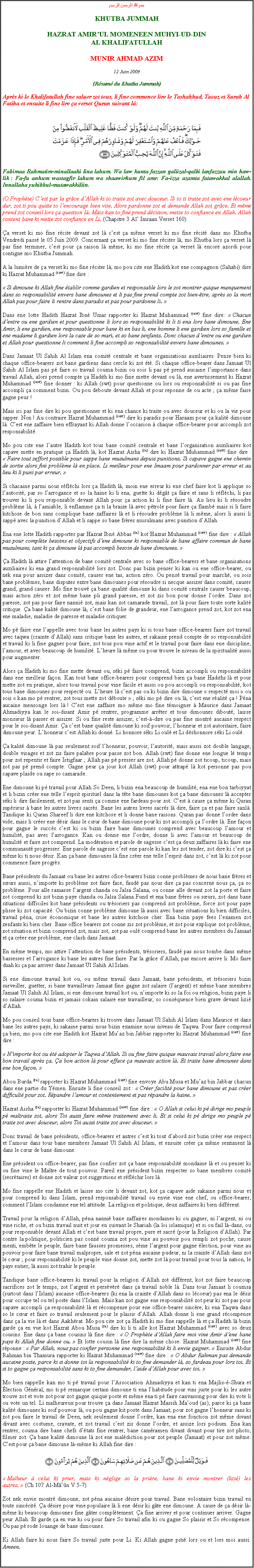 Text Box: بسم الله الرحمن الرحيمKHUTBA JUMMAHHAZRAT AMIRUL MOMENEEN MUHYI-UD-DINAL KHALIFATULLAHMUNIR AHMAD AZIM12 Juin 2009(Rsum du Khutba Jummah)Aprs ki le Khalifatullah fine saluer zot tous, li fine commence lire le Tashahhud, Taouz et Surah Al Fatiha et ensuite li fine lire a verset Quran suivant l:￼Fabimaa Rahmatim-minallaahi lina lahum. Wa law kunta fazzan galiizal-qalbi lanfazzuu min haw-lik : Fa-fu anhum wastagfir lahum wa shaawirhum fil amr. Fa-izza azamta fatawakkal alallah. Innallaha yuhibbul-mutawakkiliin.(O Prophte) Cest par la grce dAllah ki to traite zot avec douceur. Si to ti traite zot avec ene lcoeur dur, zot ti pou quitte to lencourage bien vite. Alors pardonne zot et demande Allah zot grce. Et mme prend zot conseil lors a question l. Mais kan to fine prend dcision, mette to confiance en Allah. Allah content bane ki mette zot confiance en Li. (Chapitre 3 Al Imraan Verset 160)a verset ki mo fine rcite devant zot l cest a mme verset ki mo fine rcit dans mo Khutba Vendredi pass le 05 Juin 2009. Concernant a verset ki mo fine rciter l, mo Khutba lors a verset l pas fine terminer, cest pour a raison l mme, ki mo fine rcite a verset l encore azordi pour contigne mo Khutba Jummah. A la lumire de a verset ki mo fine rciter l, mo pou cite ene Hadith kot ene compagnon (Sahabi) dire ki Hazrat Muhammad (saw) fine dire : Si dimoune ki Allah fine tablir comme gardien et responsable lors le zot montrer quique manquement dans so responsabilit envers bane dimounes et li pas fine prend compte zot bien-tre, aprs so la mort Allah pas pour faire li rentre dans paradis et pas pour pardonne li. Dans ene lotte Hadith Hazrat Ibn Umar rapporter ki Hazrat Muhammad (saw) fine dire:  Chacun dentre ou ene gardien et pour questionne li lors so responsabilit ki li ti ena lors bane dimoune. Ene Amir, li ene gardien, ene responsable pour bane ki en bas li, ene homme li ene gardien lors so famille et ene madame li gardien lors la caze de so mari, et so bane zenfants. Donc chacun dentre ou ene gardien et Allah pour questionne li comment li fine accompli so responsabilit envers bane dimounes. Dans Jamaat Ul Sahih Al Islam ena comit centrale et bane organisations auxiliaires. Pense bien ki chaque office-bearers zot bane gardiens dans cercle ki zot t. Si chaque office-bearer dans Jamaat Ul Sahih Al Islam pas p faire so travail couma bizin ou sois li pas p prend aucaine limportance dans travail Allah, alors prend compte a Hadith ki mo fine mette devant ou l, ene avertissement ki Hazrat Muhammad (saw) fine donner : ki Allah (swt) pour questionne ou lors ou responsabilit si ou pas fine accompli a comment bizin. Ou pou deboute devant Allah et pour reponne de ou acte ; a mme faire gagne peur !Mais ici pas fine dire ki pou questionner et ki ena chance ki traite ou avec douceur et ki ou la vie pour sapper. Non ! Au contraire Hazrat Muhammad (saw) dire ki paradis pour Haraam pour a kalit dimoune l. Cest ene zaffaire bien effrayant ki Allah donne loccasion  chaque office-bearer pour accompli zot responsabilit.Mo pou cite ene lautre Hadith kot tous bane comit centrale et bane lorganisation auxiliaires kot capave mette en pratique a Hadith l, kot Hazrat Aisha (ra) dire ki Hazrat Muhammad (saw) fine dire :  Faire tout zeffort possible pour sappe bane musulmans depuis punitions. Si capave gagne ene chemin de sortie alors fini problme l en place. Li meilleur pour ene Imaam pour pardonner par erreur et au lieu ki li puni par erreur. Si chacaine parmi nous rflchi lors a Hadith l, moin ene erreur ki ene chef faire kot li applique so lautorit, par so larrogance et so la haine ki li ena, guette ki dgt a faire et sans li rflchi, li pas trouver ki li pou responsable devant Allah pour a action ki li fine faire l. Au lieu ki li rsoudre problme l,  lamiable, li enflamme a ti la braize l avec ptrole pour faire a flamb mais si li faire kitchose de bon sans complique bane zaffaires l et li rsoudre problme l li mme, alors li aussi li sapp avec la punition dAllah et li sappe so bane frres musulmans avec punition dAllah.Ena ene lotte Hadith rapporter par Hazrat Ibn Abbas (ra) kot Hazrat Muhammad (saw) fine dire :  Allah pas pour complte besoins et objectifs dene dimoune ki responsable de bane affaire commun de bane musulmans, tant ki a dimoune l pas accompli besoin de bane dimounes. a Hadith l attire lattention de bane comit centrale avec so bane office-bearers et bane organisations auxiliaires ki ena grand responsabilit lors zot. Donc pas bizin penser ki kan ou ene office-bearer, ou nek ena pour assizer dans comit, causer ene tas, action zro. Ou pens travail pour march, ou sois bane problmes, bane disputes entre bane dimounes pour rsoudre si necque assizer dans comit, causer grand, grand causer. Mo fine trouv a bane qualit dimoune ki dans comit centrale causer beaucoup, mais action zro et zot mme bane pli grand paresse, et zot zis bon pour donne lordre. Dans zot paresse, zot pas pour faire nanni zot, mais kan zot camarade travail, zot l pour faire toute sorte kalit critique. a bane kalit dimoune l, cest bane folie de grandeur, ene larrogance prend zot, kot zot ena ene maladie, maladie de paresse et maladie critiquer.Mo p faire ene lappelle avec tous bane les autres pays ki si tous bane office-bearers faire zot travail avec taqwa (crainte dAllah) sans critique bane les autres, et sakaine prend compte de so responsabilit et travail ki li fine gagner pour faire, zot tous pou vine actif et le travail pour faire dans ene discipline, lamour, et avec beaucoup de humilit. Lheure l mme ou pour trouve le niveau de la spiritualit aussi pour augmenter.Alors a Hadith ki mo fine mette devant ou, ski p faire comprend, bizin accompli ou responsabilit dans ene meilleur faon. Kan tout bane office-bearers pour comprend bien a bane Hadiths l et pour mette zot en pratique, alors tous travail pour vine facile et aussi ou pou accompli ou responsabilit, kot tous bane dimounes pour respect ou. Lheure l cest pas ou ki bizin dire dimoune  respect moi  ou sois  kan mo p rentrer, zot tous mette zot dboute  ; ski mo p dire ou l, cest ene ralit a ! Pna aucaine mensonge lors l ! Cest ene zaffaire mo mme mo fine tmoigner  Maurice dans Jamaat Ahmadiyya kan le soi-disant Amir p rentrer, programme arrter et tous dimounes dibout, laisse monsieur l passer et assizer. Si ou fine reste assizer, cest--dire ou pas fine montr aucaine respect pour le soi-disant Amir. a cest bane qualit dimoune ki soif pouvoir, lhonneur et zot autoritaire, faire dimoune peur. Lhonneur cest Allah ki donn. Li honnore ski Li oul et Li dshonnore ski Li oul. a kalit dimoune l pas seulement soif lhonneur, pouvoir, lautorit, mais aussi zot double langage, double visages et zot zis faire palabre pour passe zot bon. Allah (swt) fine donne ene longue l temps pour zot repentir et faire Istigfaar ; Allah pas p presser are zot. Allah p donne zot ticoup, ticoup, mais zot pas p prend compte. Gagne peur a jour kot Allah (swt) pour attrap l kot personne pas pou capave plaide ou sape so camarade.Ene dimoune ki p travail pour Allah So Deen, li bizin ena beaucoup de humilit, ena ene bon tarbiyyat et li bizin crer ene telle lesprit spirituel dans la tte bane dimounes kot a bane dimounes l accepter ski li dire facilement, et zot pas senti a comme ene fardeau pour zot. Cest  cause a mme ki Quran suprieur  bane les autres livres sacrs. Bane les autres livres sacrs l dire, faire a et pas faire sanl. Tandique ki Quran Shareef li dire ene kitchose et li donne bane raisons. Quran pas donne lordre dans vide, mais li crer ene dsir dans le cur de bane dimoune pour ki zot accompli a lordre l. Ene faon pour gagne le succs cest ki ou bizin faire bane dimounes comprend avec beaucoup lamour et humilit, pas avec larrogance. Kan ou donne ene lordre, donne li avec lamour et beaucoup de humilit et faire zot comprend. La modration et parole de sagesse cest a deux zaffaires l ki faire ene communaut progresser. Ene parole de sagesse cest ene parole ki kan les zot tender, zot dire ki cest a mme ki ti nous dsir. Kan a bane dimounes l fine crer ene telle lesprit dans zot, cest l ki zot pour commence faire progrs.Bane prsidents du Jamaat ou bane les autres ofice-bearers bizin conne problmes de nous bane frres et surs aussi, nimporte ki problme zot faire face, faud pas nous dire a pas concerne nous a, a so problme. Pour alle ramasse largent chanda ou Jalsa Salana, ou conne alle devant zot la porte et faire zot comprend ki zot bizin paye chanda ou Jalsa Salana Fund et ena bane frres ou surs, zot dans bane situations difficiles kot bane prsidents ou trsoriers pas comprend zot problme, force zot pour paye plisse ki zot capacit. Ou bizin conne problme dimoune l aussi avec bane situations ki bien difficiles, travail pna, crise conomique et bane les autres kitchose cher. Ena bizin paye fees lexamen zot zenfants ki bien cher. Bane office bearers zot conne zis zot problme, et zot pour explique zot problme, zot situation et bizin comprend zot, mais zot, zot pas oul comprend bane les autres membres du Jamaat et a crer ene problme, ene clash dans Jamaat. En mme temps, mo attire lattention de bane prsidents, trsoriers, faud pas nous tombe dans mme bassesses et larrogance ki bane les autres fine faire. Par la grce dAllah, pas encore arrive li. Mo faire duah ki a pas arriver dans Jamaat Ul Sahih Al Islam.Si ene dimoune travail kot ou, ou mme travail dans Jamaat, bane prsidents, et trsoriers bizin surveiller, guetter, si bane travailleurs Jamaat fine gagne zot salaire (largent) et mme bane membres Jamaat Ul Sahih Al Islam, si ene dimoune travail kot ou, nimporte ki so la foi ou religion, bizin paye li so salaire couma bizin et jamais cokain salaire ene travailleur, so consquence bien grave devant lizi dAllah.Mo pou conseil tous bane office-bearers ki trouve dans Jamaat Ul Sahih Al Islam dans Maurice et dans bane les autres pays, ki sakaine parmi nous bizin examine nous niveau de Taqwa. Pour faire comprend a bien, mo pou cite ene Hadith kot Hazrat Muaz bin Jabbar rapporter ki Hazrat Muhammad (saw) fine dire : Nimporte kot ou t adopter le Taqwa dAllah. Si ou fine faire quique mauvais travail alors faire ene bon travail aprs a. a bon action l pour efface a mauvais action l. Et traite bane dimounes dans ene bon faon.  Abou Burda (ra) rapporter ki Hazrat Muhammad (saw) fine envoye Abu Musa et Muaz bin Jabbar chacun dans ene partie du Ymen. Ensuite li fine conseil zot :  Crer facilit pour bane dimoune et pas crer difficult pour zot. Rpandre lamour et contentement et pas rpandre la haine. Hazrat Aisha (ra) rapporter ki Hazrat Muhammad (saw) fine dire :  O Allah si celui ki p dirige mo peuple p maltraite zot, alors Toi aussi faire mme traitement avec li. Et si celui ki p dirige mo peuple p traite zot avec douceur, alors Toi aussi traite zot avec douceur. Donc travail de bane prsidents, office-bearers et autres cest ki tout dabord zot bizin crer ene respect et lamour dans tous bane membres Jamaat Ul Sahih Al Islam, et ensuite crer a mme sentiment l dans le cur de bane dimoune.Ene prsident ou office-bearer, pas fine confier zot a bane responsabilit mondaine l et ou penser ki ou fine vine le Matre de tout pouvoir. Pareil ene prsident bizin respecter so bane membres comit (secrtaires) et donne zot valeur zot suggestions et rflchir lors l.Mo fine rappelle ene Hadith et laisse mo cite li devant zot, kot a capave aide sakaine parmi nous et pour comprend ki dans Islam, prend responsabilit travail ou envie vine ene chef, ou office-bearer, comment lIslam condamne ene tel attitude. La religion et politique, deux zaffaires ki bien diffrent.Travail pour la religion dAllah, pna nanni bane zaffaires mondaines ki ou gagner, ni largent, ni ou vine riche, et ou bizin travail nuit et jour en suivant le Shariah (la loi islamique) et si ou fail l-dans, ou pour responsable devant Allah et cest bane travail propre, pure et sacr (pour la Religion dAllah). Par contre la politique, politicien pas conn couma zot pou vine au pouvoir pou rempli zot poche, cause menti, embte le peuple, faire bane fausses promesses, sme largent pour gagne lection, pour vine au pouvoir pour faire bane travail malpropre, sale et zot pna aucaine pudeur, ni la crainte dAllah dans zot le cur ; pour responsabilit ki le peuple vine donne zot, mette zot l pour travail pour tous la nation, le pays entier, l aussi zot trahir le peuple. Tandique bane office-bearers ki travail pour la religion dAllah zot diffrent, kot zot faire beaucoup sacrifices zot le temps, zot largent et persvr dans a travail noble l. Dans tous Jamaat li coumsa (surtout dans lIslam) aucaine office-bearers (ki ena la crainte dAllah dans so lcoeur) pas ena le dsir pour occupe tel ou tel poste dans lIslam. Mais kan zot gagne ene responsabilit zot peur ki zot pas pour capave accompli a responsabilit l et rcompense pour ene office-bearer sincre, ki ena Taqwa dans so le cur et faire so travail seulement pour le plaisir dAllah. Allah donne li ene grand rcompense dans a la vie l et dans Aakhrat. Mo pou cite zot a Hadith ki mo fine rappelle l et a Hadith l bizin garde a en vue kot Hazrat Abou Musa (ra) dire ki li ti alle kot Hazrat Muhammad (saw) avec so deux cousins. Ene dans a bane cousins l fine dire :  O Prophte dAllah faire moi vine Amir dene bane pays ki Allah fine donne ou.  Et lotte cousin l fine dire la mme chose. Hazrat Muhammad (saw) fine rponne :  Par Allah, nous pas confier personne ene responsabilit ki li envie gagner.  Ensuite Abdur Rahman bin Thamura rapporter ki Hazrat Muhammad (saw) fine dire :  O Abdur Rahman pas demande aucaine poste, parce ki si donne toi la responsabilit ki to fine demander l, so fardeau pour lors toi. Et si to gagne a responsabilit sans ki to fine demander, laide dAllah pour avec toi. Mo bien rappelle kan mo ti p travail pour lAssociation Ahmadiyya et kan ti ena Majlis--Shura et lection Gnral, mo ti p remarque certain dimoune ti ena lhabitude pour vini juste pour ki les autre trouve zot et vote zot pour zot gagne quique poste et mme ena ti p faire canvassing pour dire ki vote li ou vote un tel. Li malheureux pour trouve a dans Jamaat Hazrat Massih Maoud (as), parce ki a bane kalit dimounes ki soif pouvoir l, ou pou gagne kit poste dans Jamaat, pour zot gagne lhonneur sans ki zot pou faire le travail de Deen, nek seulement donne lordre, kan ena ene fonction zot mme divant divant avec costume, cravate, et zot travail cest zis donne lordre, et assize lors podium. Ena kan rentrer, couma dire bane chefs dtats fine rentrer, bane camramen divant divant pour tire zot photo, filmer zot. a bane kalit dimoune l zot ene maldiction pour zot peuple (Jamaat) et pour zot mme. Cest pour a bane dimoune l-mme ki Allah fine dire :￼ Malheur  celui ki prier, mais ki nglige so la prire, bane ki envie montrer (lizi) les autres.  (Ch.107 Al-Mn V.5-7)Zot nek envie montr dimoune, zot pna aucaine dsire pour travail. Bane volontaire bizin travail en toute sincrit. a dsire pour vine populaire l li ene dsir ki gte ene dimoune. A cause de a dsir l-mme ki beaucoup dimounes fine gter compltement. a fine arriver et pour continuer arriver. Gagne peur Allah. Et garde a en vue ki ou pour faire So travail afin ki ou gagne So plaisir et So rcompense. Ou pas p rode louange de bane dimounes. Ki Allah faire ki nous faire So travail juste pour Li. Ki Allah gagne piti lors ou et lors moi aussi. Ameen.