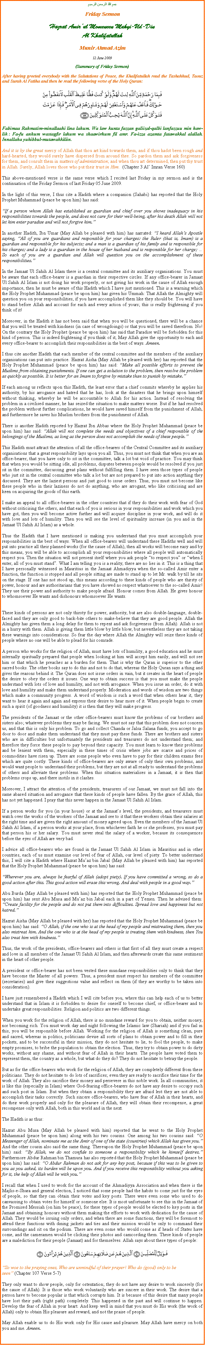 Text Box: بسم الله الرحمن الرحيمFriday SermonHazrat Amirul Momeneen Muhyi-Ud-DinAl KhalifatullahMunir Ahmad Azim12 June 2009 (Summary of Friday Sermon)After having greeted everybody with the Salutations of Peace, the Khalifatullah read the Tashahhud, Taouz and Surah Al Fatiha and then he read the following verse of the Holy Quran:￼Fabimaa Rahmatim-minallaahi lina lahum. Wa law kunta fazzan galiizal-qalbi lanfazzuu min haw-lik : Fa-fu anhum wastagfir lahum wa shaawirhum fil amr. Fa-izza azamta fatawakkal alallah. Innallaha yuhibbul-mutawakkiliin.And it is by the great mercy of Allah that thou art kind towards them, and if thou hadst been rough and hard-hearted, they would surely have dispersed from around thee. So pardon them and ask forgiveness for them, and consult them in matters of administration; and when thou art determined, then put thy trust in Allah. Surely, Allah loves those who put their trust in Him.  (Chapter 3 Al Imran Verse 160)This above-mentioned verse is the same verse which I recited last Friday in my sermon and is the continuation of the Friday Sermon of last Friday 05 June 2009. In the light of this verse, I thus cite a Hadith where a companion (Sahabi) has reported that the Holy Prophet Muhammad (peace be upon him) has said: If a person whom Allah has established as guardian and chief over you shows inadequacy in his responsibilities towards the people, and does not care for their well-being, after his death Allah will not let him enter paradise and will not forgive him.In another Hadith, Ibn Umar (May Allah be pleased with him) has narrated: I heard Allahs Apostle saying, All of you are guardians and responsible for your charges: the Ruler (that is, Imam) is a guardian and responsible for his subjects; and a man is a guardian of his family and is responsible for his charges; and a lady is a guardian in the house of her husband and is responsible for her charge;  So each of you are a guardian and Allah will question you on the accomplishment of these responsibilities.In the Jamaat Ul Sahih Al Islam there is a central committee and its auxiliary organisations. You must be aware that each office-bearer is a guardian in their respective circles. If any office-bearer in Jamaat Ul Sahih Al Islam is not doing his work properly, or not giving his work in the cause of Allah enough importance, then he must be aware of this Hadith which I have just mentioned. This is a warning which the Holy Prophet Muhammad (peace be upon him) has given his Ummah: That Allah the Almighty will question you on your responsibilities, if you have accomplished them like they should be. You will have to stand before Allah and account for each and every action of yours; this is really frightening if you think of it!Moreover, in the Hadith it has not been said that when you will be questioned, there will be a chance that you will be treated with kindness (in case of wrongdoings) or that you will be saved therefrom. No! On the contrary the Holy Prophet (peace be upon him) has said that Paradise will be forbidden for this kind of person. This is indeed frightening if you think of it; May Allah give the opportunity to each and every office-bearer to accomplish their responsibilities in the best of ways. Ameen.I thus cite another Hadith that each member of the central committee and the members of the auxiliary organisations can put into practice. Hazrat Aisha (May Allah be pleased with her) has reported that the Holy Prophet Muhammad (peace be upon him) has said: Make all possible efforts to prevent the Muslims from obtaining punishments. If one can get a solution to the problem, then resolve the problem as quickly as possible. It is better for an Imam to forgive by mistake than to punish by mistake.If each among us reflects upon this Hadith, the least error that a chief commits whereby he applies his authority, by his arrogance and hatred that he has, look at the disasters that he brings upon himself without thinking, whereby he will be accountable to Allah for his action. Instead of resolving the problem in a civilised manner, he has seized the situation to make matters worse. But if he had resolved the problem without further complications, he would have saved himself from the punishment of Allah, and furthermore he saves his Muslim brothers from the punishment of Allah.There is another Hadith reported by Hazrat Ibn Abbas where the Holy Prophet Muhammad (peace be upon him) has said: Allah will not complete the needs and objectives of a chief responsible of the belongings of the Muslims, as long as the person does not accomplish the needs of these people.This Hadith must attract the attention of all the office-bearers of the Central Committee and its auxiliary organisations that a great responsibility lays upon you all. Thus, you must not think that when you are an office-bearer, that you have only to sit in the committee, talk a lot but void of practice. You may think that when you would be sitting idle, all problems, disputes between people would be resolved if you just sit in the committee, discussing great plans without fulfilling them. I have seen those types of people who just sit in the central committee who talk a lot but are not prepared to put into action anything they discussed. They are the laziest persons and just good to issue orders. Thus, you must not become like these people who in their laziness do not do anything, who are arrogant, who like criticising and are keen on acquiring the goods of this earth. I make an appeal to all office-bearers in the other countries that if they do their work with fear of God without criticising the others, and that each of you is serious in your responsibilities and work which you have got, then you will become active further and will acquire discipline in your work, and will do it with love and lots of humility. Then you will see the level of spirituality increase (in you and in the Jamaat Ul Sahih Al Islam) as a whole.Thus the Hadith that I have mentioned is making you understand that you must accomplish your responsibilities in the best of ways. When all office-bearers will understand these Hadiths well and will put into practice all their planned works (for the cause of Allah), then all works will become easy and by this means, you will be able to accomplish all your responsibilities where all people will automatically respect you. Then the situation will not present itself where you ask people to respect you or when I enter, all of you must stand. What I am telling you is a reality; there are no lies in it. This is a thing that I have personally witnessed in Mauritius in the Jamaat Ahmadiyya when the so-called Amir enter a function, the function is stopped and all people sitting are made to stand up to let Mr. walk by till he sits on the stage. If one has not stood up, this means according to these kinds of people who are thirsty of power, honour and are authoritarians that you have showed no respect whatsoever to the so-called Amir! They use their power and authority to make people afraid. Honour comes from Allah. He gives honour to whomsoever He wants and dishonours whomsoever He wants.These kinds of persons are not only thirsty for power, authority, but are also double-language, double-faced and they are only good to back-bite others to make-believe that they are good people. Allah the Almighty has given them a long delay for them to repent and ask forgiveness (from Allah). Allah is not in a hurry with them. Allah is giving them little blow by little blow, but nevertheless they are not taking these warnings into considerations. So fear the day where Allah the Almighty will seize these kinds of people where no one will be able to plead for his comrade.A person who works for the religion of Allah, must have lots of humility, a good education and he must internally spiritually prepared that people when looking at him will accept him easily, and will not see him or that which he preaches as a burden for them. That is why the Quran is superior to the other sacred books. The other books say to do this and not to do that, whereas the Holy Quran says a thing and gives the reasons behind it. The Quran does not issue orders in vain, but it creates in the heart of people the desire to obey the orders it issues. One way to obtain success is that you must make the people understand with lots of love and humility, and not with arrogance. When you issue an order, do it with love and humility and make them understand properly. Moderation and words of wisdom are two things which make a community progress. A word of wisdom is such a word that when others hear it, they want to hear it again and again and express their desire to hear more of it. When people begin to create such a spirit (of goodness and humility) it is then that they will make progress.The presidents of the Jamaat or the other office-bearers must know the problems of our brothers and sisters also; whatever problems they may be facing. We must not say that this problem does not concern us, and that this is only his problem. To go and collect Chanda or Jalsa Salana funds, you accept to go door to door and make them understand that they must pay these funds. There are brothers and sisters who are in difficulties but unfortunately the presidents and treasurers do not understand them; and therefore they force these people to pay beyond their capacity. You must learn to know their problems and be lenient with them, especially in these times of crisis where jobs are scarce and prices of commodities have risen up. There are some people who even have to pay for their children exams fees which are quite costly. These kinds of office-bearers are only aware of only their own problems, and would want people to understand their problems, but they are not at all ready to understand the problems of others and alleviate their problems. When this situation materialises in a Jamaat, it is then that problems crops up, and there instils in it clashes.Moreover, I attract the attention of the presidents, treasurers of our Jamaat, we must not fall into the same abased situation and arrogance that these kinds of people have fallen. By the grace of Allah, this has not yet happened. I pray that this never happen in the Jamaat Ul Sahih Al Islam. If a person works for you (in your house) or at the Jamaats level, the presidents, and treasurers must watch over the works of the workers of the Jamaat and see to it that these workers obtain their salaries at the right time and are given the right amount of money agreed upon. Even the members of the Jamaat Ul Sahih Al Islam, if a person works at your place, from whichever faith he or she professes, you must pay that person his or her salary. You must never steal the salary of a worker, because its consequences before the eyes of Allah are very bad.I advice all office-bearers who are found in the Jamaat Ul Sahih Al Islam in Mauritius and in other countries, each of us must examine our level of fear of Allah, our level of piety. To better understand this, I will cite a Hadith where Hazrat Muaz bin Jabal (May Allah be pleased with him) has reported that the Holy Prophet Muhammad (peace be upon him) has said:Wherever you are, always be fearful of Allah (adopt piety). If you have committed a wrong, so do a good action after this. This good action will erase this wrong. And deal with people in a good way.Abu Burda (May Allah be pleased with him) has reported that the Holy Prophet Muhammad (peace be upon him) has sent Abu Musa and Muaz bin Jabal each in a part of Yemen. Then he advised them: Create facility for the people and do not put them into difficulties. Spread love and happiness but not hatred.Hazrat Aisha (May Allah be pleased with her) has reported that the Holy Prophet Muhammad (peace be upon him) has said: O Allah, if the one who is at the head of my people and mistreating them, then you also mistreat him. And the one who is at the head of my people is treating them with kindness, then You also treat him with kindness. Thus, the work of the presidents, office-bearers and others is that first of all they must create a respect and love in all members of the Jamaat Ul Sahih Al Islam, and then afterwards create this same sentiment in the heart of other people.A president or office-bearer has not been vested these mundane responsibilities only to think that they have become the Master of all powers. Thus, a president must respect his members of the committee (secretaries) and give their suggestions value and reflect on them (if they are worthy to be taken into consideration).I have just remembered a Hadith which I will cite before you, where this can help each of us to better understand that in Islam it is forbidden to desire for oneself to become chief, or office-bearer and to undertake great responsibilities. Religion and politics are two different things.When you work for the religion of Allah, there is no mundane reward for you to obtain, neither money, nor becoming rich. You must work day and night following the Islamic law (Shariah) and if you fail in this, you will be responsible before Allah. Working for the religion of Allah is something clean, pure and sacred, whereas in politics, politicians devise all sorts of plans to obtain power and to fill in their pockets, and to be successful in their mission, they do not hesitate to lie, to fool the people, to make empty promises, to bribe the population to obtain the election. Thus, they try to obtain power to do dirty works, without any shame, and without fear of Allah in their hearts. The people have voted them to represent them, the country as a whole, but what do they do? They do not hesitate to betray the people.But as for the office-bearers who work for the religion of Allah, they are completely different from these politicians. They do not hesitate to do lots of sacrifices; even they are ready to sacrifice their time for the work of Allah. They also sacrifice their money and persevere in this noble work. In all communities, it is like this (especially in Islam) where God-fearing office-bearers do not have any desire to occupy such and such post in Islam. But when they obtain a responsibility they are afraid lest they are not able to accomplish their tasks correctly. Such sincere office-bearers, who have fear of Allah in their hearts, and do their work properly and only for the pleasure of Allah, they will obtain their recompense, a great recompense only with Allah, both in this world and in the next.The Hadith is as thus:Hazrat Abu Musa (May Allah be pleased with him) reported that he went to the Holy Prophet Muhammad (peace be upon him) along with his two cousins. One among his two cousins said: O Messenger of Allah, nominate me as the Amir of one of the state (countries) which Allah has given you. And the other cousin also said the same thing. Thereupon the Holy Prophet Muhammad (peace be upon him) said: By Allah, we do not confide to someone a responsibility which he himself desires. Furthermore Abdur Rahman bin Thamura has also reported that the Holy Prophet Muhammad (peace be upon him) has said: O Abdur Rahman do not ask for any key post, because if this was to be given to you as you asked, its burden will be upon you. And if you receive this responsibility without you asking for it, the help of Allah will be with you.I recall that when I used to work for the account of the Ahmadiyya Association and when there is the Majlis-e-Shura and general election, I noticed that some people had the habits to come just for the eyes of people, so that they can obtain their votes and key posts. There were even some who used to do canvassing to obtain votes for himself or someone else. It is most unfortunate to see this in the Jamaat of the Promised Messiah (on him be peace), for these types of people would be elected to key posts in the Jamaat and obtaining honours without them making the efforts to work with dedication for the cause of Allah. They would be issuing only orders, and when there are some functions, they will be foremost to attend these functions with dining jackets and ties and their mission would be only to command their surroundings and sit on the podium. There are even some who would come as if heads of States have come, and the cameramen would be clicking their photos and camcording them. These kinds of people are a malediction for their people (Jamaat) and for themselves. Allah says about these types of people:￼So woe to the praying ones, Who are unmindful of their prayer! Who do (good) only to be seen (Chapter 107 Verse 5-7)They only want to show people, only for ostentation; they do not have any desire to work sincerely (for the cause of Allah). It is those who work voluntarily who are sincere in their work. The desire that a person have to become popular is that which corrupts him. It is because of this desire that many people have lost their path (right path) completely. This happened in the past and will continue to happen. Develop the fear of Allah in your heart. And keep well in mind that you must do His work (the work of Allah) only to obtain His pleasure and reward, and not the praise of people. May Allah enable us to do His work only for His cause and pleasure. May Allah have mercy on both you and me. Ameen.