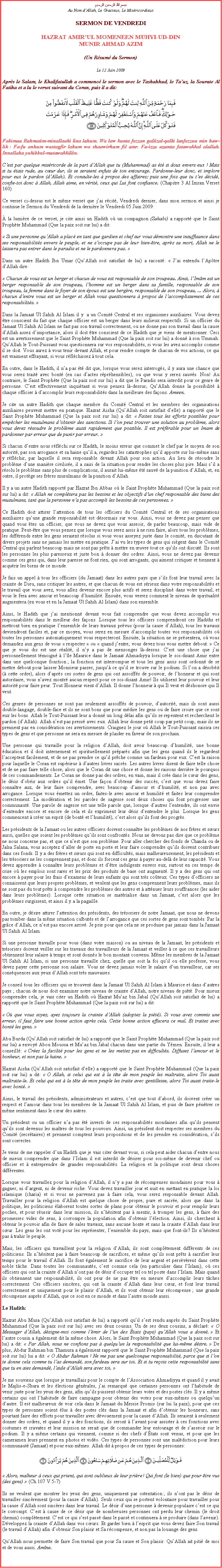 Text Box: بسم الله الرحمن الرحيمAu Nom dAllah, Le Gracieux, Le MisricordieuxSERMON DE VENDREDIHAZRAT AMIRUL MOMENEEN MUHYI-UD-DINMUNIR AHMAD AZIM(Un Rsum du Sermon)
Le 12 Juin 2009Aprs le Salam, le Khalifatullah a commenc le sermon avec le Tashahhud, le Tauz, la Sourate Al Fatiha et a lu le verset suivant du Coran, puis il a dit:￼
Fabimaa Rahmatim-minallaahi lina lahum. Wa law kunta fazzan galiizal-qalbi lanfazzuu min haw-lik : Fa-fu anhum wastagfir lahum wa shaawirhum fil amr. Fa-izza azamta fatawakkal alallah. Innallaha yuhibbul-mutawakkiliin.
Cest par quelque misricorde de la part dAllah que tu (Muhammad) as t si doux envers eux ! Mais si tu tais rude, au cur dur, ils se seraient enfuis de ton entourage. Pardonne-leur donc, et implore pour eux le pardon (dAllah). Et consulte-les  propos des affaires; puis une fois que tu tes dcid, confie-toi donc  Allah, Allah aime, en vrit, ceux qui Lui font confiance. (Chapitre 3 Al Imran Verset 160) 
Ce verset ci-dessus est le mme verset que jai rcit, Vendredi dernier, dans mon sermon et ainsi je continue le Sermon du Vendredi de la dernire le Vendredi 05 Juin 2009. 
 la lumire de ce verset, je cite ainsi un Hadith o un compagnon (Sahabi) a rapport que le Saint Prophte Muhammad (Que la paix soit sur lui) a dit: 
 Si une personne quAllah a plac en tant que gardien et chef sur vous dmontre une insuffisance dans ses responsabilits envers le peuple, et ne soccupe pas de leur bien-tre, aprs sa mort, Allah ne le laissera pas entrer dans le paradis et ne le pardonnera pas. 
Dans un autre Hadith Ibn Umar (QuAllah soit satisfait de lui) a racont:  Jai entendu lAptre dAllah dire:  Chacun de vous est un berger et chacun de vous est responsable de son troupeau. Ainsi, lImm est un berger responsable de son troupeau, lhomme est un berger dans sa famille, responsable de son troupeau, la femme dans le foyer de son poux est une bergre, responsable de son troupeau, ... Alors,  chacun dentre vous est un berger et Allah vous questionnera  propos de laccomplissement de ces responsabilits. Dans la Jamaat Ul Sahih Al Islam il y  a un Comit Central et ses organismes auxiliaires. Vous devez tre conscient du fait que chaque officier est un berger dans leurs milieux respectifs. Si un officier du Jamaat Ul Sahih Al Islam ne fait pas son travail correctement, ou ne donne pas son travail dans la cause dAllah assez dimportance, alors il doit tre conscient de ce Hadith que je viens de mentionner. Ceci est un avertissement que le Saint Prophte Muhammad (Que la paix soit sur lui) a donn  son Ummah: QuAllah le Tout-Puissant vous questionnera sur vos responsabilits, si vous les avez accomplis comme il se doit. Vous aurez  vous tenir devant Allah, et pour rendre compte de chacun de vos actions, ce qui est vraiment effrayant, si vous rflchissez  tout cela. 
En outre, dans le Hadith, il na pas t dit que, lorsque vous serez interrogs, il y aura une chance que vous serez trait avec bont (en cas dactes rprhensibles), ou que vous y serez sauvs. Non! Au contraire, le Saint Prophte (Que la paix soit sur lui) a dit que le Paradis sera interdit pour ce genre de personne. Cest effectivement inquitant si vous pensez l-dessus; QuAllah donne la possibilit  chaque officier  daccomplir leurs responsabilits dans la meilleure des faons. Ameen. 
Je cite un autre Hadith que chaque membre du Comit Central et les membres des organisations auxiliaires peuvent mettre en pratique. Hazrat Aisha (QuAllah soit satisfait delle) a rapport que le Saint Prophte Muhammad (Que la paix soit sur lui) a dit:  Faites tous les efforts possibles pour empcher les musulmans dobtenir des sanctions. Si lon peut trouver une solution au problme, alors vous devez rsoudre le problme aussi rapidement que possible. Il est prfrable pour un Imam de pardonner par erreur que de punir par erreur. 
Si chacun dentre nous rflchi sur ce Hadith, le moins erreur que commet le chef par le moyen de son autorit, par son arrogance et sa haine quil a, regardez les catastrophes quil apporte sur lui-mme sans y rflchir, par laquelle il sera responsable devant Allah pour son action. Au lieu de rsoudre le problme dune manire civilise, il a saisi de la situation pour rendre les choses plus pire. Mais sil a rsolu le problme sans plus de complications, il aurait lui-mme t sauv de la punition dAllah, et, en outre, il protge ses frres musulmans de la punition dAllah. 
Il y a un autre Hadith rapport par Hazrat Ibn Abbas o le Saint Prophte Muhammad (Que la paix soit sur lui) a dit:  Allah ne compltera pas les besoins et les objectifs dun chef responsable des biens des musulmans, tant que la personne na pas accompli les besoins de ces personnes.  
Ce Hadith doit attirer lattention de tous les officiers du Comit Central et de ses organisations auxiliaires quune grande responsabilit est dsormais sur vous. Ainsi, vous ne devez pas penser que quand vous tes un officier, que vous ne devez que vous asseoir, de parler beaucoup, mais vide de pratique. Peut-tre que vous pensez que lorsque vous serez assis  ne rien faire, alors tous les problmes, les diffrends entre les gens seraient rsolus si vous vous asseyez juste dans le comit, en discutant de divers projets sans ne jamais les mettre en pratique. Jai vu les types de gens qui sigent dans le Comit Central qui parlent beaucoup mais ne sont pas prts  mettre en uvre tout ce quils ont discut. Ils sont les personnes les plus paresseux et juste bon  donner des ordres. Ainsi, vous ne devez pas devenir comme ces gens qui, dans leur paresse ne font rien, qui sont arrogants, qui aiment critiquer et tiennent  acqurir les biens de ce monde. 
Je fais un appel  tous les officiers (du Jamaat) dans les autres pays que sils font leur travail avec la crainte de Dieu, sans critiquer les autres, et que chacun de vous est srieux dans votre responsabilits et le travail que vous avez, vous allez devenir encore plus actifs et serez disciplin dans votre travail, et vous le fera avec amour et beaucoup dhumilit. Ensuite, vous verrez comment le niveau de spiritualit augmentera (en vous et en la Jamaat Ul Sahih Al Islam) dans son ensemble. 
Ainsi, le Hadith que jai mentionn devant vous fait comprendre que vous devez accomplir vos responsabilits dans le meilleur des faons. Lorsque tous les officiers comprendront ces Hadiths et mettront bien en pratique lensemble de leurs travaux prvus (pour la cause dAllah), tous les travaux deviendront faciles et, par ce moyen, vous serez en mesure daccomplir toutes vos responsabilits o toutes les personnes automatiquement vous respecteront. Ensuite, la situation ne se prsentera, o vous demandez aux gens de vous  respecter  ou  quand jentre, vous devez tous vous mettre debout.  Ce que je vous dis est une ralit, il ny a pas de mensonges l-dessus. Cest une chose que jai personnellement tmoign  lle Maurice dans le Jamaat Ahmadiyya lorsque le soi-disant Amir entre dans une quelconque fonction ; la fonction est interrompue et tous les gens assis sont ordonn de se mettre debout pour laisser Monsieur passer, jusqu ce quil se trouve sur le podium. Si lon a dsobit ( cette ordre), alors daprs ces sortes de gens qui ont assoiffs de pouvoir, de lhonneur et qui sont autoritaire, vous navez montr aucun respect pour ce soi-disant Amir! Ils utilisent leur pouvoir et leur autorit pour faire peur. Tout Honneur vient dAllah. Il donne lhonneur  qui Il veut et dshonore qui Il veut.  
Ces genres de personnes ne sont pas seulement assoiffs de pouvoir, dautorit, mais ils sont aussi double-langage, double-face et ils ne sont bons que pour mdire les gens ou de faire croire que ce sont eux les bons. Allah le Tout-Puissant leur a donn un long dlai afin quils se repentent et recherchent le pardon (dAllah). Allah nest pas press avec eux. Allah leur donne petit coup par petit coup, mais ils ne prennent pas en considration ces avertissements. Craignez le jour o Allah le Tout-Puissant saisira ces types de gens et que personne ne sera en mesure de plaider en faveur de son prochain. 
Une personne qui travaille pour la religion dAllah, doit avoir beaucoup dhumilit, une bonne ducation et il doit internement et spirituellement prpars afin que les gens quand ils le regardent lacceptent facilement, et de ne pas prendre ce quil prche comme un fardeau pour eux. Cest la raison pour laquelle le Coran est suprieur  dautres livres sacrs. Les autres livres disent de faire telle chose et de ne pas faire telle chose, alors que le Coran dit une chose et donne les raisons derrire le pourquoi de ces commandements. Le Coran ne donne pas des ordres, en vain, mais il cre dans le cur des gens, le dsir dobir aux ordres quil met. Une faon dobtenir des succs, cest que vous devez faire connatre aux, de leur faire comprendre, avec beaucoup damour et dhumilit, et non pas avec arrogance. Lorsque vous mettez un ordre, faites-le avec amour et humilit et faites leur comprendre correctement. La modration et les paroles de sagesse sont deux choses qui font progresser une communaut. Une parole de sagesse est une telle parole que, lorsque dautres lentendre, ils ont envie dentendre encore et encore de cela et ils expriment leur dsir dentendre le plus. Lorsque les gens commencent  crer un esprit (de bont et lhumilit), cest alors quils font des progrs.  
Les prsidents de la Jamaat ou les autres officiers doivent connatre les problmes de nos frres et surs aussi, quelles que soient les problmes quils sont confronts. Nous ne devons pas dire que ce problme ne nous concerne pas, et que ce nest que son problme. Pour aller chercher des fonds de Chanda ou de Jalsa Salana, vous acceptez daller de porte en porte et leur faire comprendre quils doivent contribuer dans ces fonds. Il y a des frres et surs qui sont en difficults, mais malheureusement, les prsidents et les trsoriers ne les comprennent pas, et donc ils forcent ces gens  payer au-del de leur capacit. Vous devez apprendre  connatre leurs problmes et dtre indulgents envers eux, surtout en ces temps de crise o les emplois sont rares et les prix des produits de base ont augment. Il y a des gens qui ont encore  payer pour les frais dexamens de leurs enfants qui sont trs coteux. Ces types dofficiers ne connaissent que leurs propres problmes, et veulent que les gens comprennent leurs problmes, mais ils ne sont pas du tout prts  comprendre les problmes des autres et  attnuer leurs souffrances (les aider dans leurs problmes). Lorsque cette situation se matrialise dans un Jamaat, cest alors que les problmes surgissent, et ainsi il y a la pagaille. 
En outre, je dsire attirer lattention des prsidents, des trsoriers de notre Jamaat, que nous ne devons pas tomber dans la mme situation culbuts et de larrogance que ces sortes de gens sont tombs. Par la grce dAllah, ce nest pas encore arriv. Je prie pour que cela ne se produise pas jamais dans la Jamaat Ul Sahih Al Islam.
Si une personne travaille pour vous (dans votre maison) ou au niveau de la Jamaat, les prsidents et trsoriers doivent veiller sur les travaux des travailleurs de la Jamaat et veiller  ce que ces travailleurs obtiennent leur salaire  temps et sont donns le bon montant convenu. Mme les membres de la Jamaat Ul Sahih Al Islam, si une personne travaille chez, quelle que soit la foi quil ou elle professe, vous devez payer cette personne son salaire. Vous ne devez jamais voler le salaire dun travailleur, car ses consquences aux yeux dAllah sont trs mauvaises. 
Je conseil tous les officiers qui se trouvent dans la Jamaat Ul Sahih Al Islam  Maurice et dans dautres pays ; chacun de nous doit examiner notre niveau de crainte dAllah, notre niveau de pit. Pour mieux comprendre cela, je vais citer un Hadith o Hazrat Muaz bin Jabal (QuAllah soit satisfait de lui) a rapport que le Saint Prophte Muhammad (Que la paix soit sur lui) a dit: 
 O que vous soyez, ayez toujours la crainte dAllah (adoptez la pit). Si vous avez commis une erreur, il faut faire une bonne action aprs cela. Cette bonne action effacera ce mal. Et traitez avec bont les gens.  
Abu Burda (QuAllah soit satisfait de lui) a rapport que le Saint Prophte Muhammad (Que la paix soit sur lui) a envoy Abou Moussa et Muaz bin Jabal chacun dans une partie du Ymen. Ensuite, il leur a conseill:  Crez la facilit pour les gens et ne les mettez pas en difficults. Diffusez lamour et le bonheur, et non pas la haine.  
Hazrat Aisha (QuAllah soit satisfait delle) a rapport que le Saint Prophte Muhammad (Que la paix soit sur lui) a dit:  O Allah, si celui qui est  la tte de mon peuple les maltraite, alors Toi aussi maltraite-le. Et celui qui est  la tte de mon peuple les traite avec gentillesse, alors Toi aussi traite-le avec bont. 
Ainsi, le travail des prsidents, administrateurs et autres, cest que tout dabord, ils doivent crer un respect et lamour dans tous les membres de la Jamaat Ul Sahih Al Islam, et puis de faire pntrer ce mme sentiment dans le cur des autres. 
Un prsident ou un officier na pas t investi de ces responsabilits mondaines afin quils pensent quils sont devenus les matres de tous les pouvoirs. Ainsi, un prsident doit respecter ses membres du Comit (secrtaires) et prennent comptent leurs propositions et de les prendre en considration, sils sont correctes.
Je viens de me rappeler dun Hadith que je vais citer devant vous, si cela peut aider chacun dentre nous de mieux comprendre que dans lIslam il est interdit de dsirer pour soi-mme de devenir chef ou officier et  entreprendre de grandes responsabilits. La religion et la politique sont deux choses diffrentes. 
Lorsque vous travaillez pour la religion dAllah, il ny a pas de rcompenses mondaines pour vous  gagner, ni dargent, ni de devenir riche. Vous devez travailler jour et nuit en mettant en pratique la loi islamique (charia) et si vous ne parvenez pas  faire cela, vous serez responsable devant Allah. Travailler pour la religion dAllah est quelque chose de propre, pure et sacre, alors que dans la politique, les politiciens laborent toutes sortes de plans pour obtenir le pouvoir et pour remplir leurs poches, et pour russir dans leur mission, ils nhsitent pas  mentir,  tromper les gens,  faire des promesses vides de sens,  corrompre la population afin dobtenir llection. Ainsi, ils cherchent  obtenir le pouvoir afin de faire de sales travaux, sans aucune honte et sans la crainte dAllah dans leur cur. Les gens les ont vot pour les reprsenter, lensemble du pays, mais que font-ils? Ils nhsitent pas  trahir le peuple. 
Mais, les officiers qui travaillent pour la religion dAllah, ils sont compltement diffrents de ces politiciens. Ils nhsitent pas  faire beaucoup de sacrifices, et mme quils sont prts  sacrifier leur temps pour le travail dAllah. Ils font galement le sacrifice de leur argent et persvrent dans cette noble tche. Dans toutes les communauts, cest comme cela (en particulier dans lIslam), o ces officiers qui ont la crainte dAllah nont pas de dsir doccuper tel ou tel poste dans lIslam. Mais quand ils obtiennent une responsabilit, ils ont peur de ne pas tre en mesure daccomplir leurs tches correctement. Ces officiers sincres, qui ont la crainte dAllah dans leur cur, et font leur travail correctement et uniquement pour le plaisir dAllah, et ils vont obtenir leur rcompense ; une grande rcompense auprs dAllah, que ce soit en ce monde et dans lautre monde aussi. 
Le Hadith: 
Hazrat Abu Musa (QuAllah soit satisfait de lui) a rapport quil sest rendu auprs du Saint Prophte Muhammad (Que la paix soit sur lui) avec ses deux cousins. Un de ses deux cousins, a dclar:  O Messager dAllah, dsigne-moi comme lmir de lun des tats (pays) quAllah vous a donn.  Et lautre cousin a galement dit la mme chose. Alors, le Saint Prophte Muhammad (Que la paix soit sur lui) a dit:  Par Allah, nous ne confions pas  quelquun la responsabilit que lui-mme dsire.  De plus, Abdur Rahman bin Thamura a galement rapport que le Saint Prophte Muhammad (Que la paix soit sur lui) lui a dit:  O Abdur Rahman ! Ne me pas une quelconque responsabilit, parce que si lon te donne cela comme tu las demand, son fardeau sera sur toi. Et si tu reois cette responsabilit sans que tu en aies demand, laide dAllah sera avec toi. 
Je me souviens que lorsque je travaillais pour le compte de lAssociation Ahmadiyya et quand il y avait le Majlis-e-Shura et les lections gnrales, jai remarqu que certaines personnes ont lhabitude de venir juste pour les yeux des gens, afin quils puissent obtenir leurs votes et des postes cls. Il y a mme certains qui ont lhabitude de faire campagne pour obtenir des votes pour eux-mmes ou quelquun dautre. Il est malheureux de voir cela dans le Jamaat du Messie Promis (sur lui la paix), pour que ces types de personnes soient lus  des postes cls dans la Jamaat et afin dobtenir les honneurs, sans pourtant faire des efforts pour travailler avec dvouement pour la cause dAllah. Ils seraient  seulement donner des ordres, et quand il y a des fonctions, ils seront  lavant pour assister  ces fonctions avec costumes et cravates et leur mission ne serait que de commander leur entourage et de sasseoir sur le podium. Il y a mme certains qui viennent, comme si des chefs dtats sont venus, et pour que les cameramen leurs prennent en photos et vido. Ces types de personnes sont une maldiction pour leurs communaut (Jamaat) et pour eux-mmes. Allah dit  propos de ces types de personnes: ￼
 Alors, malheur  ceux qui prient, qui sont oublieux de leur prire! Qui font (le bien) que pour tre vus (des gens)  (Ch.107 V.5-7) 
Ils ne veulent que montrer les yeux des gens, uniquement par ostentation ; ils nont pas le dsir de travailler sincrement (pour la cause dAllah). Seuls ceux qui se portent volontaire pour travailler pour la cause dAllah sont sincres dans leur travail. Le dsir dune personne  devenir populaire cest ce qui le corrompt. Cest  cause de ce dsir que de nombreuses personnes ont perdu leur chemin (le droit chemin) compltement. Cest ce qui sest pass dans le pass et continuera  se produire (dans lavenir). Dveloppez la crainte dAllah dans vos curs. Et garder bien  lesprit que vous devez faire Son travail (le travail dAllah) afin dobtenir Son plaisir et Sa rcompense, et non pas la louange des gens.  
QuAllah nous permette de faire Son travail que pour Sa cause et Son plaisir. QuAllah ait piti de moi et de vous aussi. Amne.