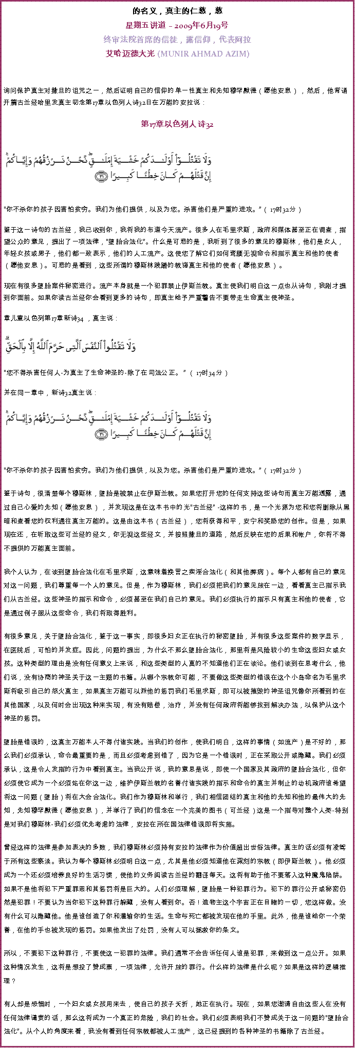 Text Box: 的名义，真主的仁慈，慈星期五讲道  2009年6月19号 
终审法院首席的信徒，露信仰，代表阿拉艾哈迈德大光 (MUNIR AHMAD AZIM)询问保护真主对撒旦的诅咒之一，然后证明自己的信仰的单一性真主和先知穆罕默德（愿他安息） ，然后，他背诵开篇古兰经哈里发真主叨念第17章以色列人诗32日在万能的安拉说：  
第17章以色列人诗32
￼
你不杀你的孩子因害怕贫穷。我们为他们提供，以及为您。杀害他们是严重的进攻。（ 17时32分） 

鉴于这一诗句的古兰经，我已收到你，我将我的布道今天流产。很多人在毛里求斯，政府和媒体甚至正在调查，指望公众的意见，提出了一项法律，堕胎合法化。什么是可悲的是，我听到了很多的意见的穆斯林，他们是女人，年轻女孩或男子，他们都一致表示，他们的人工流产。这使您了解它们如何弯腰无视命令和指示真主和他的使者（愿他安息）。可悲的是看到，这些所谓的穆斯林践踏的教诲真主和他的使者（愿他安息） 。 

现在有很多堕胎案件秘密进行。流产本身就是一个犯罪禁止伊斯兰教。真主使我们明白这一点也从诗句，我刚才提到你面前。如果你读古兰经你会看到更多的诗句，即真主给予严重警告不要带走生命真主使神圣。 

章儿童以色列第17章新诗34 ，真主说：￼  

您不得杀害任何人-为真主了生命神圣的-除了在司法公正。  （ 17时34分） 

并在同一章中，新诗32真主说： 
￼
  

你不杀你的孩子因害怕贫穷。我们为他们提供，以及为您。杀害他们是严重的进攻。（ 17时32分） 

鉴于诗句，很清楚每个穆斯林，堕胎是被禁止在伊斯兰教。如果您打开您的任何支持这些诗句而真主万能透露，通过自己心爱的先知（愿他安息） ，并发现这是在这本书中的光古兰经 -这样的书，是一个光源为您和您将删除从黑暗和查看您的权利通往真主万能的。这是由这本书（古兰经），您将获得和平，安宁和奖励您的创作。但是，如果现在还，在听取这些可兰经的经文，你无视这些经文，并按照撒旦的道路，然后反映在您的后果和帐户，你将不得不提供的万能真主面前。 

我个人认为，在谈到堕胎合法化在毛里求斯，这意味着换言之卖淫合法化（和其他弊病）。每个人都有自己的意见对这一问题，我们尊重每一个人的意见。但是，作为穆斯林，我们必须把我们的意见放在一边，看看真主已指示我们从古兰经。这些神圣的指示和命令，必须甚至在我们自己的意见。我们必须执行的指示只有真主和他的使者，它是通过例子服从这些命令，我们将取得胜利。 

有很多意见，关于堕胎合法化，鉴于这一事实，即很多妇女正在执行的秘密堕胎，并有很多这些案件的数字显示，在医院后，可怕的并发症。因此，问题的提出，为什么不那么堕胎合法化，那里将是风险较小的生命这些妇女或女孩。这种类型的理由是没有任何意义上来说，和这些类型的人真的不知道他们正在谈论。他们谈到在思考什么，他们说，没有协商的神圣关于这一主题的书籍。从哪个宗教你可能，不要做这些类型的错误在这个小岛命名为毛里求斯将吸引自己的怒火真主，如果真主万能可以派他的惩罚我们毛里求斯，即可以被摧毁的神圣诅咒像你所看到的在其他国家，以及何时会出现这种来实现，有没有赔偿，治疗，并没有任何政府将能够找到解决办法，以保护从这个神圣的惩罚。 

堕胎是错误的，这真主万能本人不得付诸实践。当我们的创作，使我们明白，这样的事情（如流产）是不好的，那么我们必须承认，命令最重要的是，而且必须考虑到错了，因为它是一个错误时，正在采取公开或隐藏。我们必须承认，这是令人发指的行为中看到真主。当我公开说，我的意思是说，即使一个国家及其政府的堕胎合法化，但你必须使它成为一个必须站在你这一边，维护伊斯兰教的名誉付诸实践的指示和命令的真主并制止的动机政府谁希望将这一问题（堕胎）将在大会合法化。我们作为穆斯林和举行，我们相信团结的真主和他的先知和他的最伟大的先知，先知穆罕默德（愿他安息），并举行了我们的信念在一个完美的图书（可兰经）这是一个指导对整个人类-特别是对我们穆斯林-我们必须优先考虑的法律，安拉在所在国法律错误即将实施。 

曾经这样的法律是参加表决的多数，我们穆斯林必须持有安拉的法律作为价值超出世俗法律。真主的话必须有凌驾于所有这些亵渎。我认为每个穆斯林必须明白这一点，尤其是他必须知道他在深刻的宗教（即伊斯兰教）。他必须成为一个还必须培养良好的生活习惯，使他的义务阅读古兰经的翻译每天。这将有助于他不要落入这种魔鬼陷阱。如果不是他将犯下严重罪恶和其惩罚将是巨大的。人们必须理解，堕胎是一种犯罪行为。犯下的罪行公开或秘密仍然是犯罪！不要认为当你犯下这种罪行躲藏，没有人看到你。否！造物主这个宇宙正在目睹的一切，您这样做。没有什么可以隐藏他。他是谁创造了你和灌输你的生活。生命与死亡都被发现在他的手里。此外，他是谁给你一个荣誉，在他的手也被发现的惩罚。如果他发出了处罚，没有人可以拯救你的条文。 

所以，不要犯下这种罪行，不要使这一犯罪的法律。我们通常不会告诉任何人谁是犯罪，来做到这一点公开。如果这种情况发生，这将是想投了赞成票，一项法律，允许开放的罪行。什么样的法律是什么呢？如果是这样的逻辑推理？ 

有人却是恐惧时，一个妇女或女孩用来去，使自己的孩子夭折，她正在执行。现在，如果您邀请自由这些人在没有任何法律谴责的话，那么这将成为一个真正的危险，我们的社会。我们必须表明我们不赞成关于这一问题的堕胎合法化。从个人的角度来看，我没有看到任何宗教都被人工流产，这已经提到的各种神圣的书籍除了古兰经。 
