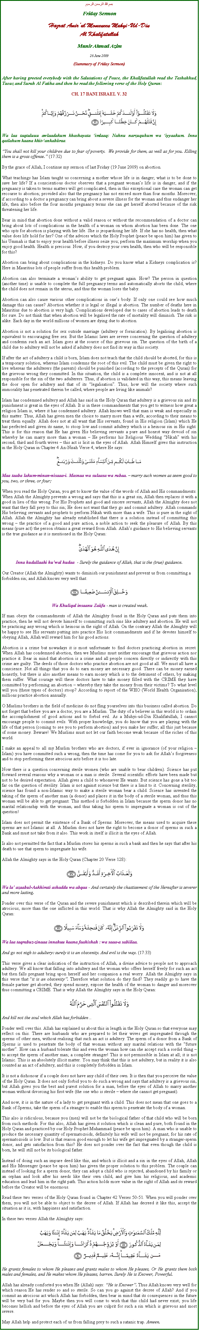 Text Box: بسم الله الرحمن الرحيمFriday SermonHazrat Amirul Momeneen Muhyi-Ud-DinAl KhalifatullahMunir Ahmad Azim26 June 2009 (Summary of Friday Sermon)After having greeted everybody with the Salutations of Peace, the Khalifatullah read the Tashahhud, Taouz and Surah Al Fatiha and then he read the following verse of the Holy Quran:CH. 17 BANI ISRAEL V. 32￼Wa laa taqtuluuu awlaadakum khashayata imlaaq: Nahnu narzuquhum wa iyyaakum. Inna qatlahum kaana khit-ankabiiraa.You shall not kill your children due to fear of poverty.  We provide for them, as well as for you. Killing them is a gross offense. (17:32) By the grace of Allah, I continue my sermon of last Friday (19 June 2009) on abortion. What teachings has Islam taught us concerning a mother whose life is in danger; what is to be done to save her life? If a conscientious doctor observes that a pregnant womans life is in danger, and if the pregnancy is taken to terms matters will get complicated, then in this exceptional case the woman can get recourse to abortion; provided also that the pregnancy has not exceed more than four months. Moreover, if according to a doctor a pregnancy can bring about a severe illness for the woman and thus endanger her life, then also before the four months pregnancy terms she can get herself aborted because of the risk threatening her life.  Bear in mind that abortion done without a valid reason or without the recommendation of a doctor can bring about lots of complications in the health of a woman on whom abortion has been done. The one who opts for abortion is playing with her life. She is jeopardising her life. If she has no health, then what value does life hold for her? One of the advices which the Holy Prophet (peace be upon him) has given to his Ummah is that to enjoy your health before illness seize you; perform the maximum worship when you enjoy good health. Health is precious. Now, if you destroy your own health, then who will be responsible for this?Abortion can bring about complications in the kidneys. Do you know what a Kidneys complication is? Here in Mauritius lots of people suffer from this health problem.Abortion can also terminate a womans ability to get pregnant again. How? The person in question (another time) is unable to complete the full pregnancy terms and automatically aborts the child, where the child does not remain in the uterus, and thus the woman loses the baby.Abortion can also cause various other complications in ones body. If only one could see how much damage this can cause? Abortion whether it is legal or illegal is abortion. The number of deaths here in Mauritius due to abortion is very high. Complications developed due to cases of abortion leads to death for sure. Do not think that when abortion will be legalised the rate of mortality will diminish. The risk is alike. Each day in the world millions of women are dying due to abortion. Abortion is not a solution for sex outside marriage (adultery or fornication). By legalising abortion is equivalent to encouraging free sex. But the Islamic laws are severe concerning the question of adultery and condemn such an act. Islam goes at the source of this grievous sin. The question of the birth of a child due to adultery will not be asked if adultery does not find its way in this society. If after the act of adultery a child is born, Islam does not teach that the child should be aborted, for this is a temporary solution, whereas Islam condemns the root of this evil. The child must be given the right to live whereas the adulterers (the parents) should be punished (according to the precepts of the Quran) for the grievous wrong they committed. In this situation, the child is a complete innocent, and is not at all responsible for the sin of the two adulterers. Thus, if abortion is validated in this way, this means leaving the door open for adultery and that of its legalisation. Thus, how will the society where such immorality has penetrated therein be called, where people are living like animals?Islam has condemned adultery and Allah has said in the Holy Quran that adultery is a grievous sin and its punishment is great in the eyes of Allah. It is in these commandments that you get to witness how great a religion Islam is, where it has condemned adultery. Allah knows well that man is weak and especially in this matter. Thus, Allah has given men the choice to marry more than a wife, according to their means to treat them equally. Allah does not at all want that His servants, found in His religion (Islam) which He has perfected and given its name, to stoop low and commit adultery which is a heinous sin in His sight. This is for this reason that He has given His believing servants a pure and honest way devoid of sin whereby he can marry more than a woman  He performs his Religious Wedding Nikah with his second, third and fourth wives  this act is licit in the eyes of Allah. Allah Himself gives this instruction in the Holy Quran in Chapter 4 An-Nisah Verse 4, where He says:￼Maa taaba lakum-minan-nisaaa-i. Masnaa wa sulaasa wa rubaa.  marry such women as seem good to you, two, or three, or four;When you read the Holy Quran, you get to know the value of the words of Allah and His commandments. When Allah the Almighty prevents a wrong and says that this is a great sin, Allah then replaces it with a good in lieu of this wrong. For His Prophets and good and sincere servants, Allah the Almighty does not want that they fall prey to this sin; He does not want that they go and commit adultery. Allah commands His believing servants and prophets to perform Nikah with more than a wife. This is pure in the sight of Allah. Allah the Almighty has already established that there is a solution instead of committing this wrong  the practice of a good and pure action, a noble action to seek the pleasure of Allah. By this means (pure act) the person obtains a great reward from Allah. Allahs guidance to His believing servants is the true guidance as it is mentioned in the Holy Quran:￼Inna hudallaahi huwal hudaa  - Surely the guidance of Allah, that is the (true) guidance.Our Creator (Allah the Almighty) wants to diminish our punishment and prevent us from committing a forbidden sin; and Allah knows very well that: ￼ Wa Khuliqal insaanu Zaiifa - man is created weak.If man obeys the commandments of Allah the Almighty found in the Holy Quran and puts them into practice, then he will not devote himself to committing such sins like adultery and abortion. He will not be practicing any wrong which is heinous in the sight of Allah. On the contrary Allah the Almighty will be happy to see His servants putting into practice His licit commandments and if he devotes himself to obeying Allah, Allah will reward him for his good actions. Abortion is a crime but nowadays it is most unfortunate to find doctors practicing abortion in secret. When Allah has condemned abortion, then we Muslims must neither encourage that grievous action nor practice it. Bear in mind that abortion is a crime and all people concern directly or indirectly with this crime are guilty. The deeds of those doctors who practice abortion are not good at all. We must all have a conscience. Not all things that you do to earn money are necessary good. There can be money earned honestly, but there is also another means to earn money which is to the detriment of others, by making them suffer. What courage will these doctors have to take money filled with the CRIME they have committed by performing an abortion  whereby they take the money from their victims? To what level will you (these types of doctors) stoop? According to report of the WHO (World Health Organisation), millions practice abortion annually.O Muslims brothers in the field of medicine do not fling yourselves into this business called abortion. Do not forget that before you are a doctor, you are a Muslim. The duty of a believer in this world is to ordain the accomplishment of good actions and to forbid evil. As a Muhyi-ud-Din Khalifatullah, I cannot encourage people to commit evils. With proper knowledge, you do know that you are playing with the life of that person (coming to see you to perform abortion) and you make her suffer; all this just because of some money. Beware! We Muslims must not let our faith become weak because of the riches of this world.I make an appeal to all my Muslim brothers who are doctors, if ever in ignorance (of your religion  Islam) you have committed such a wrong, then the time has come for you to ask for Allahs forgiveness and to stop performing these atrocious acts before it is too late.Now there is a question concerning sterile women (who are unable to bear children). Science has put forward several reasons why a woman or a man is sterile. Several scientific efforts have been made but not to be desired expectation. Allah gives a child to whomever He wants. But science has gone a bit too far on the question of sterility. Islam is not against science but there is a limit to it. Concerning sterility, science has found a non-Islamic way to make a sterile woman bear a child. Science has invented the taking of the sperm of another man (a donor) and places it in the body of a sterile woman, and thus this woman will be able to get pregnant. This method is forbidden in Islam because the sperm donor has no marital relationship with the woman, and thus taking his sperm to impregnate a woman is out of the question!Islam does not permit the existence of a Bank of Sperms. Moreover, the means used to acquire these sperms are not Islamic at all. A Muslim does not have the right to become a donor of sperms in such a Bank and must not take from it also. This work in itself is illicit in the eyes of Allah.Is also not permitted the fact that a Muslim stores his sperms in such a bank and then he says that after his death to use that sperm to impregnate his wife. Allah the Almighty says in the Holy Quran (Chapter 20 Verse 128):￼Wa la azaabul-Aakhirati ashaddu wa abqaa - And certainly the chastisement of the Hereafter is severer and more lasting.Ponder over this verse of the Quran and the severe punishment which is described therein which will be atrocious, more than the one inflicted in this world. That is why Allah the Almighty said in the Holy Quran:￼Wa laa taqrabuz-zinaaa innahuu kaana faahishah : wa saaa-a sabiilaa.  And go not nigh to adultery: surely it is an obscenity. And evil is the way. (17:33)This verse gives a clear indication of the instruction of Allah, a divine advice to people not to approach adultery. We all know that falling into adultery and the woman who offers herself freely for such an act but then falls pregnant bring upon herself and her companion a real worry. Allah the Almighty says in this verse that it is an obscenity. Therefore what solution do they find? They readily go to have the female partner get aborted; they spend money, expose the health of the woman to danger and moreover thus committing a CRIME. That is why Allah the Almighty says in the Holy Quran:￼And kill not the soul which Allah has forbiddenPonder well over this. Allah has explained us about this in length in the Holy Quran so that everyone may reflect on this. There are husbands who are prepared to let their wives get impregnated through the sperms of other men, without realising that such an act is adultery. The sperm of a donor from a Bank of Sperms is used to penetrate the body of that woman without any marital relations with the future mother. How can a husband tolerate this and even the woman how can she accept such a sordid thing  to accept the sperm of another man; a complete stranger! This is not permissible in Islam at all; it is not Islamic. This is an absolutely illicit matter. You may think that this is not adultery, but in reality it is also counted as an act of adultery, and this is completely forbidden in Islam. It is not a dishonour if a couple does not have any child of their own. It is then that you perceive the value of the Holy Quran. It does not only forbid you to do such a wrong and says that adultery is a grievous sin, but Allah gives you the best and purest solution for a man, before the eyes of Allah to marry another woman without divorcing his first wife (the one who is sterile  where she cannot get pregnant).And now, it is in the nature of a lady to get pregnant with a child. This does not mean that one goes to a Bank of Sperms, take the sperm of a stranger to enable this sperm to penetrate the body of a woman. This also is ridiculous, because you (men) will not be the biological father of that child who will be born from such methods. For this also, Allah has given it solution which is clean and pure, both found in the Holy Quran and practiced by our Holy Prophet Muhammad (peace be upon him). A man who is unable to produce the necessary quantity of spermatozoids, definitely his wife will not be pregnant, for his rate of spermatozoids is low. But is that reason good enough to let his wife get impregnated by a stranger-sperm donor, and gets satisfaction from this? He does not ponder over the fact that even though the child is born, he will still not be its biological father.Instead of doing such an impure deed like this, and which is illicit and a sin in the eyes of Allah, Allah and His Messenger (peace be upon him) has given the proper solution to this problem. The couple can instead of looking for a sperm donor, they can adopt a child who is rejected, abandoned by his family or an orphan and look after his needs like their own child, and give him his religious, and academic education and lead him in the right path. This action holds more value in the sight of Allah and its reward before the Creator will be enormous.Read these two verses of the Holy Quran found in Chapter 42 Verses 50-51. When you will ponder over them, you will not be able to object to the decree of Allah. If Allah has decreed it like this, accept the situation as it is, with happiness and satisfaction.In these two verses Allah the Almighty says:￼He grants females to whom He pleases and grants males to whom He pleases, Or He grants them both males and females, and He makes whom He pleases, barren. Surely He is Knower, Powerful.Allah has already comforted you when He (Allah) says: He is Knower. Thus Allah knows very well for which reason He has render so and so sterile. So can you go against the decree of Allah? And if you commit an atrocious act which Allah has forbidden, then bear in mind that its consequences in the future will be very bad for you. Maybe then you will come to wish that this child had never exist; you life becomes hellish and before the eyes of Allah you are culprit for such a sin which is grievous and most severe.May Allah help and protect each of us from falling prey to such a satanic trap. Ameen.