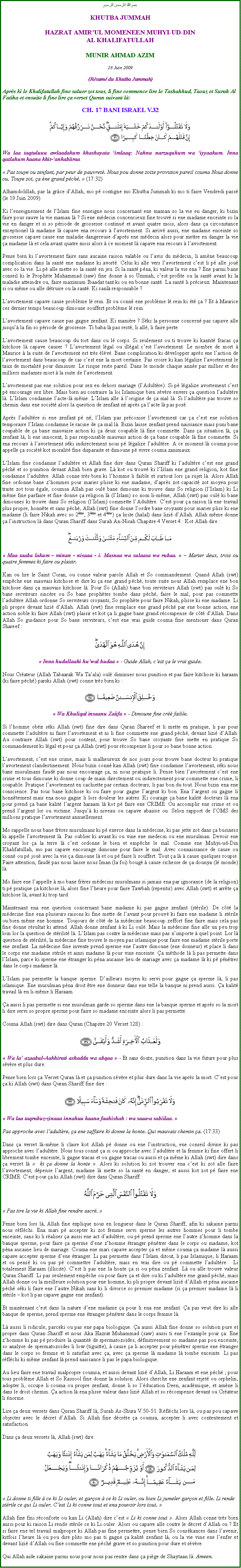 Text Box: بسم الله الرحمن الرحيمKHUTBA JUMMAHHAZRAT AMIRUL MOMENEEN MUHYI-UD-DINAL KHALIFATULLAHMUNIR AHMAD AZIM26 Juin 2009(Rsum du Khutba Jummah)Aprs ki le Khalifatullah fine saluer zot tous, li fine commence lire le Tashahhud, Taouz et Surah Al Fatiha et ensuite li fine lire a verset Quran suivant l:CH. 17 BANI ISRAEL V.32￼Wa laa taqtuluuu awlaadakum khashayata imlaaq: Nahnu narzuquhum wa iyyaakum. Inna qatlahum kaana khit-ankabiiraa. Pas touye ou zenfant, par peur de pauvret. Nous pou donne zotte provision pareil couma Nous donne ou. Touye zot, a ne grand pch.  (17:32) Alhamdolillah, par la grce dAllah, mo p contigne mo Khutba Jummah ki mo ti faire Vendredi pass (le 19 Juin 2009). Ki lenseignement de lIslam fine enseigne nous concernant ene maman so la vie en danger, ki bizin faire pour sauve la vie maman l ? Si ene mdecin concencieux fine trouv si ene madame enceinte so la vie en danger et si so priode de grossesse continu et avant quatre mois, alors dans a circonstance exceptionel l madame l capave ena recours  lavortement. Si arriv aussi, ene madame enceinte so grossesse capave cause ene maladie dangereuse daprs ene mdecin alors pour mettre en danger la vie a madame l et cela avant quatre mois alors  ce moment l capave ena recours  lavortement.Pense bien ki lavortement faire sans aucaine raison valable ou lavis du mdecin, li amne beaucoup complication dans la sant ene madame ki avort. Celui ki alle vers lavortement cest li p alle jou avec so la vie. Li p alle mette so la sant en jeu. Si la sant pna, ki valeur la vie ena ? Ene parmi bane conseil ki le Prophte Muhammad (saw) fine donne  so Ummah, cest profite ou la sant avant ki la maladie atteindre ou, faire maximum Ibaadat tant ki ou en bonne sant. La sant li prcieux. Maintenant si ou mme ou alle dtruire ou la sant. Ki sanl responsable ?Lavortement capave cause problme l rein. Et ou conn ene problme l rein ki t a ? Et  Maurice ces dernier temps beaucoup dimoune souffert problme l rein.Lavortement capave cause pas gagne zenfant. Ki manire ? Ski la personne concern pas capave alle jusqu la fin so priode de grossesse. Ti baba l pas rest, li all, li faire perte.Lavortement cause beaucoup du tort dans ou l corps. Si seulement ou ti trouve ki kantit fracas a kitchose l capave causer ? Lavortement lgal ou illgal cest lavortement. Le nombre de mort  Maurice  la suite de lavortement est trs lv. Bane complication ki dvelopper aprs ene laction de lavortement dans beaucoup de cas cest ene la mort certaine. Pas croire ki kan lgalize lavortement le taux de mortalit pour diminuer. Le risque reste pareil. Dans le monde chaque anne par millier et des milliers madames mort  la suite de lavortement.Lavortement pas ene solution pour sex en dehors mariage (lAdultre). Si p lgalize avortement cest p encourage sex libre. Mais bien au contraire la loi Islamique bien svre envers a question ladultre l. LIslam condamne lacte-l mme. LIslam alle  lorigine de a mal l. Si ladultre pas trouve so chemin dans ene socit alors la question de zenfant n aprs a lacte l pas pos. Aprs ladultre si ene zenfant p n, lIslam pas prconise lavortement car a cest ene solution temporaire lIslam condamne le racine de a mal l. Bizin laisse zenfant prend naissance mais puni bane coupable de a bane mauvaise action ki a deux coupable l fine commette. Dans a situation l, a zenfant l, li ene innocent, li pas responsable mauvais action de a bane coupable l fine commette. Si ena recours  lavortement ski indirectement nous p lgalize ladultre. A ce moment l couma pour appelle a socit kot moralit fine disparaite et dimoune p vivre couma zanimaux.LIslam fine condamne ladultre et Allah fine dire dans Quran Shariff ki ladultre cest ene grand pch et so punition devant Allah bien grave. L kot ou trouv ki lIslam ene grand religion, kot fine condamne ladultre. Allah conne trs bien ki lhomme li faible et surtout lors a sujet l. Alors Allah fine ordonne bane zhommes pour marier plisse ki ene madame, daprs zot capacit zot moyen pour traite zot tous gale, coumsa Allah pas oul bane dimoune ki trouve dans So religion (lIslam) ki Li mme fine parfaire et fine donne a religion l (lIslam) so nom li-mme, Allah (swt) pas oul ki bane dimounes ki trouve dans So religion (lIslam) commette lAdultre. Cest pour a raison l ene travail plus propre, honnte et sans pch, Allah (swt) fine donne lordre bane croyants pour marier pliss ki ene madame (li faire Nikah avec so 2me, 3me et 4me) a licite (halal) dans lizi dAllah. Allah mme donne a linstruction l dans Quran Shariff dans Surah An-Nisah Chapitre 4 Verset 4 : Kot Allah dire : ￼ Maa taaba lakum - minan - nisaaa - i. Masnaa wa sulaasa wa rubaa.   Marier deux, trois ou quatre femmes ki faire ou plaisir. Kan ou lire le Saint Coran, ou conne valeur parole Allah et So commandement. Quand Allah (swt) empche ene mauvais kitchose et dire ki a ene grand pch, toute suite nous Allah remplace ene bon kitchose dans a mauvais kitchose l. Pour So (Allah) bane bon serviteurs Allah (swt) pas oul ki So bane serviteurs sincre ou So bane prophtes tombe dans pch, faire le mal, pour pas commette ladultre Allah ordonne So serviteurs croyants, So prophte pour faire Nikah, plisse ki ene madame. Li pli propre devant lizi dAllah. Allah (swt) fine remplace ene grand pch par ene bonne action, ene action noble ki faire Allah (swt) plaisir et kot a li gagne bane grand rcompense de ct dAllah. Dans Allah So guidance pour So bane serviteurs, cest ene vrai guide couma fine mentioner dans Quran Shareef :￼ Inna hudallaahi huwal hudaa  - Guide Allah, cest a le vrai guide. Nous Crateur (Allah Tabaarak Wa Taala) oul diminuer nous punition et pas faire kitchose ki haraam (ki faire pch) parski Allah (swt) conne trs bien ki :￼ Wa Khuliqal insaanu Zaiifa  - Dimoune fine cr faible. Si lhomme obir ski Allah (swt) fine dire dans Quran Shareef et li mette en pratique, li pas pour commette ladultre ni faire lavortement et ni li fine commette ene grand pch, devant lizi dAllah. Au contraire Allah (swt) pour content, pour trouve So bane croyants fine mette en pratique So commandement ki lgal et pour a Allah (swt) pour rcompense li pour so bane bonne action.Lavortement, cest ene crime, mais li malheureux de nos jours pour trouve bane docteur ki pratique lavortement clandestinement. Nous bizin conn kan Allah (swt) fine condamne lavortement, ski nous bane musulmans faud pas nous encourage a, ni nous pratique li. Pense bien lavortement cest ene crime et tous dimoune ki donne coup de main directement ou indirectement pour commette ene crime, li coupable. Pratique lavortement en cachiette par certain docteurs, li pas bon du tout. Nous bizin ena ene conscience. Pas tous bane kitchose ki ou faire pour gagne largent ki bon. Ena largent ou gagne li honntement mais ena nous gagne li lors douleur les autres. Ki courage a bane kalit docteurs l ena pour prend a bane kalit largent haraam l kot p faire ene CRIME. Ou accomplir ene crime et ou prend largent lor ou victime. Jusqu ki niveau ou capave abaisse ou. Selon rapport de lOMS des millions pratique lavortement annuellement.Mo rappelle nous bane frres musulmans ki p exerce dans la mdecine, ki pas jette zot dans a business ki appelle lavortement l. Pas oublier ki avant ki ou vine ene medecin ou ene musulman. Devoir ene croyant lor a la terre l cest ordonne le bien et empche le mal. Comme ene Muhyi-ud-Din Khalifatullah, mo pas capave encourage dimoune pour faire le mal. Avec connaissance de cause ou conn ou p jou avec la vie a dimoune l et ou p faire li souffert. Tout a l  cause quelques roupie. Faire attention, faud pas nous laisse nous Iman (la foi) boug  cause richesse de a dounya (l monde) l.Mo faire ene lappelle  mo bane frres mdecins musulmans si jamais ena par ignorance (de la religion) ti p pratique a kitchose l, alors fine lheure pour faire Tawbah (repentir) avec Allah (swt) et arrte a kitchose l, avant ki trop tard.Maintenant ena ene question concernant bane madame ki pas gagne zenfant (strile). De ct la mdecine fine ena plusieurs raisons ki fine mette de lavant pour prouv ki faire ene madame li strile ou bien mme ene homme. Toujours de ct de la mdecine beaucoup zeffort fine faire mais cela pas fine donne rsultat ki attend. Allah donne zenfant  ki Li oul. Mais la mdecine fine alle un peu trop loin lor la question de strilit l. LIslam pas contre la mdecine mais pas nimporte  quel point. Lor l question de strilit, la mdecine fine trouve le moyen pas islamique pour faire ene madame strile porte ene zenfant. La mdecine fine invente prend sperme ene lautre dimoune (ene donneur) et place li dans le corps ene madame strile et ainsi madame l pour vine enceinte. a mthode l li pas permette dans lIslam, parce ki sperme ene tranger ki pna aucaine lieu de mariage avec a madame l ki p pntrer dans le corps madame l.LIslam pas permette la banque sperme. Dailleurs moyen ki servi pour gagne a sperme l, li pas islamique. Ene musulman pna droit tre ene donneur dans ene telle la banque ni prend aussi. a kalit travail l en li-mme li Haraam.a aussi li pas permette si ene musulman garde so sperme dans ene la banque sperme et aprs so la mort li dire servi so propre sperme pour faire so madame enceinte alors li pas permette.Couma Allah (swt) dire dans Quran (Chapitre 20 Verset 128) : ￼ Wa la azaabul-Aakhirati ashaddu wa abqaa  - Et sans doute, punition dans la vie future pour plus svre et plus dure.Pense bien lors a Verset Quran l et a punition svre et plus dure dans la vie aprs la mort. Cest pour a ki Allah (swt) dans Quran Shariff fine dire : ￼ Wa laa taqrabuz-zinaaa innahuu kaana faahishah : wa saaa-a sabiilaa.  Pas approche avec ladultre, a ene zaffaire ki donne la honte. Qui mauvais chemin a. (17:33)Dans a verset l-mme li claire kot Allah p donne ou ene linstruction, ene conseil divine ki pas approche avec ladultre. Nous tous conn a si ou approche avec ladultre et la femme ki fine offert li librement tombe enceinte, li gagne tracas et ou gagne tracas ou aussi et a mme ki Allah (swt) dire dans a verset l   ki a donne la honte . Alors ki solution ki zot trouver ena cest ki zot alle faire lavortement, dpense largent, madame l mette so la sant en danger, et aussi kot zot p faire ene CRIME. Cest pour a ki Allah (swt) dire dans Quran Shariff :￼ Pas tire la vie ki Allah fine rendre sacr. Pense bien lors l, Allah fine explique nous en longueur dans le Quran Shariff, afin ki sakaine parmi nous rflchi. Ena mari p accepter ki zot femme servi sperme les autres hommes pour li tombe enceinte, sans ki li raliser a aussi ene act dadultre, ou p prend sperme ene lautre zhomme dans la banque sperme, pour faire a sperme dene zhomme tranger pntrer dans le corps ou madame, kot pna aucaine lieu de mariage. Couma ene mari capave accepter a et mme couma a madame l aussi capave accepter sperme dene tranger. Li pas permette dans lIslam ditout, li pas Islamique, li Haraam et ou pens ki ou pas p commettre ladultre, mais en vrai dire ou p commette ladultre.  Li totalement Haraam (illicite). Cest li pas ene la honte a si ou pna zenfant. L ou alle trouve valeur Quran Shariff. Li pas seulement empche ou pour faire a et dire ou ki ladultre ene grand pch, mais Allah donne ou la meilleure solution pour ene homme, ki pli propre devant lizi dAllah et pna aucaine pch ski li faire ene lautre Nikah sans ki li divorce so premier madame (si a premier madame l li strile  kot li pas capave gagne ene zenfant).Et maintenant cest dans la nature dene madame a pour li ena ene zenfant. a pas veut dire ki alle banque de sperme, prend sperme ene tranger pntrer dans le corps femme l.L aussi li ridicule, parceki ou pas ene papa biologique. a aussi Allah fine donne so solution pure et propre dans Quran Shariff et nous Aka Hazrat Muhammad (saw) aussi ti ene lexample pour a. Ene zhomme ki pas p produire la quantit de spermatozodes, dfinitivement so madame pas pou enceinte, so analyse de spermatozodes li low (tiguitte),  cause a li accepter pour pntrer sperme ene tranger dans le corps so femme et li satisfait avec a, avec a sperme l madame l tombe enceinte. Li pas rflchi ki mme zenfant l prend naissance li pas le papa biologique.Au lieu faire ene travail malpropre coumsa, et aussi devant lizi dAllah, Li Haraam et ene pch ; pour tous problme Allah et So Rassool fine donne la solution. Alors cherche ene zenfant rejet ou orphelin, adopter li, occupe li couma ou propre zenfant, donne li so lducation Deen, acadmique, et amne li dans le droit chemin. a action l ena plisse valeur dans lizi Allah et so rcompense devant ou Crateur li norme.Lire a deux versets dans Quran Shariff l, Surah As-Shura V.50-51. Rflchi lors l, ou pas pou capave objecter avec le dcret dAllah. Si Allah fine dcrte a coumsa, accepter li avec contentement et satisfaction.Dans a deux versets l, Allah (swt) dire:￼ Li donne ti fille  ce ki Li ouler, et garon  ce ki Li ouler, ou bien Li jumeler garon et fille. Li rende strile ce qui Li ouler. Cest Li ki conne tout et ena pouvoir lors tout. Allah fine fini rconforte ou kan Li (Allah) dire cest  Li ki conne tout . Alors Allah conne trs bien aussi pour ki raison Li rende strile ce ki Li ouler. Alors ou capave alle contre le dcret dAllah ou ? Et si faire ene tel travail malpropre ki Allah pas fine permettre, pense bien So conskances dans lavenir, kitfois lheure l ou pou dire plito mo pas ti gagne a kalit zenfant l, ou la vie vine ene lenfer et devant lizi dAllah ou fine commette ene pch grave et so punition pour dure et svre. Qui Allah aide sakaine parmi nous pour nous pas rentre dans a pige de Shaytaan l. Ameen. 