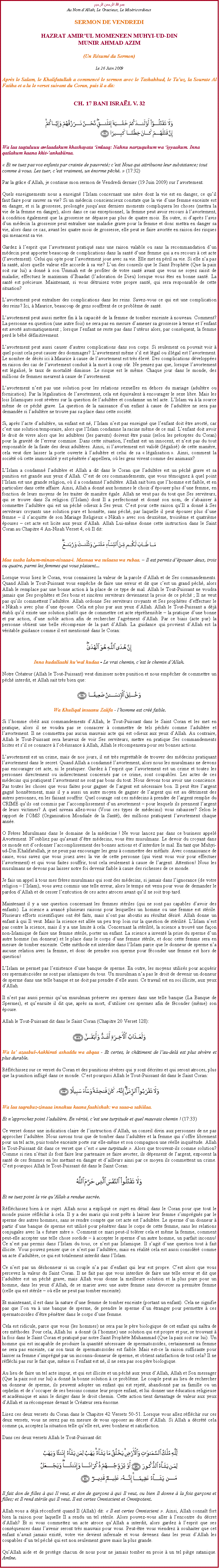 Text Box: بسم الله الرحمن الرحيمAu Nom dAllah, Le Gracieux, Le MisricordieuxSERMON DE VENDREDIHAZRAT AMIRUL MOMENEEN MUHYI-UD-DINMUNIR AHMAD AZIM(Un Rsum du Sermon)
Le 26 Juin 2009Aprs le Salam, le Khalifatullah a commenc le sermon avec le Tashahhud, le Tauz, la Sourate Al Fatiha et a lu le verset suivant du Coran, puis il a dit:
CH. 17 BANI ISRAL V. 32￼
Wa laa taqtuluuu awlaadakum khashayata imlaaq: Nahnu narzuquhum wa iyyaakum. Inna qatlahum kaana khit-ankabiiraa.
 Et ne tuez pas vos enfants par crainte de pauvret; cest Nous qui attribuons leur subsistance; tout comme  vous. Les tuer, cest vraiment, un norme pch.  (17:32) 
Par la grce dAllah, je continue mon sermon de Vendredi dernier (19 Juin 2009) sur lavortement. 
Quels enseignements nous a enseign lIslam concernant une mre dont la vie est en danger, ce quil faut faire pour sauver sa vie? Si un mdecin consciencieux constate que la vie dune femme enceinte est en danger, et si la grossesse, prolonge jusquaux derniers moments compliquera les choses (mettra la vie de la femme en danger), alors dans ce cas exceptionnel, la femme peut avoir recours  lavortement,  condition galement que la grossesse ne dpasse pas plus de quatre mois. En outre, si daprs lavis dun mdecin la grossesse peut entraner une maladie grave pour la femme et donc mettra en danger sa vie, alors dans ce cas, avant les quatre mois de grossesse, elle peut se faire avorte en raison des risques qui menacent sa vie. 
Gardez  lesprit que lavortement pratiqu sans une raison valable ou sans la recommandation dun mdecin peut apporter beaucoup de complications dans la sant dune femme qui a eu recours  cet acte (lavortement). Celui qui opte pour lavortement joue avec sa vie. Elle met en pril sa vie. Si elle na pas la sant, alors quelle valeur elle accorde  sa vie? Lun des conseils que le Saint Prophte (Que la paix soit sur lui) a donn  son Ummah est de profiter de votre sant avant que vous ne soyez saisit de maladie; effectuez le maximum dIbaadat (ladoration de Dieu) lorsque vous tes en bonne sant. La sant est prcieuse. Maintenant, si vous dtruisez votre propre sant, qui sera responsable de cette situation? 
Lavortement peut entraner des complications dans les reins. Savez-vous ce qui est une complication des reins? Ici,  Maurice, beaucoup de gens souffrent de ce problme de sant. 
Lavortement peut aussi mettre fin  la capacit de la femme de tomber enceinte  nouveau. Comment? La personne en question (une autre fois) ne sera pas en mesure damener sa grossesse  terme et lenfant est avort automatiquement ; lorsque lenfant ne reste pas dans lutrus alors, par consquent, la femme perd le bb dfinitivement. 
Lavortement peut aussi causer dautres complications dans son corps. Si seulement on pouvait voir  quel point cela peut causer des dommages? Lavortement mme sil est lgal ou illgal est lavortement. Le nombre de dcs ici  Maurice  cause de lavortement est trs lev. Des complications dveloppes en raison des cas de lavortement conduit  la mort  coup sr. Ne pensez pas que, lorsque lavortement est lgalis, le taux de mortalit diminue. Le risque est le mme. Chaque jour dans le monde, des millions de femmes meurent  cause de lavortement. 
Lavortement nest pas une solution pour les relations sexuelles en dehors du mariage (adultre ou fornication). Par la lgalisation de lavortement, cela est quivalent  encourager le sexe libre. Mais les lois Islamiques sont svres sur la question de ladultre et condamne un tel acte. LIslam va  la source mme de ce pch grave. La question de la naissance dun enfant  cause de ladultre ne sera pas demande si ladultre ne trouve pas sa place dans cette socit.  
Si, aprs lacte dadultre, un enfant est n, lIslam nest pas enseign que lenfant doit tre avort, car cest une solution temporaire, alors que lIslam condamne la racine mme de ce mal. Lenfant doit avoir le droit de vivre alors que les adultres (les parents) doivent tre punis (selon les prceptes du Coran) pour la gravit de lerreur commise. Dans cette situation, lenfant est un innocent, et nest pas du tout responsable de la faute des deux adultres. Ainsi, si lavortement est valid (lgalis) de cette manire, cela veut dire laisser la porte ouverte  ladultre et celui de sa  lgalisation . Ainsi, comment la socit o cette immoralit y est pntre sappellera, o les gens vivent comme des animaux? 
LIslam a condamn ladultre et Allah a dit dans le Coran que ladultre est un pch grave et sa punition est grande aux yeux dAllah. Cest de ces commandements, que vous tmoignez  quel point lIslam est une grande religion, o il a condamn ladultre. Allah sait bien que lhomme est faible, et en particulier dans cette affaire. Ainsi, Allah a donn aux hommes le choix dpouser plus dune femme, en fonction de leurs moyens de les traiter de manire gale. Allah ne veut pas du tout que Ses serviteurs, qui se trouve dans Sa religion (lIslam) dont Il a perfectionn et donn son nom, de sabaisser  commettre ladultre qui est un pch odieux  Ses yeux. Cest pour cette raison quIl a donn  Ses serviteurs croyants une solution pure et honnte, sans pch, par laquelle il peut pouser plus dune femme  il sacquitte de son Mariage Religieux  Nikah  avec son deuxime, troisime et quatrime pouses  cet acte est licite aux yeux dAllah. Allah Lui-mme donne cette instruction dans le Saint Coran au Chapitre 4 An-Nisah Verset 4, o Il dit:  
￼Maa taaba lakum-minan-nisaaa-i. Masnaa wa sulaasa wa rubaa.  Il est permis dpouser deux, trois ou quatre, parmi les femmes qui vous plaisent...
Lorsque vous lisez le Coran, vous connaissez la valeur de la parole dAllah et de Ses commandements. Quand Allah le Tout-Puissant vous empche de faire une erreur et dit que cest un grand pch, alors Allah le remplace par une bonne action  la place de ce type de mal. Allah le Tout-Puissant ne voudra jamais que Ses prophtes et Ses bons et sincres serviteurs deviennent la proie de ce pch ; Il ne veut pas quils commettent ladultre. Allah ordonne Ses serviteurs croyants et Ses prophtes deffectuer le  Nikah  avec plus dune pouse. Cela est plus pur aux yeux dAllah. Allah le Tout-Puissant a dj tabli quil existe une solution plutt que de commettre cet acte rprhensible  la pratique dune bonne et pur action, dune noble action afin de rechercher lagrment dAllah. Par ce biais (acte pur) la personne obtient une belle rcompense de la part dAllah. La guidance qui provient dAllah est la vritable guidance comme il est mentionn dans le Coran:  
￼Inna hudallaahi huwal hudaa - Le vrai chemin, cest le chemin dAllah.
Notre Crateur (Allah le Tout-Puissant) veut diminuer notre punition et nous empcher de commettre un pch interdit, et Allah sait trs bien que: 
￼ Wa Khuliqal insaanu Zaiifa - lhomme est cr faible. 
Si lhomme obit aux commandements dAllah, le Tout-Puissant dans le Saint Coran et les met en pratique, alors il ne voudra pas se consacrer  commettre de tels pchs comme ladultre et lavortement. Il ne commettra pas aucun mauvais acte qui est odieux aux yeux dAllah. Au contraire, Allah le Tout-Puissant sera heureux de voir Ses serviteurs, mettre en pratique Ses commandements licites et sil se consacre  lobissance  Allah, Allah le rcompensera pour ses bonnes actions. 
Lavortement est un crime, mais de nos jours, il est trs regrettable de trouver des mdecins pratiquant lavortement dans le secret. Quand Allah a condamn lavortement, alors nous les musulmans ne devons pas encourager cet acte, ni le pratiquer. Gardez  lesprit que lavortement est un crime et toutes les personnes directement ou indirectement concerns par ce crime, sont coupables. Les actes de ces mdecins qui pratiquent lavortement ne sont pas bons du tout. Nous devons tous avoir une conscience. Pas toutes les choses que vous faites pour gagner de largent est ncessaire bon. Il peut tre largent gagn honntement, mais il y a aussi un autre moyen de gagner de largent qui est au dtriment des autres personnes, en les faisant souffrir. Quel courage ont ces mdecins  prendre de largent remplie du CRIME quils ont commis par laccomplissement dun avortement  pour lesquels ils prennent largent de leurs victimes? A quel niveau allez-vous (Vous ces types de mdecins) vous rabaisser? Selon le rapport de lOMS (Organisation Mondiale de la Sant), des millions pratiquent lavortement chaque anne. 
O Frres Musulmans dans le domaine de la mdecine ! Ne vous lancez pas dans ce business appel Avortement. Noubliez pas quavant dtre mdecins, vous tes musulmans. Le devoir du croyant dans ce monde est dordonner laccomplissement des bonnes actions et dinterdire le mal. En tant que Muhyi-ud-Din Khalifatullah, je ne peux pas encourager les gens  commettre des mfaits. Avec connaissance de cause, vous savez que vous jouez avec la vie de cette personne (qui vient vous voir pour effectuer lavortement) et qui vous faites souffrir, tout cela seulement  cause de largent. Attention! Nous les musulmans ne devons pas laisser notre foi devenir faible  cause des richesses de ce monde. 
Je fais un appel  tous mes frres musulmans qui sont des mdecins, si jamais dans lignorance (de votre religion  lIslam), vous avez commis une telle erreur, alors le temps est venu pour vous de demander le pardon dAllah et de cesser lexcution de ces actes atroces avant quil ne soit trop tard. 
Maintenant il y a une question concernant les femmes striles (qui ne sont pas capables davoir des enfants). La science a avanc plusieurs raisons pour lesquelles un homme ou une femme est strile. Plusieurs efforts scientifiques ont t faits, mais nont pas aboutis au rsultat dsir. Allah donne un enfant  qui Il veut. Mais la science est alle un peu trop loin sur la question de strilit. LIslam nest pas contre la science, mais il y a une limite  cela. Concernant la strilit, la science a trouv une faon non-Islamique de faire une femme strile, porter un enfant. La science a invent la prise du sperme dun autre homme (un donneur) et le place dans le corps dune femme strile, et donc cette femme sera en mesure de tomber enceinte. Cette mthode est interdite dans lIslam parce que le donneur de sperme na aucune relation avec la femme, et donc de prendre son sperme pour fconder une femme est hors de question! 
LIslam ne permet pas lexistence dune banque de sperme. En outre, les moyens utiliss pour acqurir ces spermatozodes ne sont pas islamiques du tous. Un musulman na pas le droit de devenir un donneur de sperme dans une telle banque et ne doit pas prendre delle aussi. Ce travail est en soi illicite, aux yeux dAllah. 
Il nest pas aussi permis quun musulman prserve ses spermes dans une telle banque (La Banque de Spermes), et quensuite il dit que, aprs sa mort, dutiliser ces spermes afin de fconder (mme) son pouse. 
Allah le Tout-Puissant dit dans le Saint Coran (Chapitre 20 Verset 128): 
￼Wa la azaabul-Aakhirati ashaddu wa abqaa - Et certes, le chtiment de lau-del est plus svre et plus durable.
Rflchissez sur ce verset du Coran et des punitions svres qui y sont dcrites et qui seront atroces, plus que la punition inflig dans ce monde. Cest pourquoi Allah le Tout-Puissant dit dans le Saint Coran: 
￼Wa laa taqrabuz-zinaaa innahuu kaana faahishah: wa saaa-a sabiilaa.  Et napprochez point ladultre. En vrit, cest une turpitude et quel mauvais chemin ! (17:33)
Ce verset donne une indication claire de linstruction dAllah, un conseil divin aux personnes de ne pas approcher ladultre. Nous savons tous que de tomber dans ladultre et la femme qui soffre librement pour un tel acte, puis tombe enceinte porte sur elle-mme et son compagnon une relle inquitude. Allah le Tout-Puissant dit dans ce verset que cest  une turpitude . Alors que trouvent-ils comme solution? Comme si rien ntait ils font faire leur partenaire se faire avorter, ils dpensent de largent, exposent la sant de ces femmes en les mettant en danger et dailleurs ainsi par ce moyen ils commettent un crime. Cest pourquoi Allah le Tout-Puissant dit dans le Saint Coran:  
￼Et ne tuez point la vie quAllah a rendue sacre.
Rflchissez bien  ce sujet. Allah nous a expliqu ce sujet en dtail dans le Coran pour que tout le monde puisse rflchir  cela. Il y a des maris qui sont prts  laisser leur femme simprgns par le sperme des autres hommes, sans se rendre compte que cet acte est ladultre. Le sperme dun donneur  partir dune banque de sperme est utilis pour pntrer dans le corps de cette femme, sans les relations conjugales avec la  future mre . Comment ce mari peut-il tolrer cela et mme la femme, comment peut-elle accepter une telle chose sordide   accepter le sperme dun autre homme, un parfait inconnu! Ce nest pas permis dans lIslam du tous, ce nest pas Islamique. Il sagit dune question tout  fait illicite. Vous pouvez penser que ce nest pas ladultre, mais en ralit cela est aussi considr comme un acte dadultre, ce qui est totalement interdit dans lIslam.  
Ce nest pas un dshonneur si un couple na pas denfant qui leur est propre. Cest alors que vous percevez la valeur du Saint Coran. Il ne fait pas que vous interdire de faire une telle erreur et dit que ladultre est un pch grave, mais Allah vous donne la meilleure solution et la plus pure pour un homme, dans les yeux dAllah, de se marier avec une autre femme sans divorcer sa premire femme (celle qui est strile  o elle ne peut pas tomber enceinte). 
Et maintenant, il est dans la nature dune femme de tomber enceinte (portant un enfant). Cela ne signifie pas que lon va  une banque de sperme, de prendre le sperme dun tranger pour permettre  ces spermatozodes dtre pntrer dans le corps dune femme. 
Cela est ridicule, parce que vous (les hommes) ne sera pas le pre biologique de cet enfant qui natra de ces mthodes. Pour cela, Allah lui  a donn ( lhomme) une solution qui est propre et pur, se trouvant  la fois dans le Saint Coran et pratiqu par notre Saint Prophte Muhammad (Que la paix soit sur lui). Un homme qui est incapable de produire la quantit ncessaire de spermatozodes, certainement sa femme ne sera pas enceinte, car son taux de spermatozodes est faible. Mais est-ce la raison suffisante pour laisser sa femme simprgn par un inconnu-donneur de sperme, et obtient satisfaction de tout cela? Il ne rflchi pas sur le fait que, mme si lenfant est n, il ne sera pas son pre biologique. 
Au lieu de faire un tel acte impur, et qui est illicite et un pch aux yeux dAllah, Allah et Son messager (Que la paix soit sur lui) a donn la bonne solution  ce problme. Le couple peut au lieu de rechercher un donneur de sperme, ils peuvent adopter un enfant qui est rejet, abandonn par sa famille ou un orphelin et de soccuper de ses besoins comme leur propre enfant, et lui donner une ducation religieuse et acadmique et ainsi le diriger dans le droit chemin. Cette action tient davantage de valeur aux yeux dAllah et sa rcompense devant le Crateur sera norme. 
Lisez ces deux versets du Coran dans le Chapitre 42 Versets 50-51. Lorsque vous allez rflchir sur ces deux versets, vous ne serez pas en mesure de vous opposer au dcret dAllah. Si Allah a dcrt cela comme a, acceptez la situation telle quelle est, avec bonheur et satisfaction. 
Dans ces deux versets Allah le Tout-Puissant dit: 
￼Il fait don de filles  qui Il veut, et don de garons  qui Il veut, ou bien Il donne  la fois garons et filles; et Il rend strile qui Il veut. Il est certes Omniscient et Omnipotent.
Allah vous a dj rconfort quand Il (Allah) dit:  Il est certes Omniscient . Ainsi, Allah connat fort bien la raison pour laquelle Il a rendu un tel strile. Alors pouvez-vous aller  lencontre du dcret dAllah? Et si vous commettez un acte atroce quAllah a interdit, alors gardez  lesprit que ses consquences dans lavenir seront trs mauvais pour vous. Peut-tre vous viendrez  souhaiter que cet enfant navait jamais exist, votre vie devient infernale et vous devenez dans les yeux dAllah les coupables dun tel pch qui est non seulement grave mais la plus grande.
QuAllah aide et de protge chacun de nous pour ne jamais tomber en proie  un tel pige satanique. Amne.