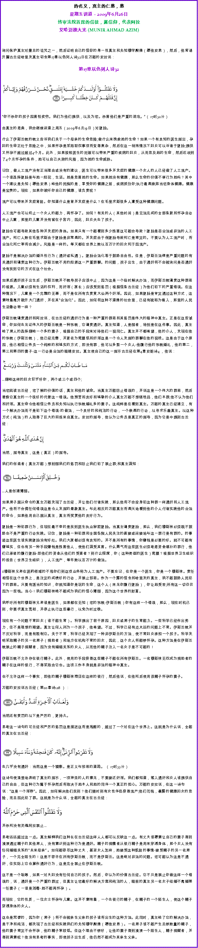 Text Box: 的名义，真主的仁慈，慈星期五讲道  2009年6月26日 
终审法院首席的信徒，露信仰，代表阿拉艾哈迈德大光 (MUNIR AHMAD AZIM)询问保护真主对撒旦的诅咒之一，然后证明自己的信仰的单一性真主和先知穆罕默德（愿他安息），然后，他背诵开篇古兰经哈里发真主叨念第17章以色列人诗32日在万能的安拉说：  
第17章以色列人诗32
￼
你不杀你的孩子因害怕贫穷。我们为他们提供，以及为您。杀害他们是严重的进攻。（ 17时32分） 

由真主的恩典，我会继续讲道上周五（2009年6月19日）对堕胎。 

什么了伊斯兰教的教义告诉我们关于一个母亲的生命危险;做什么来挽救她的生命？如果一个有良知的医生指出，孕妇的生命正处于危险之中，如果怀孕是采取职权事项将变得复杂，然后在这一特殊情况下妇女可以诉诸于堕胎;提供又怀孕不超过超过4个月。此外，如果按照医生的妊娠可以带来严重的疾病的妇女，从而危及她的生命，然后还收到了4个月怀孕的条件，她可以自己失败的风险，因为她的生命威胁。 

记住，做人工流产没有正当理由或没有的建议，医生可以带来很多并发症的健康一个女人的人已经做了人工流产。一个谁选择堕胎是与她一起玩，生活。她是危害她的生命。如果她没有健康，那么生命的价值不举行为她吗？其中一个建议是先知（愿他安息）给他的民族的是，享受你的健康之前，疾病抓住你;执行最高崇拜当您身体健康。健康是宝贵的。现在，如果你破坏你自己的健康，谁负责呢？ 

流产可以带来并发症肾脏。你知道什么是肾并发症是什么？在毛里求斯很多人遭受这种健康问题。 

人工流产也可以终止一个女人的能力，再怀孕了。如何？有关的人（其他时间）是无法完成的全部条款和怀孕自动中止儿童，那里的儿童并没有留在子宫内，因此，妇女失去了孩子。 

堕胎也可能导致其他各种并发症的身体。如果只有一个能看到多少损害这可能会导致？堕胎是否合法或非法的人工流产。死亡人数在毛里求斯由于堕胎是非常高的。并发症由于例堕胎导致死亡是肯定的。不要认为人工流产时，将合法化死亡率将会减少。风险是一样的。每天都在世界上数以百万计的妇女死于因流产。 

堕胎不是解决办法的婚外性行为（通奸或私通）。堕胎合法化等于鼓励自由性。但是，伊斯兰法律是严重问题的有关通奸和谴责这种行为。伊斯兰教不用的起源这一严重罪孽。的问题，孩子出生，由于通奸将不会被询问是否通奸没有找到它的方式在这个社会。 

如果后通奸孩子出生后，伊斯兰教并不教导孩子应该中止，因为这是一个临时解决办法，而伊斯兰教谴责这种罪恶的根源。儿童必须有生活的权利，而奸淫（家长）应该受到惩罚（根据信条古兰经）为他们犯下的严重错误。在这种情况下，儿童是一个完整的无辜，而不是在所有负责黄大仙两个奸淫。因此，如果堕胎是审定通过这种方式，这意味着离开敞开大门通奸，并在其合法化 。因此，如何将这种不道德的社会里，已经有被称为侵入，那里的人民生活像动物一样？ 

伊斯兰教谴责通奸和阿拉说，在古兰经的通奸行为是一种严重的罪恶和其惩罚是伟大的眼神中真主。正是在这些诫命，你如何去见证伟大的伊斯兰教是一种宗教，它谴责通奸。真主知道，人是弱者，特别是在这件事。因此，真主给了男人的选择嫁给一个多的妻子，根据自己的手段来对待他们一视同仁。真主并不都希望，他的仆人，发现在他的宗教（伊斯兰教），他已经完善，并更名为弯腰低和奸淫这是一个令人发指的罪孽在他的视线。这是由于这个原因，他已相信公务员一个纯粹的和诚实的方式，即没有罪，他可以多娶一个女人-他履行他的宗教婚礼，他的第二，第三和第四的妻子-这一行动是合法的眼睛安拉。真主使自己的这一指示古兰经在第4章安妮诗4 ，他说： 

￼

...嫁给这样的妇女似乎好你，两个或三个或四个; 

当您阅读古兰经，您了解的价值的话，真主和他的诫命。当真主万能防止错误的，并说这是一个伟大的罪恶，然后替换它真主的一个很好的代替这一错误。他预言和良好和诚挚的仆人真主万能不想牺牲品，他们本罪;他不认为他们和奸淫。真主命令他相信公务员和先知以执行宗教婚礼多的妻子。这纯粹是在看到真主。万能的真主已经建立，有一个解决办法而不是犯下这个错误-的做法，一个良好的和纯洁的行动，一个崇高的行动，以寻求乐趣真主。以这种方式（纯法）的人取得了巨大的回报来自真主。安拉的指导，他认为公务员是真正的指导，因为它是中提到古兰经： 

￼

当然，指导真主，这是（真正）的指导。 

我们的创造者（真主万能）想削弱我们的惩罚和防止我们犯了禁止罪;和真主深知： 

￼

...人是创建薄弱。 

如果男子服从命令的真主万能发现了古兰经，并让他们付诸实践，那么他将不会投身犯这种罪一样通奸和人工流产。他将不会搞任何错误这是令人发指的景象真主。与此相反的万能真主将高兴地看到他的仆人付诸实践他的合法的命令，如果他用自己服从真主，真主将奖赏他的良好行为。 

堕胎是一种犯罪行为，但现在最不幸的是找到医生执业秘密堕胎。当真主谴责堕胎，那么，我们穆斯林必须既不鼓励也不是严重的行动实践。记住，堕胎是一种犯罪和全国各族人民关注的直接或间接地与这一罪行是有罪的。的事迹这些医生谁实践堕胎没有好处。我们大家都必须有良知的。并不是所有的事情，你赚钱是必要的好。就不可能有赚诚实，但也有另一种手段赚钱是损害他人，使他们深受其害。什么勇气将这些医生必须考虑资金填补的罪行，他们已承诺的履行堕胎-即他们的资金从他们的受害者？到什么程度，你（这种类型的医生）弯腰？根据世界卫生组织的报告（世界卫生组织），人工流产，每年数以百万计的做法。 

穆斯林兄弟在医药领域的不甩你们到这项业务称为人工流产。不要忘记，在你是一个医生，你是一个穆斯林。责任相信在这个世界上，是注定的成绩好的行动，并禁止邪恶。作为一个露的信念和哈里发的真主，我不能鼓励人民犯下的罪恶。只要有适当的知识，你就知道你是玩的生命，这个人（来见你履行堕胎），你让她受苦;所有这一切仅仅因为一些钱。当心！我们穆斯林绝不能成为我们的信心薄弱，因为这个世界的财富。 

我呼吁所有的穆斯林兄弟谁是医生，如果都在无知（您的宗教-伊斯兰教）你有这样一个错误，那么，现在时机已到，你要求真主宽恕，并停止执行这些暴行，以免为时过晚。 

现在有一个问题不育妇女（谁不能生育）。科学提出了若干原因，妇女或男子的生育能力。一些科学已经作出努力，但不是理想的期望。真主让何人所为一个孩子，他希望。不过，科学已经有点太远的问题上不育。伊斯兰教并不反对科学，而是有限制它。关于不育，科学已经发现了一种非伊斯兰的方法，使不育妇女承担一个孩子。科学发明采取精子的另一名男子（捐助者）和地方在机构不育的妇女，因此，这个女人将能够怀孕。这种方法是在伊斯兰教禁止的精子捐献者，因为没有婚姻关系的女人，从而他的精子注入一名女子是不可能的！ 

伊斯兰教不允许存在银行精子。此外，使用的手段获得这些精子不能在所有伊斯兰。一名穆斯林无权成为捐助者的精子在这样的银行，不得采取由它也。这项工作本身就是非法的眼神中真主。 

也不允许这样一个事实，即他的精子穆斯林商店在这样的银行，然后他说，在他死后使用该精子怀孕的妻子。 

万能的安拉说古兰经（第20章诗128 ） ： 

￼

当然还有责罚的以下是严厉的，更持久。 

思考这一诗句的可兰经和严厉的惩罚这是描述这将是残酷的，超过了一个对在这个世界上。这就是为什么说，全能的真主在古兰经： ￼
  
去几乎没有通奸：当然这是一个猥亵。是正义与邪恶的道路。 （ 17时33分） 

这诗句使清楚地表明了真主的指示，一项神圣的人的意见，不要接近奸淫。我们都知道，落入通奸和女人谁提供自己的自由，但这种行为属于怀孕然后将取决于她本人和她的同伴一个真正的担心。万能的安拉说，在这一诗句说：这是一个淫秽。因此，如何解决他们找到？他们随时到有女性伴侣获得流产;他们花钱，暴露的健康妇女的危险，而且因此犯了罪。这就是为什么说，全能的真主在古兰经： 

￼

并杀死没有灵魂阿拉禁止... 

思考远远超过这一点。真主解释我们这种长在古兰经这样人人都可以反映这一点。有丈夫谁愿意让自己的妻子得到浸渍通过精子的其他男人，没有意识到这种行为是通奸。精子的捐赠者从银行精子是用来穿透身体，那个女人没有任何婚姻关系的未来母亲 。如何能容忍这种丈夫，甚至女人怎样，她接受这种肮脏的事情-接受精子的另一名男子，一个完全陌生的！这是不容许在所有伊斯兰教，而不是伊斯兰。这是绝对非法的问题。您可能认为这是不通奸，但实际上它也算作通奸行为，这是完全禁止在伊斯兰教。 

这不是一个耻辱，如果一对夫妇没有任何自己的孩子。然后，你认为的价值古兰经。它不只是禁止你做这样一个错误的，说，通奸是一个严重的罪过，但真主让您最好的解决方案和纯洁的人，眼前的真主另一名女子结婚不离婚第一任妻子（一谁是消毒-她不能再怀孕） 。 

而现在，它的性质，一位女士怀孕与儿童。这并不意味着，一个去银行的精子，在精子的一个陌生人，使这个精子穿透身体的女人。 

这也是荒谬的，因为你（男子）将不会被亲生父亲的孩子谁将出生的这种方法。此同时，真主给了它的解决办法，是干净和纯洁，都发现了古兰经和实践我们的先知穆罕默德（愿他安息）。一名男子谁不能产生足够数量的精子，他的妻子肯定不会怀孕，他的精子率较低。但这个理由不够好，让他的妻子得到浸渍一个陌生人，精子捐献者，并得到满意呢？他没有思考的事实，即使孩子出生后，他仍然不能成为其亲生父亲。 

