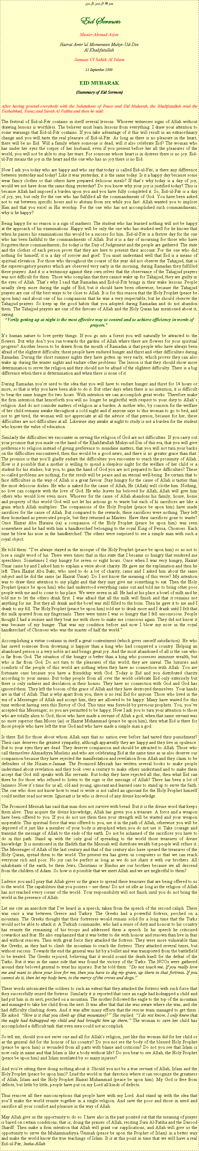 Text Box: بسم الله الرحمن الرحيمEid SermonMunir Ahmad AzimHazrat Amirul Momeneen Muhyi-Ud-DinAl KhalifatullahJamaat Ul Sahih Al Islam21 September 2009EID MUBARAK(Summary of Eid Sermon)After having greeted everybody with the Salutations of Peace and Eid Mubarak, the Khalifatullah read the Tashahhud, Taouz and Surah Al Fatiha and then he said:
The festival of Eid-ul-Fitr contains in itself several lessons. Whoever witnesses signs of Allah without drawing lessons is worthless. The believer must learn lessons from everything. I draw your attention to some warnings that Eid-ul-Fitr contains. If you take advantage of it this will result in an extraordinary change and you will taste the real pleasure of Eid-ul-Fitr. As long as there is no pleasure in the heart, there will be no Eid. Will a family where someone is dead, will it also celebrate Eid? The woman who has under her eyes the corpse of her husband; even if you present before her all the pleasures of the world, you will not be able to stop her tears. For someone whose heart is in distress there is no joy. Eid-ul-Fitr means the joy in the heart and the one who has no joy there is no Eid. 
Now I ask you today who are happy and who say that today is called Eid-ul-Fitr, is there any difference between yesterday and today? Like it was yesterday, it is the same today. Is it a happy day because some wear fancy clothes or that others have prepared delicious meals? If thats why today is a day of joy, would we not have done the same thing yesterday? Do you know why your joy is justified today? This is because Allah had imposed a burden upon you and you have fully completed it. So, Eid-ul-Fitr is a day of joy, yes, but only for the one who has fulfilled all the commandments of God. You have been asked not to eat between specific hours and to abstain from sex while you fast. Allah wanted you to implore Him and that you excel in His worship. For the one who has not accomplished such commandments, why is he happy?  Being happy for no reason is a sign of madness. The student who has learned nothing will not be happy at the approach of his examinations. Happy will be only the one who has studied well for he knows that when he passes his examinations this would be a success for him. Eid-ul-Fitr is a festive day for the one who has been faithful to the commandments of Allah. But it is a day of mourning for those who have forgotten these commandments; for today is the Day of Judgement and the people are gathered. The state and the clothes of each person prove that they are here to present their account. For the one who did nothing for himself, it is a day of sorrow and grief. You must understand well that Eid is a means of spiritual elevation. For those who throughout the course of the year did not observe the Tahajjud, that is the supererogatory prayers which are observed very early in the morning, during Ramadan they fulfilled these prayers. And it is a testimony against their own selves that the observance of the Tahajjud prayers was not difficult for them. Those who complain that they cannot wake up for Tahajjud, they are guilty in the eyes of Allah. Thats why I said that Ramadan and Eid-ul-Fitr brings in their wake lessons. People usually sleep more during the night of Eid, but it should have been otherwise, because the Tahajjud prayers are one of the best ways to be close to Allah. It is for this reason that the Holy Prophet (peace be upon him) said about one of his companions that he was a very respectable, but he should observe the Tahajjud prayers. So keep up the good habits that you adopted during Ramadan and do not abandon them. The Tahajjud prayers are one of the favours of Allah and the Holy Quran has mentioned about it, saying: Verily getting up at night is the most effective way to control and to achieve efficiency in words of prayers.
Its human nature to love pretty things. If you go into a forest you will naturally be attracted to the flowers. But why dont you run towards the garden of Allah where there are flowers for your spiritual progress? Another lesson to be drawn from the month of Ramadan is that people who have always been afraid of the slightest difficulty, these people have endured hunger and thirst and other difficulties during Ramadan. During the short summer nights they have gotten up very early, which proves they can also wake up during the winter nights and endure other problems. The lesson is that they should show more determination to serve the religion and they should not be afraid of the slightest difficulty. There is a big difference when there is determination and when there is none of it. 
During Ramadan youre used to the idea that you will have to endure hunger and thirst for 14 hours or more, so that is why you have been able to do it. But other days when there is no intention, it is difficult to bear the same hunger for two hours. With intention we can accomplish great works. Therefore make the firm intention that henceforth you will no longer be neglectful with respect to your duty to Allahs religion. And do not consider matters of religion as a burden. A mother who, by concern for the welfare of her child remains awake throughout a cold night and if anyone says to this woman to go to bed, and not to get tired, the woman will not appreciate at all the advice of that person; because for her, these difficulties are not difficulties at all. Likewise stay awake at night to study is not a burden for the student who knows the value of education. Similarly the difficulties we encounter in serving the religion of God are not difficulties. If you carry out your promise that you made on the hand of the Khalifatullah Muhyi-ud-Din of this era, that you will give preference to religion instead of giving preference to mundane matters, that you will not turn your backs on the difficulties encountered, then this would be a good news, and there is no greater grace than that. The promise is that youll gladly endure the difficulties you encounter to reach the proximity of Allah. How is it possible that a mother is willing to spend a sleepless night for the welfare of her child or a student for his studies, but you, to gain the hand of God you are not prepared to face difficulties? These so-called problems are nothing, for the result will be peace and an eternal well-being. Be certain that to face difficulties in the way of Allah is a great favour. Stay hungry for the cause of Allah is tastier than the most delicious dishes. He who is naked for the cause of Allah, He (Allah) will clothe him. Nothing, no love can compete with the love of God. He who leaves his beloved for Allah, Allah will give him others who would love even more. Whoever for the cause of Allah abandons his family, house, home and property of this world God will not let his actions go to waste but each of hi sacrifices are like a grain which Allah multiplies. The companions of the Holy Prophet (peace be upon him) have made sacrifices for the cause of Allah. But compared to the rewards, these sacrifices were nothing. They left their homeland as persecuted people, but they returned as Masters. Have their sacrifices gone to waste? Once Hazrat Abu Huraira (ra) a companion of the Holy Prophet (peace be upon him) was seen somewhere and he had with him a handkerchief belonging to the royal King of Persia, Chosroes. Each time he blew his nose in the handkerchief. The others were surprised to see a simple man with such a royal object. 
He told them: Ive always stayed in the mosque of the Holy Prophet (peace be upon him) so as not to lose a single word of his. There were times that in this state that I became so hungry that rendered me speechless. Sometimes I stay hungry for seven or eight hours. Once when I was very hungry, Hazrat Umar came by and I asked him to explain a verse about charity. He gave me the explanation and then he left. Then Hazrat Abu Bakr, who used to do a lot of charity, came and I asked him about the same subject and he did the same (as Hazrat Umar). Do I not know the meaning of this verse? My intention was to draw their attention to my plight and that they may give me something to eat. Then the Holy Prophet (peace be upon him) who had understood everything came out and told me to bring other poor people with me and to come to his place. We were seven in all. He had at his place a bowl of milk and he told me to let the others drink first. I was afraid that all the milk will finish and that it remains not anything for me. But they all drank and the bowl was still filled to the brim. Then he gave it to me and I drank to my fill. The Holy Prophet (peace be upon him) told me to drink more and I drank until I felt that the milk spurted from my fingernails. There were times I was so hungry that I fell unconscious. People thought I had a seizure and they beat me with shoes to make me conscious again. They did not know it was because of my hunger. That was my condition before and now I blow my nose in the royal handkerchief of Chosroes who was the master of half the world. Accomplishing a virtue contains in itself a great contentment (which gives oneself satisfaction). He who has saved someone from drowning is happier than a king who had conquered a country. Helping an abandoned person is a very noble act and brings great joy. And the most abandoned of all is the one who is far from God. The situation of the hungry is better than a king who possesses immense wealth, but who is far from God. Do not turn to the pleasures of this world; they are unreal. The luxuries and comforts of the people of this world are nothing when they have no connection with Allah. You are fortunate ones because you have a friendship with God. Today is Eid and you distributed charity according to your means. But today people from all over the world celebrate Eid only exteriorly but there is only sadness and desolation in their homes. They have no connection with God and God has ignored them. They left the bosom of the grace of Allah and they have destroyed themselves. Your hands are in that of Allah. That is why apart from you, there is no real Eid for anyone. Those who lived in the era of a Messenger of Allah and accept him, they are allowed to be happy. Many have waited for this time without having seen this Envoy of God. This time was foretold by previous prophets. You, youve accepted this Messenger; so you are permitted to be happy. Now I ask you to turn your attention to those who are totally alien to God; those who have made a servant of Allah a god, when that same servant was no more superior than Moses (as) or Hazrat Muhammad (peace be upon him), then what Eid is there for those people who have left the true God and who have made a simple man a god. Is there Eid for those about whom Allah says that no nation ever before had tasted their punishment? Their case deserves the greatest sympathy, although apparently they are happy and they live in opulence. But to your eyes they are dead. They deserve compassion and should be attracted to Allah. Those who call themselves Ahmadiyya Muslims and who are celebrating Eid at the same time as us also deserve our compassion because they have rejected the manifestation and revelation from Allah and they claim to be defenders of the Nizam-e-Jamaat. The Promised Messiah has written several books to make people understand about revelation and they took over a century to make others understand and to make them accept that God still speaks with His servants. But today they have rejected all this, then what Eid can there be for those who refused to listen to the sign or the message of Allah? There has been a lot of laziness. Now its time for us all, old and young, ignorant and learned ones to stand up to serve the faith. The one who does not know how to read or write is not called an ignorant for the Holy Prophet himself could neither read nor write. Ignorant is he who is devoid of any divine knowledge. The Promised Messiah has said that man does not survive with bread. But it is the divine word that keeps them alive. Thus acquire the divine knowledge; Allah has given you a treasure. A force and a weapon have been offered to you. If you do not use them then your strength will be wasted and your weapon inoperable. This spiritual force that was offered to you, use it in the path of Allah, otherwise you will be deprived of it just like a member of your body is atrophied when you do not use it. Take courage and transmit the message of Allah to the ends of the earth. Do not be ashamed of the sacrifices you have to do in this path. Stand up with the only goal of spreading to the world those treasures of divine knowledge. It is mentioned in the Hadith that the Messiah will distribute wealth but people will refuse it. The Messenger of Allah of the last century and that of this century also have opened the treasures of the Holy Quran, spread them to the world. The present era has given us computers so that we can reach everyone rich and poor. No joy can be perfect as long as we do not share it with our brothers. All inhabitants of the earth; be them Jews, Christians or Hindus are our brothers because we all descend from the children of Adam. So how is it possible that we meet Allah and we are neglectful to them?I advice you and I pray that Allah gives us the grace to spread these treasures that are being offered to us to the world. The capabilities that you possess  use them! Do not sit idle as long as the religion of Allah has not reached every corner of the world. Your responsibility will not finish until you do not bring the world in the presence of Allah. Let me cite an anecdote that Ive heard in a speech; taken from the speech of the second caliph. There was once a war between Greece and Turkey. The Greeks had a powerful fortress, perched on a mountain. The Greeks thought that their fortresses would remain solid for a long time that the Turks would not be able to attack it. A Turkish commander, who had a sense of duty and honour to his country has reunite the remaining of his troops and addressed them a speech. In his speech he criticized cowardice and fear. He also emphasized that it was better to die with honour and renown than live in fear and without renown. Then with great force they attacked the fortress. They were more vulnerable than the Greeks, as they had to climb the mountain to reach the fortress. They attacked several times, but without success. Towards the end the general was hit by a bullet and was transported from the battlefield to be treated. The Greeks rejoiced, believing that it would sound the death knell for the defeat of the Turks. But it was in the same side that was found the victory of the Turks. The NCOs were gathered around their beloved general to treat his injuries. But he told them: Do not touch me. If you really love me and want to show your love for me, then you have to dig my grave, up there in that fortress. If you cannot do it, then let my body here, to the mercy of the crows and dogs.These words intoxicated the soldiers to such an extent that they attacked the fortress with such force that they successfully seized the fortress. Similarly it is reported that once an eagle had kidnapped a child and had put him in its nest, perched on a mountain. The mother followed the eagle to the top of the mountain and managed to take her child from the nest. It was after that that she was aware where she was, and she had difficulty climbing down. And it was after many efforts that the rescue team managed to get them. He asked: How is it that you climb up (that mountain)? She replied: I do not know. I only knew that the eagle had kidnapped my child and had brought him up there. The woman to save her child has accomplished a difficult task that even men could not accomplish. 
So tell me, should you not serve one and all for Allahs religion, just like this woman did for her child or as the general did for the honour of his country? Do you not see the body of the blessed Holy Prophet (peace be upon him) is wounded from all parts with blame and criticism? Do not you see that Islam is now only in name and that Islam is like a body without life? Do you bear to see Allah, the Holy Prophet (peace be upon him) and Islam mutilated by so many injuries? And youre sitting there doing nothing about it. Should you not be a true servant of Allah, Islam and the Holy Prophet (peace be upon him)? Lead the world in that direction where it can recognize the greatness of Allah, Islam and the Holy Prophet Hazrat Muhammad (peace be upon him). My God is free from defects, but little by little, people have put on my Lord all kinds of defects. 
Thus remove all thee misconceptions that people have with my Lord. And stand up with the idea that youll make the world reunite together in a single religion. And save the poor and those in need and sacrifice all your comfort and pleasure in the way of Allah. 
May Allah give us the opportunity to do so. I have also in the past pointed out that the meaning of prayer is based on certain conditions, that is, doing the praises of Allah, reciting Sura Al-Fatiha and the Darood Shariff. Then make a firm intention that Allah will grant our supplications, and Allah will give us the opportunity to serve the Muhammadiyya Ummah (peace be upon the Prophet of Islam) in a better way and make the world know the true teachings of Islam. It is at this point in time that we will have a real Eid-ul-Fitr, Insha-Allah.  