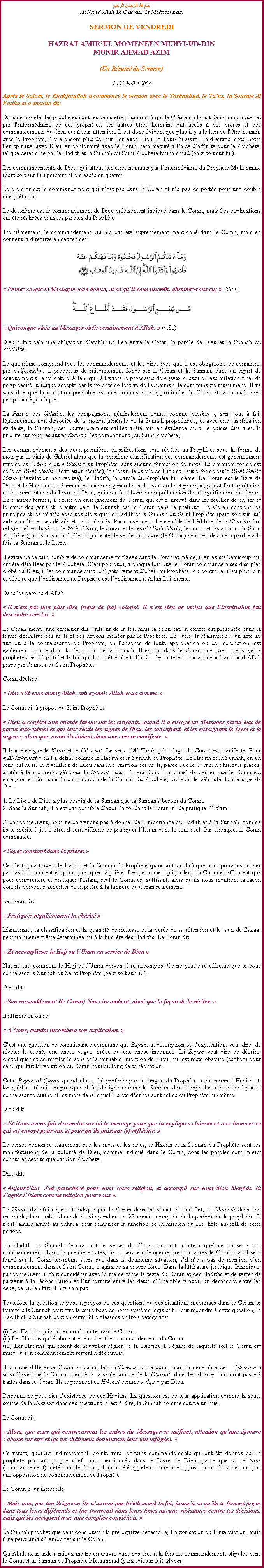 Text Box: بسم الله الرحمن الرحيمAu Nom dAllah, Le Gracieux, Le MisricordieuxSERMON DE VENDREDIHAZRAT AMIRUL MOMENEEN MUHYI-UD-DINMUNIR AHMAD AZIM(Un Rsum du Sermon)
Le 31 Juillet 2009Aprs le Salam, le Khalifatullah a commenc le sermon avec le Tashahhud, le Tauz, la Sourate Al Fatiha et a ensuite dit:
Dans ce monde, les prophtes sont les seuls tres humains  qui le Crateur choisit de communiquer et par lintermdiaire de ces prophtes, les autres tres humains ont accs  des ordres et des commandements du Crateur  leur attention. Il est donc vident que plus il y a le lien de ltre humain avec le Prophte, il y a encore plus de leur lien avec Dieu, le Tout-Puissant. En dautres mots, notre lien spirituel avec Dieu, en conformit avec le Coran, sera mesur  laide daffinit pour le Prophte, tel que dtermin par le Hadith et la Sunnah du Saint Prophte Muhammad (paix soit sur lui).
Les commandements de Dieu, qui atteint les tres humains par lintermdiaire du Prophte Muhammad (paix soit sur lui) peuvent tre classs en quatre: 
Le premier est le commandement qui nest pas dans le Coran et na pas de porte pour une double interprtation. 
Le deuxime est le commandement de Dieu prcisment indiqu dans le Coran, mais Ses explications ont t ralises dans les paroles du Prophte. 
Troisimement, le commandement qui na pas t expressment mentionn dans le Coran, mais en donnent la directive en ces termes: ￼ Prenez ce que le Messager vous donne; et ce quil vous interdit, abstenez-vous en;  (59:8)￼ Quiconque obit au Messager obit certainement  Allah.  (4:81) 
Dieu a fait cela une obligation dtablir un lien entre le Coran, la parole de Dieu et la Sunnah du Prophte. 
Le quatrime comprend tous les commandements et les directives qui, il est obligatoire de connatre, par  lIjtihd , le processus de raisonnement fond sur le Coran et la Sunnah, dans un esprit de dvouement  la volont dAllah, qui,  travers le processus de  ijma , assure lassimilation final de perspicacit juridique accept par la volont collective de lOummah, la communaut musulmane. Il va sans dire que la condition pralable est une connaissance approfondie du Coran et la Sunnah avec perspicacit juridique.  
La Fatwa des Sahaba, les compagnons, gnralement connu comme  Athar , sont tout  fait lgitimement non dissocie de la notion gnrale de la Sunnah prophtique, et avec une justification vidente, la Sunnah, des quatre premiers califes a t mis en vidence ou si je puisse dire a eu la priorit sur tous les autres Sahaba, les compagnons (du Saint Prophte). 
Les commandements des deux premires classifications sont rvls au Prophte, sous la forme de mots par le biais de Gabriel alors que la troisime classification des commandements est gnralement rvle par  ilqa  ou  ilham  au Prophte, sans aucune formation de mots. La premire forme est celle de Wahi Matlu (Rvlation rcite), le Coran, la parole de Dieu et lautre forme est le Wahi Ghair Matlu (Rvlation non-rcite), le Hadith, la parole du Prophte lui-mme. Le Coran est le livre de Dieu et le Hadith et la Sunnah, de manire gnrale est la voie orale et pratique, plutt linterprtation et le commentaire du Livre de Dieu, qui aide  la bonne comprhension de la signification du Coran. En dautres termes, il existe un enseignement du Coran, qui est conserv dans les feuilles de papier et le cur des gens et, dautre part, la Sunnah est le Coran dans la pratique. Le Coran contient les principes et les vrits absolues alors que le Hadith et la Sunnah du Saint Prophte (paix soit sur lui) aide  matriser ses dtails et particularits. Par consquent, lensemble de ldifice de la Chariah (loi religieuse) est bas sur le Wahi Matlu, le Coran et le Wahi Ghair Matlu, les mots et les actions du Saint Prophte (paix soit sur lui). Celui qui tente de se fier au Livre (le Coran) seul, est destin  perdre  la fois la Sunnah et le Livre. 
Il existe un certain nombre de commandements fixes dans le Coran et mme, il en existe beaucoup qui ont t dtailles par le Prophte. Cest pourquoi,  chaque fois que le Coran commande  ses disciples dobir  Dieu, il les commande aussi obligatoirement dobir au Prophte. Au contraire, il va plus loin et dclare que lobissance au Prophte est lobissance  Allah Lui-mme: 
Dans les paroles dAllah: 
 Il nest pas non plus dire (rien) de (sa) volont. Il nest rien de moins que linspiration fait descendre vers lui. 
Le Coran mentionne certaines dispositions de la loi, mais la connotation exacte est prsente dans la forme dfinitive des mots et des actions menes par le Prophte. En outre, la ralisation dun acte au vue ou  la connaissance du Prophte, en labsence de toute approbation ou de rprobation, est galement incluse dans la dfinition de la Sunnah. Il est dit dans le Coran que Dieu a envoy le prophte avec objectif et le but quil doit tre obit. En fait, les critres pour acqurir lamour dAllah passe par lamour du Saint Prophte: 
Coran dclare: 
 Dis:  Si vous aimez Allah, suivez-moi: Allah vous aimera. 
Le Coran dit  propos du Saint Prophte: 
 Dieu a confr une grande faveur sur les croyants, quand Il a envoy un Messager parmi eux de parmi eux-mmes et qui leur rcite les signes de Dieu, les sanctifient, et les enseignant le Livre et la sagesse, alors que, avant ils taient dans une erreur manifeste. 
Il leur enseigne le Kitb et le Hikamat. Le sens dAl-Kitab quil sagit du Coran est manifeste. Pour  Al-Hikamat  on la dfini comme le Hadith et la Sunnah du Prophte. Le Hadith et la Sunnah, en un sens, est aussi la rvlation de Dieu sans la formation des mots, parce que le Coran,  plusieurs places, a utilis le mot (envoy) pour la Hikmat aussi. Il sera donc irrationnel de penser que le Coran est enseign, en fait, sans la participation de la Sunnah du Prophte, qui tait le vhicule du message de Dieu. 
1. Le Livre de Dieu a plus besoin de la Sunnah que la Sunnah a besoin du Coran.  2. Sans la Sunnah, il nest pas possible davoir la foi dans le Coran, ni de pratiquer lIslam. 
Si par consquent, nous ne parvenons pas  donner de limportance au Hadith et  la Sunnah, comme ils le mrite  juste titre, il sera difficile de pratiquer lIslam dans le sens rel. Par exemple, le Coran commande: 
 Soyez constant dans la prire; 
Ce nest qu travers le Hadith et la Sunnah du Prophte (paix soit sur lui) que nous pouvons arriver par savoir comment et quand pratiquer la prire. Les personnes qui parlent du Coran et affirment que pour comprendre et pratiquer lIslam, seul le Coran est suffisant, alors quils nous montrent la faon dont ils doivent sacquitter de la prire  la lumire du Coran seulement. 
Le Coran dit: 
 Pratiquez rgulirement la charit 
Maintenant, la classification et la quantit de richesse et la dure de sa rtention et le taux de Zakaat peut uniquement tre dtermine qu la lumire des Hadiths. Le Coran dit: 
 Et accomplissez le Hajj ou lUmra au service de Dieu  
Nul ne sait comment le Hajj et lUmra doivent tre accomplis. Ce ne peut tre effectu que si vous connaissez la Sunnah du Saint Prophte (paix soit sur lui). 
Dieu dit: 
 Son rassemblement (le Coran) Nous incombent, ainsi que la faon de le rciter. 
Il affirme en outre: 
 A Nous, ensuite incombera son explication. 
Cest une question de connaissance commune que Bayan, la description ou lexplication, veut dire  de rvler le cach, une chose vague, brve ou une chose inconnue. Ici Bayan veut dire de dcrire, dexpliquer et de rvler le sens et la vritable intention de Dieu, qui est rest obscure (cache) pour celui qui fait la rcitation du Coran, tout au long de sa rcitation. 
Cette Bayan al-Quran quand elle a t profre par la langue du Prophte a t nomm Hadith et, lorsquil a t mis en pratique, il fut dsign comme la Sunnah, dont lobjet lui a t rvl par la connaissance divine et les mots dans lequel il a t dcrites sont celles du Prophte lui-mme. 
Dieu dit: 
 Et Nous avons fait descendre sur toi le message pour que tu expliques clairement aux hommes ce qui est envoy pour eux et pour quils puissent (y) rflchir. 
Le verset dmontre clairement que les mots et les actes, le Hadith et la Sunnah du Prophte sont les manifestations de la volont de Dieu, comme indiqu dans le Coran, dont les paroles sont mieux connus et dcrits que par Son Prophte. 
Dieu dit: 
 Aujourdhui, Jai parachev pour vous votre religion, et accompli sur vous Mon bienfait. Et Jagre lIslam comme religion pour vous . 
Le Nimat (bienfait) qui est indiqu par le Coran dans ce verset est, en fait, la Chariah dans son ensemble, lensemble du code de vie pendant les 23 annes complte de la priode de la prophtie. Il nest jamais arriv au Sahaba pour demander la sanction de la mission du Prophte au-del de cette priode. 
Un Hadith ou Sunnah dcrira soit le verset du Coran ou soit ajoutera quelque chose  son commandement. Dans la premire catgorie, il sera en deuxime position aprs le Coran, car il sera fond sur le Coran lui-mme alors que dans la deuxime situation, sil ny a pas de mention dun commandement dans le Saint Coran, il agira de sa propre force. Dans la littrature juridique Islamique, par consquent, il faut considrer avec la mme force le texte du Coran et des Hadiths et de tenter de parvenir  la rconciliation et luniformit entre les deux, sil semble y avoir un dsaccord entre les deux, ce qui en fait, il ny en a pas. 
Toutefois, la question se pose  propos de ces questions ou des situations inconnues dans le Coran, si toutefois la Sunnah peut tre la seule base de notre systme lgislatif. Pour rpondre  cette question, le Hadith et la Sunnah peut en outre, tre classes en trois catgories: 
(i) Les Hadiths qui sont en conformit avec le Coran. (ii) Les Hadiths qui laborent et lucident les commandements du Coran. (iii) Les Hadiths qui fixent de nouvelles rgles de la Chariah  lgard de laquelle soit le Coran est muet ou son commandement restent  dcouvrir. 
Il y a une diffrence dopinion parmi les  Ulma  sur ce point, mais la gnralit des  Ulma  a suivi lavis que la Sunnah peut tre la seule source de la Chariah dans les affaires qui nont pas t traits dans le Coran. Ils le prennent ce Hikmat comme  ilqa  par Dieu. 
Personne ne peut nier lexistence de ces Hadiths. La question est de leur application comme la seule source de la Chariah dans ces questions, cest--dire, la Sunnah comme source unique. 
Le Coran dit: 
 Alors, que ceux qui contrecarrent les ordres du Messager se mfient, attention quune preuve sabatte sur eux et quun chtiment douloureux leur soit infliges. 
Ce verset, quoique indirectement, pointe vers  certains commandements qui ont t donns par le prophte par son propre chef, non mentionns dans le Livre de Dieu, parce que si ce amr (commandement) a t dans le Coran, il aurait t appel comme une opposition au Coran et non pas une opposition au commandement du Prophte. 
Le Coran nous interpelle: 
 Mais non, par ton Seigneur, ils nauront pas (rellement) la foi, jusqu ce quils te fassent juger, dans tous leurs diffrends et (ne trouvent) dans leurs mes aucune rsistance contre tes dcisions, mais qui les acceptent avec une complte conviction. 
La Sunnah prophtique peut donc ouvrir la prrogative ncessaire, lautorisation ou linterdiction, mais il ne peut jamais lemporter sur le Coran. 
QuAllah nous aide  mieux mettre en uvre dans nos vies  la fois les commandements stipuls dans le Coran et la Sunnah du Prophte Muhammad (paix soit sur lui). Amne.