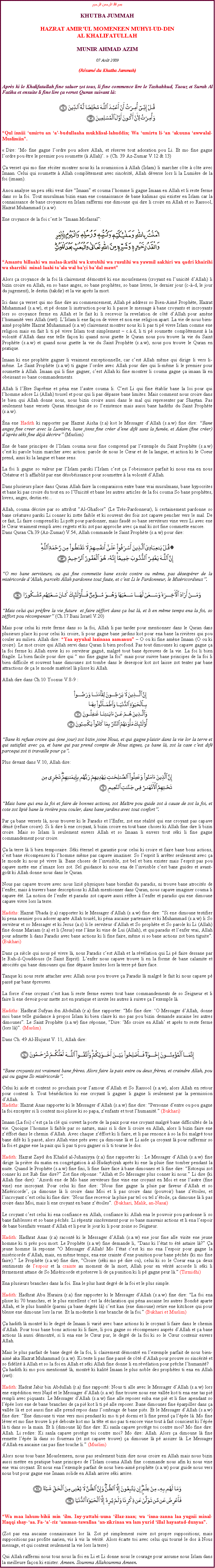 Text Box: بسم الله الرحمن الرحيمKHUTBA JUMMAHHAZRAT AMIRUL MOMENEEN MUHYI-UD-DINAL KHALIFATULLAHMUNIR AHMAD AZIM07 Aot 2009(Rsum du Khutba Jummah)Aprs ki le Khalifatullah fine saluer zot tous, li fine commence lire le Tashahhud, Taouz et Surah Al Fatiha et ensuite li fine lire a verset Quran suivant l:￼Qul inniii umirtu an a-budullaaha mukhlisal-lahuddin; Wa umirtu li-an akuuna awwalal-Muslimiin. Dire: Mo fine gagne lordre pou adore Allah, et rserve tout adoration pou Li. Et mo fine gagne lordre pou tre le premier pou soumette ( Allah).  (Ch. 39 Az-Zumar V.12 & 13)a verset qui mo fine rciter montrer nous ki la soumission  Allah (Islam) li marcher cte  cte avec Imaan. Celui qui soumette  Allah compltement avec sincrit, Allah dverse lors li la Lumire de la foi (imaan).Anou analyse un peu ski veut dire Imaan et couma lhomme li gagne Imaan en Allah et li reste ferme dans so la foi. Tout musulman bizin enan ene connaissance de bane kalimas qui exister en Islam car la connaissance de bane croyances en Islam raffermi ene dimoune qui dire li croire en Allah et so Rassool, Hazrat Muhammad (s.a.w).Ene croyance de la foi cest le Imaan Mofassal:￼Amantu billaahi wa malaa-ikatihi wa kutubihi wa rusulihi wa yawmil aakhiri wa qadri khairihi wa sharrihi  minal-laahi taala wal bai badal mawtAlors a croyance de la foi l clairement dmontr ki ene mouslemeen (croyant en lunicit dAllah) li bizin croire en Allah, en so bane anges, so bane prophtes, so bane livres, le dernier jour (c--d, le jour du jugement), le destin (takdir) et la vie aprs la mort.Ici dans a verset qui mo fine dire au commencement, Allah p address so Bien-Aim Prophte, Hazrat Muhammad (s.a.w), et p donne li instruction pour ki li passe le message  bane croyants et incroyants lors so croyance ferme en Allah et le fait ki li recevoir la revelation de ct dAllah pour amne lhumanit vers Allah (swt). LIslam li ene faon de vivre et non ene religion apart. La vie de nous bien-aim prophte Hazrat Muhammad (s.a.w) clairement montrer nous ki li pas ti p vivre Islam comme ene religion mais en fait li ti p vivre Islam tout simplement  c..d, li ti p soumette compltement  la volont dAllah dans ene telle faon ki quand nous guette le Quran nous pou trouve la vie du Saint Prophte (s.a.w) et quand nous guette la vie du Saint Prophte (s.a.w), nous pou trouve le Quran en pratique.Imaan ki ene prophte gagner li vraiment exceptionnelle, car cest Allah mme qui dirige li vers li-mme. Le Saint Prophte (s.a.w) ti gagne lordre avec Allah pour dire qui li-mme li le premier pour soumette  Allah. Imaan qui li fine gagner, cest Allah ki fine montrer li couma gagne a imaan l en obeissant so bane commandements.Allah li lEtre Suprme et pna ene lautre couma li. Cest Li qui fine tablir bane la loi pour qui lhomme adore Li (Allah) tousel et pour qui li pas dpasse bane limites. Mais comment nous croire dans le bien qui Allah donne nous, nous bizin croire aussi dans le mal qui representer par Shaytan. Pas seulement bane versets Quran tmoigne de so lexistence mais aussi bane hadiths du Saint Prophte (s.a.w).na ene Hadith ki rapporter par Hazrat Aisha (r.a) kot le Messager dAllah (s.a.w) fine dire: Bane anges fine creer avec la Lumire, bane jinns fine crer dene dif sans la fume, et Adam (fine crer) daprs ski fine dj dcrire (Muslim) Ene de bane principes de lIslam couma nous fine comprend par lexemple du Saint Prophte (s.a.w) cest ki parole bizin marcher avec action: parole de nous le Cur et de la langue, et action ki le Coeur prend, ainsi ki la langue et bane sens.La foi li gagne so valeur par lIslam parski lIslam cest a lobeissance parfait ki nous ena en nous Crateur et li affaiblit par ene dsobissance pour soumettre  la volont dAllah.Dans plusieurs place dans Quran Allah faire la comparaison entre bane vrai musulmans, bane hypocrites et bane ki pas croire du tout en so lUnicit et bane les autres articles de la foi couma So bane prophtes, livres, anges, destin etc...Allah, couma dcrire par so attribut Al-Ghafoor (Le Trs-Pardonneur), li certainement pardonne so bane cratures parski Li conner ki zotte faible et ki souvent des fois zot capave pencher vers le mal. De ce fait, Li faire comprend ki Li prt pour pardonner, mais faud so bane serviteurs vine vers Li avec ene le Cur vraiment rempli avec regrets et ki zot pas approche avec a mal ki zot fine commette encore. Dans Quran Ch.39 (Az-Zumar) V.54, Allah commande le Saint Prophte (s.a.w) pour dire: ￼O mo bane serviteurs, ou qui fine commette bane excs contre ou mme, pas dsesprer de la misricorde dAllah, parceki Allah pardonne tout faute, et cest Li le Pardonneur, le Misricordieux.￼Mais celui qui prfre la vie future  et faire zffort dans a but l, et li en mme temps ena la foi, so zffort pou rcompenser (Ch.17 Bani Isral V.20)Mais pour celui ki reste ferme dans so la foi, Allah li pas tarder pour mentionner dans le Quran dans plusieurs place ki pour celui ki croire, li pour gagne bane jardins kot pour ena bane la rivires qui pou couler au milieu. Allah dire: Yaa ayyuhal lazinaaa aamanuu  O ou ki fine amne Imaan (O ou ki croire). Le mot croire qui Allah servi dans Quran li bien profond. Pas tout dimounes ki capave gagne a la foi ferme ki Allah envie ki so serviteur gagn, malgr tout bane preuves de la vie. La foi li bien fragile. Li bien facile pour dire qui  mo fine gagne la foi mais pour suivre bane principes de la foi li bien difficile et souvent bane dimounes zot tombe dans le desespoir kot zot laisse zot tenter par bane attractions de a le monde matriel l plisse ki Allah.Allah dire dans Ch.10 Yoonus V.8-9 : ￼Bane ki refuse croire qui (ene jour) zot bizin joine Nous, et qui gagne plaisir dans la vie lor la terre et qui satisfait avec a, et bane qui pas prend compte de Nous signes, a bane l, zot la case cest dif parcequi zot ti travaille pour a.Plus devant dans V.10, Allah dire: ￼Mais bane qui ena la foi et faire de bonnes actions, zot Matre pou guide zot  cause de zot la foi, et cote zot lipi bane la rivire pou couler, dans bane jardins avec tout confort.Par a bane versets l, nous trouver ki le Paradis et lEnfer, zot ene ralit qui ene croyant pas capave dni (refuse croire). Si li dire li ene croyant, li bizin croire en tout bane choses ki Allah fine dire li bizin croire. Mais so Islam li seulement envers Allah et so Imaan li envers tout ski li fine gagne commandement pour croire.a la terre l li bien temporaire. Ski ternel et garantie pour celui ki croire et faire bane bons actions, cest bane rcompenses ki lhomme mme pas capave imaziner. So lesprit li arrter seulement avec a le monde ki nous p vivre l. Bane choses de linvisible, zot bel et bien exister mais lesprit pas pou capave mette ene zimaze lors zot. Sel guidance ki nous ena de linvisible cest bane guides et avant-got ki Allah donne nous dans le Quran.Nous pas capave trouve avec nous lizi physiques bane bienfait du paradis, ni trouve bane atrocits de lenfer, mais  travers bane descriptions ki Allah mentionner dans Quran, nous capave imaginer couma li capave t. La notion de lenfer et paradis zot capave aussi rfre  lenfer et paradis qui ene dimoune capave vivre lors la terre. Hadiths: Hazrat Ubada (r.a) rapporter ki le Messager dAllah (s.a.w) fine dire: Si ene dimoune testifier ki pena nennier pou adorer aparte Allah tousl, ki pna aucaine partenaire et ki Muhammad (s.a.w) li So serviteur et so Messager et ki Jesus (a.s) li le serviteur dAllah et So prophte et So parole ki Li (Allah) fine donne Mariam (r.a) et li (Jesus) ene lme ki vine de Lui (Allah), et qui paradis et lenfer vrai, Allah pour admette li dans Paradis avec bane actions ki li fine faire, mme si so bane actions zot bien tiguite. (Bukhari)Dans a sicle qui nous p vivre l, nous Paradis cest Allah et la rvlation qui Li p faire dessane par le Ruh-il-Qouddouss (le Saint Esprit). Lenfer nous capave trouve li en la forme de bane calamite et atrocits qui bane dimounes qui fine dpasse limites lors la terre p faire face. Tanque ki nous reste attacher avec Allah nous pou trouve a Paradis l malgr le fait ki nous capave p pass par bane preuves.La force dene croyant cest kan li reste ferme envers tout bane commandements de so Seigneur et li faire li ene devoir pour mette zot en pratique et invite les autres  suivre a lexemple l.Hadiths: Hadhrat Sufyan ibn Abdullah (r.a) fine rapporter: Mo fine dire: O Messager dAllah, donne moi bane telle guidance  propos Islam ki bien claire ki mo pas pou bizin demande aucaine les autres dimounes. Le Saint Prophte (s.a.w) fine rponne, Dire: Mo croire en Allah et aprs to reste ferme (lors l). (Muslim).Dans Ch. 49 Al-Hujurat V. 11, Allah dire: ￼Bane croyants zot vraiment bane frres. Alors faire la paix entre ou deux frres, et craindre Allah, pou qui ou gagne So misricorde.Celui ki aide et content so prochain pour lamour dAllah et So Rassool (s.a.w), alors Allah en retour pour content li. Tout bndiction ki ene croyant li gagner li gagne li seulement par la permission dAllah.Hadiths: Hazrat Anas rapporter ki le Messager dAllah (s.a.w) fine dire: Personne dentre ou pou gagne la foi excepter si li content moi plisse ki so papa, zenfants et tout lhumanit. (Bukhari)Imaan (La foi) cest a la cl qui ouvert la porte de la paix pour ene croyant malgr bane difficults de la vie. Quoique lhomme li faible par so nature, mais si li dire li croire en Allah, alors li bizin faire ene zffort dans le chemin dAllah. Avec chaque zffort ki li faire, et li pas renonce  so la foi malgr tous bane dif ki li pass, alors Allah vine prs avec a dimoune l et Li aide a croyant l pour raffermir so la foi et gagne ene la paix qui li pas ti pou gagner si li ti tourne le dos.Hadith: Hazrat Zayd ibn Khalid al-Juhaniyya (r.a) fine rapporter ki : Le Messager dAllah (s.a.w) fine dirige la prire du matin en congrgation  al-Hudaybiyah aprs ki ene la pluie fine tomber pendant la nuite. Quand le Prophte (s.a.w) fine fini, li fine faire face  bane dimounes et li fine dire: Estcequi zot conner ki zot Rab fine dire? Zot fine rponne: Allah et So Messager plus conner ki nous. Li dire (ki Allah fine dire): Azordi ene de Mo bane serviteurs fine vine ene croyant en Moi et ene lautre (fine vine) ene incroyant. Pour celui ki fine dire: Nous fine gagne la pluie par faveur dAllah et so Misricorde, a dimoune l li croire dans Moi et li pas croire dans (pouvoir) bane ztoiles, et lincroyant cest celui ki fine dire: Nous fine recevoir la pluie par tel ou tel ztoile, a dimoune l li pas croire dans Moi, mais li ene croyant en bane ztoiles. (Bukhari, Malik, an-Nasa)Le croyant cest celui ki ena confiance en Allah, confiance ki Allah ena le pouvoir pou pardonne li so bane faiblesses et so bane pchs. Li rpentir sincrement pour so bane mauvais actions et li ena lespoir de bane bienfaits venant dAllah et li peur le jour ki li pour zoine so Seigneur.Hadith: Hadhrat Anas (r.a) racont ki le Messager dAllah (s.a.w) ene jour fine alle visite ene jeune homme ki ti prs pou mort. Le Prophte (s.a.w) fine demande li, Dans ki ltat to t astaire l? a jeune homme l reponne "O Messager dAllah! Mo ltat cest ki mo ena lespoir pour gagne la misricorde dAllah, mais, en mme temps, ena ene crainte dene punition pour bane pchs (ki mo fine faire). Le Prophte (s.a.w) fine dire, Croire (ski mo p dire ou), celui ki so le Coeur ena a deux sentiments de lespoir et la crainte au moment de la mort, Allah pour en vrit accorde li ski li fermement attane de So Misricorde et prserve li de a punition ki li p gagne peur l. (Tirmidhi) Ena plusieurs branches dans la foi. Ena le plus haut degr de la foi et le plus simple. Hadith: Hadhrat Abu Huraira (r.a) fine rapporter ki le Messager dAllah (s.a.w) fine dire: "La foi ena plisse ki 70 branches, et le plus excellent cest la dclaration qui pna aucaine les autres Bondi aparte Allah, et le plus humble (parmi a bane degrs l) cest kan (ene dimoune) retire ene kitchose qui pour blesse ene dimoune lors la rue. Et la modestie li ene branche de la foi. (Bukhari et Muslim) a hadith l montr ki le degr de Imaan li vari avec bane actions ki le croyant li faire dans le chemin dAllah. Pour tous bane bons actions ki li faire, li pou gagne so rcompenses auprs dAllah et a bane actions l aussi dmontr, si li ena ene le Cur pur, le degr de la foi ki so le Cur contenir envers Allah.Mais le plus parfait de bane degr de la foi, li clairement dmontr en lexemple parfait de nous bien-aim aka Hazrat Muhammad (s.a.w). Ki teste li pas fine pass de ct dAllah pour prouve so sincrit et so fidlit  Allah et so la foi en Allah et ski Allah fine donne li en rvlation pour prche lhumanit?a hadith ki mo pou mentionn l, montr ki kalit Imaan le plus noble des prophtes ti ena en Allah (swt):Hadith: Hadrat Jabir bin Abdullah (r.a) fine rapport: Nous ti alle avec le Messager dAllah (s.a.w) lors ene expdition vers Najd et le Messager dAllah (s.a.w) fine trouve nous ene valle kot ti ena ene tas pi rempli avec piquants. Le Messager dAllah (s.a.w) fine alle reposer enba ene pi et li fine apendant so lpe lors ene de bane branches de a pi kot li ti p alle reposer. Bane dimounes fine parpiller dans a valle l et zot aussi fine alle prend repos dans lombrage de bane pis. Et le Messager dAllah (s.a.w) fine dire: Ene dimoune ti vine vers moi pendant ki mo ti p dormi et li fine prend a lpe l. Mo fine lver et mo fine trouve li p deboute kot mo la tte et mo pas ti encore vine tout  fait conscient ki lpe l ti dans so la main. Et li (dimoune l) fine dire: Ki sanla capave protge toi contre moi? Mo fine dire: Allah. Li redire: Ki sanla capave protge toi contre moi? Mo dire: Allah. Alors a dimoune l fine remette lpe l dans so fourreau (et zot capave trouve) a dimoune l p assizer l. Le Messager dAllah en aucaine cas pas fine touche li. (Muslim)Alors nous tous bane Mouslemeen, nous pas seulement bizin dire nous croire en Allah mais nous bizin aussi mettre en pratique bane principes de lIslam couma Allah fine commande nous afin ki nous vine ene vrai croyant. Et nous ena lexemple parfait de nous bien-aim prophte (s.a.w) pour guide nous vers nous but pour gagne ene Imaan solide en Allah arrive ski arrive.￼Wa maa lahum-bihii min ilm. Iny-yattabi-uuna illaz-zaan; wa inna-zanna laa yugnii minal-Haqqi shay-aa. Fa-a-riz amman-tawallaa an-zikrinaa wa lam yurid illal hayaatad-dunyaa. (Zot pas ena aucaine connaissance lor l. Zot p simplement suive zot propre suppositions; mais suppositions pas profite narien, vis  vis la vrit. Alors carte toi avec celui qui tourn le dos  Nous message, et qui content seulement la vie lors la terre)Qui Allah raffermi nous tous nous la foi en Li et Li donne nous le courage pour assume nous Islam dans la meilleure faon ki exister. Ameen. Soumma Allahoumma Ameen.