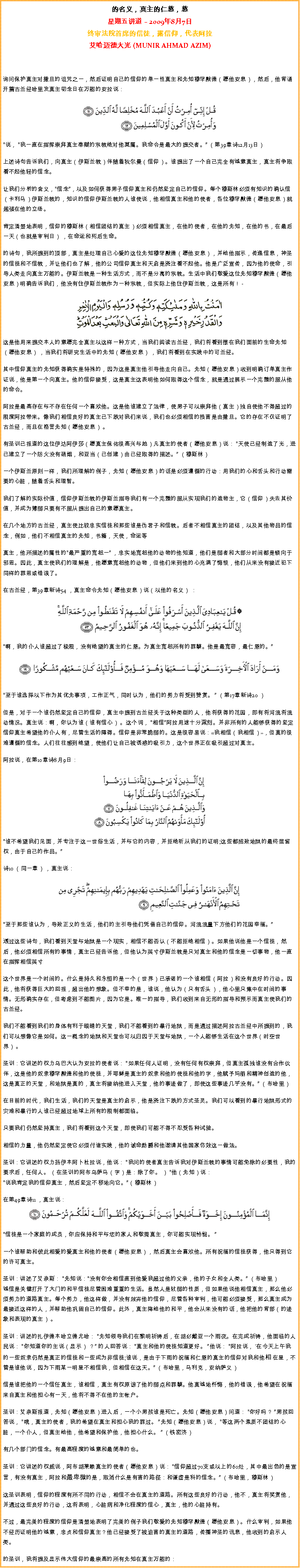Text Box: 的名义，真主的仁慈，慈星期五讲道  2009年8月7日终审法院首席的信徒，露信仰，代表阿拉艾哈迈德大光 (MUNIR AHMAD AZIM)
询问保护真主对撒旦的诅咒之一，然后证明自己的信仰的单一性真主和先知穆罕默德（愿他安息），然后，他背诵开篇古兰经哈里发真主叨念日在万能的安拉说：  ￼说， 我一直在指挥崇拜真主奉献的宗教绝对他莫属。我命令是最大的提交者。 （第39章诗12月13日） 

上述诗句告诉我们，向真主（伊斯兰教）伴随着狄尔曼（信仰）。谁提出了一个自己完全有诚意真主，真主将争取看不起他轻的信念。 

让我们分析的含义，信念，以及如何获得男子信仰真主和仍然坚定自己的信仰。每个穆斯林必须有知识的确认信（卡利马）伊斯兰教的，知识的信仰伊斯兰教的人谁使说，他相信真主和他的使者，各位穆罕默德（愿他安息）就越强在他的立场。 

肯定清楚地表明，信仰的穆斯林（相信团结的真主）必须相信真主，在他的使者，在他的先知，在他的书，在最后一天（也就是审判日） ，在命运和死后生命。 

的诗句，我所提到的顶部，真主是处理自己心爱的这位先知穆罕默德（愿他安息），并给他指示，传递信息，神圣的信徒和不信教，并让他们也了解，他的公司信仰真主和天启是浇注看不起他。他是广泛宣传，因为他的使命，引导人类走向真主万能的。伊斯兰教是一种生活方式，而不是分离的宗教。生活中我们敬爱这位先知穆罕默德（愿他安息）明确告诉我们，他没有住伊斯兰教作为一种宗教，但实际上他住伊斯兰教，这是所有！ -￼这是他用来提交本人的意愿完全真主以这样一种方式，当我们阅读古兰经，我们将看到摆在我们面前的生命先知（愿他安息） ，当我们将研究生活中的先知（愿他安息） ，我们将看到在实践中的可兰经。其中信仰真主的先知获得确实是特殊的，因为这是真主他引导他走向自己。先知（愿他安息）收到明确订单真主作证说，他是第一个向真主。他的信仰接受，这是真主这表明他如何取得这个信念，就是通过展示一个完整的服从他的命令。 

阿拉是最高存在与不存在任何一个喜欢他。这是他谁建立了法律，使男子可以崇拜他（真主）独自使他不得超过的限度阿拉带来。像我们相信良好的真主已下跌对我们来说，我们也必须相信的损害是由撒旦。它的存在不仅证明了古兰经，而且在格言先知（愿他安息） 。 

有圣训已报道的这位伊达阿伊莎（愿真主保佑很高兴与她）凡真主的使者（愿他安息）说： 天使已经制造了光，进已建立了一个防火没有硝烟，和亚当（已创建）由已经取得的描述。 （穆斯林） 

一个伊斯兰原则一样，我们所理解的例子，先知（愿他安息）的话是必须遵循的行动：用我们的心和舌头和行动需要的心脏，随着舌头和理智。 

我们了解的实际价值，信仰伊斯兰教的伊斯兰指导我们有一个完整的服从实现我们的造物主，它（信仰）失去其价值，并成为薄弱只要有不服从提出自己的意愿真主。 

在几个地方的古兰经，真主使比较忠实信徒和那些谁是伪君子和信教。后者不相信真主的团结，以及其他物品的信念，例如，他们不相信真主的先知，书籍，天使，命运等 

真主，他所描述的属性的最严重的宽恕一 ，忠实地宽恕他的动物的他知道，他们是弱者和大部分时间都是倾向于邪恶。因此，真主使我们的理解是，他愿意宽恕他的动物，但他们来到他的心充满了悔恨，他们从来没有接近犯下同样的罪恶或错误了。 

在古兰经，第39章新诗54 ，真主命令先知（愿他安息）说（以他的名义） ：￼啊，我的仆人谁超过了极限，没有绝望的真主的仁慈。为真主宽恕所有的罪孽。他是最宽容，最仁慈的。￼
至于谁选择以下作为其优先事项，工作正气，同时认为，他们的努力将受到赞赏。  （第17章新诗20 ） 

但是，对于一个谁仍然坚定自己的信仰，真主中提到古兰经关于这种类型的人，他将获得的花园，即有将河流将流动情况。真主说：啊，你认为谁（谁有信心） 。这个词， 相信阿拉用途十分深刻。并非所有的人能够获得的坚定信仰真主希望他的仆人有，尽管生活的障碍。信仰是非常脆弱的。这是很容易说：我相信（我相信），但真的很难遵循的信念。人们往往感到绝望，使他们让自己被诱惑的吸引力，这个世界正在吸引超过对真主。 

阿拉说，在第10章诗8月9日：￼谁不希望我们见面，并专注于这一世俗生活，并与它的内容，并拒绝听从我们的证明;这些都招致地狱的最终居留权，由于自己的作品。 

诗10 （同一章） ，真主说： ￼至于那些谁认为，导致正义的生活，他们的主引导他们凭借自己的信仰。河流流量下方他们的花园幸福。 

透过这些诗句，我们看到天堂与地狱是一个现实，相信不能否认（不能拒绝相信）。如果他说他是一个信徒，然后，他必须相信所有的事情，真主已经告诉他，但他认为英寸伊斯兰教是只对真主和他的信念是一切事物，他一直在指挥相信英寸 

这个世界是一个时间的。什么是持久和永恒的是一个（世界）已承诺的一个谁相信（阿拉）和没有良好的行动。因此，他将获得巨大的回报，超出他的想象。但不幸的是，谁说，他认为（只有舌头），他心里只集中在时间的事情。无形确实存在，但考虑到不能图片，因为它是。唯一的指导，我们收到来自无形的指导和预示而真主使我们的古兰经。 

我们不能看到我们的身体有利于眼睛的天堂，我们不能看到的暴行地狱，而是通过描述阿拉古兰经中所提到的，我们可以想像它是如何。这一概念的地狱和天堂也可以归因于天堂与地狱，一个人能够生活在这个世界（时空世界） 。 

圣训：它讲述的权力乌巴大认为安拉的使者说： 如果任何人证明，没有任何有权崇拜，但真主孤独谁没有合作伙伴，这是他的奴隶穆罕默德和他的使徒，并耶稣是真主的奴隶和他的使徒和他的字，他赋予玛丽和精神创造的他，这是真正的天堂，和地狱是真的，真主将接纳他进入天堂，他的事迹做了，即使这些事迹几乎没有。 （布哈里） 

在目前的时代，我们生活，我们的天堂是真主的启示，他是浇注下跌的方式圣灵。我们可以看到的暴行地狱形式的灾难和暴行的人谁已经超过地球上所有的限制都面临。 

只要我们仍然坚持真主，我们将看到这个天堂，即使我们可能不得不忍受各种试验。 

相信的力量，他仍然坚定使它必须付诸实践，他的诫命勋爵和他邀请其他国家仿效这一做法。 

圣训：它讲述的权力扬伊本阿卜杜拉说，他说： 我问的使者真主告诉我对伊斯兰教的事情可能免除的必要性，我的要求后，任何人。 （在圣训的阿布乌萨马（字）是：除了你。 ） 他（先知）说：说我肯定我的信仰真主，然后坚定不移地向它。（穆斯林） 

在第49章诗11 ，真主说： ￼信徒是一个家庭的成员，你应保持和平与您的家人和敬畏真主，你可能实现怜悯。  

一个谁帮助和彼此相爱的爱真主和他的使者（愿他安息），然后真主会喜欢他。所有祝福的信徒获得，他只得到它的许可真主。 

圣训：讲述了艾奈斯： 先知说：没有你会相信直到他爱我超过他的父亲，他的子女和全人类。 （布哈里） 
诚信是关键打开了大门的和平信徒尽管困难重重的生活。虽然人是软弱的性质，但如果他说他相信真主，那么他必须努力的道路真主。每个努力，他这样做，并没有放弃他的信仰，尽管各种审判，他可能必须接受，那么真主成为最接近这样的人，并帮助他巩固自己的信仰。此外，真主降给他的和平，他会从来没有的话，他把他的背部（的迹象和表现的真主） 。 

圣训：讲述的扎伊德本哈立德尤哈： 先知领导我们在黎明祈祷后，在胡必戴亚一个雨夜。在完成祈祷，他面临的人民说： 你知道你的主说（显示） ？ 的人回答说： 真主和他的使徒知道更好。 他说： 阿拉说， '在今天上午我的一些奴隶仍然是真正的信徒和一些成为非信徒;谁说，是由于下雨的祝福和仁慈的真主的信仰对我和他相 在星，不管是谁他说，因为下雨某一明星不相信我，但相信在这天。 （布哈里，马利克，安纳萨义） 

信是谁把他的一个信任真主，谁相信，真主有权原谅了他的弱点和罪孽。他真诚地忏悔，他的错误，他希望在祝福来自真主和他担心有一天，他将不得不在他的主帐户。 

圣训：艾奈斯报道，先知（愿他安息）进入后，一个小男孩谁是死亡。先知（愿他安息）问道： 你好吗？ 男孩回答说， 哦，真主的使者，我的希望在真主和担心我的罪过。 先知（愿他安息）说， 等这两个素质不团结的心脏，一个仆人，但真主给他，他希望和保护他，他担心什么。  （铁密济） 

有几个部门的信念。有最高程度的诚意和最简单的也。 

圣训：它讲述的权威说，阿布胡莱赖真主的使者（愿他安息）说： 信仰超过70支或以上的60处，其中最出色的是宣言，有没有真主，阿拉和最卑微的是，取消什么是有害的路径：和谦虚是科的信念。 （布哈里，穆斯林） 

这圣训表明，信仰的程度有所不同的行动，相信不会在真主的道路。所有这些良好的行动，他不，真主将奖赏他，并通过这些良好的行动，这将表明，心脏病和净化程度的信心，真主，他的心脏持有。 

不过，最完美的程度的信仰是清楚地表明了完美的例子我们敬爱的先知穆罕默德（愿他安息）。什么审判，如果他不经历证明他的诚意，忠贞和信仰真主？他已经接受了被迫害的真主的道路，传播神圣的讯息，他收到的启示人类。 

的圣训，我将提及显示伟大信仰的最崇高的所有先知在真主万能的： 
