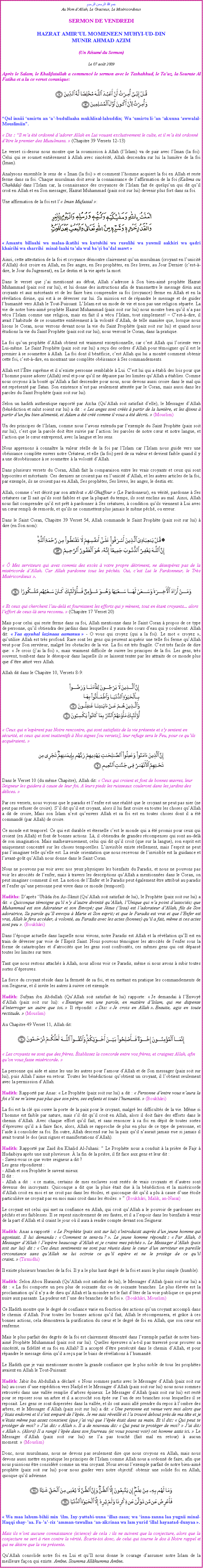 Text Box: بسم الله الرحمن الرحيمAu Nom dAllah, Le Gracieux, Le MisricordieuxSERMON DE VENDREDIHAZRAT AMIRUL MOMENEEN MUHYI-UD-DINMUNIR AHMAD AZIM(Un Rsum du Sermon)
Le 07 aot 2009Aprs le Salam, le Khalifatullah a commenc le sermon avec le Tashahhud, le Tauz, la Sourate Al Fatiha et a lu ce verset coranique:
￼
Qul inniii umirtu an a-budullaaha mukhlisal-lahuddin; Wa umirtu li-an akuuna awwalal-Mouslimiin.
 Dis : Il ma t ordonn dadorer Allah en Lui vouant exclusivement le culte, et il ma t ordonn dtre le premier des Musulmans.  (Chapitre 39 Versets 12-13) Le verset ci-dessus nous montre que la soumission  Allah (lIslam) va de pair avec lIman (la foi). Celui qui se soumet entirement  Allah avec sincrit, Allah descendra sur lui la lumire de la foi (Iman). 
Analysons ensemble le sens de  Iman (la foi)  et comment lhomme acquiert la foi en Allah et reste ferme dans sa foi. Chaque musulman doit avoir la connaissance de laffirmation de la foi (Kalima ou Chahda) dans lIslam car, la connaissance des croyances de lIslam fait de quelquun qui dit quil croit en Allah et en Son messager, Hazrat Muhammad (paix soit sur lui) devenir plus fort dans sa foi.
Une affirmation de la foi est l Iman Mufassal : ￼
 Amantu billaahi wa malaa-ikatihi wa kutubihi wa rusulihi wa yawmil aakhiri wa qadri khairihi wa sharrihi  minal-laahi taala wal bai badal mawt 
Ainsi, cette attestation de la foi et croyance dmontre clairement quun musulman (croyant en lunicit dAllah) doit croire en Allah, en Ses anges, en Ses prophtes, en Ses livres, au Jour Dernier (cest--dire, le Jour du Jugement), en Le destin et la vie aprs la mort. 
Dans le verset que jai mentionn au dbut, Allah sadresse  Son bien-aim prophte Hazrat Muhammad (paix soit sur lui), et lui donne des instructions afin de transmettre le message divin aux croyants et aux mcrants et de les faire bien comprendre sa foi (croyance) ferme en Allah et en la rvlation divine, qui est  se dverser sur lui. Sa mission est de rpandre le message et de guider lhumanit vers Allah le Tout-Puissant. LIslam est un mode de vie et non pas une religion spare. La vie de notre bien-aim prophte Hazrat Muhammad (paix soit sur lui) nous montre bien quil na pas vcu lIslam comme une religion, mais en fait il a vcu lIslam, tout simplement!  Cest--dire, il avait lhabitude de se soumettre entirement  la volont dAllah, de telle manire que, lorsque nous lisons le Coran, nous verrons devant nous la vie du Saint Prophte (paix soit sur lui) et quand nous tudions la vie du Saint Prophte (paix soit sur lui), nous verront le Coran, dans la pratique. La foi quun prophte dAllah obtient est vraiment exceptionnelle, car cest Allah qui loriente vers Lui-mme. Le Saint Prophte (paix soit sur lui) a reu des ordres dAllah pour tmoigner quil est le premier  se soumettre  Allah. La foi dont il bnficie, cest Allah qui lui a montr comment obtenir cette foi, cest--dire, en montrant une complte obissance  Ses commandements. Allah est ltre suprme et il nexiste personne semblable  Lui. Cest lui qui a tabli des lois pour que lhomme puisse adorer (Allah) seul et pour quil ne dpasse pas les limites quAllah a tablies. Comme nous croyons  la bont quAllah a fait descendre pour nous, nous devons aussi croire dans le mal qui est reprsent par Satan. Son existence nest pas seulement atteste par le Coran, mais aussi dans les paroles du Saint Prophte (paix soit sur lui). 
Selon un hadith authentique rapport par Acha (QuAllah soit satisfait delle), le Messager dAllah (bndiction et salut soient sur lui) a dit :  Les anges sont crs  partir de la lumire, et les djinns  partir dun feu bien aliment, et Adam a t cr comme il vous a t dcrit.  (Mouslim) Un des principes de lIslam, comme nous lavons entendu par lexemple du Saint Prophte (paix soit sur lui), cest que la parole doit tre suivie par laction: les paroles de notre cur et notre langue, et laction que le cur entreprend, avec la langue et les sens. 
Nous apprenons  connatre la valeur relle de la foi par lIslam car lIslam nous guide vers une obissance complte envers notre Crateur, et elle (la foi) perd de sa valeur et devient faible quand il y a une dsobissance  se soumettre  la volont dAllah. Dans plusieurs versets du Coran, Allah fait la comparaison entre les vrais croyants et ceux qui sont hypocrites et mcrants. Ces derniers ne croient pas en lunicit dAllah, et les autres articles de la foi, par exemple, ils ne croient pas en Allah, Ses prophtes, Ses livres, les anges, le destin etc. Allah, comme cest dcrit par son attribut  Al-Ghaffour  (Le Pardonneur), en vrit, pardonne  Ses cratures car Il sait quils sont faibles et que la plupart du temps, ils sont enclins au mal. Ainsi, Allah nous fait comprendre quil est prt  pardonner  Ses cratures,  condition quils viennent  Lui avec un cur rempli de remords, et quils ne commettent plus jamais le mme pch, ou erreur. 
Dans le Saint Coran, Chapitre 39 Verset 54, Allah commande le Saint Prophte (paix soit sur lui)  dire (en Son nom): ￼
  Mes serviteurs qui avez commis des excs  votre propre dtriment, ne dsesprez pas de la misricorde dAllah. Car Allah pardonne tous les pchs. Oui, cest Lui le Pardonneur, le Trs Misricordieux . ￼
 Et ceux qui cherchent lau-del et fournissent les efforts qui y mnent, tout en tant croyants... alors leffort de ceux-l sera reconnu.  (Chapitre 17 Verset 20) Mais pour celui qui reste ferme dans sa foi, Allah mentionne dans le Saint Coran  propos de ce type de personne, quil obtiendra des jardins dans lesquelles il y aura des cours deau qui y couleront. Allah dit:  Yaa ayyuhal lazinaaa aamanuu  - O vous qui croyez (qui a la foi). Le mot  croyez , quutilise Allah est trs profond. Rare sont les gens qui peuvent acqurir une telle foi ferme quAllah veut pour Son serviteur, malgr les obstacles de la vie. La foi est trs fragile. Cest trs facile de dire que:  Je crois (jai la foi) , mais vraiment difficile de suivre les principes de la foi. Les gens, trs souvent, tombent dans le dsespoir dans laquelle ils se laissent tenter par les attraits de ce monde plus que dtre attir vers Allah. 
Allah dit dans le Chapitre 10, Versets 8-9: ￼ Ceux qui nesprent pas Notre rencontre, qui sont satisfaits de la vie prsente et sy sentent en scurit, et ceux qui sont inattentifs  Nos signes [ou versets], leur refuge sera le Feu, pour ce quils acquraient. ￼
Dans le Verset 10 (du mme Chapitre), Allah dit:  Ceux qui croient et font de bonnes uvres, leur Seigneur les guidera  cause de leur foi. A leurs pieds les ruisseaux couleront dans les jardins des dlices. Par ces versets, nous voyons que le paradis et lenfer est une ralit que le croyant ne peut pas nier (ne peut pas refuser de croire). Sil dit quil est croyant, alors il lui faut croire en toutes les choses quAllah a dit de croire, Mais son Islam nest quenvers Allah et sa foi est en toutes choses dont il a t command (par Allah) de croire.Ce monde est temporel. Ce qui est durable et ternelle cest le monde qui a t promis pour ceux qui croient (en Allah) et font de bonnes actions. L, il obtiendra de grandes rcompenses qui sont au-del de son imagination. Mais malheureusement, celui qui dit quil croit (que sur la langue), son esprit est uniquement concentr sur les choses temporelles. Linvisible existe rellement, mais lesprit ne peut pas limaginer telle quelle est. La seule orientation que nous recevons de linvisible est la guidance et lavant-got quAllah nous donne dans le Saint Coran.Nous ne pouvons pas voir avec nos yeux physiques les bienfaits du Paradis, et nous ne pouvons pas voir les atrocits de lenfer, mais  travers les descriptions quAllah a mentionnes dans le Coran, on peut imaginer comment il est. La notion de lEnfer et le Paradis peut galement tre attribu au paradis et lenfer quune personne peut vivre dans ce monde (temporel). 
Hadiths: Daprs Ubda ibn As-Smit (QuAllah soit satisfait de lui), le Prophte (paix soit sur lui) a dit:  Quiconque tmoigne quil ny dautre divinit quAllah, lUnique qui na point dassocis; que Muhammad est son Adorateur et son Envoy; que Jsus (Issa) est ladorateur dAllah, fils de Son adoratrice, Sa parole quIl envoya  Marie et Son esprit; et que le Paradis est vrai et que lEnfer est vrai, Allah le fera accder,  volont, au Paradis avec les actes (bonnes) quil a fait, mme si ces actes sont peu . (Boukhri) 
Dans lpoque actuelle dans laquelle nous vivons, notre Paradis est Allah et la rvlation quIl est en train de dverser par voie de lEsprit Saint. Nous pouvons tmoigner les atrocits de lenfer sous la forme de catastrophes et datrocits que les gens sont confronts, ces mmes gens qui ont dpass toutes les limites sur terre. 
Tant que nous restons attachs  Allah, nous allons voir ce Paradis, mme si nous avons  subir toutes sortes dpreuves. 
La force du croyant rside dans la fermet de sa foi, et en mettant en pratique les commandements de son Seigneur, et il invite les autres  suivre cet exemple. 
Hadith: Sufyan ibn Abdullah (QuAllah soit satisfait de lui) rapporte:  Je demandai  lEnvoy dAllah (paix soit sur lui):  Enseigne moi une parole, en matire dIslam, qui me dispense dinterroger un autre que toi.  Il rpondit:  Dis:  Je crois en Allah . Ensuite, agis en toute rectitude.  (Mouslim)
Au Chapitre 49 Verset 11, Allah dit:￼ Les croyants ne sont que des frres. tablissez la concorde entre vos frres, et craignez Allah, afin quon vous fasse misricorde. 
La personne qui aide et aime les uns les autres pour lamour dAllah et de Son messager (paix soit sur lui), puis Allah laime en retour. Toutes les bndictions quobtient un croyant, il lobtient seulement avec la permission dAllah. 
Hadith: Rapport par Anas:  Le Prophte (paix soit sur lui) a dit :  Personne dentre vous naura la foi sil ne maime pas plus que son pre, ses enfants et toute lhumanit.  (Boukhri) La foi est la cl qui ouvre la porte de la paix pour le croyant, malgr les difficults de la vie. Mme si lhomme est faible par nature, mais sil dit quil croit en Allah, alors il doit faire des efforts dans le chemin dAllah. Avec chaque effort quil fait, et sans renoncer  sa foi en dpit de toutes sortes dpreuves quil a  faire face, alors, Allah se rapproche de plus en plus de ce type de personne, et laide  consolider sa foi. En outre, Allah descend sur lui la paix quil naurait jamais eue si jamais il avait tourn le dos (aux signes et manifestations dAllah). 
Hadith: Rapport par Zaid ibn Khalid Al-Juhani:  Le Prophte nous a conduit  la prire de Fajr  Hudaibiya aprs une nuit pluvieuse.  la fin de la prire, il fit face aux gens et leur dit :- Savez-vous ce que votre seigneur a dit ?Les gens rpondirent :- Allah et son Prophte le savent mieux.Il dit :- Allah a dit :  ce matin, certains de mes esclaves sont rests de vrais croyants et dautres sont devenus des incroyants. Quiconque a dit que la pluie tait due  la bndiction et la misricorde dAllah croit en moi et ne croit pas dans les toiles, et quiconque dit quil a plu  cause dune toile particulire ne croyait pas en moi mais croit dans les toiles.   (Boukhri, Malik, an-Nasa)
Le croyant est celui qui met sa confiance en Allah, qui croit quAllah a le pouvoir de pardonner ses pchs et ses faiblesses. Il se repent sincrement de ses fautes, et il a lespoir dans les bienfaits  venir de la part dAllah et il craint le jour o il aura  rendre compte devant son Seigneur. 
Hadith: Anas a rapport :  Le Prophte (paix soit sur lui) sintroduisit auprs dun jeune homme qui agonisait. Il lui demanda :  Comment te sens-tu ? . Le jeune homme rpondit :  Par Allah,  Messager dAllah ! Jespre beaucoup dAllah et je crains mes pchs . Le Messager dAllah (paix soit sur lui) dit :  Ces deux sentiments ne sont pas runis dans le cur dun serviteur en pareille circonstance sans quAllah ne lui octroie ce quil espre et ne le protge de ce quil craint.  (Tirmidhi) 
Il existe plusieurs branches de la foi. Il y a le plus haut degr de la foi et aussi le plus simple (humble). 
Hadith: Selon Abou Hurairah (QuAllah soit satisfait de lui), le Messager dAllah (paix soit sur lui) a dit :  La foi comporte un peu plus de soixante dix ou de soixante branches. Le plus leve est la proclamation quil ny a de dieu quAllah et la moindre est le fait dter de la voie publique ce qui peut nuire aux passants. La pudeur est lune des branches de la foi . (Boukhri, Mouslim) 
Ce Hadith montre que le degr de confiance varie en fonction des actions quun croyant accompli dans le chemin dAllah. Pour toutes les bonnes actions quil fait, Allah le rcompensera, et grce  ces bonnes actions, cela dmontrera la purification du cur et le degr de foi en Allah, que son cur est renferme. 
Mais le plus parfait des degrs de la foi est clairement dmontr dans lexemple parfait de notre bien-aim Prophte Muhammad (paix soit sur lui). Quelles preuves na-t-il pas travers pour prouver sa sincrit, sa fidlit et sa foi en Allah? Il a accept dtre perscut dans le chemin dAllah, et pour rpandre le message divin quil a reu par le biais de rvlations  lhumanit. 
Le Hadith que je vais mentionner montre la grande confiance que le plus noble de tous les prophtes avaient en Allah le Tout-Puissant: 
Hadith: Jabir ibn Abdullah a dclar:  Nous sommes partis avec le Messager dAllah (paix soit sur lui) au cours dune expdition vers Nadjd et le Messager dAllah (paix soit sur lui) nous nous sommes retrouvs dans une valle remplie darbres pineux. Le Messager dAllah (paix soit sur lui) est rest pour se reposer sous un arbre et il a accroch son pe sur lun de ses branches sous lesquelles il se reposait. Les gens se sont disperses dans la valle, et ils ont aussi all prendre du repos  lombre des arbres, et le Messager dAllah (paix soit sur lui) a dit:  Une personne est venue vers moi alors que jtais endormi et il sest empar de lpe. Je me suis rveill et la trouv debout prs de ma tte et je ntais mme pas assez conscient (que jai vu) que lpe tait dans sa main. Et il dit:  Qui peut te protger de moi?  Jai dit:  Allah . Il a de nouveau dit:  Qui peut te protger de moi?  Jai dit:  Allah . (Alors) Il a rang lpe dans son fourreau (et vous pouvez voir) cet homme assis ici.  Le Messager dAllah (paix soit sur lui) ne la pas touch (fait mal en retour)  aucun moment.  (Mouslim) 
Donc, nous musulmans, nous ne devons pas seulement dire que nous croyons en Allah, mais nous devons aussi mettre en pratique les principes de lIslam comme Allah nous a ordonn de faire, afin que nous puissions tre considr comme un vrai croyant. Nous avons lexemple parfait de notre bien-aim prophte (paix soit sur lui) pour nous guider vers notre objectif: obtenir une solide foi en Allah, quoique quil advienne. ￼
 Wa maa lahum-bihii min ilm. Iny-yattabi-uuna illaz-zaan; wa inna-zanna laa yugnii minal-Haqqi shay-aa. Fa-a-riz amman-tawallaa an-zikrinaa wa lam yurid illal hayaatad-dunyaa . 
Mais ils nont aucune connaissance (science) de cela : ils ne suivent que la conjecture, alors que la conjecture ne sert  rien contre la vrit. carte-toi donc, de celui qui tourne le dos  Notre rappel et qui ne dsire que la vie prsente.
QuAllah consolide notre foi en Lui et quIl nous donne le courage dassumer notre Islam de la meilleure faon qui existe. Amne. Soumma Allhumma Amne.