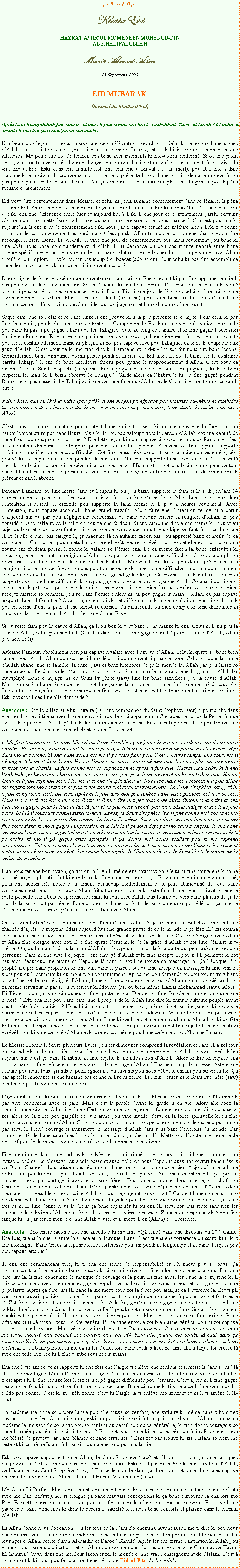 Text Box: بسم الله الرحمن الرحيمKhutba EidHAZRAT AMIRUL MOMENEEN MUHYI-UD-DINAL KHALIFATULLAHMunir Ahmad Azim21 Septembre 2009EID MUBARAK(Rsum du Khutba dEid)Aprs ki le Khalifatullah fine saluer zot tous, li fine commence lire le Tashahhud, Taouz et Surah Al Fatiha et ensuite li fine lire a verset Quran suivant l:Ena beaucoup leons ki nous capave tir dpi clbration Eid-ul-Fitr. Celui ki tmoigne bane signes dAllah sans ki li tire bane leons, li pas vaut nenni. Le croyant li, li bizin tire ene leon de saque kitchoses. Mo pou attire zot lattention lors bane avertissements ki Eid-ul-Fitr renferm. Si ou tire profit de a, alors ou trouve en rzulta ene changement extraordinaire et ou gote  ce moment l le plaisir du vrai Eid-ul-Fitr. Eski dans ene famille kot fine ena ene  Mayatte  (la mort), pou fte Eid ? Ene madame ki ena divant li cadavre so mari ; mme si prsente li tous bane plaisirs de a le monde l, ou pas pou capave arrte so bane larmes. Pou a dimoune ki so lkaire rempli avec chagrin l, pou li pna aucaine contentement.Eid veut dire contentement dans lkaire, et celui ki pna aukaine contentement dans so lkaire, li pna aukaine Eid. Astre mo pou demande ou, ki gaie aujourdhui, et ki dire ki aujourdhui cest  Eid-ul-Fitr , eski ena ene diffrence entre hier et aujourdhui ? Eski li ene jour de contentement parski certains dentre nous ine mette bane zoli linze ou sois fine prpare bane bons manz ? Si cest pour a ki aujourdhui li ene zour de contentement, eski nous pas ti capave fer mme zaffaire hier ? Eski zot conne la raison de zot contentement aujourdhui ? Cest parski Allah ti impose lors ou ene charge et ou fine accompli li bien. Donc, Eid-ul-Fitr  li vine ene jour de contentement, oui, mais seulement pou bane ki fine obir tous bane commandements dAllah. Li ti demande ou pou pas manze nenni entre bane lheure spcifiques et pou loigne ou de tous bane relations sexuelles pendant ki ou p garde roza. Allah ti oul ki ou implore Li et ki ou fer beaucoup So Ibaadat (adoration). Pour celui ki pas fine accompli a bane demandes l, pou ki raison eski li content azordi ?Li ene signe de folie pou dmontr contentement sans raison. Ene tudiant ki pas fine apprane nenni li pas pou content kan lexamen vini. Zis a tudiant ki fine bien apprane l ki pou content parski li conn ki kan li pou pass, a pou ene succs pou li. Eid-ul-Fitr li ene jour de fte pou celui ki fine suive bane commandements dAllah. Mais cest ene deuil (tristesse) pou tous bane ki fine oubli a bane commandements l parski aujourdhui li le jour de jugement et bane dimounes fine runit.Saque dimoune so ltat et so bane linze li ene preuve ki li l pou prsente so compte. Pour celui ki pas fine fer nenni, pou li cest ene jour de tristesse. Comprends, ki Eid li ene moyen dlvation spirituelle pou bane ki pas ti p gagne lhabitude fer Tahajjud toute au long de lanne et ki fine gagne loccasion fer li dans Ramzane. Et en mme temps li ene tmoignaze pou a bane dimounes l ki zot ena la capacit pou fer li continuellement. Bane ki plaign ki zot pas capave lv pou Tahajjud, a bane l coupable aux yeux dAllah. Cest pour a ki mo fine dire ki Ramzane et Eid-ul-Fitr zot fer nous tire bane leons. Gnralement bane dimounes dormi plisse pendant la nuit de Eid alors ki zot ti bizin fer le contraire parski Tahajjud li ene de bane meilleurs faons pou gagne le rapprochement dAllah. Cest pour a raison l ki le Saint Prophte (saw) ine dire  propos dene de so bane compagnons, ki li ti bien respectable, mais ki li bizin observe le Tahajjud. Garde alors a lhabitude ki ou fine gagn pendant Ramzane et pas casse li. Le Tahajjud li ene de bane faveurs dAllah et le Quran ine mentionne a kan li dire : En vrit, kan ou lv la nuite (pou pri), li ene moyen pli efficace pou matrize ou-mme et atteindre la connaissance de a bane paroles ki ou servi pou pri l (cest--dire, bane duahs ki ou invoqu avec Allah). Cest dans lhomme so nature pou content bane zoli kitchoses. Si ou alle dans ene la fort ou pou naturellement attir par bane fleurs. Mais ki fer ou pas galoup vers le Jardon dAllah kot ena kantit de bane fleurs pou ou progrs spirituel ? Ene lotte leon ki nous capave tir dpi le mois de Ramzane, cest ki bane mme dimounes ki ti toujours peur bane difficults, pendant Ramzane zot fine apprane supporte la faim et la soif et bane lzot difficults. Zot fine russi lv pendant bane la nuite courtes en t, ski prouv ki zot capave aussi lv pendant la nuit dans lhiver et supporte bane lzot difficults. Leon l cest ki ou bizin montr plisse dtermination pou servir lIslam et ki zot pas bizin gagne peur de tout bane difficults ki capave prsente devant ou. Ena ene grand diffrence entre, kan dtermination li prsent et kan li absent.Pendant Ramzane ou fine mette dans ou lesprit ki ou pou bizin supporte la faim et la soif pendant 14 heures temps ou plisse, et cest pou a raison l ki ou fine russi fer li. Mais bane lzot zours kan lintention li absent, li difficile pou supporte la faim mme si li pou 2 heures seulement. Avec lintention, nous capave accomplir bane grand travails. Alors faire ene lintention ferme ki  partir daujourdhui ou pas pou ngligeants concernant ou bane devoirs envers la religion dAllah. Et pas considre bane zaffaire de la religion couma ene fardeau. Si ene dimoune dire  ene mama ki inquiet au sujet du bien-tre de so zenfant et ki reste lv pendant toute la nuit pou okipe zenfant l, si a dimoune l ire li alle dormi, pas fatigue li, a madame l en aukaine faon pas pou apprci bane conseils de a dimoune l. a li pareil pou a tudiant ki prend got pou reste lv  soir pou tudi et ki pas prend a couma ene fardeau, parski li conn ki valaire so ltude ena. De a mme faon l, bane difficults ki nous gagn en servant la religion dAllah, zot pas vine couma bane difficults. Si ou accompli ou promesse ki ou fine fer dans la main du Khalifatullah Muhyi-ud-Din, ki ou pou donne prfrence  la religion ki a le monde l et ki ou pas pou tourne ou le dos avec bane difficults, alors a pou vraiment ene bonne nouvelle ; et pas pou exist ene pli grand grce ki a. a promesse l li inclure ki ou pou supporte avec joie bane difficults ki ou pou gagn zis pour le but pou gagne Allah. Couma li possible ki ene mama li prt pou passe ene la nuite sans dormi zis pou bien-tre so zenfant ou ki ene tudiant accept sacrifi so sommeil pou so bane ltude ; alors ki ou, pou gagne la main dAllah, ou pas capave supporte bane difficults ? Alors ki a bane soi-disant difficults l li ene nenni ditout parski rzilta l li pou en forme dene la paix et ene bien-tre ternel. Ou bizin rende ou bien compte ki bane difficults ki ou gagn dans le chemin dAllah, cest ene Grand Faveur.Si ou reste faim pou la cause dAllah, a li pli bon ki tout bane bons manz ki na. Celui ki li nu pou la cause dAllah, Allah pou habille li (Cest--dire, celui ki fine gagne humili pour la cause dAllah, Allah pou honore li).Aukaine lamour, absolument rien pas capave rivaliz avec lamour dAllah. Celui ki quitte so bane bien-aims pour Allah, Allah pou donne li bane lzot ki pou content li plisse encore. Celui ki, pour la cause dAllah abandonne so famille, la caze, pays et bane kitchoses de a le monde l, Allah pas pou laisse so bane actions alle dans vide. Mais au contraire, tout ski li sacrifi li couma ene la grain ki Allah fer multipliy. Bane compagnons du Saint Prophte (saw) fine fer bane sacrifices pou la cause dAllah. Mais compar  bane rcompenses ki zot fine gagn l, a bane sacrifices l li ene nenni di tout. Zot fine quitte zot pays  cause bane incroyants fine expuls zot mais zot ti retourn en tant ki bane matres. Eski zot sacrifices fine alle dans vide ?Anecdote : Ene fois Hazrat Abu Huraira (ra), ene compagnon du Saint Prophte (saw) ti p marche dans ene lendroit et li ti ena avec li ene mouchoir royale ki ti appartenir  Chosroes, le roi de la Perse. Saque fois ki li ti p mouss, li ti p fer li dans a mouchoir l. Bane dimounes ti p reste bte pou trouve ene dimoune aussi simple avec ene tel objet royale. Li dire zot : Mo fine touzours reste dans Masjid du Saint Prophte (saw) pou ki mo pas perdi ene sel de so bane paroles. Plizirs fois, dans a ltat l, mo ti p gagne tellement faim ki aukaine parole pas ti p sorti dpi dans mo la bouche. Ti ena bane zours kot mo ti p reste faim pour 7 ou 8 heures temps. Ene zour, mo ti p gagne tellement faim ki kan Hazrat Umar ti p pass, mo ti p demande li pou explik moi ene verset ki koze lors la charit. Li fine donne moi so explication et aprs li fine all. Hazrat Abu Bakr, ki ti ena lhabitude fer beaucoup charit ine vini aussi et mo fine pose li mme question ki mo ti demande Hazrat Umar et li fine rponne moi. Moi mo ti conne lexplication l  trs bien mais mo lintention ti pou attire zot regard lors mo condition et pou ki zot donne moi kitchose pou manz. Le Saint Prophte (saw), ki li, li fine comprends tout, ine sorti aprs et li fine dire moi pou amne bane lzot pauvres kot li avec moi. Nous ti  7 et ti ena kot li ene bol di lait et li fine dire moi fer tous bane lzot dimounes l boire avant. Moi mo ti gagne peur ki tout di lait l fini et ki pas reste nenni pou moi. Mais malgr ki zot tous fine boire, bol l ti touzours rempli ziska l-haut. Aprs, le Saint Prophte (saw) fine donne moi bol l et mo fine boire ziska ki mo ventre fine rempli. Le Saint Prophte (saw) ine dire moi pou boire encore et mo fine boire ziska ki mo ti gagne limpression ki di lait l ti p sorti dpi par mo bane zongles. Ti ena bane moments, kot mo ti p gagne tellement faim ki mo ti p tombe sans con naissance et bane dimounes, ki ti p croire ki mo ti p gagne crize pilepsie, ti p donne moi coute souliers pou ki mo reprend connaissance. Zot pas ti conn ki mo ti tomb  cause mo faim. A l li-l couma mo ltat ti t avant et astre l mo p mousse mo nn dans mouchoir royale de Chosroes (le roi de Perse) ki ti le matre de la moiti du monde. Kan nous fer ene bon action, a action l li en li-mme ene satisfaction. Celui ki fine sauve ene kikaine ki ti p noy li pli satisafait ki ene le roi ki fine conqurir ene pays. En aidant ene dimoune abandonn, a li ene action trs noble et li amne beaucoup contentement et le plus abandonn de tous bane dimounes cest celui ki loin avec Allah. Situation ene kikaine ki reste faim li meilleur ki situation ene le roi ki possde extra beaucoup richesses mais ki loin avec Allah. Pas tourne ou vers bane plaisirs de a le monde l parski zot pas relle. Bane di biens et bane conforts de bane dimounes possd lors a la terre l li nenni di tout kan zot pna aukaine relation avec Allah.Ou, ou bien fortun parski ou ena ene lien damiti avec Allah. Aujourdhui cest Eid et ou fine fer bane charits daprs ou moyens. Mais aujourdhui ene grande partie de a le monde l p fte Eid zis couma ene faade (ene illusion) mais ena zis tristesse et dsolation dans zot la caze. Zot fine loign avec Allah et Allah fine loign avec zot. Zot fine quitte lensemble de la grce dAllah et zot fine dtruire zot-mme. Ou, ou la main li dans la main dAllah. Cest pou a raison l ki  parte ou, pna aukaine Eid pou personne. Bane ki fine vive lpoque dene envoy dAllah et ki fine accept li, pou zot li permette ki zot heureux. Beaucoup ine attane a lpoque l sans ki zot fine trouve a messager l. a lpoque l ti prophtiz par bane prophtes ki fine vini dans le pass ; ou, ou fine accept a messager ki fine vini l, alors pou ou li permette ki ou montr ou contentement. Aprs mo pou demande ou pou tourne vers bane ki zot fine totalement loign dAllah ; bane ki fine prend ene serviteur dAllah couma bondi tandis ki a mme serviteur l pas ti pli suprieur ki Moussa (as) ou bien mme Hazrat Mohammad (saw). Alors ! Ki Eid ena pou a bane dimounes ki fine quitte le vrai Dieu et ki fine fer dene simple dimoune ene bondi ? Eski ena Eid pou bane dimoune  propos de ki Allah fine dire ki zamais aukaine peuple avant pas ti gote  So punition ? Nous bizin compatissant envers zot, mme si zot paraite gaie et ki zot vivre parmi bane richesses parski dans ou lizi a bane l zot bane cadavres. Zot mrite nous compassion et cest nous devoir pou ramne zot vers Allah. Bane ki dclare zot-mme musulmans Ahmadi et ki p fte Eid en mme temps ki nous, zot aussi zot mrite nous compassion parski zot fine rejette la manifestation et rvlation ki vine de ct dAllah et ki prend zot-mme pou bane dfenseurs du Nizam Jamaat.Le Messie Promis ti crire plusieurs livres pou fer dimounes comprend la rvlation et bane l  zot tour ine prend plisse ki ene sicle pou fer bane lzot dimounes comprend ki Allah encore coz. Mais aujourdhui cest a bane l mme ki fine rejette la manifestation dAllah. Alors ki Eid ki capave ena pou a bane ki fine refuse coute le signe ou le message dAllah ? Ena beaucoup de paresse. Astre ene lheure pou nous tous, grands et petit, ignorants ou savants pou nous dboute ensam pou servir la foi. a pas appelle ignorance si ene kikaine pas conne ni lire ni crire. Li bizin penser ki le Saint Prophte (saw) li-mme li pas ti conne ni lire ni crire.Lignorant li celui ki pna aukaine connaissance divine en li. Le Messie Promis ine dire ki lhomme li pas vive seulement avec di pain. Mais cest la parole divine ki garde li en vie. Alors alle rode la connaissance divine. Allah ine fine offert ou comme trsor, ene la force et ene zarme. Si ou pas servi zot, alors ou la force pou gaspill et ou zarme pou vine inutile. Servi a la force spirituelle ki ou fine gagn l dans le chemin dAllah. Sinon ou pou perdi li couma ou perdi ene membre de ou lcorps kan ou pas servi li. Prend courage et transmette le message dAllah dans tous bane lendroits du monde. Pas gagne hont de bane sacrifices ki ou bizin fer dans a chemin l. Mette ou diboute avec ene seule objectif pou fer le monde conne bane trsors de la connaissance divine.Fine mentionn dans bane hadiths ki le Messie pou distribu bane trsors mais ki bane dimounes pou refuse prend a. Le Messager du sicle pass et aussi celui de nous lpoque aussi ine ouvert bane trsors du Quran Shareef, alors laisse nous rpanne a bane trsors l au monde entier. Aujourdhui ena bane ordinateurs pou ki nous capave touche zot tous, ki li riche ou pauvre. Aukaine contentement li pas parfait tanque ki nous pas partage li avec nous bane frres. Tous bane dimounes lors la terre, ki li Juifs ou Chrtiens ou Hindous zot nous bane frres parski nous tous vine dpi bane zenfants dAdam. Alors couma eski li possible ki nous zoine Allah et nous ngligeants envers zot ? a cest bane conseils ki mo p donne zot et mo pri ki Allah donne nous la grce pou fer le monde prend conscience de a bane trsors ki Li fine donne nous l. Tous a bane capacits ki ou ena l, servi zot. Pas reste sans rien fer tanque ki la religion dAllah pas fine alle dans tous coins le monde. Zamais ou responsabilit pou fini tanque ki ou pas fer le monde conne Allah tousel et admette li en (Allah) So  Prsence.Anecdote : Mo envie raconte zot ene anecdote ki mo fine dj tend dans ene discours du 2me Calife. Ene fois, ti ena la guerre entre la Grce et la Turquie. Bane Grecs ti ena ene forteresse puissant, ki ti lors ene montagne. Bane Grecs l ti pens ki zot forteresse pou tini pendant longtemps et ki bane Turques pas pou capave attaque li.Ti ena ene commandant turc, ki ti ena ene sense de responsabilit et lhonneur pou so pays. a commandant l fine runi so bane troupes ki ti en minorit et li fine adresse zot ene discours. Dans a discours l, li fine condamne le manque de courage et la peur. Li fine aussi fer bane l comprend ki li mieux pou mort avec lhonneur et gagne popularit au lieu ki vive dans la peur et pas gagne aukaine popularit. Aprs a discours l, bane l ine mette tous zot la force pou attaque a forteresse l. Zot ti pli dans ene mauvais position ki bane Grecs parski zot ti bizin grimpe montagne l pou arrive kot forteresse l. Zot fine contini attaqu mais sans succs. A la fin, gnral l ine gagne ene coute balle et so bane soldats fine bizin tire li dans champs de bataille l pou ki zot capave soigne li. Bane Grecs ti bien content parski zot ti p pens ki lheure la victoire ti prs pou zot. Mais tout le contraire fine arriver. Bane officiers ki ti p travail sous lordre gnral l ine vine entoure zot bien-aim gnral pou ki zot capave okipe so bane blessures. Mais gnral l ine dire zot :  Pas tousse moi. Si vraiment zot content moi et ki zot envie montr moi commi zot content moi, zot nk bizin alle fouille mo tombe l-haut dans a forteresse l. Si zot pas capave fer a, alors laisse mo cadavre ici-mme kot ena bane corbeaux et bane li chiens.  a bane paroles l ine extra fer leffet lors bane soldats l et zot fine alle attaque forteresse l avec ene telle la force ki li fine tomb sous zot la mains.Ena ene lotte anecdote ki rapport ki ene fois ene laigle ti enlve ene zenfant et ti mette li dans so nid l-haut ene montagne. Mama l fine suive laigle l l-haut montagne ziska ki li fine regagne so zenfant et cest aprs ki li fine raliz kot li t et li ti p gagne difficults pou dessane. Cest aprs ki li fine gagne beacoup renfots ki mama et zenfant ine russi dessane. Bane dimoune ki ti vine aide li fine demande li :  Mo pas conn. Cest ki mo nk conn cest ki laigle l ti enlve mo zenfant et ki li ti amne li l-haut. a madame ine risk so propre la vie pou alle sauve so zenfant, ene zaffaire ki mme bane zhommes pas pou capave fer. Alors dire moi, eski ou pas bizin servi  tout prix la religion dAllah, couma a madame l ine sacrifi so la vie pou so zenfant ou pareil couma a gnral l, ki fine donne courage  so bane larme pou russi sorti victorieux ? Eski zot pas trouv ki le corps bni du Saint Prophte (saw) ine blss de partout par bane blmes et bane critiques ? Eski zot pas trouv ki zis lIslam so nom ine rest et ki a mme Islam l li pareil couma ene lcorps sans la vie.Eski zot capave supporte trouve Allah, le Saint Prophte (saw) et lIslam sali par a bane critiques malpropres l ? Et ou fine vine assize l sans rien faire. Eski cest pas ou-mme le vrai serviteur dAllah, de lIslam et du Saint Prophte (saw) ? Dirize le monde dans a direction kot bane dimounes capave reconnaite la grandeur dAllah, lIslam et Hazrat Mohammad (saw).Mo Allah Li Parfait. Mais doucement doucement bane dimounes ine commence attache bane dfauts avec mo Rab (Matre). Alors loigne a bane mauvais conceptions ki a bane dimounes l ena lors mo Rab. Et mette dans ou la tte ki ou pou alle fer le monde runi sous ene sel religion. Et sauve bane pauvres et bane dimounes ki dans le besoin et sacrifi tout nous bane conforts et plaisirs dans le chemin dAllah.Ki Allah donne nous loccasion pou fer tous a l (dans So chemin). Avant aussi, mo ti dire ki pou nous bane duahs exauc ena dtrois conditions ki nous bizin respect mais limportant cest ki nou bizin fer louanges dAllah, rcite Surah Al-Fatiha et Darood Shariff. Aprs fer ene ferme lintention ki Allah pou exauce nous bane supplications et ki Allah pou donne nous loccasion pou servi le Oummat de Hazrat Mohammad (saw) dans ene meilleur faon et fer le monde conne vrai lenseignement de lIslam. Cest  ce moment l ki nous pou fer vraiment ene vritable Eid-ul-Fitr. Insha-Allah.