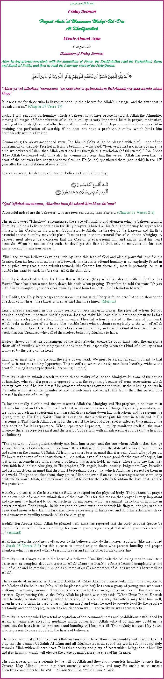 Text Box: بسم الله الرحمن الرحيمFriday SermonHazrat Amirul Momeneen Muhyi-Ud-DinAl KhalifatullahMunir Ahmad Azim14 August 2009 (Summary of Friday Sermon)After having greeted everybody with the Salutations of Peace, the Khalifatullah read the Tashahhud, Taouz and Surah Al Fatiha and then he read the following verse of the Holy Quran:￼Alam ya-ni lillaziina aamanuuu an-takh-sha-a quluubuhum lizikrillaahi wa maa nazala minal HaqqIs it not time for those who believed to open up their hearts for Allahs message, and the truth that is revealed herein? (Chapter 57 Verse 17)Today I will expound on humility which a believer must have before his Lord, Allah the Almighty. Among all stages of Remembrance of Allah, humility is very important; be it in prayer, meditation, reading of the Holy Quran and other forms of Remembrance of God. A person will not be successful in attaining the perfection of worship if he does not have a profound humility which binds him permanently with his Creator.Commenting the above-mentioned verse, Ibn Masud (May Allah be pleased with him)  one of the companions of the Holy Prophet at Islams beginning  has said: Four years had not gone by since the time we embraced Islam that Allah questioned us through this revelation (of this verse). Ibn Abbas (May Allah be pleased with him) also has commented regarding this verse: Allah has seen that the heart of the believers had not yet become firm, so He (Allah) questioned them (about this) in the 13th year after the manifestation of revelations.In another verse, Allah congratulates the believers for their humility:￼Qad aflahal-muminuun; Allaziina hum fii salaati-him khaa-shiuunSuccessful indeed are the believers; who are reverent during their Prayers. (Chapter 23 Verses 2-3)The Arabic word Khushoo encompasses the stage of humility and attention which a believer attains. Humility which a believer obtains in the daily prayers is based on his faith and the way he approaches himself to his Creator in his prayers. Submission to Allah, the Creator of the Heavens and Earth is essential so that humility may take place. It takes root in the reverential fear of Allah the Almighty. A believer must always be conscious that his Creator is ever-seeing him and knows what his heart conceals. When he realises this truth, he develops this fear of God and he meditates on his own existence and his mission on earth. When the human believer develops little by little this fear of God and also a powerful love for his Creator, then his heart will incline itself towards this Truth. Profound humility is not explicitly found in the physical way that a man submits towards his Creator, but above all, most importantly, he must humble his heart towards his Creator, Allah the Almighty.Humility is described as thus by Umar Ibn Al Khattab (May Allah be pleased with him): One day Hazrat Umar has seen a man bend down his neck when praying. Therefore he told the man: O you with a neck straighten your neck for humility is not found in necks, but is found in hearts.In a Hadith, the Holy Prophet (peace be upon him) has said: Piety is found here. And he showed the direction of his heart three times as well as said this three times. (Muslim)Like I already explained in one of my sermon on prostration in prayer, the physical actions (of our physical body) are important, but if a person does not make his heart also submit and prostrate before Allah, then such physical action holds no value. Physical action is related to the state of our heart. Allah looks at the state of our heart. The humble heart which submits completely to the will of Allah and which remembers Allah at each of its beat is an eternal one, and it is this kind of heart which Allah needs that His Creatures who called themselves believing Muslims to have.History shows us that the companions of the Holy Prophet (peace be upon him) hated the excessive show-off of humility which the physical body manifests, especially when this kind of humility is not followed by the piety of the heart.Each of us must take into account the state of our heart. We must be careful at each moment so that humility is not masked by hypocrisy. This manifests when the body manifests humility without the heart following its example (that is, becoming humble).Humility is also to submit oneself to the truth and reality of Allah the Almighty. It is one of the causes of humility, whereby if a person is opposed to it at the beginning because of some reservations which he may have and if he lets himself be attracted afterwards towards the truth, without having doubts in the truths which Allah has manifested and he welcomes and accepts this truth, then this person puts himself in the path of humility.To become really humble and sincere towards Allah the Almighty and His prophets, a believer must put into his head and feels with his heart that Allah encompasses all things. Especially nowadays, we are living in such an exceptional era where Allah is sending down His instructions and is reviving the Quran, through His Holy Spirit. Thus it is essential that a believer puts his trust in Allah and in His messengers. That which Allah does is for the best. If the heart of a believer is affected by a malady, the only solution for it is repentance. When repentance is present, humility manifests itself all the more whereby there is scope for regret and the fear of God returns with an extraordinary force (in the heart of the believer).The one whom Allah guides, nobody can lead him astray, and the one whom Allah makes him go astray, there is nobody who can guide him. It is Allah who judges the state of the heart. We, brothers and sisters in the Jamaat Ul Sahih Al Islam, we must bear in mind that it is only Allah who judges us. He looks at the state of our heart above all. An action, even if it seems good for the eyes of people, but if it is not accomplished with sincerity of heart, this action holds no value. Those who say that they have faith in Allah the Almighty, in His prophets, His angels, books, destiny, Judgement Day, Paradise and Hell, must bear in mind that they must beforehand accept that which Allah has decreed for them in this world. If a good touches them, they praise Allah and even if an evil or a wrong touches them, they continue to praise Allah, and they make it a must to double their efforts to obtain the love of Allah and His protection.Humilitys place is in the heart, but its fruits are reaped on the physical body. The postures of prayer are an example of complete submission of the heart. It is for this reason that prayer is very important and one must try hard not to do such actions during prayer which are against the notion of humility in prayer practices. For example, in his prayer a believer must neither crack his fingers, nor play with his beard (and moustache). He must not also move excessively in his prayer and do other actions which do not demonstrate humility towards Allah the Almighty.Hadith: Ibn Abbass (May Allah be pleased with him) has reported that the Holy Prophet (peace be upon him) has said: There is nothing for you in your prayer except that which you understand of it. (Ahmad)Allah has given the good news of success to the believers who do their prayer regularly (like mentioned in Surah 23 Verses 2-3) but this success is limited only to those who possess humility and proper attention which is needed when observing prayer and all the other forms of worship.Humility must always exist in the heart of a believer. Humility leads the believing man towards true asceticism (a complete devotion towards Allah where the Muslim submits himself completely to the will of Allah and he remains in Allahs contemplation (Remembrance of Allah) where his heart realises Allah).The example of an ascetic is Umar Ibn Al-Khattab (May Allah be pleased with him). One day, Aisha, the Mother of the believers (May Allah be pleased with her) has seen a group of young men who were walking in a strange manner. Therefore she asked who they were; the answer came that they were ascetics. Upon hearing this, Aisha (May Allah be pleased with her) said: When Umar Ibn Al-Khattab used to walk, he walked swiftly, when he talked, he talked in a way that others may hear him well, when he used to fight, he used to harm (the enemies) and when he used to provide food (to the people  his family and poor people), he used to nourish them well  and verily he was a true ascetic.Humility is accompanied by a total acceptation of the commandments and prohibitions established by Allah. it means also accepting guidance which comes from Allah without putting any doubt in the heart, lest the heart loses its innocence and humility and becomes ill. This malady is caused by Satan, who is present to cause trouble in the hearts of believers.Therefore, we must put our trust in Allah and make our heart flourish in humility and fear of Allah. I pray that the Jamaat Ul Sahih Al Islam and all Muslims from all round the world submit completely towards Allah with a sincere heart. It is this sincerity and piety of heart which brings about humility and it is humility which will elevate the stage of man before the eyes of his Creator.The universe as a whole submits to the will of Allah and they show complete humility towards their Creator. May Allah illumine our heart eternally with humility and may He enable us to submit ourselves completely to His Will  Ameen Soumma Allahoumma Ameen.