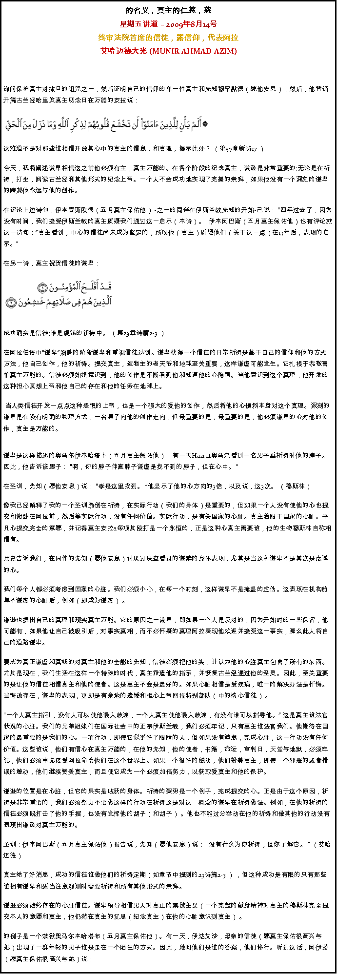 Text Box: 的名义，真主的仁慈，慈星期五讲道  2009年8月14号 终审法院首席的信徒，露信仰，代表阿拉艾哈迈德大光 (MUNIR AHMAD AZIM)
询问保护真主对撒旦的诅咒之一，然后证明自己的信仰的单一性真主和先知穆罕默德（愿他安息），然后，他背诵开篇古兰经哈里发真主叨念日在万能的安拉说：  
￼这难道不是对那些谁相信开放其心中的真主的信息，和真理，揭示此处？ （第57章新诗17 ） 

今天，我将阐述谦卑相信这之前他必须有主，真主万能的。在各个阶段的纪念真主，谦逊是非常重要的;无论是在祈祷，打坐，阅读古兰经和其他形式的纪念上帝。一个人不会成功地实现了完美的崇拜，如果他没有一个深刻的谦卑的跨越他永远与他的创作。 

在评论上述诗句，伊本麦斯欧德（五月真主保佑他） -之一的同伴在伊斯兰教先知的开始-已说： 四年过去了，因为没有时间，我们接受伊斯兰教的真主质疑我们通过这一启示（本诗）。 伊本阿巴斯（五月真主保佑他）也有评论就这一诗句：真主看到，中心的信徒尚未成为坚定的，所以他（真主）质疑他们（关于这一点）在13年后，表现的启示。

在另一诗，真主祝贺信徒的谦卑： 

￼
成功确实是信徒;谁是虔诚的祈祷中。 （第23章诗篇2-3 ） 

在阿拉伯语中谦卑涵盖的阶段谦卑和重视信徒达到。谦卑获得一个信徒的日常祈祷是基于自己的信仰和他的方式方法，他自己创作，他的祈祷。提交真主，造物主的老天爷和地球至关重要，这样谦虚可能发生。它扎根于恭敬害怕真主万能的。信徒必须始终意识到，他的创作是不断看到他和知道他的心隐瞒。当他意识到这个真理，他开发的这种担心冥想上帝和他自己的存在和他的任务在地球上。 

 当人类信徒开发一点点这种恐惧的上帝，也是一个强大的爱他的创作，然后将他的心倾斜本身对这个真理。深刻的谦卑是在没有明确的物理方式，一名男子向他的创作走向，但最重要的是，最重要的是，他必须谦卑的心对他的创作，真主是万能的。 
谦卑是这样描述的奥马尔伊本哈塔卜（五月真主保佑他）：有一天Hazrat奥马尔看到一名男子垂祈祷时他的脖子。因此，他告诉该男子： 啊，你的脖子伸直脖子谦虚是找不到的脖子，但在心中。  

在圣训，先知（愿他安息）说： 孝是这里找到。 他显示了他的心方向的3倍，以及说，这3次。 （穆斯林） 

像我已经解释了我的一个圣训跪倒在祈祷，在实际行动（我们的身体）是重要的，但如果一个人没有使他的心也提交和俯卧在阿拉前，然后等实际行动，没有任何价值。实际行动，是有关国家的心脏。真主着眼于国家的心脏。平凡心提交完全的意愿，并记得真主安拉a每项其殴打是一个永恒的，正是这种心真主需要谁，他的生物穆斯林自称相信有。 

历史告诉我们，在同伴的先知（愿他安息）讨厌过度查看过的谦恭的身体表现，尤其是当这种谦卑不是其次是虔诚的心。 

我们每个人都必须考虑到国家的心脏。我们必须小心，在每一个时刻，这样谦卑不是掩盖的虚伪。这表现在机构舱单不谦虚的心脏后，例如（即成为谦虚） 。 

谦逊也提出自己的真理和现实真主万能。它的原因之一谦卑，即如果一个人是反对的，因为开始时的一些保留，他可能有，如果他让自己被吸引后，对事实真相，而不必怀疑的真理阿拉表现他欢迎并接受这一事实，那么此人将自己的道路谦卑。 

要成为真正谦虚和真诚的对真主和他的全能的先知，信徒必须把他的头，并认为他的心脏真主包含了所有的东西。尤其是现在，我们生活在这样一个特殊的时代，真主派遣他的指示，并恢复古兰经通过他的圣灵。因此，至关重要的是让他的信徒相信真主和他的使者。这是真主不会是最好的。如果心脏相信是受疾病，唯一的解决办法是忏悔。当悔改存在，谦卑的表现，更即是有余地的遗憾和担心上帝回报特别部队（中的核心信徒） 。 

一个人真主指引，没有人可以使他误入歧途，一个人真主使他误入歧途，有没有谁可以指导他。 这是真主谁法官状况的心脏。我们的兄弟姐妹们在国际社会中的正宗伊斯兰教，我们必须牢记，只有真主谁法官我们。他期待在国家的最重要的是我们的心。一项行动，即使它似乎好了眼睛的人，但如果没有诚意，完成心脏，这一行动没有任何价值。这些谁说，他们有信心在真主万能的，在他的先知，他的使者，书籍，命运，审判日，天堂与地狱，必须牢记，他们必须事先接受阿拉命令他们在这个世界上。如果一个很好的触动，他们赞美真主，即使一个邪恶的或者错误的触动，他们继续赞美真主，而且使它成为一个必须加倍努力，以获取爱真主和他的保护。 

谦逊的位置是在心脏，但它的果实是收获的身体。祈祷的姿势是一个例子，完成提交的心。正是由于这个原因，祈祷是非常重要的，我们必须努力不要做这样的行动在祈祷这是对这一概念的谦卑在祈祷做法。例如，在他的祈祷的信徒必须既打击了他的手指，也没有发挥他的胡子（和胡子） 。他也不能过分举动在他的祈祷和做其他的行动没有表现出谦逊对真主万能的。 

圣训：伊本阿巴斯（五月真主保佑他）报告说，先知（愿他安息）说： 没有什么为你祈祷，但你了解它。  （艾哈迈德） 

真主给了好消息，成功的信徒谁做他们的祈祷定期（如章节中提到的23诗篇2-3 ） ，但这种成功是有限的只有那些谁拥有谦卑和适当注意观测时需要祈祷和所有其他形式的崇拜。 

谦逊必须始终存在的心脏信徒。谦卑领导相信男人对真正的禁欲主义（一个完整的献身精神对真主的穆斯林完全提交本人的意愿和真主，他仍然在真主的沉思（纪念真主）在他的心脏意识到真主） 。 

的例子是一个禁欲奥马尔本哈塔布（五月真主保佑他）。有一天，伊达艾沙，母亲的信徒（愿真主保佑很高兴与她）出现了一群年轻的男子谁是走在一个陌生的方式。因此，她问他们是谁的答案，他们修行。听到这话，阿伊莎（愿真主保佑很高兴与她）说： 