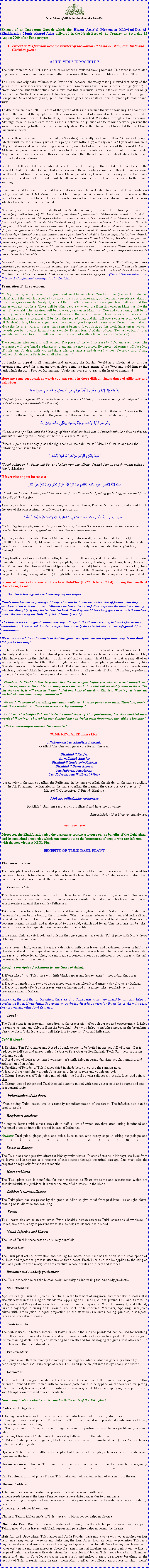 Text Box: ￼In the Name of Allah the Gracious, the MercifulExtract of an Important Speech which the Hazrat Amirul Momeneen Muhyi-ud-Din Al-Khalifatullah Munir Ahmad Azim delivered in the North-East of the Country on Saturday 15 August 2009 after Esha prayers:Present in this function were the members of the Jamaat Ul Sahih Al Islam, and Hindu and Christian guests. A H1N1 VIRUS IN MAURITIUSThe new influenza A (H1N1) virus has never before circulated among humans. This virus is not related to previous or current human seasonal influenza viruses. It first occurred in Mexico in April 2009. This virus was originally referred to as swine flu because laboratory testing showed that many of the genes in this new virus were very similar to influenza viruses that normally occur in pigs (swine) in North America. But further study has shown that this new virus is very different from what normally circulates in North American pigs. It has two genes from flu viruses that normally circulate in pigs in Europe and Asia and bird (avian) genes and human genes. Scientists call this a quadruple reassortant virus.To date there are over 250,000 cases of the spread of this virus around the world touching 170 countries. Despite the fact that the symptoms of this virus resemble that of seasonal influenza viruses, but it also brings in its wake death. Unfortunately, this virus has reached Mauritius through a French tourist. Although there is no real cure for this illness, antiviral drugs such as Oseltamivir serve to prevent the virus from attacking further the body at an early stage. But if the illness is not treated at the right time, this virus is mortal. Actually there is a panic in our country (Mauritius) especially with more than 33 cases of people infected with the virus, among which four people have (officially) already died: a 51 year old woman, a 30 year old man and two children (aged 4 and 2). I, on behalf of all the members of the Jamaat Ul Sahih Al Islam, we present our sincere condolences to the bereaved families in these difficult times and trials. May God help them to surmount this sadness and strengthen them to face the trials of life with faith and trust in God alone. Ameen.But let me tell you that this number does not reflect the reality of things. Like the members of the Jamaat Ul Sahih Al Islam know, I had already warned the authorities about the outbreak of such a virus, but they did not heed my message. But as a Messenger of God, I have done my duty as per the divine instructions, and as such no burden will befall me in consequence of their disobedience to the divine warning. I communicated to them in June that I received a revelation from Allah telling me that the authorities is hiding cases of this H1N1 Virus from the Mauritian public. As soon as I delivered this message, the authorities were forced to admit publicly on television that there was a confirmed case of the virus which a French tourist had contracted.Moreover, upon the news of the death of this Muslim woman, I received the following revelation in creole (my mother tongue): O Mo Khalifa, en vrit la parole de To Matre bizin realis. To ti p dire bane l  propos de ceki Mo ti fine rvle Toi concernant cas de a virus l dans Maurice, b combien fine prend a compte. En vrit Moi To Allah en Qui To bizin ena confiance, dire toi ki a zaffaire l pas pou arrte l. Pou ena encore dimounes ki pou mort de a virus l dans Maurice comme ailleurs. a pou vine grave dans Maurice. Toi et to famille pou en scurit. Rassure Mo bane serviteurs sincres et dvous, ki kan zot pou prend patience dans a calamit ki p faire face le pays, cest zot en vrit ki pou sorti sain et sauf, et a pou prove to vracit. O Jamaat Ul Sahih Al Islam, Mo Messager fine vine parmi zot pou rpande le message. Pas penser ki cest zot seul ki li bizin averti. Cest vrai, li bizin commence par zot, mais so travail li pas seulement envers zot mais aussi envers lhumanit en entier. Pas gagne peur, O Muhyi-ud-Din. Cest Toi ki pou gagne la Victoire. Mo pou contigne informe toi de bane choses de linvisible. La situation conomique aussi pou dgrader. Le prix du riz pou augmenter par 10% et mme plus. Bane autorits pou donne bane raisons banales pou explique la monte de bane prix. Prend prcaution, Maurice p pou faire face beaucoup preuves, et Allah avec toi et bane ki sincre et dvou envers toi. Pas tracasser, O mo bien-aim, Allah Li to Protecteur dans tous faons... (Then Allah revealed some Private & Confidential messages to His Khalifa). Translation of the revelation: O My Khalifa, verily the word of your Lord must become true. You told them (Jamaat Ul Sahih Al Islam) about that which I revealed you about this virus in Mauritius, but how many people are taking it (this message) seriously. Verily, I, Your Allah in Whom you must place your trust, tell you that this matter will not stop here. There will be other people who will die from this virus in Mauritius like the rest of the world. The situation will become very serious in Mauritius. You and your family will be in security. Assure My sincere and devoted servants that when they will take patience in the calamity which the country is facing, it will be them the secured ones, and this will prove your veracity. O Jamaat Ul Sahih Al Islam, My messenger has come amongst you to spread the message. Do not think that you alone that he must warn. It is true that he must begin with you first, but his work (mission) is not only towards you but towards humanity as a whole. Do not fear, O Muhyi-ud-Din (Reviver of Faith), It is you who will be victorious. I will continue inform you of matters from the invisible (world). The economic situation also will worsen. The price of rice will increase by 10% and even more. The authorities will give banal explanations to explain the rise of prices. Be careful, Mauritius will face lots of trials, and Allah is with you and those who are sincere and devoted to you. Do not worry, O My beloved, Allah is your Protector in all situationsSo I make an appeal to all humanity, and especially the Muslim World as a whole, let go of your arrogance and greed for mundane power. Stop being the instruments of the West and hold firm to the faith which the Holy Prophet Muhammad (pbuh) had come to spread in the heart of humanity!Here are some supplications which you can recite in these difficult times; times of afflictions and calamities:ِإِنَّا لِلَّهِ وَإِنَّا إِلَيْهِ رَاجِعُونَ اللَّهُمَّ أَجِرْنِي فِي مُصِيبَتِي وَاخْلُفْ لِي خَيْرَاً مِنْهَاDefinitely we are from Allah and to Him is our return. O Allah, grant reward in my calamity and grant in its place a good substitute. (Muslim) If there is an infection on the body, wet the finger (with which you recite the Shahada in Salaat) with saliva from the mouth, place it on the ground and then rub it on the infection while reciting:بِسْمِ اللَّهِ تُرْبَةُ أَرْضِنَا بَرِيقَةُ بَعْضِنَا لِيَشْفِيَ سَقَمَنَا بِإِذْنِ رَبِّنَا In the name of Allah, with the blessings of this soil of our land which I mixed with the saliva so that the ailment is cured by the order of our Lord. (Bukhari, Muslim)
If there is pain on the body, place the right hand on the pain, recite Bismillah thrice and read the following duah seven times: أَعُوذُ بِاللَّهِ وَقُدْرَتِهِ مِنْ شَرِّ مَا أَجِدْ وَأُحَاذِرْ I seek refuge in the Being and Power of Allah from the effects of which I am in and from that which I fear. (Muslim)
If fever rise or pain increases:بِسْمِ اللَّهِ الْكَبِيرِ أَعُوذُ بِاللَّهِ الْعَظِيمِ مِنْ شَرِّ كُلِّ عَرَقٍ نَعَّارٍ وَمِنْ شَرِّ حَرِّ النَّارِI seek relief taking Allah's great blessed name from all the evils of pulling (pulsating) nerves and from the evils of the hot fire. Ayesha (ra) stated that when anyone among them had an illness, Prophet Mohammad (pbuh) used to rub the area of the pain reciting the following supplication:أَذْهِبِ الْبَأْسَ رَبَّ النَّاسِ وَاشْفِ أَنْتَ الشَّافِي لَا شِفَاءَ إِلَّا شِفَاؤُكَ شِفَاءٌ لَا يُغَادِرُ سَقَمَاًO Lord of the people, remove this pain and cure it, You are the one who cures and there is no one besides You who can cure, grant such a cure that no illness remains.Ayesha (ra) stated that when Prophet Mohammad (pbuh) was ill, he used to recite the four Quls (Ch.109, 112, 113 & 114), blow on his hands and pass them over on the back and front. He also recited these Surahs, blew on his hands and passed them over his body during his fatal illness. (Bukhari, Muslim)O my brothers and sisters of other faiths, let go of our differences, and let us establish ourselves on one foundation: the unicity of God, which all prophets, for example, Krishna, Ram, Jesus, Noah, Abraham, and Muhammad the Universal Prophet (peace be upon them all) had come to preach. Since a long time ago, and especially in the year 2004, I had clearly warned the Mauritian people that: Humanity is in danger!  A long message of mine (through Allahs instruction) which the newspapers had published.In one of them (which was in French)  Dfi-Plus (16-22 October 2004), during the month of Ramadhan, I said: The World has a great need nowadays of our prayers. People have become very arrogant today. God has bestowed upon them lots of favours, but they attribute all these to their own intelligence and do not want to follow anymore the directives coming from the Almighty. If they had listened to God, then they would have long gone to reunite themselves under the banner of the Holy Prophet of Islam (p.b.u.h).The human race is in great danger nowadays. It rejects the Divine decision, but works for its own annihilation. A universal disaster is impendent and only the celestial Favour can safeguard it from annihilation. We must pray a lot, continuously so that this great cataclysm may not befall humanity. Insha Allah (May it be like this)!So, let us all reach out to each other in fraternity, love and instil in our heart above all love for God in His unity and love for all His beloved prophets. The times we are facing are really hard times. May Allah have mercy on the inhabitants of this world and our small island Mauritius. Let us pray all of us as one body and soul to Allah that through the evil deeds of people, a paradise-like country like Mauritius may not be transformed into Hell. But sometimes I am forced to recall previous revelations which my Beloved Allah had given me and the history of all prophets of God: Nul nest prophte en son pays. (French)  No one is prophet in his own country.Therefore, O Khalifatullah be patient like the messengers before you who possessed strength and resorted to patience. Do not be in a hurry to see the retribution that will inevitably come to them. The day they see it, it will seem as if they lasted one hour of the day. This is a Warning: Is it not the wicked who are consistently annihilated? We are fully aware of everything they utter, while you have no power over them. Therefore, remind with these revelations, those who reverence My warnings.And You, O Khalifatullah had indeed warned them of Our punishment, but they doubted these words of Warnings. That which they doubted have encircled them from where they did not imagine.Allah is never unjust towards His servants!SOME REVEALED PRAYERS:Allahoumma Yaa Shaafiyal AmraadeO Allah! The One who gives cure for all illnesses.Bismillahil Kaafee,Bismillahish ShaafeeBismillahil Ghafoor-ir-RaheemBismillahil Barril KareemYaa Hafeezu, Yaa AzeezuYaa Rafeequ, Yaa Walliyyushfinee(I seek help) in the name of Allah, the Sufficient. In the name of Allah, the Healer. In the name of Allah, the All-Forgiving, the Merciful. In the name of Allah, the Benign, the Generous. O Protector! O Mighty! O Companion! O Friend! Heal me.Ishfi-nee milladunka warhamnee(O Allah!) Grant me recovery (from illness) and have mercy on me.May Almighty God bless you all. Ameen.***   ***   ***Moreover, the Khalifatullah give the assistance present a lecture on the benefits of the Tulsi plant and its medicinal properties which can contribute to the betterment of people who are infected with the new virus: A H1N1 Flu. BENEFITS OF TULSI BASIL PLANTThe Power to Cure:The Tulsi plant has lots of medicinal properties. Its leaves hold a tonic for nerves and it is a boost for memory. They contribute to remove phlegm from the bronchial tubes. The Tulsi leaves also strengthen the stomach and increase sweat. Its seeds are viscous.Fever and Cold:Tulsi leaves are really effective for a lot of fever types. During rainy seasons, when such illnesses as malaria or dengue fever are present, its tender leaves are made to boil along with tea leaves, and thus act as a preventive against these kinds of illnesses.Take seven Tulsi basil leaves, five cloves and boil in one glass of water. Make pieces of Tulsi basil leaves and cloves before boiling them in water. When the water reduces to half then add rock salt and drink it hot. After drinking this decoction cover the body with clothes and let it sweat. Temperature becomes normal instantly and is also good to cure cold, catarrh and fever. This medicine can be taken twice or thrice in day depending on the severity of the problem.If the small children catch cold and phlegm then give ginger juice or its (Tulsi) juice with 5 to 7 drops of honey for instant relief. In case fever is high, one must prepare a decoction with Tulsi leaves and cardamom power in half litre of water and add to the preparation sugar and milk; this will reduce fever. The juice of Tulsi leaves also can serve to reduce fever. Thus, one must give a concentration of its infusion in cool water to the sick person each two or three hours.Specific Prescription for Malaria (by the Grace of Allah):1. If one takes 1 tsp. Tulsi juice with little black pepper and honey taken 4 times a day, this cures Malaria. 
2. Decoction made from roots of Tulsi mixed with sugar taken 3 to 4 times a day also cures Malaria. 
3. Decoction made of 6-8 Tulsi leaves, one cardamom and little ginger taken regularly acts as a preventive against Malaria.
Moreover, the fact that in Mauritius, there are also Sugarcanes which are available, this also helps in combating fever. If one drinks Sugarcane syrup during disorders caused by fevers, he or she will regain loss protein and other food elements.Cough:The Tulsi plant is an important ingredient in the preparation of cough syrups and expectorants. It helps to remove asthma and phlegm from the bronchial tubes  its helps to mobilise mucus in the bronchitis. One who chew Tulsi leaves; this will help him to cure his Cold and Influenza.Cold & Cough: 
1. Drinking Ten Tulsi leaves and 5 seed of black-pepper to be boiled in one cup full of water till it is reduced to half cup and mixed with little Gur or Pure Ghee or Sendha Salt (Rock Salt) help in curing cold and cough. 
2. 3 or 4 cups of Tulsi juice mixed with mothers milk helps in curing diarrhea, cough, vomiting, and indigestion of an infant. 
3. Smelling of Powder of Tulsi leaves dried in shade helps in curing the running nose. 
4. Heat 5 cloves and chew it with Tulsi leaves. It helps in relieving cough and cold. 
5. Taking 1 teaspoon of Tulsi juice mixed with little Pipal powder relieves dry cough, fever and pain in chest. 
6. Taking juice of ginger and Tulsi in equal quantity mixed with honey cures cold and coughs and acts as a general tonic.
 Inflammation of the throat:When boiling Tulsi leaves, this is a remedy for inflammation of the throat. The infusion also can be used to gargle.Respiratory problems:Boiling its leaves with cloves and salt in half a litre of water and then after letting it infused and freshened gives an immediate relief in case of Influenza.Asthma: Tulsi juice, ginger juice, and onion juice mixed with honey helps in taking out phlegm and relieves Asthma.
Stones in Kidneys:The Tulsi plant has a positive effect for kidney revitalisation. In case of stones in kidneys, the juice from its leaves and honey act as a remover of these stones through the urinal passage. One must take the preparation regularly for about six months.Heart problems:The Tulsi plant also is beneficial for such maladies as Heart problems and weaknesses which are associated with this problem. It reduces the rate of cholesterol in the blood.Childrens current illnesses:The Tulsi plant has the power by the grace of Allah to give relief from problems like coughs, fever, running nose, diarrhea and vomiting.Stress:Tulsi leaves also act as an anti-stress. Even a healthy person can take Tulsi leaves and chew about 12 leaves, two times a day to prevent stress. It also helps to cleanse ones blood.Mouth Infection and Ulcers:The use of Tulsi in these cases also is very beneficial.Insects bites:The Tulsi plant acts as prevention and healing for insects bites. One has to drink half a small spoon of its juice and repeat the process after two or three hours. Fresh juice also can be applied to the sting as well as a paste of fresh roots; both are effective in case of bites of insects and leeches.Immunity and Antibody production:The Tulsi decoction raises the human body immunity by increasing the Antibody production.Skin Disorders:Applied locally, Tulsi basil juice is beneficial in the treatment of ringworm and other skin diseases. It is also successful in the curing of leucoderma. Applying of Tulsi oil (Boil the ground Tulsi and its roots in  kg water and  kg oil on slow fire till whole of water evaporates. Mesh it thoroughly and filter it) thrice a day helps in curing boils, wounds and spots of leucoderma. Moreover, Applying Tulsi juice mixed with lemon juice in equal proportion on the affected skin cures itching, pimples, blackspots, acnes and other skin diseases.Teeth Disorder: The herb is useful in teeth disorders. Its leaves, dried in the sun and powdered, can be used for brushing teeth. It can also be mixed with mustered oil to make a paste and used as toothpaste. This is very good for maintaining dental health, counteracting bad breath and for massaging the gums. It is also useful in pyorrhea and other teeth disorders.Eye Disorders: Basil juice is an effective remedy for sore eyes and night-blindness, which is generally caused by deficiency of vitamin A. Two drops of black Tulsi basil juice are put into the eyes daily at bedtime.Headaches: Tulsi Basil makes a good medicine for headache. A decoction of the leaves can be given for this disorder. Pounded leaves mixed with sandalwood paste can also be applied on the forehead for getting relief from heat, headache, and for providing coolness in general. Moreover, applying Tulsi juice mixed with Camphor on forehead relieves headache.Other complications which can be cured with the parts of the Tulsi plant:Problems of Digestion: 
1. Eating Tulsi leaves with sugar or decoction of Tulsi leaves helps in curing diarrhoea. 2. Taking 1 teaspoon of juice of Tulsi leaves or Tulsi juice mixed with powdered cardamom and honey relieves nausea and vomiting. 3. Taking a juice of Tulsi, onion and ginger in equal proportion relieves biliary problems (excessive bile). 4. Taking 1 teaspoon of Tulsi juice 3 times a day kills worms in the intestines.5. Taking Tulsi juice with ginger, black pepper powders and non-refined salt (Rock Salt) relieves flatulence and indigestion.Hysteria: Tulsi Juice with little pepper kept in bottle and smelt everyday relieves attacks of hysteria and rejuvenates the brain.
Unconsciousness: Drop of Tulsi juice mixed with a pinch of salt put in the nose helps regaining consciousness.

Ear Problems: Drop of juice of Vana Tulsi put in ear helps in extracting of worms from the ear.
Uterine Problems: 1. In case of excessive bleeding eat powder made of Tulsi root with betel. 2. Tulsi seeds taken at the time of menopause relieve disturbances due to menopause. 3. For ensuring conception chew Tulsi seeds, or take powdered seeds with water or a decoction during periods. 4. Tulsi juice reduces labour pain.
Cholera: Taking tablets made of Tulsi juice with black pepper helps in cholera.Rheumatic Pain: Boil Tulsi leaves in water and pouring it on the affected part relieves rheumatic pain. Taking ground Tulsi leaves with black pepper and pure ghee helps in curing the disease.
Hair-fall and Grey Hair: Tulsi leaves and Amla Powder made into a paste with water applied on hair helps in strengthening the roots and darkening the hair. Apart from its curative properties Tulsi is a highly beneficial and useful source of energy and general tonic for all. Swallowing five leaves with water early in the morning increases physical strength, mental faculties and imparts glow on the face. 8 drops of Tulsi juice taken with water strengthens muscles and bones. Tulsi seeds boiled in milk impart vigour and vitality. Tulsi leaves put in water purify and makes it germ free. Deep breathing in the vicinity of Tulsi prevents many diseases. Tulsi Plant purifies the polluted atmosphere. In short Tulsi 