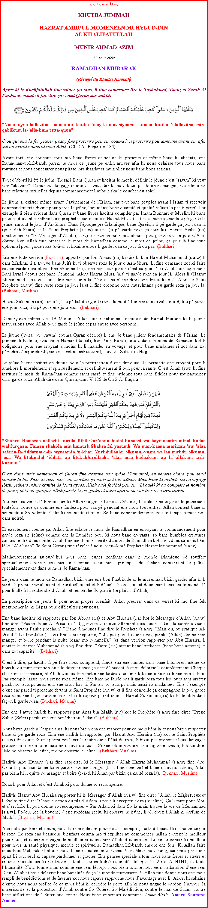 Text Box: بسم الله الرحمن الرحيمKHUTBA JUMMAHHAZRAT AMIRUL MOMENEEN MUHYI-UD-DINAL KHALIFATULLAHMUNIR AHMAD AZIM21 Aot 2009RAMADHAN MUBARAK(Rsum du Khutba Jummah)Aprs ki le Khalifatullah fine saluer zot tous, li fine commence lire le Tashahhud, Taouz et Surah Al Fatiha et ensuite li fine lire a verset Quran suivant l:￼Yaaa-ayyu-hallaziina aamanuu kutiba alay-kumus-siyaamu kamaa kutiba alallaziina min-qablikum la-alla-kum tatta-quunO ou qui ena la foi, jener (roza) fine prescrire pou ou, couma li ti prescrire pou dimoune avant ou, afin qui ou marche dans chemin Allah. (Ch.2 Al-Baqara V.184)Avant tout, mo souhaite tous mo bane frres et soeurs ki prsents et mme bane ki absents, ene Ramadhan-ul-Mobarak parski le mois de jene p enfin arriver afin ki nous dlaisse tous nous bane routines et nous concentrer nous plisse lors ibaadat et multiplier nous bane bons actions.Tout dabord ki t le jene (Roza)? Dans Quran et hadiths le mot ki dfinir le june cest sawm ki veut dire abstenir. Dans nous langage courant, li veut dire ki nous bizin pas boire et manger, et abstenir de bane relations sexuelles depuis commencement laube ziska le coucher du soleil. Le june ti exister mme avant lavnement de lIslam, car tout bane peuples avant lIslam ti recevoir commandements divine pour garde le jene, kan mme bane quantit et qualit jenes l pas ti pareil. Par exemple li bien evident dans Quran et bane livres hadiths compiler par Imam Bukhari et Muslim ki bane peuples davant et mme bane prophtes par exemple Hazrat Musa (a.s) et so bane suivants ti p garde le jene, surtout le jour dAs-Shura. Dans lpoque pr-Islamique, bane Qureishs ti p garde a jour roza l (jour Ash-Shura) et le Saint Prophte (s.a.w) aussi  (ti p garde roza a jour l). Hazrat Aisha (r.a) mentionner ki le Messager dAllah (s.a.w) ti ordonne bane musulmans pou garde roza le jour dAsh-Shura; Kan Allah fine prescrire le mois de Ramadhan comme le mois de jene, a jour l fine vine optionnel pour garde roza (c--d, si kikaine envie li garde roza a jour l ou pas. (Bukhari) Ena ene lotte version (Bukhari) rapporter par Ibn Abbas (r.a) ki dire ki kan Hazrat Muhammad (s.a.w) ti dans Madina, li ti trouve bane Juifs ki ti observe roza le jour dAsh-Shura. Li fine demande zot ki faire zot p garde roza et zot fine rponne ki a ene bon jour parski cest a jour l ki Allah fine sape bane Bani Israel depuis zot bane lennemi. Alors Hazrat Musa (a.s) ti garde roza a jour l. Alors li (Hazrat Muhammad  s.a.w  fine dire bane Juifs l: Nous ena plisse droit lors Musa ki ou. Alors le Saint Prophte (s.a.w) fine reste roza a jour l et li fine ordonne bane musulmans pou garde roza a jour l. (Bukhari, Muslim)Hazrat Suleiman (a.s) kan  li, li ti p habitu garde roza, la moiti lanne  interval  c--d, li ti p garde ene jour roza, li ti p pose ene jour etc... (Bukhari)Dans Quran mme Ch. 19 Mariam, Allah fine mentionne lexemple de Hazrat Mariam ki ti gagne instructions avec Allah pour garde le jene et pas cause avec personne. Le june (roza ou sawm couma Quran dcrire) li ene de bane piliers fondamentales de lIslam. Le premier li Kalima, deuxime Namaz (Salaat), troisime Roza (surtout dans le mois de Ramadan kot li obligatoire pour ene croyant  moins ki li malade, en voyage, et pour bane madames si zot dans zot priodes dimpuret physiques  zot menstruations), suivi de Zakaat et Hajj.Le jene li ene institution divine pour la purification dene dimoune. Li permette ene croyant pour li amliore li moralement et spirituellement, et dfinitivement li bon pour la sant. Cest Allah (swt) ki fine instituer le mois de Ramadhan comme etant sacr et fine ordonne tous bane fidles pour zot participer dans garde roza. Allah dire dans Quran, dans V.186 de Ch.2 Al Baqara: ￼Shahru Ramazaa-nallaziii unzila fiihil-Quraanu hudal-linnaasi wa bayyinaatim-minal hudaa wal furqaan. Faman shahida min kumush Shahra fal yasumh. Wa man-kaana mariizan aw alaa safarin-fa-iddatum-min ayyaamin u-khar. Yuriidullaahu bikumul-yusra wa laa yuriidu bikumul usr. Wa litukmilul iddata wa litukabbirullaaha alaa maa hadaakum wa la-allakum tash-kuruun.Cest dans mois Ramadhan ki Quran fine dessane pou guide lhumanit, en versets clairs, pou servi comme la loi. Bane ki reste chez zot pendant a mois l bizin jener. Mais bane ki malade ou en voyage (bizin jener) mme kantit de jours aprs. Allah oul facilit pou ou. (Li oul) ki ou complte le nombre de jours, et ki ou glorifier Allah parski Li ou guide, et aussi afin ki ou montrer reconnaissance.A travers a verset l li bien clair ki Allah malgr ki Li nous Crateur, Li oul ki nous garde le jene sans toutefois trouve a comme ene fardeau pour sarry pendant ene mois tout entier. Allah content bane ki soumette  So volont. Celui ki soumette et suive So bane commandements tout le temps zamais pou dans noirt.Et exactement coume a, Allah fine claire le mois de Ramadhan en envoyant le commandement pour garde roza (le jene) comme ene la Lumire pour ki nous bane croyants, so bane humbles creatures zamais rentre dans noirt. Allah fine mentionne mrite du mois de Ramadhan kot cest dans a mois bni l ki Al-Quran (le Saint Coran) fine rvler  nous Bien-Aim Prophte Hazrat Muhammad (s.a.w). Malheureusement aujourdhui nous bane jeunes zenfants dans le monde islamique p souffert spirituellement parski zot pas fine conne saisir bane principes de lIslam concernant le jene, specialement roza dans le mois de Ramadhan.Le jene dans le mois de Ramadhan bizin vine ene bon lhabitude ki le musulman bizin garder afin ki li garde li propre moralement et spirituellement et li dtache li doucement doucement avec a le monde l pour li alle  la recherche dAllah, et recherche So plaisir (le plaisir dAllah). La prescription du jene li pour nous propre bienfait. Allah prciser dans a verset ki mo fine fek mentionner l, ki Li pas oul difficults pour nous.Ena bane hadiths ki rapporter par Ibn Abbas (r.a) et Abu Huraira (r.a) kot le Messager dAllah (s.a.w) fine dire: Pas pratique Al-Wisal (c--d, garde roza continuellement sans casse li dans la soire ou sans manger avant laube prochain). Bane dimounes fine dire le Prophte (s.a.w): Mais ou, ou pratique Al-Wisal! Le Prophte (s.a.w) fine alors rponne, Mo pas pareil couma zot, parski (Allah) donne moi manger et boire pendant la nuite (dans mo sommeil). (et dans version rapporter par Abu Huraira, li ajouter ki Hazrat Muhammad (s.a.w) fine dire: Faire (zis) autant bane kitchoses (bane bons actions) ki dans zot capacit. (Bukhari)Cest  dire, a hadith l p faire nous comprend, faud ena ene limites dans bane kitchoses, mme de bons ki ou faire attention ou alle fatiguer avec a acte dIbaadat l et ou dlaisse li compltement. Chaque chose ena so mesure, et Allah zamais fine mette ene fardeau lors ene kikaine mme si li ene bon action; Par exemple laisse nous prend roza mme. Ene kikaine faud pas li garde roza tous les jours sans arrter parski so lecorps aussi ena ene droit lors li. Pas zis so lecorps mais aussi so madame/s. Ene lexemple dene cas pareil ti presente devant le Saint Prophte (s.a.w) et li fine conseille a compagnon l pou garde roza dans ene faon raisonnable, et si li capave pareil couma Hazrat Suleiman (a.s) ki ti flexible dans faon li garde roza. (Bukhari, Muslim)Ena ene lautre hadith ki rapporter par Anas bin Malik (r.a) kot le Prophte (s.a.w) fine dire: Prend Suhur (Sehri) parski ena ene bndiction l-dans. (Bukhari)Nous bizin garde  lesprit aussi ki nous bizin ena ene respect pour a mois bni l et nous bizin respecter bane ki p garde roza. Ena ene hadith ki rapporter par Hazrat Abu Huraira (r.a) kot le Saint Prophte (s.a.w) fine dire: Si ene parmi zot lever le matin dans ltat de roza, li bizin pas prononce bane langages grossier ni li bizin faire aucaine mauvais actions. Si ene kikaine zoure li ou laguerre avec li, li bizin dire: Mo p observe le jene, mo p observe le jene. (Bukhari, Muslim)Hadith: Abu Huraira (r.a) fine rapporter ki le Messager dAllah Hazrat Muhammad (s.a.w) fine dire: Celui ki pas abandonne bane paroles de mensonges (ki li fine inventer) et bane mauvais actions, Allah pas bizin ki li quitte so manger et boire (c--d, ki Allah pas bizin a kalit roza l). (Bukhari, Muslim)Roza li pour Allah et cest Allah ki pour donne so rcompense. Hadith: Hazrat Abu Huraira rapporter ki le Messager dAllah (s.a.w) fine dire: Allah, le Majestueux et lExalt fine dire: Chaque action du fils dAdam li pour li excepter Roza (le jene). a li faire pour Moi, et cest Moi ki pou donne so rcompense.  Par Allah, ki dans So la main trouve la vie de Muhammad [s.a.w], lodeur (de la bouche) dene rozdaar (celui ki observe le jene) li pli doux  Allah ki parfum de Musk. (Bukhari, Muslim)Alors chaque frre et surs, nous faire ene devoir pour nous accompli a acte dIbaadat ki caractriz par le roza. Le roza ena beaucoup bienfaits couma mo ti expliker au commencer. Allah content le meilleur pour nous, et nous pour gagne le meilleur si nous obir Allah et nous suive Li car Li conner ki meilleur pour nous la sant physique, morale et spirituelle. Ramadhan Mobarak encore ene fois. Ki Allah faire nous tous Mobarak et fface nous bane manquements et pchs et lve nous rang, car pna personne apart Li tout seul ki capave pardonner et gracier. Ene pense spciale  tous nous bane frres et surs et enfants musulmans ki p traverse toutes sortes kalit calamits tel que le Virus A H1N1, et toute lhumanit. Nous tous ensam comme ene seul lcorps nous bizin tourne nous vers ladoration dene seul Dieu, Allah et nous dlaisse bane banalits de a le monde temporaire l. Allah fine donne nous ene mois rempli de bndictions et de faveurs kot nous capave rapproche nous davantage avec li. Alors, ki sakaine dentre nous nous profite de a mois bni ki derrire la porte afin ki nous gagne le pardon, lamour, la misricorde et la protection dAllah contre So Colre, So Maldiction, contre le mal de Satan, contre bane afflictions de lEnfer and contre Nous bane ennemies communs. Insha-Allah. Ameen Soumma Ameen.