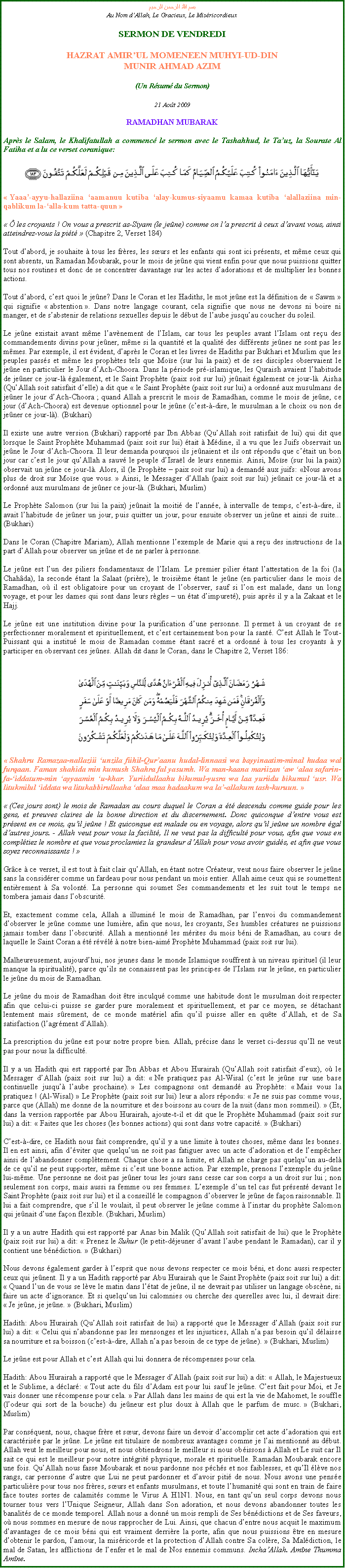 Text Box: بسم الله الرحمن الرحيمAu Nom dAllah, Le Gracieux, Le MisricordieuxSERMON DE VENDREDIHAZRAT AMIRUL MOMENEEN MUHYI-UD-DINMUNIR AHMAD AZIM(Un Rsum du Sermon)
21 Aot 2009RAMADHAN MUBARAKAprs le Salam, le Khalifatullah a commenc le sermon avec le Tashahhud, le Tauz, la Sourate Al Fatiha et a lu ce verset coranique:
￼ Yaaa-ayyu-hallaziina aamanuu kutiba alay-kumus-siyaamu kamaa kutiba alallaziina min-qablikum la-alla-kum tatta-quun 
  les croyants ! On vous a prescrit as-Siyam (le jene) comme on la prescrit  ceux davant vous, ainsi atteindrez-vous la pit  (Chapitre 2, Verset 184) 
Tout dabord, je souhaite  tous les frres, les surs et les enfants qui sont ici prsents, et mme ceux qui sont absents, un Ramadan Moubarak, pour le mois de jene qui vient enfin pour que nous puissions quitter tous nos routines et donc de se concentrer davantage sur les actes dadorations et de multiplier les bonnes actions. 
Tout dabord, cest quoi le jene? Dans le Coran et les Hadiths, le mot jene est la dfinition de  Sawm  qui signifie  abstention . Dans notre langage courant, cela signifie que nous ne devons ni boire ni manger, et de sabstenir de relations sexuelles depuis le dbut de laube jusquau coucher du soleil. 
Le jene existait avant mme lavnement de lIslam, car tous les peuples avant lIslam ont reu des commandements divins pour jener, mme si la quantit et la qualit des diffrents jenes ne sont pas les mmes. Par exemple, il est vident, daprs le Coran et les livres de Hadiths par Bukhari et Muslim que les peuples passs et mme les prophtes tels que Mose (sur lui la paix) et de ses disciples observaient le jene en particulier le Jour dAch-Choora. Dans la priode pr-islamique, les Quraish avaient lhabitude de jener ce jour-l galement, et le Saint Prophte (paix soit sur lui) jenait galement ce jour-l. Aisha (QuAllah soit satisfait delle) a dit que  le Saint Prophte (paix soit sur lui) a ordonn aux musulmans de jener le jour dAch-Choora ; quand Allah a prescrit le mois de Ramadhan, comme le mois de jene, ce jour (dAch-Choora) est devenue optionnel pour le jene (cest--dire, le musulman a le choix ou non de jener ce jour-l). (Bukhari) 
Il existe une autre version (Bukhari) rapport par Ibn Abbas (QuAllah soit satisfait de lui) qui dit que lorsque le Saint Prophte Muhammad (paix soit sur lui) tait  Mdine, il a vu que les Juifs observait un jene le Jour dAch-Choora. Il leur demanda pourquoi ils jenaient et ils ont rpondu que ctait un bon jour car cest le jour quAllah a sauv le peuple dIsral de leurs ennemis. Ainsi, Mose (sur lui la paix) observait un jene ce jour-l. Alors, il (le Prophte  paix soit sur lui) a demand aux juifs: Nous avons plus de droit sur Mose que vous.  Ainsi, le Messager dAllah (paix soit sur lui) jenait ce jour-l et a ordonn aux musulmans de jener ce jour-l. (Bukhari, Muslim)   
Le Prophte Salomon (sur lui la paix) jenait la moiti de lanne,  intervalle de temps, cest--dire, il avait lhabitude de jener un jour, puis quitter un jour, pour ensuite observer un jene et ainsi de suite... (Bukhari) 
Dans le Coran (Chapitre Mariam), Allah mentionne lexemple de Marie qui a reu des instructions de la part dAllah pour observer un jene et de ne parler  personne. 
Le jene est lun des piliers fondamentaux de lIslam. Le premier pilier tant lattestation de la foi (la Chahda), la seconde tant la Salaat (prire), le troisime tant le jene (en particulier dans le mois de Ramadhan, o il est obligatoire pour un croyant de lobserver, sauf si lon est malade, dans un long voyage, et pour les dames qui sont dans leurs rgles  un tat dimpuret), puis aprs il y a la Zakaat et le Hajj. 
Le jene est une institution divine pour la purification dune personne. Il permet  un croyant de se perfectionner moralement et spirituellement, et cest certainement bon pour la sant. Cest Allah le Tout-Puissant qui a institu le mois de Ramadan comme tant sacr et a ordonn  tous les croyants  y participer en observant ces jenes. Allah dit dans le Coran, dans le Chapitre 2, Verset 186: ￼ Shahru Ramazaa-nallaziii unzila fiihil-Quraanu hudal-linnaasi wa bayyinaatim-minal hudaa wal furqaan. Faman shahida min kumush Shahra fal yasumh. Wa man-kaana mariizan aw alaa safarin-fa-iddatum-min ayyaamin u-khar. Yuriidullaahu bikumul-yusra wa laa yuriidu bikumul usr. Wa litukmilul iddata wa litukabbirullaaha alaa maa hadaakum wa la-allakum tash-kuruun. 
 (Ces jours sont) le mois de Ramadan au cours duquel le Coran a t descendu comme guide pour les gens, et preuves claires de la bonne direction et du discernement. Donc quiconque dentre vous est prsent en ce mois, quil jene ! Et quiconque est malade ou en voyage, alors quil jene un nombre gal dautres jours. - Allah veut pour vous la facilit, Il ne veut pas la difficult pour vous, afin que vous en compltiez le nombre et que vous proclamiez la grandeur dAllah pour vous avoir guids, et afin que vous soyez reconnaissants ! 
Grce  ce verset, il est tout  fait clair quAllah, en tant notre Crateur, veut nous faire observer le jene sans la considrer comme un fardeau pour nous pendant un mois entier. Allah aime ceux qui se soumettent entirement  Sa volont. La personne qui soumet Ses commandements et les suit tout le temps ne tombera jamais dans lobscurit. 
Et, exactement comme cela, Allah a illumin le mois de Ramadhan, par lenvoi du commandement dobserver le jene comme une lumire, afin que nous, les croyants, Ses humbles cratures ne puissions jamais tomber dans lobscurit. Allah a mentionn les mrites du mois bni de Ramadhan, au cours de laquelle le Saint Coran a t rvl  notre bien-aim Prophte Muhammad (paix soit sur lui). 
Malheureusement, aujourdhui, nos jeunes dans le monde Islamique souffrent  un niveau spirituel (il leur manque la spiritualit), parce quils ne connaissent pas les principes de lIslam sur le jene, en particulier le jene du mois de Ramadhan. 
Le jene du mois de Ramadhan doit tre inculqu comme une habitude dont le musulman doit respecter afin que celui-ci puisse se garder pure moralement et spirituellement, et par ce moyen, se dtachant lentement mais srement, de ce monde matriel afin quil puisse aller en qute dAllah, et de Sa satisfaction (lagrment dAllah). 
La prescription du jene est pour notre propre bien. Allah, prcise dans le verset ci-dessus quIl ne veut pas pour nous la difficult.  
Il y a un Hadith qui est rapport par Ibn Abbas et Abou Hurairah (QuAllah soit satisfait deux), o le Messager dAllah (paix soit sur lui) a dit:  Ne pratiquez pas Al-Wisal (cest le jene sur une base continuelle jusqu laube prochaine).  Les compagnons ont demand au Prophte:  Mais vous la pratiquez ! (Al-Wisal)  Le Prophte (paix soit sur lui) leur a alors rpondu:  Je ne suis pas comme vous, parce que (Allah) me donne de la nourriture et des boissons au cours de la nuit (dans mon sommeil).  (Et, dans la version rapporte par Abou Hurairah, ajoute-t-il et dit que le Prophte Muhammad (paix soit sur lui) a dit:  Faites que les choses (les bonnes actions) qui sont dans votre capacit.  (Bukhari) 
Cest--dire, ce Hadith nous fait comprendre, quil y a une limite  toutes choses, mme dans les bonnes. Il en est ainsi, afin dviter que quelquun ne soit pas fatiguer avec un acte dadoration et de lempcher ainsi de labandonner compltement. Chaque chose a sa limite, et Allah ne charge pas quelquun au-del de ce quil ne peut supporter, mme si cest une bonne action. Par exemple, prenons lexemple du jene lui-mme. Une personne ne doit pas jener tous les jours sans cesse car son corps a un droit sur lui ; non seulement son corps, mais aussi sa femme ou ses femmes. Lexemple dun tel cas fut prsent devant le Saint Prophte (paix soit sur lui) et il a conseill le compagnon dobserver le jene de faon raisonnable. Il lui a fait comprendre, que sil le voulait, il peut observer le jene comme  linstar du prophte Salomon qui jenait dune faon flexible. (Bukhari, Muslim) 
Il y a un autre Hadith qui est rapport par Anas bin Malik (QuAllah soit satisfait de lui) que le Prophte (paix soit sur lui) a dit:  Prenez le Suhur (le petit-djeuner davant laube pendant le Ramadan), car il y contient une bndiction.  (Bukhari) 
Nous devons galement garder  lesprit que nous devons respecter ce mois bni, et donc aussi respecter ceux qui jenent. Il y a un Hadith rapport par Abu Hurairah que le Saint Prophte (paix soit sur lui) a dit:  Quand lun de vous se lve le matin dans ltat de jene, il ne devrait pas utiliser un langage obscne, ni faire un acte dignorance. Et si quelquun lui calomnies ou cherche des querelles avec lui, il devrait dire:  Je jene, je jene.  (Bukhari, Muslim)  
Hadith: Abou Hurairah (QuAllah soit satisfait de lui) a rapport que le Messager dAllah (paix soit sur lui) a dit:  Celui qui nabandonne pas les mensonges et les injustices, Allah na pas besoin quil dlaisse sa nourriture et sa boisson (cest--dire, Allah na pas besoin de ce type de jene).  (Bukhari, Muslim) 
Le jene est pour Allah et cest Allah qui lui donnera de rcompenses pour cela. 
Hadith: Abou Hurairah a rapport que le Messager dAllah (paix soit sur lui) a dit:  Allah, le Majestueux et le Sublime, a dclar:  Tout acte du fils dAdam est pour lui sauf le jene. Cest fait pour Moi, et Je vais donner une rcompense pour cela.  Par Allah dans les mains de qui est la vie de Mahomet, le souffle (lodeur qui sort de la bouche) du jeneur est plus doux  Allah que le parfum de musc.  (Bukhari, Muslim) 
Par consquent, nous, chaque frre et sur, devons faire un devoir daccomplir cet acte dadoration qui est caractrise par le jene. Le jene est titulaire de nombreux avantages comme je lai mentionn au dbut. Allah veut le meilleur pour nous, et nous obtiendrons le meilleur si nous obissons  Allah et Le suit car Il sait ce qui est le meilleur pour notre intgrit physique, morale et spirituelle. Ramadan Moubarak encore une fois. QuAllah nous fasse Moubarak et nous pardonne nos pchs et nos faiblesses, et quIl lve nos rangs, car personne dautre que Lui ne peut pardonner et davoir piti de nous. Nous avons une pense particulire pour tous nos frres, surs et enfants musulmans, et toute lhumanit qui sont en train de faire face toutes sortes de calamits comme le Virus A H1N1. Nous, en tant quun seul corps devons nous tourner tous vers lUnique Seigneur, Allah dans Son adoration, et nous devons abandonner toutes les banalits de ce monde temporel. Allah nous a donn un mois rempli de Ses bndictions et de Ses faveurs, o nous sommes en mesure de nous rapprocher de Lui. Ainsi, que chacun dentre nous acquit le maximum davantages de ce mois bni qui est vraiment derrire la porte, afin que nous puissions tre en mesure dobtenir le pardon, lamour, la misricorde et la protection dAllah contre Sa colre, Sa Maldiction, le mal de Satan, les afflictions de lenfer et le mal de Nos ennemis communs. InchaAllah. Amne Thumma Amne.  