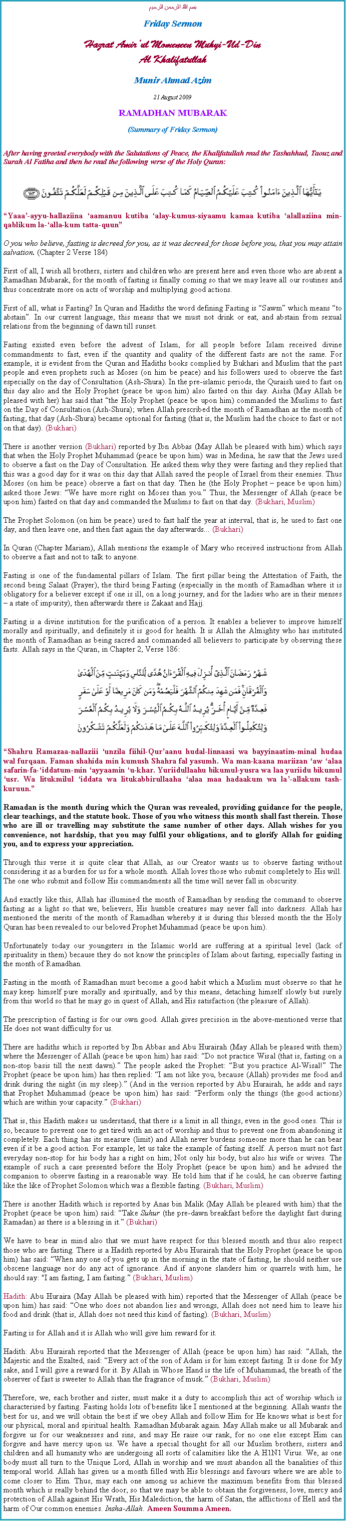 Text Box: بسم الله الرحمن الرحيمFriday SermonHazrat Amirul Momeneen Muhyi-Ud-DinAl KhalifatullahMunir Ahmad Azim21 August 2009 RAMADHAN MUBARAK(Summary of Friday Sermon)After having greeted everybody with the Salutations of Peace, the Khalifatullah read the Tashahhud, Taouz and Surah Al Fatiha and then he read the following verse of the Holy Quran:￼Yaaa-ayyu-hallaziina aamanuu kutiba alay-kumus-siyaamu kamaa kutiba alallaziina min-qablikum la-alla-kum tatta-quunO you who believe, fasting is decreed for you, as it was decreed for those before you, that you may attain salvation. (Chapter 2 Verse 184)First of all, I wish all brothers, sisters and children who are present here and even those who are absent a Ramadhan Mubarak, for the month of fasting is finally coming so that we may leave all our routines and thus concentrate more on acts of worship and multiplying good actions.First of all, what is Fasting? In Quran and Hadiths the word defining Fasting is Sawm which means to abstain. In our current language, this means that we must not drink or eat, and abstain from sexual relations from the beginning of dawn till sunset.Fasting existed even before the advent of Islam, for all people before Islam received divine commandments to fast, even if the quantity and quality of the different fasts are not the same. For example, it is evident from the Quran and Hadiths books complied by Bukhari and Muslim that the past people and even prophets such as Moses (on him be peace) and his followers used to observe the fast especially on the day of Consultation (Ash-Shura). In the pre-islamic periods, the Quraish used to fast on this day also and the Holy Prophet (peace be upon him) also fasted on this day. Aisha (May Allah be pleased with her) has said that the Holy Prophet (peace be upon him) commanded the Muslims to fast on the Day of Consultation (Ash-Shura); when Allah prescribed the month of Ramadhan as the month of fasting, that day (Ash-Shura) became optional for fasting (that is, the Muslim had the choice to fast or not on that day). (Bukhari)There is another version (Bukhari) reported by Ibn Abbas (May Allah be pleased with him) which says that when the Holy Prophet Muhammad (peace be upon him) was in Medina, he saw that the Jews used to observe a fast on the Day of Consultation. He asked them why they were fasting and they replied that this was a good day for it was on this day that Allah saved the people of Israel from their enemies. Thus Moses (on him be peace) observe a fast on that day. Then he (the Holy Prophet  peace be upon him) asked those Jews: We have more right on Moses than you. Thus, the Messenger of Allah (peace be upon him) fasted on that day and commanded the Muslims to fast on that day. (Bukhari, Muslim)The Prophet Solomon (on him be peace) used to fast half the year at interval, that is, he used to fast one day, and then leave one, and then fast again the day afterwards... (Bukhari)In Quran (Chapter Mariam), Allah mentions the example of Mary who received instructions from Allah to observe a fast and not to talk to anyone.Fasting is one of the fundamental pillars of Islam. The first pillar being the Attestation of Faith, the second being Salaat (Prayer), the third being Fasting (especially in the month of Ramadhan where it is obligatory for a believer except if one is ill, on a long journey, and for the ladies who are in their menses  a state of impurity), then afterwards there is Zakaat and Hajj.Fasting is a divine institution for the purification of a person. It enables a believer to improve himself morally and spiritually, and definitely it is good for health. It is Allah the Almighty who has instituted the month of Ramadhan as being sacred and commanded all believers to participate by observing these fasts. Allah says in the Quran, in Chapter 2, Verse 186:￼Shahru Ramazaa-nallaziii unzila fiihil-Quraanu hudal-linnaasi wa bayyinaatim-minal hudaa wal furqaan. Faman shahida min kumush Shahra fal yasumh. Wa man-kaana mariizan aw alaa safarin-fa-iddatum-min ayyaamin u-khar. Yuriidullaahu bikumul-yusra wa laa yuriidu bikumul usr. Wa litukmilul iddata wa litukabbirullaaha alaa maa hadaakum wa la-allakum tash-kuruun.Ramadan is the month during which the Quran was revealed, providing guidance for the people, clear teachings, and the statute book. Those of you who witness this month shall fast therein. Those who are ill or travelling may substitute the same number of other days. Allah wishes for you convenience, not hardship, that you may fulfil your obligations, and to glorify Allah for guiding you, and to express your appreciation.Through this verse it is quite clear that Allah, as our Creator wants us to observe fasting without considering it as a burden for us for a whole month. Allah loves those who submit completely to His will. The one who submit and follow His commandments all the time will never fall in obscurity.And exactly like this, Allah has illumined the month of Ramadhan by sending the command to observe fasting as a light so that we, believers, His humble creatures may never fall into darkness. Allah has mentioned the merits of the month of Ramadhan whereby it is during this blessed month the the Holy Quran has been revealed to our beloved Prophet Muhammad (peace be upon him).Unfortunately today our youngsters in the Islamic world are suffering at a spiritual level (lack of spirituality in them) because they do not know the principles of Islam about fasting, especially fasting in the month of Ramadhan.Fasting in the month of Ramadhan must become a good habit which a Muslim must observe so that he may keep himself pure morally and spiritually, and by this means, detaching himself slowly but surely from this world so that he may go in quest of Allah, and His satisfaction (the pleasure of Allah).The prescription of fasting is for our own good. Allah gives precision in the above-mentioned verse that He does not want difficulty for us.There are hadiths which is reported by Ibn Abbas and Abu Hurairah (May Allah be pleased with them) where the Messenger of Allah (peace be upon him) has said: Do not practice Wisal (that is, fasting on a non-stop basis till the next dawn). The people asked the Prophet: But you practice Al-Wisal! The Prophet (peace be upon him) has then replied: I am not like you, because (Allah) provides me food and drink during the night (in my sleep). (And in the version reported by Abu Hurairah, he adds and says that Prophet Muhammad (peace be upon him) has said: Perform only the things (the good actions) which are within your capacity. (Bukhari)That is, this Hadith makes us understand, that there is a limit in all things, even in the good ones. This is so, because to prevent one to get tired with an act of worship and thus to prevent one from abandoning it completely. Each thing has its measure (limit) and Allah never burdens someone more than he can bear even if it be a good action. For example, let us take the example of fasting itself. A person must not fast everyday non-stop for his body has a right on him; Not only his body, but also his wife or wives. The example of such a case presented before the Holy Prophet (peace be upon him) and he advised the companion to observe fasting in a reasonable way. He told him that if he could, he can observe fasting like the like of Prophet Solomon which was a flexible fasting. (Bukhari, Muslim)There is another Hadith which is reported by Anas bin Malik (May Allah be pleased with him) that the Prophet (peace be upon him) said: Take Suhur (the pre-dawn breakfast before the daylight fast during Ramadan) as there is a blessing in it. (Bukhari)We have to bear in mind also that we must have respect for this blessed month and thus also respect those who are fasting. There is a Hadith reported by Abu Hurairah that the Holy Prophet (peace be upon him) has said: When any one of you gets up in the morning in the state of fasting, he should neither use obscene language nor do any act of ignorance. And if anyone slanders him or quarrels with him, he should say: "I am fasting, I am fasting. (Bukhari, Muslim)Hadith: Abu Huraira (May Allah be pleased with him) reported that the Messenger of Allah (peace be upon him) has said: One who does not abandon lies and wrongs, Allah does not need him to leave his food and drink (that is, Allah does not need this kind of fasting). (Bukhari, Muslim)Fasting is for Allah and it is Allah who will give him reward for it.Hadith: Abu Hurairah reported that the Messenger of Allah (peace be upon him) has said: Allah, the Majestic and the Exalted, said: Every act of the son of Adam is for him except fasting. It is done for My sake, and I will give a reward for it. By Allah in Whose Hand is the life of Muhammad, the breath of the observer of fast is sweeter to Allah than the fragrance of musk. (Bukhari, Muslim)Therefore, we, each brother and sister, must make it a duty to accomplish this act of worship which is characterised by fasting. Fasting holds lots of benefits like I mentioned at the beginning. Allah wants the best for us, and we will obtain the best if we obey Allah and follow Him for He knows what is best for our physical, moral and spiritual health. Ramadhan Mubarak again. May Allah make us all Mubarak and forgive us for our weaknesses and sins, and may He raise our rank, for no one else except Him can forgive and have mercy upon us. We have a special thought for all our Muslim brothers, sisters and children and all humanity who are undergoing all sorts of calamities like the A H1N1 Virus. We, as one body must all turn to the Unique Lord, Allah in worship and we must abandon all the banalities of this temporal world. Allah has given us a month filled with His blessings and favours where we are able to come closer to Him. Thus, may each one among us achieve the maximum benefits from this blessed month which is really behind the door, so that we may be able to obtain the forgiveness, love, mercy and protection of Allah against His Wrath, His Malediction, the harm of Satan, the afflictions of Hell and the harm of Our common enemies. Insha-Allah. Ameen Soumma Ameen.