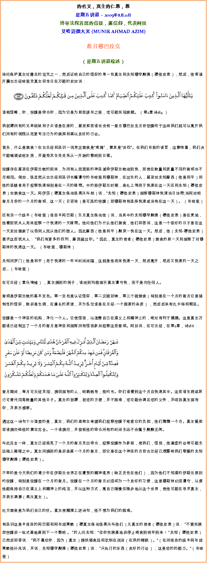 Text Box: 的名义，真主的仁慈，慈星期五讲道  2009年8月21日终审法院首席的信徒，露信仰，代表阿拉艾哈迈德大光 (MUNIR AHMAD AZIM)斋月穆巴拉克 

（星期五讲道综述） 
询问保护真主对撒旦的诅咒之一，然后证明自己的信仰的单一性真主和先知穆罕默德（愿他安息），然后，他背诵开篇古兰经哈里发真主叨念日在万能的安拉说：  
￼谁相信啊，你，空腹是命令你，因为它是为那些颁布之前，您可能实现救赎。 （第2章诗184 ） 

我祝愿所有的兄弟姐妹和子女谁是在座的，甚至那些谁也没有一斋月穆巴拉克月份空腹终于这样我们就可以离开我们所有的例程从而更专注行为的崇拜和乘以良好的行动。 

首先，什么是禁食？在古兰经和圣训一词界定禁食是索姆，意思是弃权。在我们目前的语言，这意味着，我们决不能喝酒或吃东西，并避免发生性关系从一开始的黎明到日落。 

空腹存在甚至在伊斯兰教的到来，为所有人民面前的神圣诫命伊斯兰教收到快，即使在数量和质量不同的斋戒也不尽相同。例如，很显然从古兰经和圣训书籍遵守的布哈里和穆斯林，在过去的人，甚至如先知摩西（他是和平）和他的追随者用于观察快速特别是在一天的磋商。中的前伊斯兰时期，曲礼上海用于快速在这一天还和先知（愿他安息）也禁食这一天。阿伊莎（愿真主保佑很高兴与她）说，先知（愿他安息）指挥穆斯林快速当日协商;当阿拉明斋月月份的一个月的斋戒，这一天（日咨询）是可选的空腹（即穆斯林有选择快速或没有在这一天）。 （布哈里） 

还有另一个版本（布哈里）报告本阿巴斯（五月真主保佑他）说，当其中的先知穆罕默德（愿他安息）是在麦地，他看到犹太人用来观察一个快速的一天磋商。他问他们为什么他们禁食，他们回答说，这是一个很好的日子是在这一天安拉拯救了以色列人民从他们的敌人。因此摩西（他是和平）默哀一快在这一天。然后，他（先知-愿他安息）要求这些犹太人： 我们有更多的权利，摩西超过你。 因此，真主的使者（愿他安息）禁食的那一天和指挥了对穆斯林的快速这一天。 （布哈里，穆斯林） 
  
先知所罗门（他是和平）用于快速的一年半时间间隔，这就是他用来快速一天，然后离开，然后又快速的一天之后... （布哈里） 

在可兰经（章马瑞维） ，真主提到的例子，谁收到玛丽指示真主遵守快，而不是向任何人。 

斋戒是伊斯兰教的基本支柱。第一支柱是认证信仰，第二次被祈祷，第三个被禁食（特别是在一个月的斋月它是强制性的信仰，除非是生病，在漫长的旅途，并为各位谁是在月经-一个国家的杂质） ，然后后来有扎卡特和朝圣。 

空腹是一个神圣的机构，净化一个人。它使信徒，以改善自己在道义上和精神上的，绝对有利于健康。这是真主万能谁已经制定了一个月的斋月是神圣和指挥所有信徒参加观察这些斋戒。阿拉说，在可兰经，在第2章，诗186 ： 

 ￼

斋月期间，每月可兰经发现，提供指导的人，明确教导，规约书。你们谁看到这个月应快速其中。这些谁生病或旅行可替代同等数量的其他日子。真主的祝愿，祝您的方便，并不困难，您可能会满足您的义务，并颂扬真主指导你，并表示感谢。 

通过这一诗句十分清楚的是，真主，我们的造物主希望我们观察空腹不考虑它的负担，他们整整一个月。真主爱那些谁提交给他的意志完全。一个谁提交，并按照他的命令所有的时间永远不会属于默默无闻。 

与此完全一样，真主已经照亮了一个月的斋月发出命令，观察空腹作为参照，使我们，信徒，他谦虚的动物可能永远陷入黑暗之中。真主所提到的是非曲直一个月的斋月，即它是在这个神圣的月份古兰经已透露给我们敬爱的先知穆罕默德（愿他安息）。 

不幸的是今天我们的青少年在伊斯兰世界正在遭受的精神境界（缺乏灵性在他们），因为他们不知道的伊斯兰原则约空腹，特别是空腹在一个月的斋月。空腹在一个月的斋月必须成为一个良好的习惯，这是穆斯林必须遵守，以便他能保持自己在道义上和精神上的纯洁，并以这种方式，离自己缓慢但稳步地从这个世界，使他可能在寻求真主，并表示满意（高兴真主）。 

处方禁食是为我们自己的好。真主使精度上述诗句，他不想为我们的困难。 

有圣训这是本报告的阿巴斯和阿布胡莱赖 （愿真主保佑很高兴与他们）凡真主的使者（愿他安息）说： 不要实践即空腹非一站式基础直到下一个黎明 。 的人问先知：但你实践基地非停止绝食到明年到来！ 先知（愿他安息）已然后回答说： 我不喜欢你，因为（真主）提供箱食品和饮料在夜间（在我的睡眠）。（在所报告的版本阿布胡莱赖他补充说，并说，先知穆罕默德（愿他安息）说： 只执行的东西（良好的行动） ，这是您的的能力。（布哈里） 
