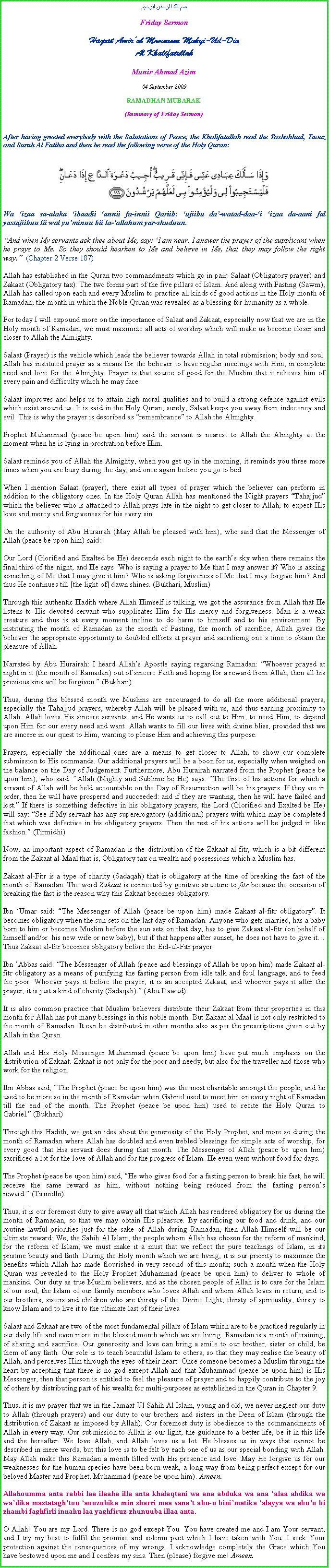 Text Box: بسم الله الرحمن الرحيمFriday SermonHazrat Amirul Momeneen Muhyi-Ud-DinAl KhalifatullahMunir Ahmad Azim04 September 2009 RAMADHAN MUBARAK(Summary of Friday Sermon)After having greeted everybody with the Salutations of Peace, the Khalifatullah read the Tashahhud, Taouz and Surah Al Fatiha and then he read the following verse of the Holy Quran:￼Wa izaa sa-alaka ibaadii annii fa-innii Qariib: ujiibu da-watad-daa-i izaa da-aani fal yastajiibuu lii wal yuminuu bii la-allahum yar-shuduun.And when My servants ask thee about Me, say: I am near. I answer the prayer of the supplicant when he prays to Me. So they should hearken to Me and believe in Me, that they may follow the right way.  (Chapter 2 Verse 187)Allah has established in the Quran two commandments which go in pair: Salaat (Obligatory prayer) and Zakaat (Obligatory tax). The two forms part of the five pillars of Islam. And along with Fasting (Sawm), Allah has called upon each and every Muslim to practice all kinds of good actions in the Holy month of Ramadan; the month in which the Noble Quran was revealed as a blessing for humanity as a whole.For today I will expound more on the importance of Salaat and Zakaat, especially now that we are in the Holy month of Ramadan, we must maximize all acts of worship which will make us become closer and closer to Allah the Almighty.Salaat (Prayer) is the vehicle which leads the believer towards Allah in total submission; body and soul. Allah has instituted prayer as a means for the believer to have regular meetings with Him, in complete need and love for the Almighty. Prayer is that source of good for the Muslim that it relieves him of every pain and difficulty which he may face. Salaat improves and helps us to attain high moral qualities and to build a strong defence against evils which exist around us. It is said in the Holy Quran; surely, Salaat keeps you away from indecency and evil. This is why the prayer is described as remembrance to Allah the Almighty. Prophet Muhammad (peace be upon him) said the servant is nearest to Allah the Almighty at the moment when he is lying in prostration before Him. Salaat reminds you of Allah the Almighty, when you get up in the morning, it reminds you three more times when you are busy during the day, and once again before you go to bed.When I mention Salaat (prayer), there exist all types of prayer which the believer can perform in addition to the obligatory ones. In the Holy Quran Allah has mentioned the Night prayers Tahajjud which the believer who is attached to Allah prays late in the night to get closer to Allah, to expect His love and mercy and forgiveness for his every sin. On the authority of Abu Hurairah (May Allah be pleased with him), who said that the Messenger of Allah (peace be upon him) said:Our Lord (Glorified and Exalted be He) descends each night to the earths sky when there remains the final third of the night, and He says: Who is saying a prayer to Me that I may answer it? Who is asking something of Me that I may give it him? Who is asking forgiveness of Me that I may forgive him? And thus He continues till [the light of] dawn shines. (Bukhari, Muslim)Through this authentic Hadith where Allah Himself is talking, we got the assurance from Allah that He listens to His devoted servant who supplicates Him for His mercy and forgiveness. Man is a weak creature and thus is at every moment incline to do harm to himself and to his environment. By instituting the month of Ramadan as the month of Fasting, the month of sacrifice, Allah gives the believer the appropriate opportunity to doubled efforts at prayer and sacrificing ones time to obtain the pleasure of Allah.Narrated by Abu Hurairah: I heard Allahs Apostle saying regarding Ramadan: Whoever prayed at night in it (the month of Ramadan) out of sincere Faith and hoping for a reward from Allah, then all his previous sins will be forgiven. (Bukhari)Thus, during this blessed month we Muslims are encouraged to do all the more additional prayers, especially the Tahajjud prayers, whereby Allah will be pleased with us, and thus earning proximity to Allah. Allah loves His sincere servants, and He wants us to call out to Him, to need Him, to depend upon Him for our every need and want. Allah wants to fill our lives with divine bliss, provided that we are sincere in our quest to Him, wanting to please Him and achieving this purpose.Prayers, especially the additional ones are a means to get closer to Allah, to show our complete submission to His commands. Our additional prayers will be a boon for us, especially when weighed on the balance on the Day of Judgement. Furthermore, Abu Hurairah narrated from the Prophet (peace be upon him), who said: Allah (Mighty and Sublime be He) says: The first of his actions for which a servant of Allah will be held accountable on the Day of Resurrection will be his prayers. If they are in order, then he will have prospered and succeeded: and if they are wanting, then he will have failed and lost. If there is something defective in his obligatory prayers, the Lord (Glorified and Exalted be He) will say: See if My servant has any supererogatory (additional) prayers with which may be completed that which was defective in his obligatory prayers. Then the rest of his actions will be judged in like fashion. (Tirmidhi)Now, an important aspect of Ramadan is the distribution of the Zakaat al fitr, which is a bit different from the Zakaat al-Maal that is, Obligatory tax on wealth and possessions which a Muslim has.Zakaat al-Fitr is a type of charity (Sadaqah) that is obligatory at the time of breaking the fast of the month of Ramadan. The word Zakaat is connected by genitive structure to fitr because the occasion of breaking the fast is the reason why this Zakaat becomes obligatory.Ibn Umar said: The Messenger of Allah (peace be upon him) made Zakaat al-fitr obligatory. It becomes obligatory when the sun sets on the last day of Ramadan. Anyone who gets married, has a baby born to him or becomes Muslim before the sun sets on that day, has to give Zakaat al-fitr (on behalf of himself and/or  his new wife or new baby), but if that happens after sunset, he does not have to give it Thus Zakaat al-fitr becomes obligatory before the Eid-ul-Fitr prayer.Ibn Abbas said: The Messenger of Allah (peace and blessings of Allah be upon him) made Zakaat al-fitr obligatory as a means of purifying the fasting person from idle talk and foul language; and to feed the poor. Whoever pays it before the prayer, it is an accepted Zakaat, and whoever pays it after the prayer, it is just a kind of charity (Sadaqah). (Abu Dawud)It is also common practice that Muslim believers distribute their Zakaat from their properties in this month for Allah has put many blessings in this noble month. But Zakaat al Maal is not only restricted to the month of Ramadan. It can be distributed in other months also as per the prescriptions given out by Allah in the Quran. Allah and His Holy Messenger Muhammad (peace be upon him) have put much emphasis on the distribution of Zakaat. Zakaat is not only for the poor and needy, but also for the traveller and those who work for the religion. Ibn Abbas said, The Prophet (peace be upon him) was the most charitable amongst the people, and he used to be more so in the month of Ramadan when Gabriel used to meet him on every night of Ramadan till the end of the month. The Prophet (peace be upon him) used to recite the Holy Quran to Gabriel. (Bukhari) Through this Hadith, we get an idea about the generosity of the Holy Prophet, and more so during the month of Ramadan where Allah has doubled and even trebled blessings for simple acts of worship, for every good that His servant does during that month. The Messenger of Allah (peace be upon him) sacrificed a lot for the love of Allah and for the progress of Islam. He even went without food for days. The Prophet (peace be upon him) said, He who gives food for a fasting person to break his fast, he will receive the same reward as him, without nothing being reduced from the fasting persons reward. (Tirmidhi) Thus, it is our foremost duty to give away all that which Allah has rendered obligatory for us during the month of Ramadan, so that we may obtain His pleasure. By sacrificing our food and drink, and our routine lawful priorities just for the sake of Allah during Ramadan, then Allah Himself will be our ultimate reward; We, the Sahih Al Islam, the people whom Allah has chosen for the reform of mankind, for the reform of Islam, we must make it a must that we reflect the pure teachings of Islam, in its pristine beauty and faith. During the Holy month which we are living, it is our priority to maximize the benefits which Allah has made flourished in very second of this month; such a month when the Holy Quran was revealed to the Holy Prophet Muhammad (peace be upon him) to deliver to whole of mankind. Our duty as true Muslim believers, and as the chosen people of Allah is to care for the Islam of our soul, the Islam of our family members who loves Allah and whom Allah loves in return, and to our brothers, sisters and children who are thirsty of the Divine Light; thirsty of spirituality, thirsty to know Islam and to live it to the ultimate last of their lives. Salaat and Zakaat are two of the most fundamental pillars of Islam which are to be practiced regularly in our daily life and even more in the blessed month which we are living. Ramadan is a month of training, of sharing and sacrifice. Our generosity and love can bring a smile to our brother, sister or child, be them of any faith. Our role is to teach beautiful Islam to others, so that they may realise the beauty of Allah, and perceives Him through the eyes of their heart. Once someone becomes a Muslim through the heart by accepting that there is no god except Allah and that Muhammad (peace be upon him) is His Messenger, then that person is entitled to feel the pleasure of prayer and to happily contribute to the joy of others by distributing part of his wealth for multi-purposes as established in the Quran in Chapter 9.Thus, it is my prayer that we in the Jamaat Ul Sahih Al Islam, young and old, we never neglect our duty to Allah (through prayers) and our duty to our brothers and sisters in the Deen of Islam (through the distribution of Zakaat as imposed by Allah). Our foremost duty is obedience to the commandments of Allah in every way. Our submission to Allah is our light, the guidance to a better life, be it in this life and the hereafter. We love Allah, and Allah loves us a lot. He blesses us in ways that cannot be described in mere words, but this love is to be felt by each one of us as our special bonding with Allah. May Allah make this Ramadan a month filled with His presence and love. May He forgive us for our weaknesses for the human species have been born weak, a long way from being perfect except for our beloved Master and Prophet, Muhammad (peace be upon him). Ameen.Allahoumma anta rabbi laa ilaaha illa anta khalaqtani wa ana abduka wa ana alaa ahdika wa wadika mastataghtou aouzubika min sharri maa sanat abu-u binimatika alayya wa abuu bi zhambi faghfirli innahu laa yaghfiruz-zhunuuba illaa anta.O Allah! You are my Lord. There is no god except You. You have created me and I am Your servant, and I try my best to fulfil the promise and solemn pact which I have taken with You. I seek Your protection against the consequences of my wrongs. I acknowledge completely the Grace which You have bestowed upon me and I confess my sins. Then (please) forgive me! Ameen.