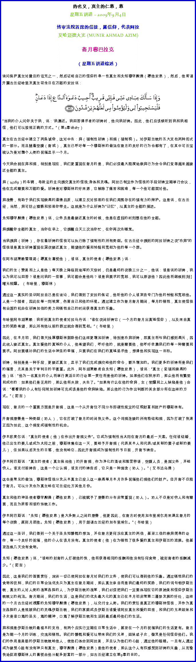 Text Box: 的名义，真主的仁慈，慈星期五讲道  2009年9月4日 
 
终审法院首席的信徒，露信仰，代表阿拉艾哈迈德大光 (MUNIR AHMAD AZIM)斋月穆巴拉克 

（星期五讲道综述） 
询问保护真主对撒旦的诅咒之一，然后证明自己的信仰的单一性真主和先知穆罕默德（愿他安息），然后，他背诵开篇古兰经哈里发真主叨念日在万能的安拉说：  ￼当我的仆人问你关于我，说：'我靠近。我回答请求者的祈祷时，他向我祈祷。因此，他们应该倾听到我和我相信，他们可以按照正确的方式。（第2章诗187） 

真主在古兰经中建立了两条诫命，这对中去：拜（强制性祈祷）和捐（强制税）。对伊斯兰教的五大支柱两种形式的一部分。而且随着空腹（斋戒），真主已呼吁每一个穆斯林的做法在斋月的良好的行为也都有了，在其中可兰宝被认为是对整个人类的祝福显示一个月。 

今天我会就在拜和捐，特别是现在，我们更重视在斋月的是，我们必须最大限度地崇拜行为会令我们变得越来越接近全能的真主。 

拜（14289）的车辆，导致总的走向提交真主的信徒;身体和灵魂。阿拉已制定作为信徒的手段祈祷定期举行会议，他在完成需要和万能的爱。祈祷是对穆斯林的好来源，它解除了痛苦和困难，每一个他可能面对他。 

拜改善，有助于我们实现崇高的道德品质，以建立反对邪恶的在我们周围存在的强有力的辩护。这是说，在古兰经，当然，拜可防止猥亵和邪恶你带走。这就是为什么祈祷为记忆，以真主的全能的描述。 

先知穆罕默德（愿他安息）说，公务员是最接近真主的时候，他是在虚脱的时刻摆在他的全能。 

拜提醒你全能的真主，当你在早上，它提醒白天三次当你忙，在你再次去睡觉。 

当我提拜（祈祷），存在着祈祷的信徒可以执行除了强制性的所有类型。在古兰经中提到的阿拉祈祷之夜功拜的信徒谁是真主祈祷重视在深夜接近真主，期望他的爱和怜悯和宽恕为他的每一个罪。 

在阿布胡莱赖管理局（愿真主喜悦他），谁说，真主的使者（愿他安息）说： 

我们的主（赞美和上人是他）每天晚上降临到地球的天空时，仍是最终的夜晚三分之一，他说：谁是说的祈祷，我认为我可以回答？谁是问我的一些事，我可能会是他吗？谁是我要求的宽恕，我可以原谅他？因此他将继续到[轻]曙光照耀。 （布哈里，穆斯林） 

通过这一真实的圣训阿拉自己是在谈论，我们得到了安拉的保证，他听他的仆人谁哀告专门为他的怜悯和宽恕他。人是一个弱者，因此在每一刻坡度，伤害自己和他的环境。通过建立作为斋月斋月期间，每月的牺牲，真主使信徒有合适的机会在祈祷加倍的努力和牺牲自己的时间获得真主的乐趣。 

布哈里阿布胡莱赖：我听到真主的使者对拉马丹说：谁在夜间祈祷它（一个月的斋月出真诚信仰），以及来自真主的奖励希望，那么所有他以前的罪过就会得到宽恕。（布哈里） 

因此，在本月初，我们得天独厚穆斯林鼓励他们这样更增加祈祷，特别是功拜祈祷，即真主将与我们感到高兴，因此收入接近真主。真主爱他的真诚的仆人，他希望我们，呼吁他的，就是需要他，他呼吁依靠我们的每一种需要和要求。阿拉要填补我们的生活中神圣的幸福，只要我们在我们的真诚追求他，想请他和实现这一目标。 

祈祷，特别是是一种手段，更接近真主，显示了我们完成提交给他的命令，额外增加的。我们更多的祈祷将是我们的福音，尤其是关于审判日的平衡重。此外，阿布胡莱赖传自先知（愿他安息），谁说：真主（坚强和崇高的他）说：他为一名真主的仆人将举行复活日的行动第一责任将是他的祈祷。如果他们在秩序的，那么他将有繁荣和成功的：如果他们是无用的，那么他将失败，失去了。如果有什么在他的命拜，主（荣耀和上人缺陷是他）会说：看看我的仆人有任何附加祈祷可完成该是他的命拜缺陷。那么他的行为作出判断的其余部分将在这样的方式。（密吉） 

现在，斋月的一个重要方面是开斋捐，这是一个从开斋位不同分布即硬性规定的征税财富和财产的穆斯林有。 

开斋捐慈善是一种类型（劝人），它在打破了斋月的时间快义务。这个词捐连接的所有格结构捐，因为打破了快速正因为如此，这个捐变成强制性的机会。 

伊本欧麦尔说：真主的使者（他）在作出开斋捐义务。它成为强制性当太阳在斋月的最后一天套。任何谁结婚，他已出生的婴儿或成为太阳之前，穆斯林集在这一天，要给予开斋捐（代表其本人和代表/或其新的妻子或新的婴儿），但如果以后发生的日落，他没有给它...因此开斋捐成为强制性的节日前，开斋节祷告。 

伊本阿巴斯说：真主的使者（真主保佑他）的开斋捐，作为净化的清谈和粗言秽语，空腹人员，是指义务，并给穷人。谁支付前祷告，这是一个公认捐，谁支付的祷告后，它只是一种施舍（劝人）。（艾布达乌德） 

这也是常见的做法，穆斯林信徒分发从本真主已投入这一崇高每月本月许多祝福他们捐他们的财产。但开斋不仅限于斋月。可以分发也为真主给在可兰经处方其他月份。 

真主和他的神圣使者穆罕默德（愿他安息），已被赋予了慈善的分布非常重视（劝人）。劝人不仅是对穷人和有需要，而且为旅客和谁的宗教工作。 

伊本阿巴斯说：先知（愿他安息）是大多数人之间的慈善，他更因此，在斋月时使用加布里埃尔用来满足斋月的每个夜晚，直到月底他。先知（愿他安息），用于朗诵古兰经的加布里埃尔。（布哈里） 

通过这一圣训，我们得到一个关于圣先知慷慨的想法，并在斋月更何况在真主的两倍，甚至三倍的崇拜简单的动作，每一个良好的祝福，他的仆人在该月没有。真主的使者（他）在为牺牲了很多爱的真主和伊斯兰的进展。他甚至连续几天没有食物。 

先知（愿他安息）说，谁给的封斋的人打破他的快，他将获得相同的报酬和他没有任何食物，被封斋者的报酬减少。（密吉） 

因此，这是我们的首要责任，放弃一切已使阿拉在斋月对我们的义务，使我们可以得到他的乐趣。通过牺牲我们的食物和饮料，我们的日常合法优先只为真主在斋月期间，那么真主亲自将是我们最终的奖励，我们的词句铝伊斯兰教，真主的人对人类的改革选择的人，为伊斯兰教的改革，我们必须把我们一定要体现在它的原始美和信仰伊斯兰教教义的纯洁。斋月期间，我们的生活，这是我们的优先最大化的真主已在本月初非常第二蓬勃发展的好处，这样的一个月古兰经时透露的先知穆罕默德（愿他安息），以交付全人类。我们的责任是真正的穆斯林信徒，并作为真主选择的人是照顾我们的灵魂伊斯兰教，我们的家庭成员伊斯兰谁爱谁阿拉真主和爱的回报，和我们的兄弟姐妹和子女是谁口渴的圣光，渴的精神，口渴了解伊斯兰教和生活到最后最终他们的生活。 

拜和捐是伊斯兰教的最根本的支柱，有两个应实行定期在日常生活中，甚至在一个月的祝福我们的生活更有。斋月是为期一个月的训练，交流和牺牲。我们的慷慨和爱可以带来我们的兄弟，姐妹或子女，微笑是任何信仰他们。我们的作用是美丽的伊斯兰教教给他人，使他们体会到阿拉美，并且认为他们的心脏，通过他的眼睛。一旦有人通过成为接受心脏有没有神只有真主，穆罕默德（愿他安息）是他的使者，那么这个人有权感受到祈祷的兴趣，从而愉快地促进穆斯林人的喜悦由他分配多财富的一部分，如古兰经建立在第9章的目的。 
