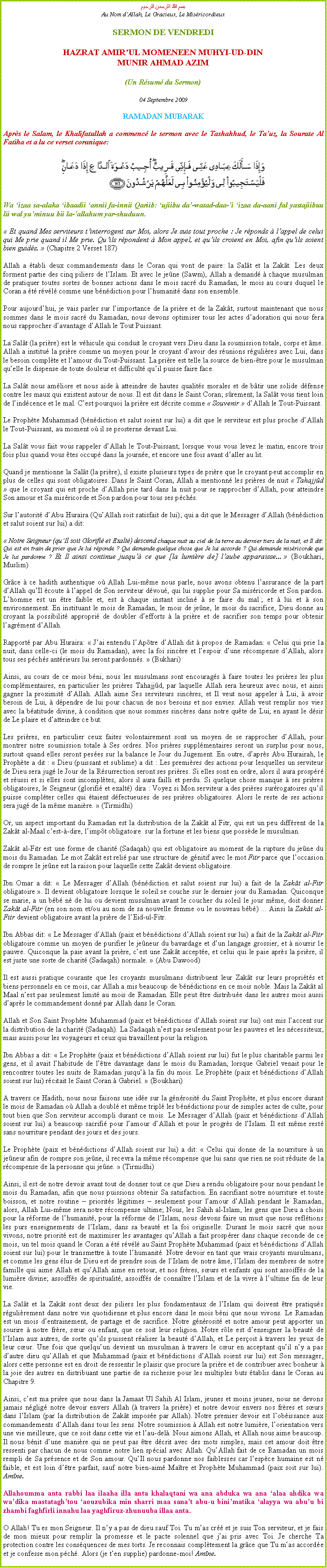 Text Box: بسم الله الرحمن الرحيمAu Nom dAllah, Le Gracieux, Le MisricordieuxSERMON DE VENDREDIHAZRAT AMIRUL MOMENEEN MUHYI-UD-DINMUNIR AHMAD AZIM(Un Rsum du Sermon)
04 Septembre 2009RAMADAN MUBARAKAprs le Salam, le Khalifatullah a commenc le sermon avec le Tashahhud, le Tauz, la Sourate Al Fatiha et a lu ce verset coranique:
￼Wa izaa sa-alaka ibaadii annii fa-innii Qariib: ujiibu da-watad-daa-i izaa da-aani fal yastajiibuu lii wal yuminuu bii la-allahum yar-shuduun. Et quand Mes serviteurs tinterrogent sur Moi, alors Je suis tout proche : Je rponds  lappel de celui qui Me prie quand il Me prie. Quils rpondent  Mon appel, et quils croient en Moi, afin quils soient bien guids.  (Chapitre 2 Verset 187) 
Allah a tabli deux commandements dans le Coran qui vont de paire: la Salt et la Zakt. Les deux forment partie des cinq piliers de lIslam. Et avec le jene (Sawm), Allah a demand  chaque musulman de pratiquer toutes sortes de bonnes actions dans le mois sacr du Ramadan, le mois au cours duquel le Coran a t rvl comme une bndiction pour lhumanit dans son ensemble.  
Pour aujourdhui, je vais parler sur limportance de la prire et de la Zakt, surtout maintenant que nous sommes dans le mois sacr du Ramadan, nous devons optimiser tous les actes dadoration qui nous fera nous rapprocher davantage dAllah le Tout Puissant. 
La Salt (la prire) est le vhicule qui conduit le croyant vers Dieu dans la soumission totale, corps et me. Allah a institu la prire comme un moyen pour le croyant davoir des runions rgulires avec Lui, dans le besoin complte et lamour du Tout-Puissant. La prire est telle la source de bien-tre pour le musulman quelle le dispense de toute douleur et difficult quil puisse faire face. 
La Salt nous amliore et nous aide  atteindre de hautes qualits morales et de btir une solide dfense contre les maux qui existent autour de nous. Il est dit dans le Saint Coran; srement, la Salt vous tient loin de lindcence et le mal. Cest pourquoi la prire est dcrite comme  Souvenir  dAllah le Tout-Puissant. 
Le Prophte Muhammad (bndiction et salut soient sur lui) a dit que le serviteur est plus proche dAllah le Tout-Puissant, au moment o il se prosterne devant Lui. 
La Salt vous fait vous rappeler dAllah le Tout-Puissant, lorsque vous vous levez le matin, encore trois fois plus quand vous tes occup dans la journe, et encore une fois avant daller au lit.  Quand je mentionne la Salt (la prire), il existe plusieurs types de prire que le croyant peut accomplir en plus de celles qui sont obligatoires. Dans le Saint Coran, Allah a mentionn les prires de nuit  Tahajjd  que le croyant qui est proche dAllah prie tard dans la nuit pour se rapprocher dAllah, pour atteindre Son amour et Sa misricorde et Son pardon pour tous ses pchs.
Sur lautorit dAbu Huraira (QuAllah soit satisfait de lui), qui a dit que le Messager dAllah (bndiction et salut soient sur lui) a dit: 
 Notre Seigneur (quIl soit Glorifi et Exalt) descend chaque nuit au ciel de la terre au dernier tiers de la nuit, et Il dit: Qui est en train de prier que Je lui rponde ? Qui demande quelque chose que Je lui accorde ? Qui demande misricorde que Je lui pardonne ? Et Il ainsi continue jusqu ce que [la lumire de] laube apparaisse...  (Boukhari, Muslim) 
Grce  ce hadith authentique o Allah Lui-mme nous parle, nous avons obtenu lassurance de la part dAllah quIl coute  lappel de Son serviteur dvou, qui lui supplie pour Sa misricorde et Son pardon. Lhomme est un tre faible et, est  chaque instant inclin  se faire du mal ; et  lui et  son environnement. En instituant le mois de Ramadan, le mois de jene, le mois du sacrifice, Dieu donne au croyant la possibilit appropri de doubler defforts  la prire et de sacrifier son temps pour obtenir lagrment dAllah. 
Rapport par Abu Huraira:  Jai entendu lAptre dAllah dit  propos de Ramadan:  Celui qui prie la nuit, dans celle-ci (le mois du Ramadan), avec la foi sincre et lespoir dune rcompense dAllah, alors tous ses pchs antrieurs lui seront pardonns.  (Bukhari) 
Ainsi, au cours de ce mois bni, nous les musulmans sont encourags  faire toutes les prires les plus complmentaires, en particulier les prires Tahajjd, par laquelle Allah sera heureux avec nous, et ainsi gagner la proximit dAllah. Allah aime Ses serviteurs sincres, et Il veut nous appeler  Lui,  avoir besoin de Lui,  dpendre de lui pour chacun de nos besoins et nos envies. Allah veut remplir nos vies avec la batitude divine,  condition que nous sommes sincres dans notre qute de Lui, en ayant le dsir de Le plaire et datteindre ce but. 
Les prires, en particulier ceux faites volontairement sont un moyen de se rapprocher dAllah, pour montrer notre soumission totale  Ses ordres. Nos prires supplmentaires seront un surplus pour nous, surtout quand elles seront peses sur la balance le Jour du Jugement. En outre, daprs Abu Hurairah, le Prophte a dit :  Dieu (puissant et sublime) a dit : Les premires des actions pour lesquelles un serviteur de Dieu sera jug le Jour de la Rsurrection seront ses prires. Si elles sont en ordre, alors il aura prospr et russi et si elles sont incompltes, alors il aura failli et perdu. Si quelque chose manque  ses prires obligatoires, le Seigneur (glorifi et exalt) dira : Voyez si Mon serviteur a des prires surrogatoires quil puisse complter celles qui taient dfectueuses de ses prires obligatoires. Alors le reste de ses actions sera jug de la mme manire.  (Tirmidhi) 
Or, un aspect important du Ramadan est la distribution de la Zakt al Fitr, qui est un peu diffrent de la Zakt al-Maal cest--dire, limpt obligatoire  sur la fortune et les biens que possde le musulman.
Zakt al-Fitr est une forme de charit (Sadaqah) qui est obligatoire au moment de la rupture du jene du mois du Ramadan. Le mot Zakt est reli par une structure de gnitif avec le mot Fitr parce que loccasion de rompre le jene est la raison pour laquelle cette Zakt devient obligatoire. 
Ibn Omar a dit:  Le Messager dAllah (bndiction et salut soient sur lui) a fait de la Zakt al-Fitr obligatoire . Il devient obligatoire lorsque le soleil se couche sur le dernier jour du Ramadan. Quiconque se marie, a un bb n de lui ou devient musulman avant le coucher du soleil le jour mme, doit donner Zakt al-Fitr (en son nom et/ou au nom de sa nouvelle femme ou le nouveau bb) ... Ainsi la Zakt al-Fitr devient obligatoire avant la prire de lEid-ul-Fitr. 
Ibn Abbas dit:  Le Messager dAllah (paix et bndictions dAllah soient sur lui) a fait de la Zakt al-Fitr obligatoire comme un moyen de purifier le jeneur du bavardage et dun langage grossier, et  nourrir le pauvre. Quiconque la paie avant la prire, cest une Zakt accepte, et celui qui le paie aprs la prire, il est juste une sorte de charit (Sadaqah) normale.  (Abu Dawood) 
Il est aussi pratique courante que les croyants musulmans distribuent leur Zakt sur leurs proprits et biens personnels en ce mois, car Allah a mis beaucoup de bndictions en ce mois noble. Mais la Zakt al Maal nest pas seulement limit au mois de Ramadan. Elle peut tre distribue dans les autres mois aussi daprs le commandement donn par Allah dans le Coran. 
Allah et Son Saint Prophte Muhammad (paix et bndictions dAllah soient sur lui) ont mis laccent sur la distribution de la charit (Sadaqah). La Sadaqah nest pas seulement pour les pauvres et les ncessiteux, mais aussi pour les voyageurs et ceux qui travaillent pour la religion.  
Ibn Abbas a dit:  Le Prophte (paix et bndictions dAllah soient sur lui) fut le plus charitable parmi les gens, et il avait lhabitude de ltre davantage dans le mois du Ramadan, lorsque Gabriel venait pour le rencontrer toutes les nuits de Ramadan jusqu la fin du mois. Le Prophte (paix et bndictions dAllah soient sur lui) rcitait le Saint Coran  Gabriel.  (Boukhari)  
A travers ce Hadith, nous nous faisons une ide sur la gnrosit du Saint Prophte, et plus encore durant le mois de Ramadan o Allah a doubl et mme tripl les bndictions pour de simples actes de culte, pour tout bien que Son serviteur accompli durant ce mois. Le Messager dAllah (paix et bndictions dAllah soient sur lui) a beaucoup sacrifi pour lamour dAllah et pour le progrs de lIslam. Il est mme rest sans nourriture pendant des jours et des jours.  
Le Prophte (paix et bndictions dAllah soient sur lui) a dit:  Celui qui donne de la nourriture  un jeneur afin de rompre son jene, il recevra la mme rcompense que lui sans que rien ne soit rduite de la rcompense de la personne qui jene.  (Tirmidhi)  
Ainsi, il est de notre devoir avant tout de donner tout ce que Dieu a rendu obligatoire pour nous pendant le mois du Ramadan, afin que nous puissions obtenir Sa satisfaction. En sacrifiant notre nourriture et toute boisson, et notre routine  priorits lgitimes  seulement pour lamour dAllah pendant le Ramadan, alors, Allah Lui-mme sera notre rcompense ultime; Nous, les Sahih al-Islam, les gens que Dieu a choisi pour la rforme de lhumanit, pour la rforme de lIslam, nous devons faire un must que nous refltions les purs enseignements de lIslam, dans sa beaut et la foi originelle. Durant le mois sacr que nous vivons, notre priorit est de maximiser les avantages quAllah a fait prosprer dans chaque seconde de ce mois, un tel mois quand le Coran a t rvl au Saint Prophte Muhammad (paix et bndictions dAllah soient sur lui) pour le transmettre  toute lhumanit. Notre devoir en tant que vrais croyants musulmans, et comme les gens lus de Dieu est de prendre soin de lIslam de notre me, lIslam des membres de notre famille qui aime Allah et quAllah aime en retour, et nos frres, surs et enfants qui sont assoiffs de la lumire divine; assoiffs de spiritualit, assoiffs de connatre lIslam et de la vivre  lultime fin de leur vie.     
La Salt et la Zakt sont deux des piliers les plus fondamentaux de lIslam qui doivent tre pratiqus rgulirement dans notre vie quotidienne et plus encore dans le mois bni que nous vivons. Le Ramadan est un mois dentrainement, de partage et de sacrifice. Notre gnrosit et notre amour peut apporter un sourire  notre frre, sur ou enfant, que ce soit leur religion. Notre rle est denseigner la beaut de lIslam aux autres, de sorte quils puissent raliser la beaut dAllah, et Le peroit  travers les yeux de leur cur. Une fois que quelquun devient un musulman  travers le cur en acceptant quil ny a pas dautre dieu quAllah et que Muhammad (paix et bndictions dAllah soient sur lui) est Son messager, alors cette personne est en droit de ressentir le plaisir que procure la prire et de contribuer avec bonheur  la joie des autres en distribuant une partie de sa richesse pour les multiples buts tablis dans le Coran au Chapitre 9.  
Ainsi, cest ma prire que nous dans la Jamaat Ul Sahih Al Islam, jeunes et moins jeunes, nous ne devons jamais nglig notre devoir envers Allah ( travers la prire) et notre devoir envers nos frres et surs dans lIslam (par la distribution de Zakt impose par Allah). Notre premier devoir est lobissance aux commandements dAllah dans tous les sens. Notre soumission  Allah est notre lumire, lorientation vers une vie meilleure, que ce soit dans cette vie et lau-del. Nous aimons Allah, et Allah nous aime beaucoup. Il nous bnit dune manire qui ne peut pas tre dcrit avec des mots simples, mais cet amour doit tre ressenti par chacun de nous comme notre lien spcial avec Allah. QuAllah fait de ce Ramadan un mois rempli de Sa prsence et de Son amour. QuIl nous pardonne nos faiblesses car lespce humaine est n faible, et est loin dtre parfait, sauf notre bien-aim Matre et Prophte Muhammad (paix soit sur lui). Amne. 
Allahoumma anta rabbi laa ilaaha illa anta khalaqtani wa ana abduka wa ana alaa ahdika wa wadika mastataghtou aouzubika min sharri maa sanat abu-u binimatika alayya wa abuu bi zhambi faghfirli innahu laa yaghfiruz-zhunuuba illaa anta.
O Allah! Tu es mon Seigneur. Il ny a pas de dieu sauf Toi. Tu mas cr et je suis Ton serviteur, et je fais de mon mieux pour remplir la promesse et le pacte solennel que jai pris avec Toi. Je cherche Ta protection contre les consquences de mes torts. Je reconnais compltement la grce que Tu mas accorde et je confesse mon pch. Alors (je ten supplie) pardonne-moi! Amne. 