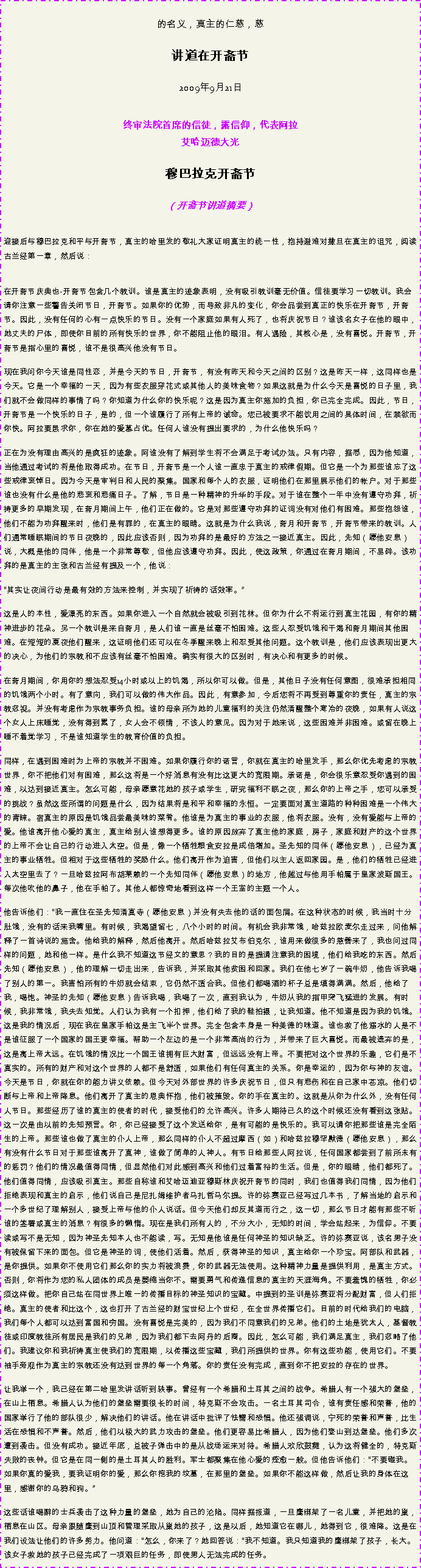 Text Box: 的名义，真主的仁慈，慈讲道在开斋节 
2009年9月21日 终审法院首席的信徒，露信仰，代表阿拉艾哈迈德大光 穆巴拉克开斋节
（开斋节讲道摘要） 迎接后与穆巴拉克和平与开斋节，真主的哈里发的敬礼大家证明真主的统一性，抱持避难对撒旦在真主的诅咒，阅读古兰经第一章，然后说： 在开斋节庆典也-开斋节包含几个教训。谁是真主的迹象表明，没有吸引教训毫无价值。信徒要学习一切教训。我会请你注意一些警告关闭节日，开斋节。如果你的优势，而导致非凡的变化，你会品尝到真正的快乐在开斋节，开斋节。因此，没有任何的心有一点快乐的节日。没有一个家庭如果有人死了，也将庆祝节日？谁该名女子在他的眼中，她丈夫的尸体，即使你目前的所有快乐的世界，你不能阻止他的眼泪。有人遇险，其核心是，没有喜悦。开斋节，开斋节是指心里的喜悦，谁不是很高兴他没有节日。 

现在我问你今天谁是同性恋，并是今天的节日，开斋节，有没有昨天和今天之间的区别？这是昨天一样，这同样也是今天。它是一个幸福的一天，因为有些衣服穿花式或其他人的美味食物？如果这就是为什么今天是喜悦的日子里，我们就不会做同样的事情了吗？你知道为什么你的快乐呢？这是因为真主你施加的负担，你已完全完成。因此，节日，开斋节是一个快乐的日子，是的，但一个谁履行了所有上帝的诫命。您已被要求不能饮用之间的具体时间，在禁欲而你快。阿拉要恳求你，你在她的爱慕占优。任何人谁没有提出要求的，为什么他快乐吗？ 

正在为没有理由高兴的是疯狂的迹象。阿谁没有了解到学生将不会满足于考试办法。只有内容，据悉，因为他知道，当他通过考试的将是他取得成功。在节日，开斋节是一个人谁一直忠于真主的戒律假期。但它是一个为那些谁忘了这些戒律哀悼日。因为今天是审判日和人民的聚集。国家和每个人的衣服，证明他们在那里展示他们的帐户。对于那些谁也没有什么是他的悲哀和悲痛日子。了解，节日是一种精神的升华的手段。对于谁在整个一年中没有遵守功拜，祈祷更多的早期发现，在斋月期间上午，他们正在做的。它是对那些遵守功拜的证词没有对他们有困难。那些抱怨谁，他们不能为功拜醒来时，他们是有罪的，在真主的眼睛。这就是为什么我说，斋月和开斋节，开斋节带来的教训。人们通常睡眠期间的节日夜晚的，因此应该否则，因为功拜的是最好的方法之一接近真主。因此，先知（愿他安息）说，大概是他的同伴，他是一个非常尊敬，但他应该遵守功拜。因此，使这政策，你通过在斋月期间，不易碎。该功拜的是真主的主张和古兰经有提及一个，他说： 

其实让夜间行动是最有效的方法来控制，并实现了祈祷的话效率。

这是人的本性，爱漂亮的东西。如果你进入一个自然就会被吸引到花林。但你为什么不将运行到真主花园，有你的精神进步的花朵。另一个教训是来自斋月，是人们谁一直是丝毫不怕困难。这些人忍受饥饿和干渴和斋月期间其他困难。在短短的夏夜他们醒来，这证明他们还可以在冬季醒来晚上和忍受其他问题。这个教训是，他们应该表现出更大的决心，为他们的宗教和不应该有丝毫不怕困难。确实有很大的区别时，有决心和有更多的时候。 

在斋月期间，你用你的想法忍受14小时或以上的饥渴，所以你可以做。但是，其他日子没有任何意图，很难承担相同的饥饿两个小时。有了意向，我们可以做的伟大作品。因此，有意参加，今后您将不再受到尊重你的责任，真主的宗教忽视。并没有考虑作为宗教事务负担。谁的母亲所为她的儿童福利的关注仍然清醒整个寒冷的夜晚，如果有人说这个女人上床睡觉，没有得到累了，女人会不领情，不该人的意见。因为对于她来说，这些困难并非困难。或留在晚上睡不着觉学习，不是谁知道学生的教育价值的负担。 

同样，在遇到困难时为上帝的宗教并不困难。如果你履行你的诺言，你就在真主的哈里发手，那么你优先考虑的宗教世界，你不把他们对有困难，那么这将是一个好消息有没有比这更大的宽限期。承诺是，你会很乐意忍受你遇到的困难，以达到接近真主。怎么可能，母亲愿意花她的孩子或学生，研究福利不眠之夜，那么你的上帝之手，您可以承受的挑战？虽然这些所谓的问题是什么，因为结果将是和平和幸福的永恒。一定要面对真主道路的种种困难是一个伟大的青睐。宿真主的原因是饥饿品尝最美味的菜肴。他谁是为真主的事业的衣服，他将衣服。没有，没有爱能与上帝的爱。他谁离开他心爱的真主，真主给别人谁想得更多。谁的原因放弃了真主他的家庭，房子，家庭和财产的这个世界的上帝不会让自己的行动进入太空。但是，像一个牺牲粮食安拉是成倍增加。圣先知的同伴（愿他安息），已经为真主的事业牺牲。但相对于这些牺牲的奖励什么。他们离开作为迫害，但他们以主人返回家园。是，他们的牺牲已经进入太空里去了？一旦哈兹拉阿布胡莱赖的一个先知同伴（愿他安息）的地方，他越过与他用手帕属于皇家波斯国王。每次他吹他的鼻子，他在手帕了。其他人都惊奇地看到这样一个王室的主题一个人。 

他告诉他们：我一直住在圣先知清真寺（愿他安息）并没有失去他的话的面包屑。在这种状态的时候，我当时十分肚饿，没有的话来我嘴里。有时候，我渴望留七，八个小时的时间。有机会我非常饿，哈兹拉欧麦尔走过来，问他解释了一首诗说的施舍。他给我的解释，然后他离开。然后哈兹拉艾布伯克尔，谁用来做很多的慈善来了，我也问过同样的问题，她和他一样。是什么我不知道这节经文的意思？我的目的是提请注意我的困境，他们给我吃的东西。然后先知（愿他安息），他的理解一切走出来，告诉我，并采取其他贫困和回家。我们在他七岁了一碗牛奶，他告诉我喝了别人的第一。我害怕所有的牛奶就会结束，它仍然不适合我。但他们都喝酒的杯子总是填得满满。然后，他给了我，喝饱。神圣的先知（愿他安息）告诉我喝，我喝了一次，直到我认为，牛奶从我的指甲突飞猛进的发展。有时候，我非常饿，我失去知觉。人们认为我有一个扣押，他们给了我的鞋拍摄，让我知道。他不知道是因为我的饥饿。这是我的情况后，现在我在皇家手帕这是主飞半个世界。完全包含本身是一种美德的味道。谁也救了他溺水的人是不是谁征服了一个国家的国王更幸福。帮助一个左边的是一个非常高尚的行为，并带来了巨大喜悦。而最被遗弃的是，这是离上帝太远。在饥饿的情况比一个国王谁拥有巨大财富，但远远没有上帝。不要把对这个世界的乐趣，它们是不真实的。所有的财产和对这个世界的人都不是舒适，如果他们有任何真主的关系。你是幸运的，因为你与神的友谊。今天是节日，你就在你的能力讲义依赖。但今天对外部世界的许多庆祝节日，但只有悲伤和在自己家中苍凉。他们切断与上帝和上帝降息。他们离开了真主的恩典怀抱，他们被摧毁。你的手在真主的。这就是从你为什么外，没有任何人节日。那些经历了谁的真主的使者的时代，接受他们的允许高兴。许多人期待已久的这个时候还没有看到这张贴。这一次是由以前的先知预言。你，你已经接受了这个发送给你，是有可能的是快乐的。我可以请你把那些谁是完全陌生的上帝。那些谁也做了真主的仆人上帝，那么同样的仆人不超过摩西（如）和哈兹拉穆罕默德（愿他安息），那么有没有什么节日对于那些谁离开了真神，谁做了简单的人神人。有节日给那些人阿拉说，任何国家都尝到了前所未有的惩罚？他们的情况最值得同情，但显然他们对此感到高兴和他们过着富裕的生活。但是，你的眼睛，他们都死了。他们值得同情，应该吸引真主。那些自称谁和艾哈迈迪亚穆斯林庆祝开斋节的同时，我们也值得我们同情，因为他们拒绝表现和真主的启示，他们说自己是尼扎姆维护者马扎哲马尔提。许的弥赛亚已经写过几本书，了解当地的启示和一个多世纪了理解别人，接受上帝与他的仆人说话。但今天他们却反其道而行之，这一切，那么节日才能有那些不听谁的签署或真主的消息？有很多的懒惰。现在是我们所有人的，不分大小，无知的时间，学会站起来，为信仰。不要读或写不是无知，因为神圣先知本人也不能读，写。无知是他谁是任何神圣的知识缺乏。许的弥赛亚说，该名男子没有被保留下来的面包。但它是神圣的词，使他们活着。然后，获得神圣的知识，真主给你一个珍宝。阿部队和武器，是你提供。如果你不使用它们那么你的实力将被浪费，你的武器无法使用。这种精神力量是提供利用，是真主方式。否则，你将作为您的私人团体的成员是萎缩当你不。需要勇气和传递信息的真主的天涯海角。不要羞愧的牺牲，你必须这样做。把你自己站在同世界上唯一的传播目标的神圣知识的宝藏。中提到的圣训是弥赛亚将分配财富，但人们拒绝。真主的使者和比这个，这也打开了古兰经的财宝世纪上个世纪，在全世界传播它们。目前的时代给我们的电脑，我们每个人都可以达到富国和穷国。没有喜悦是完美的，因为我们不同意我们的兄弟。他们的土地是犹太人，基督教徒或印度教徒所有居民是我们的兄弟，因为我们都下去阿丹的后裔。因此，怎么可能，我们满足真主，我们忽略了他们。我建议你和我祈祷真主使我们的宽限期，以传播这些宝藏，我们所提供的世界。你有这些功能，使用它们。不要袖手旁观作为真主的宗教还没有达到世界的每一个角落。你的责任没有完成，直到你不把安拉的存在的世界。 

让我举一个，我已经在第二哈里发讲话听到轶事。曾经有一个希腊和土耳其之间的战争。希腊人有一个强大的堡垒，在山上栖息。希腊人认为他们的堡垒需要很长的时间，特克斯不会攻击。一名土耳其司令，谁有责任感和荣誉，他的国家举行了他的部队很少，解决他们的讲话。他在讲话中批评了怯懦和恐惧。他还强调说，宁死的荣誉和声誉，比生活在恐惧和不声誉。然后，他们以极大的武力攻击的堡垒。他们更容易比希腊人，因为他们登山到达堡垒。他们多次遭到袭击。但没有成功。接近年底，总被子弹击中的是从战场运来对待。希腊人欢欣鼓舞，认为这将健全的，特克斯失败的丧钟。但它是在同一侧的是土耳其人的胜利。军士都聚集在他心爱的痊愈一般。但他告诉他们：不要碰我。如果你真的爱我，要我证明你的爱，那么你挖我的坟墓，在那里的堡垒。如果你不能这样做，然后让我的身体在这里，感谢你的乌鸦和狗。

这些话谁喝醉的士兵袭击了这种力量的堡垒，她为自己的沦陷。同样据报道，一旦鹰绑架了一名儿童，并把她的巢，栖息在山区。母亲跟随鹰到山顶和管理采取从巢她的孩子，这是以后，她知道它在哪儿，她得到它，很难降。这是在我们设法让他们的许多努力。他问道：怎么，你来了？她回答说：我不知道。我只知道我的鹰绑架了孩子，长大。该女子救她的孩子已经完成了一项艰巨的任务，即使男人无法完成的任务。 
