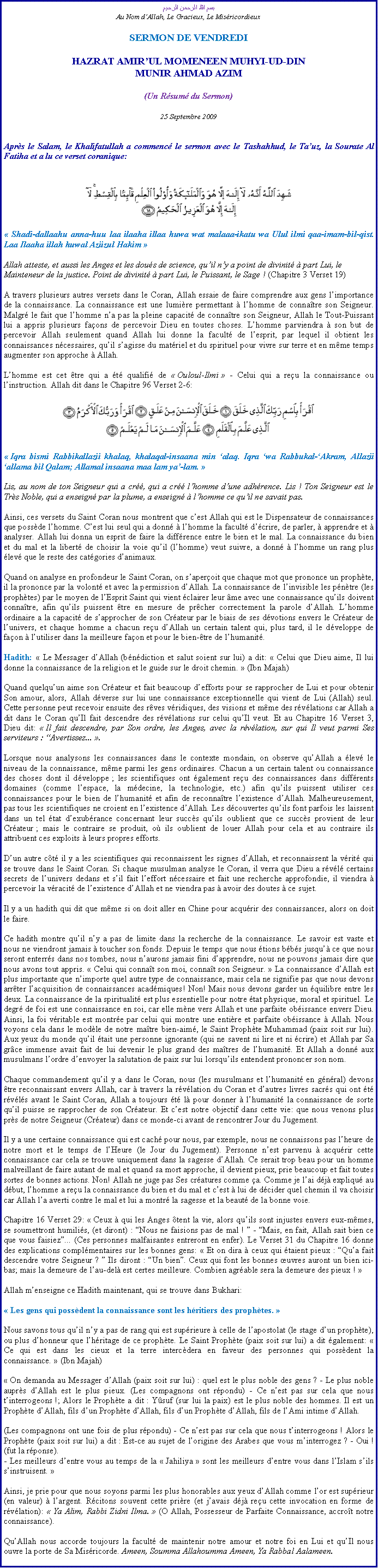 Text Box: بسم الله الرحمن الرحيمAu Nom dAllah, Le Gracieux, Le MisricordieuxSERMON DE VENDREDIHAZRAT AMIRUL MOMENEEN MUHYI-UD-DINMUNIR AHMAD AZIM(Un Rsum du Sermon)
25 Septembre 2009Aprs le Salam, le Khalifatullah a commenc le sermon avec le Tashahhud, le Tauz, la Sourate Al Fatiha et a lu ce verset coranique:￼ Shadi-dallaahu anna-huu laa ilaaha illaa huwa wat malaaa-ikatu wa Ulul ilmi qaa-imam-bil-qist. Laa Ilaaha illah huwal Aziizul Hakim  
Allah atteste, et aussi les Anges et les dous de science, quil ny a point de divinit  part Lui, le Mainteneur de la justice. Point de divinit  part Lui, le Puissant, le Sage ! (Chapitre 3 Verset 19) 
A travers plusieurs autres versets dans le Coran, Allah essaie de faire comprendre aux gens limportance de la connaissance. La connaissance est une lumire permettant  lhomme de connatre son Seigneur. Malgr le fait que lhomme na pas la pleine capacit de connatre son Seigneur, Allah le Tout-Puissant lui a appris plusieurs faons de percevoir Dieu en toutes choses. Lhomme parviendra  son but de percevoir Allah seulement quand Allah lui donne la facult de lesprit, par lequel il obtient les connaissances ncessaires, quil sagisse du matriel et du spirituel pour vivre sur terre et en mme temps augmenter son approche  Allah. 
Lhomme est cet tre qui a t qualifi de  Ouloul-Ilmi  - Celui qui a reu la connaissance ou linstruction. Allah dit dans le Chapitre 96 Verset 2-6: ￼
 Iqra bismi Rabbikallazii khalaq, khalaqal-insaana min alaq. Iqra wa Rabbukal-Akram, Allazii allama bil Qalam; Allamal insaana maa lam ya-lam. 
Lis, au nom de ton Seigneur qui a cr, qui a cr lhomme dune adhrence. Lis ! Ton Seigneur est le Trs Noble, qui a enseign par la plume, a enseign  lhomme ce quil ne savait pas.
Ainsi, ces versets du Saint Coran nous montrent que cest Allah qui est le Dispensateur de connaissances que possde lhomme. Cest lui seul qui a donn  lhomme la facult dcrire, de parler,  apprendre et  analyser. Allah lui donna un esprit de faire la diffrence entre le bien et le mal. La connaissance du bien et du mal et la libert de choisir la voie quil (lhomme) veut suivre, a donn  lhomme un rang plus lev que le reste des catgories danimaux. 
Quand on analyse en profondeur le Saint Coran, on saperoit que chaque mot que prononce un prophte, il la prononce par la volont et avec la permission dAllah. La connaissance de linvisible les pntre (les prophtes) par le moyen de lEsprit Saint qui vient clairer leur me avec une connaissance quils doivent connatre, afin quils puissent tre en mesure de prcher correctement la parole dAllah. Lhomme ordinaire a la capacit de sapprocher de son Crateur par le biais de ses dvotions envers le Crateur de lunivers, et chaque homme a chacun reu dAllah un certain talent qui, plus tard, il le dveloppe de faon  lutiliser dans la meilleure faon et pour le bien-tre de lhumanit. 
Hadith:  Le Messager dAllah (bndiction et salut soient sur lui) a dit:  Celui que Dieu aime, Il lui donne la connaissance de la religion et le guide sur le droit chemin.  (Ibn Majah) 
Quand quelquun aime son Crateur et fait beaucoup defforts pour se rapprocher de Lui et pour obtenir Son amour, alors, Allah dverse sur lui une connaissance exceptionnelle qui vient de Lui (Allah) seul. Cette personne peut recevoir ensuite des rves vridiques, des visions et mme des rvlations car Allah a dit dans le Coran quIl fait descendre des rvlations sur celui quIl veut. Et au Chapitre 16 Verset 3, Dieu dit:  Il fait descendre, par Son ordre, les Anges, avec la rvlation, sur qui Il veut parmi Ses serviteurs : Avertissez... .
Lorsque nous analysons les connaissances dans le contexte mondain, on observe quAllah a lev le niveau de la connaissance, mme parmi les gens ordinaires. Chacun a un certain talent ou connaissance des choses dont il dveloppe ; les scientifiques ont galement reu des connaissances dans diffrents domaines (comme lespace, la mdecine, la technologie, etc.) afin quils puissent utiliser ces connaissances pour le bien de lhumanit et afin de reconnatre lexistence dAllah. Malheureusement, pas tous les scientifiques ne croient en lexistence dAllah. Les dcouvertes quils font parfois les laissent dans un tel tat dexubrance concernant leur succs quils oublient que ce succs provient de leur Crateur ; mais le contraire se produit, o ils oublient de louer Allah pour cela et au contraire ils attribuent ces exploits  leurs propres efforts. 
Dun autre ct il y a les scientifiques qui reconnaissent les signes dAllah, et reconnaissent la vrit qui se trouve dans le Saint Coran. Si chaque musulman analyse le Coran, il verra que Dieu a rvl certains secrets de lunivers dedans et sil fait leffort ncessaire et fait une recherche approfondie, il viendra  percevoir la vracit de lexistence dAllah et ne viendra pas  avoir des doutes  ce sujet. 
Il y a un hadith qui dit que mme si on doit aller en Chine pour acqurir des connaissances, alors on doit le faire. 
Ce hadith montre quil ny a pas de limite dans la recherche de la connaissance. Le savoir est vaste et nous ne viendront jamais  toucher son fonds. Depuis le temps que nous tions bbs jusqu ce que nous seront enterrs dans nos tombes, nous naurons jamais fini dapprendre, nous ne pouvons jamais dire que nous avons tout appris.  Celui qui connat son moi, connat son Seigneur.  La connaissance dAllah est plus importante que nimporte quel autre type de connaissance, mais cela ne signifie pas que nous devons arrter lacquisition de connaissances acadmiques! Non! Mais nous devons garder un quilibre entre les deux. La connaissance de la spiritualit est plus essentielle pour notre tat physique, moral et spirituel. Le degr de foi est une connaissance en soi, car elle mne vers Allah et une parfaite obissance envers Dieu. Ainsi, la foi vritable est montre par celui qui montre une entire et parfaite obissance  Allah. Nous voyons cela dans le modle de notre matre bien-aim, le Saint Prophte Muhammad (paix soit sur lui). Aux yeux du monde quil tait une personne ignorante (qui ne savent ni lire et ni crire) et Allah par Sa grce immense avait fait de lui devenir le plus grand des matres de lhumanit. Et Allah a donn aux musulmans lordre denvoyer la salutation de paix sur lui lorsquils entendent prononcer son nom. 
Chaque commandement quil y a dans le Coran, nous (les musulmans et lhumanit en gnral) devons tre reconnaissant envers Allah, car  travers la rvlation du Coran et dautres livres sacrs qui ont t rvls avant le Saint Coran, Allah a toujours t l pour donner  lhumanit la connaissance de sorte quil puisse se rapprocher de son Crateur. Et cest notre objectif dans cette vie: que nous venons plus prs de notre Seigneur (Crateur) dans ce monde-ci avant de rencontrer Jour du Jugement. 
Il y a une certaine connaissance qui est cach pour nous, par exemple, nous ne connaissons pas lheure de notre mort et le temps de lHeure (le Jour du Jugement). Personne nest parvenu  acqurir cette connaissance car cela se trouve uniquement dans la sagesse dAllah. Ce serait trop beau pour un homme malveillant de faire autant de mal et quand sa mort approche, il devient pieux, prie beaucoup et fait toutes sortes de bonnes actions. Non! Allah ne juge pas Ses cratures comme a. Comme je lai dj expliqu au dbut, lhomme a reu la connaissance du bien et du mal et cest  lui de dcider quel chemin il va choisir car Allah la averti contre le mal et lui a montr la sagesse et la beaut de la bonne voie. 
Chapitre 16 Verset 29:  Ceux  qui les Anges tent la vie, alors quils sont injustes envers eux-mmes, se soumettront humilis, (et diront) : Nous ne faisions pas de mal !  - Mais, en fait, Allah sait bien ce que vous faisiez... (Ces personnes malfaisantes entreront en enfer). Le Verset 31 du Chapitre 16 donne des explications complmentaires sur les bonnes gens:  Et on dira  ceux qui taient pieux : Qua fait descendre votre Seigneur ?  Ils diront : Un bien. Ceux qui font les bonnes uvres auront un bien ici-bas; mais la demeure de lau-del est certes meilleure. Combien agrable sera la demeure des pieux ! 
Allah menseigne ce Hadith maintenant, qui se trouve dans Bukhari: 
 Les gens qui possdent la connaissance sont les hritiers des prophtes. 
Nous savons tous quil ny a pas de rang qui est suprieure  celle de lapostolat (le stage dun prophte), ou plus dhonneur que lhritage de ce prophte. Le Saint Prophte (paix soit sur lui) a dit galement:  Ce qui est dans les cieux et la terre intercdera en faveur des personnes qui possdent la connaissance.  (Ibn Majah)  On demanda au Messager dAllah (paix soit sur lui) : quel est le plus noble des gens ? - Le plus noble auprs dAllah est le plus pieux. (Les compagnons ont rpondu) - Ce nest pas sur cela que nous tinterrogeons !; Alors le Prophte a dit : Ysuf (sur lui la paix) est le plus noble des hommes. Il est un Prophte dAllah, fils dun Prophte dAllah, fils dun Prophte dAllah, fils de lAmi intime dAllah.(Les compagnons ont une fois de plus rpondu) - Ce nest pas sur cela que nous tinterrogeons ! Alors le Prophte (paix soit sur lui) a dit : Est-ce au sujet de lorigine des Arabes que vous minterrogez ? - Oui ! (fut la rponse). - Les meilleurs dentre vous au temps de la  Jahiliya  sont les meilleurs dentre vous dans lIslam sils sinstruisent. 
Ainsi, je prie pour que nous soyons parmi les plus honorables aux yeux dAllah comme lor est suprieur (en valeur)  largent. Rcitons souvent cette prire (et javais dj reu cette invocation en forme de rvlation):  Ya Alim, Rabbi Zidni Ilma.  (O Allah, Possesseur de Parfaite Connaissance, accrot notre connaissance). 
QuAllah nous accorde toujours la facult de maintenir notre amour et notre foi en Lui et quIl nous ouvre la porte de Sa Misricorde. Ameen, Soumma Allahoumma Ameen, Ya Rabbal Aalameen. 