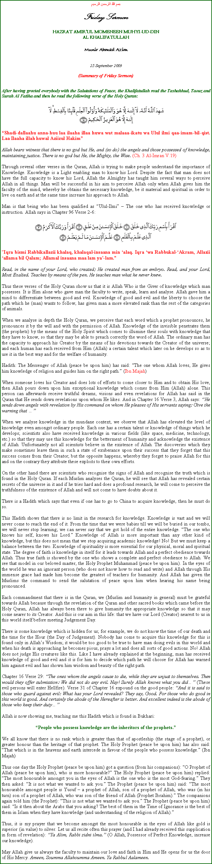 Text Box: بسم الله الرحمن الرحيمFriday SermonHAZRAT AMIRUL MOMENEEN MUHYI-UD-DINAL KHALIFATULLAHMunir Ahmad Azim25 September 2009(Summary of Friday Sermon)After having greeted everybody with the Salutations of Peace, the Khalifatullah read the Tashahhud, Taouz and Surah Al Fatiha and then he read the following verse of the Holy Quran:￼Shadi-dallaahu anna-huu laa ilaaha illaa huwa wat malaaa-ikatu wa Ulul ilmi qaa-imam-bil-qist. Laa Ilaaha illah huwal Aziizul HakimAllah bears witness that there is no god but He, and (so do) the angels and those possessed of knowledge, maintaining justice. There is no god but He, the Mighty, the Wise. (Ch. 3 Al-Imran V.19)Through several other verses in the Quran, Allah is trying to make people understand the importance of Knowledge. Knowledge is a Light enabling man to know his Lord. Despite the fact that man does not have the full capacity to know his Lord, Allah the Almighty has taught him several ways to perceive Allah in all things. Man will be successful in his aim to perceive Allah only when Allah gives him the faculty of the mind, whereby he obtains the necessary knowledge, be it material and spiritual in order to live on earth and at the same time increase his approach to Allah.Man is that being who has been qualified as Ulul-Ilmi  The one who has received knowledge or instruction. Allah says in Chapter 96 Verse 2-6:￼Iqra bismi Rabbikallazii khalaq, khalaqal-insaana min alaq. Iqra wa Rabbukal-Akram, Allazii allama bil Qalam; Allamal insaana maa lam ya-lam.Read, in the name of your Lord, who created; He created man from an embryo. Read, and your Lord, Most Exalted. Teaches by means of the pen. He teaches man what he never knew. Thus these verses of the Holy Quran show us that it is Allah Who is the Giver of knowledge which man possesses. It is Him alone who gave man the faculty to write, speak, learn and analyse. Allah gave him a mind to differentiate between good and evil. Knowledge of good and evil and the liberty to choose the path which he (man) wants to follow, has given man a more elevated rank than the rest of the categories of animals.When we analyse in depth the Holy Quran, we perceive that each word which a prophet pronounces, he pronounces it by the will and with the permission of Allah. Knowledge of the invisible penetrates them (the prophets) by the means of the Holy Spirit which comes to illumine their souls with knowledge that they have to know, so that they may be able to preach correctly the word of Allah. The ordinary man has the capacity to approach his Creator by the means of his devotions towards the Creator of the universe; and each human has each received from Him (Allah) a certain talent which later on he develops so as to use it in the best way and for the welfare of humanity.Hadith: The Messenger of Allah (peace be upon him) has said: The one whom Allah loves, He gives him knowledge of religion and guides him on the right path. (Ibn Majah)When someone loves his Creator and does lots of efforts to come closer to Him and to obtain His love, then Allah pours down upon him exceptional knowledge which comes from Him (Allah) alone. This person can afterwards receive truthful dreams, visions and even revelations for Allah has said in the Quran that He sends down revelations upon whom He likes. And in Chapter 16 Verse 3, Allah says: He sends down angels with revelation by His command on whom He pleases of His servants saying: Give the warning that When we analyse knowledge in the mundane context, we observe that Allah has elevated the level of knowledge even amongst ordinary people. Each one has a certain talent or knowledge of things which he develops; scientists also have received knowledge in various fields (like space, medicine, technology, etc.) so that they may use this knowledge for the betterment of humanity and acknowledge the existence of Allah. Unfortunately not all scientists believe in the existence of Allah. The discoveries which they make sometimes leave them in such a state of exuberance upon their success that they forget that this success comes from their Creator; but the opposite happens, whereby they forget to praise Allah for this and on the contrary they attribute these exploits to their own efforts. On the other hand there are scientists who recognise the signs of Allah and recognise the truth which is found in the Holy Quran. If each Muslim analyses the Quran, he will see that Allah has revealed certain secrets of the universe in it and if he tries hard and does a profound research, he will come to perceive the truthfulness of the existence of Allah and will not come to have doubts about it.There is a Hadith which says that even if one has to go to China to acquire knowledge, then he must do so.This Hadith shows that there is no limit in the research for knowledge. Knowledge is vast and we will never come to reach the end of it. From the time that we were babies till we will be buried in our tombs, we will never stop learning; we can never say that we got hold of the entire knowledge. The one who knows his self, knows his Lord. Knowledge of Allah is more important than any other kind of knowledge, but this does not mean that we stop acquiring academic knowledge! No! But we must keep a balance between the two. Knowledge of spirituality is more essential for our physical, moral and spiritual state. The degree of faith is knowledge in itself for it leads towards Allah and a perfect obedience towards Allah. Thus true faith is showed by the one who shows a complete and perfect obedience to Allah. We see that model in our beloved master, the Holy Prophet Muhammad (peace be upon him). In the eyes of the world he was an ignorant person (who does not know how to read and write) and Allah through His immense grace had made him become the greatest of teachers for humanity. And Allah has given the Muslims the command to send the salutation of peace upon him when hearing his name being pronounced. Each commandment that there is in the Quran, we (Muslim and humanity in general) must be grateful towards Allah because through the revelation of the Quran and other sacred books which came before the Holy Quran, Allah has always been there to give humanity the appropriate knowledge so that it may come nearer to its Creator. And this is our aim in this life: that we have our Lord (Creator) nearest to us in this world itself before meeting Judgement Day.There is some knowledge which is hidden for us; for example, we do not know the time of our death and the time for the Hour (the Day of Judgement). Nobody has come to acquire this knowledge for this is found only in Allahs Wisdom; it would be too good to be true to have man doing evils in this world and when his death is approaching he becomes pious, prays a lot and does all sorts of good actions. No! Allah does not judge His creatures like this. Like I have already explained at the beginning, man has received knowledge of good and evil and it is for him to decide which path he will choose for Allah has warned him against evil and has shown him wisdom and beauty of the right path.Chapter 16 Verse 29: The ones whom the angels cause to die, while they are unjust to themselves. Then would they offer submission: We did not do any evil. Nay! Surely Allah knows what you did (These evil persons will enter Hellfire). Verse 31 of Chapter 16 expound on the good people: And it is said to those who guard against evil: What has your Lord revealed? They say, Good. For those who do good in this world is good. And certainly the abode of the Hereafter is better. And excellent indeed is the abode of those who keep their duty Allah is now showing me, teaching me this Hadith which is found in Bukhari:People who possess knowledge are the inheritors of the prophets.We all know that there is no rank which is greater than that of apostleship (the stage of a prophet), or greater honour than the heritage of that prophet. The Holy Prophet (peace be upon him) has also said: That which is in the heavens and earth intercede in favour of the people who possess knowledge. (Ibn Majah)Thus one day the Holy Prophet (peace be upon him) got a question (from his companions): O Prophet of Allah (peace be upon him), who is more honourable? The Holy Prophet (peace be upon him) replied: The most honourable amongst you in the eyes of Allah is the one who is the most God-fearing. They then asked: It is not what we wanted to ask you. The Prophet (peace be upon him) said: The most honourable amongst people is Yusuf  a prophet of Allah, son of a prophet of Allah, who was (in his turn) son of a prophet of Allah, who was son of the friend of Allah (Prophet Ibrahim). The companions again told him (the Prophet): This is not what we wanted to ask you. The Prophet (peace be upon him) said: Is it then about the Arabs that you asking? The best of them in the Time of Ignorance is the best of them in Islam when they have knowledge (and understanding of the religion of Allah).Thus, it is my prayer that we become amongst the most honourable in the eyes of Allah like gold is superior (in value) to silver. Let us all recite often this prayer (and I had already received this supplication in form of revelation): Ya Alim, Rabbi zidni ilma. (O Allah, Possessor of Perfect Knowledge, increase our knowledge).May Allah give us always the faculty to maintain our love and faith in Him and He opens for us the door of His Mercy. Ameen, Soumma Allahoumma Ameen. Ya Rabbul Aalameen.