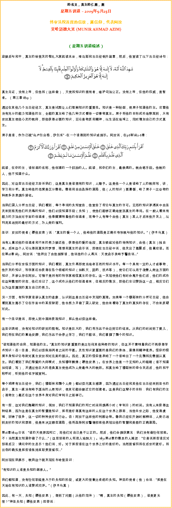 Text Box: 的名义，真主的仁慈，慈星期五讲道  2009年9月25日
 
终审法院首席的信徒，露信仰，代表阿拉艾哈迈德大光 (MUNIR AHMAD AZIM)
（星期五讲道综述）
迎接后与和平，真主的哈里发的敬礼大家阅读末坐，塔乌斯和古兰经铝开端章，然后，他宣读了以下古兰经诗句： ￼
真主见证，没有上帝，但他和（这样做），天使和知识的拥有者，维护司法公正。没有上帝，但他的权威，是智者。 （第三章诗19） 

通过在其他几个古兰经经文，真主是试图让人们理解知识的重要性。知识是一种轻型，使男子知道他的主。尽管他没有充分的能力知道他的主，全能的真主给了他几种方式看待一切事物真主。男子将他的目标成功地察觉到，只有安拉真主使他心灵的教师，即他获得必要的知识，无论是物质和精神，以生活在地球上，同时增加自己的方式真主。 

男子是谁，作为已被乌卢尔合格，伊尔米 -在一个谁得到的知识或指示。阿拉说，在96新诗2-6章： ￼阅读，在你的主，谁创造的名称，他创建的一个胚胎的人。阅读，和你们的主，最崇高的。教由笔手段。他教的人，他不知道什么。 

因此，对这些古兰经经文告诉我们，这是真主是谁拥有的知识，人赐予。这是他一个人是谁给了人的教师写，讲，学习和分析。真主给他的态度是区分善恶。善恶和自由选择的道路，他（人的知识）要遵循，给了男子一比动物的种类多休息提升排名。 

当我们深入分析古兰经，我们看到，每个单词的先知宣告，他宣告了将它与真主的许可。无形的知识渗透其中由圣灵来到照亮他们的灵魂的知识，他们必须知道手段（先知），使他们能够正确地宣扬真主的单词。在一般人看来有能力的方法由对宇宙的创造者，他奉献意味着他的创造者，而每个人有每个由他（真主）某人才后来他开发上，以利用其收到的最好的方式，为人类的福利。 

圣训：安拉的使者（愿他安息）说：真主的爱一个人，他给他的道路是正确引导宗教与他的知识。（伊本马真） 

当有人喜欢他的创造者和不来的努力接近他，获得他的爱的地段，真主倾盆对他的特殊知识，由他（真主）独自来。后来这个人可以得到真实的梦想，理想和真主的启示说，即使在古兰经中说，他发出了揭露后，他喜欢谁。而在第16章诗3，阿拉说：他派出了由他指挥谁，他说他的仆人高兴：天使启示录给予警告说... 

当我们分析在世俗方面的知识，我们看到，真主升高即使当地老百姓的知识水平。每一个具有一定的人才或事物，他开发的知识，科学家还也获得在各个领域的知识（如航天，医药，技术等），使它们可以用于改善人类这方面的知识，并承认存在阿拉。可惜不是所有的科学家相信真主的存在。这一发现使他们有时会离开他们后，他们的成功在这种繁荣的状态，他们忘记了，这个成功从他们的创造者来，但相反的情况，即他们忘记赞扬这一点，相反它们认为这些漏洞的真主自己的努力。 

另一方面，有科学家谁承认真主的迹象，认识到这是古兰经中发现的真理。如果每一个穆斯林的分析可兰经，他会看到真主揭示了它在宇宙中的某些秘密，他也努力并做了深入研究，他会来看待了真主的真实的存在，不会来质疑对此。 

有一个圣训是说，即使人到中国来获取知识，那么他必须这样做。 

这圣训表明，没有对知识的研究的限制。知识是巨大的，我们将永远不会达到它的结束。从我们的时间到了婴儿，我们将在我们的墓地安葬，我们永远不会停止学习，我们不能说，我们掌握了整个的知识。 谁知道他的自我，知道他的主。真主的知识更重要的是比任何其他种类的知识，但这并不意味着我们不再获得学术知识！否！但是，我们必须保持两者之间的平衡。灵性知识更重要的是我们的身体，道德和精神境界。信仰的程度本身知识它导致对真主安拉和对完美的服从。因此，真正的信仰是表明了一个谁给出了一个完整和完善服从真主。我们看到了我们敬爱的大师模式，先知穆罕默德（愿他安息）。在世界上他是一个无知的人的眼睛（谁不知道如何读，写），并通过他巨大的恩典真主使他成为人类最伟大的教师。和真主给了穆斯林的命令发送后，他的和平称呼时，听到他的名字被宣判。 

每个戒律有古兰经中，我们（穆斯林和整个人类）都必须向真主感激，因为通过古兰经和其他在古兰经来到圣书的启示，真主一直没有给予适当的人类知识，使其可能会接近它的创建者。这是我们这辈子的目标：我们有我们的主（造物主）最近在这个世界本身对我们审判日之前举行。 

有一些，这对我们隐藏的知识，例如，我们不知道我们的死亡时间和提高小时（审判日）的时间。没有人来获得这种结果，因为这是在真主的智慧是知识，那将是好得真有这样的人在这个世界上罪恶，当他去世之际，他变得虔诚，祈祷了很多，这一切的种种良好的行动。否！阿拉不这样他的判断动物。像我已经在开始时解释说，人类已收到良好的知识和罪恶，他是来决定哪些道路，他将选择阿拉警惕邪恶他表现出他的智慧和美丽的正确道路。 

第16章诗29日说：谁的天使原因死亡，而他们对自己是不公正的。然后，他们会提供意见：我们没有做任何邪恶。不！当然真主知道你做了什么...（这些邪恶的人将进入地狱火）。诗31第16章的善良的人阐述：它是说那些谁反对邪恶后卫：请问你的主显示？他们说，好。对于那些谁在这个世界上好的是好的。当然居留权和在后世的更好。和出色的确实是那些谁保持其职责居留权...

阿拉现在我展示，教我这个被发现在布哈里圣训： 

有知识的人谁是先知的继承人。 

我们都知道，没有任何职级是大于的先知的阶段，或更大的荣誉比传统的先知。神圣的使者（他）也说：那是在天地在有知识的人谁赞成交涉。（伊本马真） 

因此，有一天，先知（愿他安息），得到了问题（从他的同伴）：啊，真主的先知（愿他安息），谁是更光荣？神圣先知（愿他安息）回答说： 