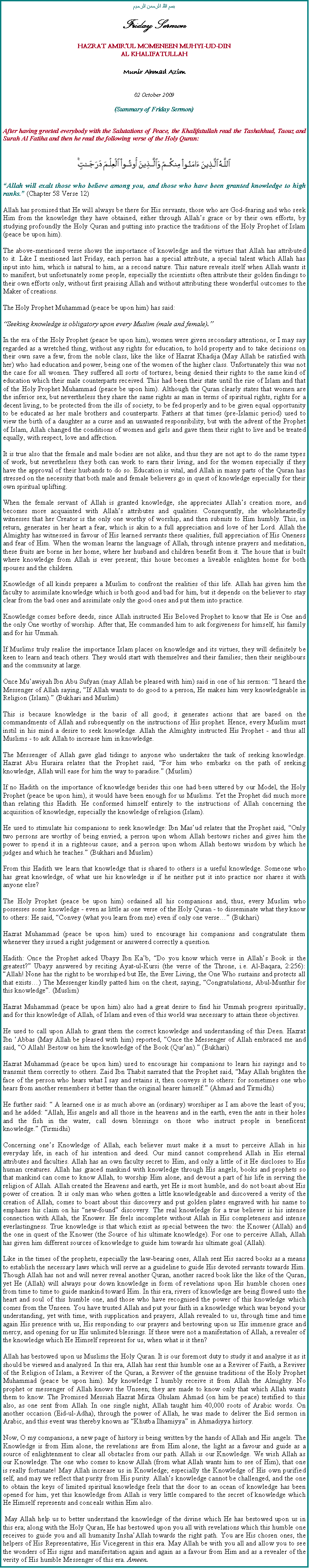 Text Box: بسم الله الرحمن الرحيمFriday SermonHAZRAT AMIRUL MOMENEEN MUHYI-UD-DINAL KHALIFATULLAHMunir Ahmad Azim02 October 2009(Summary of Friday Sermon)After having greeted everybody with the Salutations of Peace, the Khalifatullah read the Tashahhud, Taouz and Surah Al Fatiha and then he read the following verse of the Holy Quran:￼Allah will exalt those who believe among you, and those who have been granted knowledge to high ranks. (Chapter 58 Verse 12)Allah has promised that He will always be there for His servants, those who are God-fearing and who seek Him from the knowledge they have obtained, either through Allahs grace or by their own efforts, by studying profoundly the Holy Quran and putting into practice the traditions of the Holy Prophet of Islam (peace be upon him).The above-mentioned verse shows the importance of knowledge and the virtues that Allah has attributed to it. Like I mentioned last Friday, each person has a special attribute, a special talent which Allah has input into him, which is natural to him, as a second nature. This nature reveals itself when Allah wants it to manifest, but unfortunately some people, especially the scientists often attribute their golden findings to their own efforts only, without first praising Allah and without attributing these wonderful outcomes to the Maker of creations. The Holy Prophet Muhammad (peace be upon him) has said:Seeking knowledge is obligatory upon every Muslim (male and female).In the era of the Holy Prophet (peace be upon him), women were given secondary attentions, or I may say regarded as a wretched thing, without any rights for education, to hold property and to take decisions on their own save a few, from the noble class, like the like of Hazrat Khadija (May Allah be satisfied with her) who had education and power, being one of the women of the higher class. Unfortunately this was not the case for all women. They suffered all sorts of tortures, being denied their rights to the same kind of education which their male counterparts received. This had been their state until the rise of Islam and that of the Holy Prophet Muhammad (peace be upon him). Although the Quran clearly states that women are the inferior sex, but nevertheless they share the same rights as man in terms of spiritual rights, rights for a decent living, to be protected from the ills of society, to be fed properly and to be given equal opportunity to be educated as her male brothers and counterparts. Fathers at that times (pre-Islamic period) used to view the birth of a daughter as a curse and an unwanted responsibility, but with the advent of the Prophet of Islam, Allah changed the conditions of women and girls and gave them their right to live and be treated equally, with respect, love and affection. It is true also that the female and male bodies are not alike, and thus they are not apt to do the same types of work, but nevertheless they both can work to earn their living, and for the women especially if they have the approval of their husbands to do so. Education is vital, and Allah in many parts of the Quran has stressed on the necessity that both male and female believers go in quest of knowledge especially for their own spiritual uplifting. When the female servant of Allah is granted knowledge, she appreciates Allahs creation more, and becomes more acquainted with Allahs attributes and qualities. Consequently, she wholeheartedly witnesses that her Creator is the only one worthy of worship, and then submits to Him humbly. This, in return, generates in her heart a fear, which is akin to a full appreciation and love of her Lord. Allah the Almighty has witnessed in favour of His learned servants these qualities, full appreciation of His Oneness and fear of Him. When the woman learns the language of Allah, through intense prayers and meditation, these fruits are borne in her home, where her husband and children benefit from it. The house that is built where knowledge from Allah is ever present; this house becomes a liveable enlighten home for both spouses and the children.Knowledge of all kinds prepares a Muslim to confront the realities of this life. Allah has given him the faculty to assimilate knowledge which is both good and bad for him, but it depends on the believer to stay clear from the bad ones and assimilate only the good ones and put them into practice. Knowledge comes before deeds, since Allah instructed His Beloved Prophet to know that He is One and the only One worthy of worship. After that, He commanded him to ask forgiveness for himself, his family and for his Ummah.If Muslims truly realise the importance Islam places on knowledge and its virtues, they will definitely be keen to learn and teach others. They would start with themselves and their families; then their neighbours and the community at large. Once Muawiyah Ibn Abu Sufyan (may Allah be pleased with him) said in one of his sermon: I heard the Messenger of Allah saying, If Allah wants to do good to a person, He makes him very knowledgeable in Religion (Islam). (Bukhari and Muslim)This is because knowledge is the basis of all good; it generates actions that are based on the commandments of Allah and subsequently on the instructions of His prophet. Hence, every Muslim must instil in his mind a desire to seek knowledge. Allah the Almighty instructed His Prophet - and thus all Muslims - to ask Allah to increase him in knowledge. The Messenger of Allah gave glad tidings to anyone who undertakes the task of seeking knowledge. Hazrat Abu Huraira relates that the Prophet said, For him who embarks on the path of seeking knowledge, Allah will ease for him the way to paradise. (Muslim) If no Hadith on the importance of knowledge besides this one had been uttered by our Model, the Holy Prophet (peace be upon him), it would have been enough for us Muslims. Yet the Prophet did much more than relating this Hadith. He conformed himself entirely to the instructions of Allah concerning the acquisition of knowledge, especially the knowledge of religion (Islam).He used to stimulate his companions to seek knowledge: Ibn Masud relates that the Prophet said, Only two persons are worthy of being envied; a person upon whom Allah bestows riches and gives him the power to spend it in a righteous cause; and a person upon whom Allah bestows wisdom by which he judges and which he teaches. (Bukhari and Muslim)From this Hadith we learn that knowledge that is shared to others is a useful knowledge. Someone who has great knowledge, of what use his knowledge is if he neither put it into practice nor shares it with anyone else?The Holy Prophet (peace be upon him) ordained all his companions and, thus, every Muslim who possesses some knowledge - even as little as one verse of the Holy Quran - to disseminate what they know to others: He said, Convey (what you learn from me) even if only one verse (Bukhari)Hazrat Muhammad (peace be upon him) used to encourage his companions and congratulate them whenever they issued a right judgement or answered correctly a question. Hadith: Once the Prophet asked Ubayy Ibn Kab, Do you know which verse in Allahs Book is the greatest? Ubayy answered by reciting Ayat-ul-Kursi (the verse of the Throne, i.e. Al-Baqara, 2:256): Allah! None has the right to be worshiped but He, the Ever Living, the One Who sustains and protects all that exists) The Messenger kindly patted him on the chest, saying, Congratulations, Abul-Munthir for this knowledge. (Muslim)Hazrat Muhammad (peace be upon him) also had a great desire to find his Ummah progress spiritually, and for this knowledge of Allah, of Islam and even of this world was necessary to attain these objectives.He used to call upon Allah to grant them the correct knowledge and understanding of this Deen. Hazrat Ibn Abbas (May Allah be pleased with him) reported, Once the Messenger of Allah embraced me and said, O Allah! Bestow on him the knowledge of the Book (Quran). (Bukhari)Hazrat Muhammad (peace be upon him) used to encourage his companions to learn his sayings and to transmit them correctly to others. Zaid Ibn Thabit narrated that the Prophet said, May Allah brighten the face of the person who hears what I say and retains it, then conveys it to others: for sometimes one who hears from another remembers it better than the original hearer himself. (Ahmad and Tirmidhi)He further said:  A learned one is as much above an (ordinary) worshiper as I am above the least of you; and he added: Allah, His angels and all those in the heavens and in the earth, even the ants in their holes and the fish in the water, call down blessings on those who instruct people in beneficent knowledge. (Tirmidhi)Concerning ones Knowledge of Allah, each believer must make it a must to perceive Allah in his everyday life, in each of his intention and deed. Our mind cannot comprehend Allah in His eternal attributes and faculties. Allah has an own faculty secret to Him, and only a little of it He discloses to His human creatures. Allah has graced mankind with knowledge through His angels, books and prophets so that mankind can come to know Allah, to worship Him alone, and devout a part of his life in serving the religion of Allah. Allah created the Heavens and earth, yet He is most humble, and do not boast about His power of creation. It is only man who when gotten a little knowledgeable and discovered a verity of the creation of Allah, comes to boast about this discovery and put golden plates engraved with his name to emphases his claim on his new-found discovery. The real knowledge for a true believer is his intense connection with Allah, the Knower. He feels incomplete without Allah in His completeness and intense everlastingness. True knowledge is that which exist as special between the two: the Knower (Allah) and the one in quest of the Knower (the Source of his ultimate knowledge). For one to perceive Allah, Allah has given him different sources of knowledge to guide him towards his ultimate goal (Allah).Like in the times of the prophets, especially the law-bearing ones, Allah sent His sacred books as a means to establish the necessary laws which will serve as a guideline to guide His devoted servants towards Him. Though Allah has not and will never reveal another Quran, another sacred book like the like of the Quran, yet He (Allah) will always pour down knowledge in form of revelations upon His humble chosen ones from time to time to guide mankind toward Him. In this era, rivers of knowledge are being flowed unto the heart and soul of this humble one, and those who have recognised the power of this knowledge which comes from the Unseen. You have trusted Allah and put your faith in a knowledge which was beyond your understanding, yet with time, with supplication and prayers, Allah revealed to us, through time and time again His presence with us, His responding to our prayers and bestowing upon us His immense grace and mercy, and opening for us His unlimited blessings. If these were not a manifestation of Allah, a revealer of the knowledge which He Himself represent for us, when what is it then?Allah has bestowed upon us Muslims the Holy Quran. It is our foremost duty to study it and analyse it as it should be viewed and analysed. In this era, Allah has sent this humble one as a Reviver of Faith, a Reviver of the Religion of Islam, a Reviver of the Quran, a Reviver of the genuine traditions of the Holy Prophet Muhammad (peace be upon him). My knowledge I humbly receive it from Allah the Almighty. No prophet or messenger of Allah knows the Unseen; they are made to know only that which Allah wants them to know. The Promised Messiah Hazrat Mirza Ghulam Ahmad (on him be peace) testified to this also, as one sent from Allah. In one single night, Allah taught him 40,000 roots of Arabic words. On another occasion (Eid-ul-Adha), through the power of Allah, he was made to deliver the Eid sermon in Arabic, and this event was thereby known as Khutba Ilhamiyya in Ahmadiyya history. Now, O my companions, a new page of history is being written by the hands of Allah and His angels. The Knowledge is from Him alone, the revelations are from Him alone, the light as a favour and guide as a source of enlightenment to clear all obstacles from our path. Allah is our Knowledge. We wish Allah as our Knowledge. The one who comes to know Allah (from what Allah wants him to see of Him), that one is really fortunate! May Allah increase us in Knowledge; especially the Knowledge of His own purified self, and may we reflect that purity from His purity. Allahs knowledge cannot be challenged, and the one to obtain the keys of limited spiritual knowledge feels that the door to an ocean of knowledge has been opened for him, yet this knowledge from Allah is very little compared to the secret of knowledge which He Himself represents and conceals within Him also. May Allah help us to better understand the knowledge of the divine which He has bestowed upon us in this era; along with the Holy Quran, He has bestowed upon you all with revelations which this humble one receives to guide you and all humanity InshaAllah towards the right path. You are His chosen ones, the helpers of His Representative, His Vicegerent in this era. May Allah be with you all and allow you to see the wonders of His signs and manifestation again and again as a favour from Him and as a revealer of the verity of His humble Messenger of this era. Ameen. 