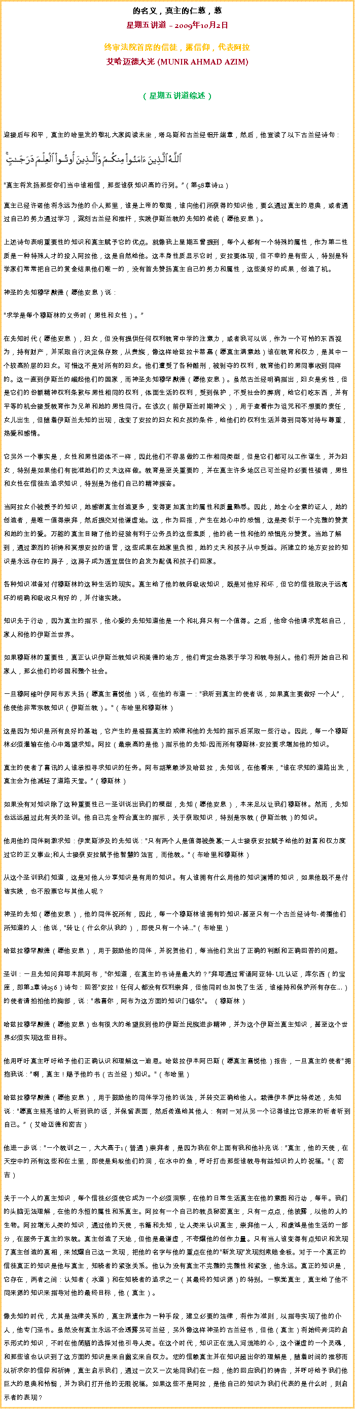 Text Box: 的名义，真主的仁慈，慈星期五讲道  2009年10月2日
 
终审法院首席的信徒，露信仰，代表阿拉艾哈迈德大光 (MUNIR AHMAD AZIM)
（星期五讲道综述） 

迎接后与和平，真主的哈里发的敬礼大家阅读末坐，塔乌斯和古兰经铝开端章，然后，他宣读了以下古兰经诗句：￼  真主将发扬那些你们当中谁相信，那些谁获知识高的行列。（第58章诗12） 真主已经许诺他将永远为他的仆人那里，谁是上帝的敬畏，谁向他们所获得的知识他，要么通过真主的恩典，或者通过自己的努力通过学习，深刻古兰经和推杆，实践伊斯兰教的先知的传统（愿他安息）。 

上述诗句表明重要性的知识和真主赋予它的优点。就像我上星期五曾提到，每个人都有一个特殊的属性，作为第二性质是一种特殊人才的投入阿拉他，这是自然给他。这本身性质显示它时，安拉要体现，但不幸的是有些人，特别是科学家们常常把自己的黄金结果他们唯一的，没有首先赞扬真主自己的努力和属性，这些美好的成果，创造了机。 

神圣的先知穆罕默德（愿他安息）说： 

求学是每个穆斯林的义务时（男性和女性）。 

在先知时代（愿他安息），妇女，但没有提供任何权利教育中学的注意力，或者我可以说，作为一个可怜的东西视为，持有财产，并采取自行决定保存数，从贵族，像这样哈兹拉卡蒂嘉（愿真主满意她）谁在教育和权力，是其中一个较高阶层的妇女。可惜这不是对所有的妇女。他们遭受了各种酷刑，被剥夺的权利，教育他们的男同事收到同样的。这一直到伊斯兰的崛起他们的国家，而神圣先知穆罕默德（愿他安息）。虽然古兰经明确指出，妇女是劣性，但是它们的份额精神权利条款与男性相同的权利，体面生活的权利，受到保护，不受社会的弊病，给它们吃东西，并有平等的机会接受教育作为兄弟和她的男性同行。在该次（前伊斯兰时期神父），用于查看作为诅咒和不想要的责任，女儿出生，但随着伊斯兰先知的出现，改变了安拉的妇女和女孩的条件，给他们的权利生活并得到同等对待与尊重，热爱和感情。 

它另外一个事实是，女性和男性团体不一样，因此他们不容易做的工作相同类型，但是它们都可以工作谋生，并为妇女，特别是如果他们有批准她们的丈夫这样做。教育是至关重要的，并在真主许多地区已可兰经的必要性强调，男性和女性在信徒去追求知识，特别是为他们自己的精神振奋。 

当阿拉女仆被授予的知识，她感谢真主创造更多，变得更加真主的属性和质量熟悉。因此，她全心全意的证人，她的创造者，是唯一值得崇拜，然后提交对他谦虚地。这，作为回报，产生在她心中的恐惧，这是类似于一个完整的赞赏和她的主的爱。万能的真主目睹了他的经验有利于公务员的这些素质，他的统一性和他的恐惧充分赞赏。当她了解到，通过激烈的祈祷和冥想安拉的语言，这些成果在她家里负担，她的丈夫和孩子从中受益。所建立的地方安拉的知识是永远存在的房子，这房子成为适宜居住的启发为配偶和孩子们回家。 

各种知识准备对付穆斯林的这种生活的现实。真主给了他的教师吸收知识，既是对他好和坏，但它的信徒取决于远离坏的明确和吸收只有好的，并付诸实践。 

知识先于行动，因为真主的指示，他心爱的先知知道他是一个和礼拜只有一个值得。之后，他命令他请求宽恕自己，家人和他的伊斯兰世界。 

如果穆斯林的重要性，真正认识伊斯兰教知识和美德的地方，他们肯定会热衷于学习和教导别人。他们将开始自己和家人，那么他们的邻国和整个社会。 

一旦穆阿维叶伊阿布苏夫扬（愿真主喜悦他）说，在他的布道一：我听到真主的使者说，如果真主要做好一个人，他使他非常宗教知识（伊斯兰教）。（布哈里和穆斯林） 

这是因为知识是所有良好的基础，它产生的是根据真主的戒律和他的先知的指示后采取一些行动。因此，每一个穆斯林必须灌输在他心中渴望求知。阿拉（最崇高的是他）指示他的先知-因而所有穆斯林-安拉要求增加他的知识。 

真主的使者了喜讯的人谁承担寻求知识的任务。阿布胡莱赖涉及哈兹拉，先知说，在他看来，谁在求知的道路出发，真主会为他减轻了道路天堂。（穆斯林） 

如果没有对知识除了这种重要性已一圣训说出我们的模型，先知（愿他安息），本来足以让我们穆斯林。然而，先知也远远超过此有关的圣训。他自己完全符合真主的指示，关于获取知识，特别是宗教（伊斯兰教）的知识。 

他用他的同伴刺激求知：伊麦斯涉及的先知说：只有两个人是值得被羡慕;一人士接获安拉赋予给他的财富和权力度过它的正义事业;和人士接获安拉赋予他智慧的法官，而他教。（布哈里和穆斯林） 

从这个圣训我们知道，这是对他人分享知识是有用的知识。有人谁拥有什么用他的知识渊博的知识，如果他既不是付诸实践，也不股票它与其他人呢？ 

神圣的先知（愿他安息），他的同伴祝所有，因此，每一个穆斯林谁拥有的知识-甚至只有一个古兰经诗句-传播他们所知道的人：他说，转让（什么你从我的），即使只有一个诗...（布哈里） 

哈兹拉穆罕默德（愿他安息），用于鼓励他的同伴，并祝贺他们，每当他们发出了正确的判断和正确回答的问题。 

圣训：一旦先知问拜耶本凯阿布，你知道，在真主的书诗是最大的？拜耶通过背诵阿亚特- UL认证，库尔西（的宝座，即第2章诗256）诗句：回答安拉！任何人都没有权利崇拜，但他同时也加快了生活，谁维持和保护所有存在...）的使者请拍拍他的胸部，说：恭喜你，阿布为这方面的知识门锡尔。 （穆斯林） 

哈兹拉穆罕默德（愿他安息）也有很大的希望找到他的伊斯兰民族进步精神，并为这个伊斯兰真主知识，甚至这个世界必须实现这些目标。 

他用呼吁真主呼吁给予他们正确认识和理解这一迪恩。哈兹拉伊本阿巴斯（愿真主喜悦他）报告，一旦真主的使者拥抱我说：啊，真主！赐予他的书（古兰经）知识。（布哈里） 

哈兹拉穆罕默德（愿他安息），用于鼓励他的同伴学习他的说法，并转交正确给他人。栽德伊本萨比特传述，先知说：愿真主照亮谁的人听到我的话，并保留表面，然后传递给其他人：有时一对从另一个记得谁比它原来的听者听到自己。 （艾哈迈德和密吉） 

他进一步说：一个教训之一，大大高于1（普通）崇拜者，是因为我在你上面有我和他补充说：真主，他的天使，在天空中的所有这些和在土里，即使是蚂蚁他们的洞，在水中的鱼，呼吁打击那些谁教导有益知识的人的祝福。（密吉） 

关于一个人的真主知识，每个信徒必须使它成为一个必须洞察，在他的日常生活真主在他的意图和行动，每年。我们的头脑无法理解，在他的永恒的属性和系真主。阿拉有一个自己的教员秘密真主，只有一点点，他披露，以他的人的生物。阿拉增光人类的知识，通过他的天使，书籍和先知，让人类来认识真主，崇拜他一人，和虔诚是他生活的一部分，在服务于真主的宗教。真主创造了天地，但他是最谦虚，不夸耀他的创作力量。只有当人谁变得有点知识和发现了真主创造的真相，来炫耀自己这一发现，把他的名字与他的重点在他的新发现发现刻索赔金板。对于一个真正的信徒真正的知识是他与真主，知晓者的紧张关系。他认为没有真主不完整的完整性和紧张，他永远。真正的知识是，它存在，两者之间：认知者（水道）和在知晓者的追求之一（其最终的知识源）的特别。一察觉真主，真主给了他不同来源的知识来指导对他的最终目标，他（真主）。 

像先知的时代，尤其是法律关系的，真主派遣作为一种手段，建立必要的法律，将作为准则，以指导实现了他的仆人，他专门圣书。虽然没有真主永远不会透露另可兰经，另外像这样神圣的古兰经书，但他（真主）将始终奔泻的启示形式的知识，不时在他简陋的选择对他引导人类。在这个时代，知识正在流入河流祂的心，这个谦虚的一个灵魂，和那些谁也认识到了这方面的知识是来自幽玄来自权力。您的信赖真主并在知识超出你的理解是，随着时间的推移而以祈求你的信仰和祈祷，真主启示我们，通过一次又一次地同我们在一起，他的回应我们的祷告，并呼吁给予我们他巨大的恩典和怜悯，并为我们打开他的无限祝福。如果这些不是阿拉，是他自己的知识为我们代表的是什么时，则启示者的表现？ 
