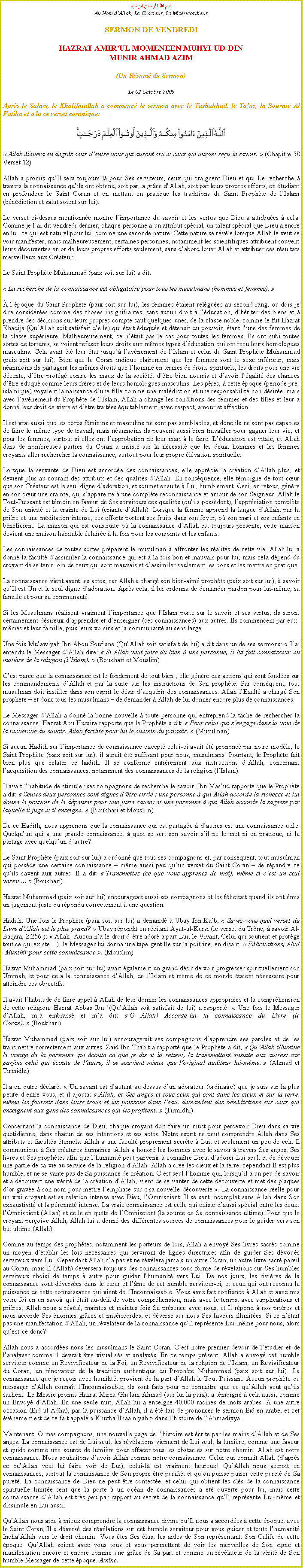 Text Box: بسم الله الرحمن الرحيمAu Nom dAllah, Le Gracieux, Le MisricordieuxSERMON DE VENDREDIHAZRAT AMIRUL MOMENEEN MUHYI-UD-DINMUNIR AHMAD AZIM(Un Rsum du Sermon)
Le 02 Octobre 2009Aprs le Salam, le Khalifatullah a commenc le sermon avec le Tashahhud, le Tauz, la Sourate Al Fatiha et a lu ce verset coranique:￼ Allah lvera en degrs ceux dentre vous qui auront cru et ceux qui auront reu le savoir.  (Chapitre 58 Verset 12) 
Allah a promis quIl sera toujours l pour Ses serviteurs, ceux qui craignent Dieu et qui Le recherche  travers la connaissance quils ont obtenu, soit par la grce dAllah, soit par leurs propres efforts, en tudiant en profondeur le Saint Coran et en mettant en pratique les traditions du Saint Prophte de lIslam (bndiction et salut soient sur lui). 
Le verset ci-dessus mentionne montre limportance du savoir et les vertus que Dieu a attribues  cela. Comme je lai dit vendredi dernier, chaque personne a un attribut spcial, un talent spcial que Dieu a encr en lui, ce qui est naturel pour lui, comme une seconde nature. Cette nature se rvle lorsque Allah le veut se voir manifester, mais malheureusement, certaines personnes, notamment les scientifiques attribuent souvent leurs dcouvertes en or de leurs propres efforts seulement, sans dabord louer Allah et attribuer ces rsultats merveilleux aux Crateur. 
Le Saint Prophte Muhammad (paix soit sur lui) a dit: 
 La recherche de la connaissance est obligatoire pour tous les musulmans (hommes et femmes).  
 lpoque du Saint Prophte (paix soit sur lui), les femmes taient relgues au second rang, ou dois-je dire considres comme des choses insignifiantes, sans aucun droit  lducation, dhriter des biens et  prendre des dcisions sur leurs propres compte sauf quelques-unes, de la classe noble, comme le fut Hazrat Khadija (QuAllah soit satisfait delle) qui tait duque et dtenait du pouvoir, tant lune des femmes de la classe suprieure. Malheureusement, ce ntait pas le cas pour toutes les femmes. Ils ont subi toutes sortes de tortures, se voient refuser leurs droits aux mmes types dducation qui ont reu leurs homologues masculins. Cela avait t leur tat jusqu lavnement de lIslam et celui du Saint Prophte Muhammad (paix soit sur lui). Bien que le Coran indique clairement que les femmes sont le sexe infrieur, mais nanmoins ils partagent les mmes droits que lhomme en termes de droits spirituels, les droits pour une vie dcente, dtre protg contre les maux de la socit, dtre bien nourris et davoir lgalit des chances dtre duqu comme leurs frres et de leurs homologues masculins. Les pres,  cette poque (priode pr-islamique) voyaient la naissance dune fille comme une maldiction et une responsabilit non dsire, mais avec lavnement du Prophte de lIslam, Allah a chang les conditions des femmes et des filles et leur a donn leur droit de vivre et dtre traites quitablement, avec respect, amour et affection. 
Il est vrai aussi que les corps fminins et masculins ne sont pas semblables, et donc ils ne sont pas capables de faire le mme type de travail, mais nanmoins ils peuvent aussi bien travailler pour gagner leur vie, et pour les femmes, surtout si elles ont lapprobation de leur mari  le faire. Lducation est vitale, et Allah dans de nombreuses parties du Coran a insist sur la ncessit que les deux, hommes et les femmes croyants aller rechercher la connaissance, surtout pour leur propre lvation spirituelle. 
Lorsque la servante de Dieu est accorde des connaissances, elle apprcie la cration dAllah plus, et devient plus au courant des attributs et des qualits dAllah. En consquence, elle tmoigne de tout cur que son Crateur est le seul digne dadoration, et soumet ensuite  Lui, humblement. Ceci, en retour, gnre en son cur une crainte, qui sapparente  une complte reconnaissance et amour de son Seigneur. Allah le Tout-Puissant est tmoin en faveur de Ses serviteurs ces qualits (quils possdent), lapprciation complte de Son unicit et la crainte de Lui (criante dAllah). Lorsque la femme apprend la langue dAllah, par la prire et une mditation intense, ces efforts portent ses fruits dans son foyer, o son mari et ses enfants en bnficient. La maison qui est construite o la connaissance dAllah est toujours prsente, cette maison devient une maison habitable claire  la fois pour les conjoints et les enfants. 
Les connaissances de toutes sortes prparent le musulman  affronter les ralits de cette vie. Allah lui a donn la facult dassimiler la connaissance qui est  la fois bon et mauvais pour lui, mais cela dpend du croyant de se tenir loin de ceux qui sont mauvais et dassimiler seulement les bons et les mettre en pratique. 
La connaissance vient avant les actes, car Allah a charg son bien-aim prophte (paix soit sur lui),  savoir quIl est Un et le seul digne dadoration. Aprs cela, il lui ordonna de demander pardon pour lui-mme, sa famille et pour sa communaut. 
Si les Musulmans ralisent vraiment limportance que lIslam porte sur le savoir et ses vertus, ils seront certainement dsireux dapprendre et denseigner (ces connaissances) aux autres. Ils commencent par eux-mmes et leur famille, puis leurs voisins et la communaut au sens large. 
Une fois Muawiyah Ibn Abou Soufiane (QuAllah soit satisfait de lui) a dit dans un de ses sermons:  Jai entendu le Messager dAllah dire:  Si Allah veut faire du bien  une personne, Il lui fait connaisseur en matire de la religion (lIslam).  (Boukhari et Mouslim) 
Cest parce que la connaissance est le fondement de tout bien ; elle gnre des actions qui sont fondes sur les commandements dAllah et par la suite sur les instructions de Son prophte. Par consquent, tout musulman doit instiller dans son esprit le dsir dacqurir des connaissances. Allah lExalt a charg Son prophte  et donc tous les musulmans  de demander  Allah de lui donner encore plus de connaissances. 
Le Messager dAllah a donn la bonne nouvelle  toute personne qui entreprend la tche de rechercher la connaissance. Hazrat Abu Huraira rapporte que le Prophte a dit:  Pour celui qui sengage dans la voie de la recherche du savoir, Allah facilite pour lui le chemin du paradis.  (Musulman) 
Si aucun Hadith sur limportance de connaissance except celui-ci avait t prononc par notre modle, le Saint Prophte (paix soit sur lui), il aurait t suffisant pour nous, musulmans. Pourtant, le Prophte fait bien plus que relater ce hadith. Il se conforme entirement aux instructions dAllah, concernant lacquisition des connaissances, notamment des connaissances de la religion (lIslam). 
Il avait lhabitude de stimuler ses compagnons de recherche le savoir: Ibn Masud rapporte que le Prophte a dit:  Seules deux personnes sont dignes dtre envi ; une personne  qui Allah accorde la richesse et lui donne le pouvoir de le dpenser pour une juste cause; et une personne  qui Allah accorde la sagesse par laquelle il juge et il enseigne.  (Boukhari et Mouslim) 
De ce Hadith, nous apprenons que la connaissance qui est partage  dautres est une connaissance utile. Quelquun qui a une grande connaissance,  quoi se sert son savoir sil ne le met ni en pratique, ni la partage avec quelquun dautre? 
Le Saint Prophte (paix soit sur lui) a ordonn que tous ses compagnons et, par consquent, tout musulman qui possde une certaine connaissance  mme aussi peu quun verset du Saint Coran  de rpandre ce quils savent aux autres: Il a dit:  Transmettez (ce que vous apprenez de moi), mme si cest un seul verset ...  (Boukhari) 
Hazrat Muhammad (paix soit sur lui) encourageait aussi ses compagnons et les flicitait quand ils ont mis un jugement juste ou rpondu correctement  une question. 
Hadith: Une fois le Prophte (paix soit sur lui) a demand  Ubay Ibn Kab,  Savez-vous quel verset du Livre dAllah est le plus grand?  Ubay rpondit en rcitant Ayat-ul-Kursi (le verset du Trne,  savoir Al-Baqara, 2:256 ):  Allah! Aucun na le droit dtre ador  part Lui, le Vivant, Celui qui soutient et protge tout ce qui existe ...), le Messager lui donna une tape gentille sur la poitrine, en disant:  Flicitations, Abul-Munthir pour cette connaissance . (Mouslim) 
Hazrat Muhammad (paix soit sur lui) avait galement un grand dsir de voir progresser spirituellement son Ummah, et pour cela la connaissance dAllah, de lIslam et mme de ce monde taient ncessaire pour atteindre ces objectifs. 
Il avait lhabitude de faire appel  Allah de leur donner les connaissances appropries et la comprhension de cette religion. Hazrat Abbas Ibn (QuAllah soit satisfait de lui) a rapport:  Une fois le Messager dAllah, ma embrass et ma dit:  O Allah! Accorde-lui la connaissance du Livre (le Coran).  (Boukhari) 
Hazrat Muhammad (paix soit sur lui) encouragerait ses compagnons dapprendre ses paroles et de les transmettre correctement aux autres. Zaid Ibn Thabit a rapport que le Prophte a dit,  QuAllah illumine le visage de la personne qui coute ce que je dis et la retient, la transmettant ensuite aux autres: car parfois celui qui coute de lautre, il se souvient mieux que loriginal auditeur lui-mme.  (Ahmad et Tirmidhi) 
Il a en outre dclar:  Un savant est dautant au dessus dun adorateur (ordinaire) que je suis sur la plus petite dentre vous, et il ajouta:  Allah, et Ses anges et tous ceux qui sont dans les cieux et sur la terre, mme les fourmis dans leurs trous et les poissons dans leau, demandent des bndictions sur ceux qui enseignent aux gens des connaissances qui les profitent.  (Tirmidhi) 
Concernant la connaissance de Dieu, chaque croyant doit faire un must pour percevoir Dieu dans sa vie quotidienne, dans chacun de ses intentions et ses actes. Notre esprit ne peut comprendre Allah dans Ses attributs et facults ternels. Allah a une facult proprement secrte  Lui, et seulement un peu de cela Il communique  Ses cratures humaines. Allah a honor les hommes avec le savoir  travers Ses anges, Ses livres et Ses prophtes afin que lhumanit peut parvenir  connatre Dieu, dadorer Lui seul, et de dvouer une partie de sa vie au service de la religion dAllah. Allah a cr les cieux et la terre, cependant Il est plus humble, et ne se vante pas de Sa puissance de cration. Cest seul lhomme qui, lorsquil a un peu de savoir et a dcouvert une vrit de la cration dAllah, vient de se vanter de cette dcouverte et met des plaques dor grave  son nom pour mettre lemphase sur  sa nouvelle dcouverte . La connaissance relle pour un vrai croyant est sa relation intense avec Dieu, lOmniscient. Il se sent incomplet sans Allah dans Son exhaustivit et la prennit intense. La vraie connaissance est celle qui existe daussi spcial entre les deux: lOmniscient (Allah) et celle en qute de lOmniscient (la source de Sa connaissance ultime). Pour que le croyant peroive Allah, Allah lui a donn des diffrentes sources de connaissances pour le guider vers son but ultime (Allah). 
Comme au temps des prophtes, notamment les porteurs de lois, Allah a envoy Ses livres sacrs comme un moyen dtablir les lois ncessaires qui serviront de lignes directrices afin de guider Ses dvous serviteurs vers Lui. Cependant Allah na pas et ne rvlera jamais un autre Coran, un autre livre sacr pareil au Coran, mais Il (Allah) dversera toujours des connaissances sous forme de rvlations sur Ses humbles serviteurs choisi de temps  autre pour guider lhumanit vers Lui. De nos jours, les rivires de la connaissance sont dverses dans le cur et lme de cet humble serviteur-ci, et ceux qui ont reconnu la puissance de cette connaissance qui vient de lInconnaissable. Vous avez fait confiance  Allah et avez mis votre foi en un savoir qui tait au-del de votre comprhension, mais avec le temps, avec supplications et prires, Allah nous a rvl, maintes et maintes fois Sa prsence avec nous, et Il rpond  nos prires et nous accorde Ses normes grces et misricordes, et dverse sur nous Ses faveurs illimites. Si ce ntait pas une manifestation dAllah, un rvlateur de la connaissance quIl reprsente Lui-mme pour nous, alors quest-ce donc?  
Allah nous a accordes nous les musulmans le Saint Coran. Cest notre premier devoir de ltudier et de lanalyser comme il devrait tre visualiss et analyss. En ce temps prsent, Allah a envoy cet humble serviteur comme un Revivificateur de la Foi, un Revivificateur de la religion de lIslam, un Revivificateur du Coran, un rnovateur de la tradition authentique du Prophte Muhammad (paix soit sur lui). La connaissance que je reois avec humilit, provient de la part dAllah le Tout Puissant. Aucun prophte ou messager dAllah connat lInconnaissable, ils sont faits pour ne connaitre que ce quAllah veut quils sachent. Le Messie promis Hazrat Mirza Ghulam Ahmad (sur lui la paix), a tmoign  cela aussi, comme un Envoy dAllah. En une seule nuit, Allah lui a enseign 40.000 racines de mots arabes.  une autre occasion (Eid-ul-Adha), par la puissance dAllah, il a t fait de prononcer le sermon Eid en arabe, et cet vnement est de ce fait appel  Khutba Ilhaamiyah  dans lhistoire de lAhmadiyya. 
Maintenant, O mes compagnons, une nouvelle page de lhistoire est crite par les mains dAllah et de Ses anges. La connaissance est de Lui seul, les rvlations viennent de Lui seul, la lumire, comme une faveur et guide comme une source de lumire pour effacer tous les obstacles sur notre chemin. Allah est notre connaissance. Nous souhaitons davoir Allah comme notre connaissance. Celui qui connat Allah (daprs ce quAllah veut lui faire voir de Lui), celui-l est vraiment heureux! QuAllah nous accrot en connaissances, surtout la connaissance de Son propre tre purifi, et quon puisse puiser cette puret de Sa puret. La connaissance de Dieu ne peut tre conteste, et celui qui obtient les cls de la connaissance spirituelle limite sent que la porte  un ocan de connaissances a t ouverte pour lui, mais cette connaissance dAllah est trs peu par rapport au secret de la connaissance quIl reprsente Lui-mme et dissimule en Lui aussi. 
QuAllah nous aide  mieux comprendre la connaissance divine quIl nous a accordes  cette poque, avec le Saint Coran, Il a dvers des rvlations sur cet humble serviteur pour vous guider et toute lhumanit InchaAllah vers le droit chemin. Vous tes Ses lus, les aides de Son reprsentant, Son Calife de cette poque. QuAllah soient avec vous tous et vous permettent de voir les merveilles de Son signe et manifestation encore et encore comme une grce de Sa part et comme un rvlateur de la vrit de Son humble Messager de cette poque. Amne. 